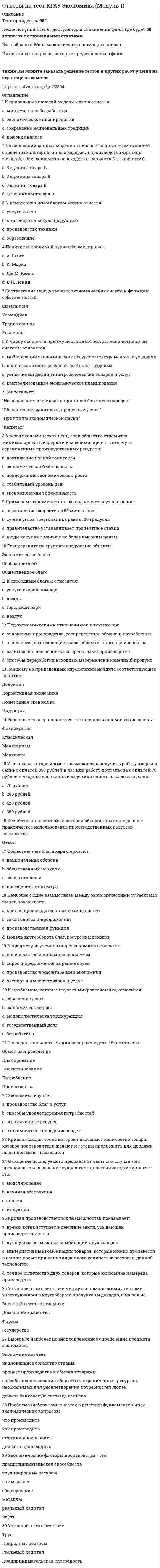     
          Описание
          Тест пройден на 93%.После покупки станет доступен для скачивания файл, где будет 30 вопросов с отмеченными ответами.Все набрано в Word, можно искать с помощью поиска.Ниже список вопросов, которые представлены в файле.Также Вы можете заказать решение тестов и других работ у меня на странице по ссылке:  
          Оглавление
          1 Все перечисленное ниже может рассматриваться как издержки дискриминации в оплате труда, кроме того, что:a. ресурсы в экономике не распределяются так эффективно, как это возможно  b. подвергающиеся дискриминации имеют более низкие доходы  c. прибыли работодателей могут сократиться  d. уровень дохода, определяющий абсолютную бедность, увеличится 2 Экономическая прибыль равна разности:a. между валовым доходом и общими издержками  b. между внешними и внутренними издержками  c. между валовым доходом и внешними издержками  d. между бухгалтерской и нормальной прибылью 3 Условие максимизации прибыли для фирмы - совершенного конкурента равенство:a. валового дохода и валовых издержек  b. предельных издержек и цены  c. среднего дохода, средних издержек и цены  d. предельного дохода и предельных издержек 4 Характер распределения доходов в динамике выражается при помощи:a. коэффициента Джини  b. кривой Лоренца  c. кривой Лаффера  d. уровня благосостояния населения 5 К категории «общественное благо» относятся:a. спорт  b. интернет  c. охрана окружающей среды  d. национальная оборона 6 Показателями, определяющими степень справедливого распределения доходов, являются:a. уровень стоимости жизни и индекс стоимости жизни  b. реальный совокупный доход и доход на душу населения  c. минимальная потребительская корзина и минимальная заработная плата  d. децильные коэффициенты, кривая Лоренца, коэффициент Джини 7 Какое из следующих утверждений не относится к характеристике эластичного спроса на товар: a. доля данного товара в бюджете довольно велика  b. данный товар является для потребителей товаром первой необходимости  c. имеется большое количество товаров-заменителей  d. период времени, в течение которого предъявляется спрос, является длительным 8 Если рента, установленная за пользование землей, превысит равновесный уровень:a. не вся земля будет использована  b. оптимальный объем использования земли возрастет  c. не верен ни один из ответов  d. спрос на землю превысит предложение 9 Определите реальную ставку процента, если номинальная ставка процента 8%, уровень инфляции 2%10 Закон предложения при росте цен и прочих равных условиях проявляется:a. в изменении предложения  b. в росте спроса  c. в росте величины предложения  d. в сокращении объема предложения 11 При постоянном эффекте масштаба:a. нет верного ответа  b. долгосрочные средние издержки растут, так как действует закон убывающей предельной производительности  c. затраты на ресурсы растут медленнее, чем растет объем выпуска  d. объем выпуска растет медленнее, чем затраты на ресурсы 12 Коэффициент перекрестной эластичности для двух товаров равен 0, следовательно, данные товары:a. комплементы  b. субституты  c. независимые  d. нормального качества 13 Реальная ставка процента равна 5%, инфляция 20%. Номинальная ставка процента составляет:a. 24%  b. 26%  c. 25%  d. 23% 14 Разность между валовой выручкой TR и валовыми издержками TC за определенный период времени есть:a. экономическая прибыль  b. заработная плата  c. процент  d. рента 15 Ценовая дискриминация – это:a. все ответы верны  b. различия в оплате труда по полу или квалификации  c. повышение цены на товар более высокого качества  d. продажа по разным ценам одной и той же продукции различным покупателям 16 Какая из следующих кривых никогда не принимает U-образной формы:a. AVC  b. МС  c. АТС  d. AFC 17 Отсутствие желания у частного сектора производить общественные блага относится к … рынка18 Положение цены товара на графике ниже точки пересечения кривых спроса и предложения приводит к:a. росту безработицы  b. избытку  c. дефициту  d. инфляции 19 Если функция спроса на товар Qd = 85 – 5Pd, а предложения Qs = 25 + 5Ps, то равновесный объем продаж равен: a. 45  b. 55  c. 50  d. 60 20 Уровень благосостояния населения характеризуется:a. величиной созданного за год ВВП  b. уровнем реальных доходов населения  c. темпами экономического роста  d. совокупностью показателей, выражающих меру удовлетворения жизненных потребностей людей 21 Если рента с земельного участка в 10 га составила за год 150 тыс. рублей, а ставка банковского процента равна 20%, то цена этого земельного участка будет ……… тыс. рублейa. 200  b. 950  c. 300  d. 750 22 Национальная оборона – это ... благо23 Проблема едущих бесплатно (выгод перелива) появляется тогда, когда:a. все потребляемые и производимые товары — частные блага  b. некоторые получают выгоды от потребления общественного блага, не полностью оплачивая свою долю потребления  c. все индивидуумы, потребляющие общественное благо, платят за него  d. индивидуумы готовы платить за то, что они потребляют 24 Установите соответствие:чистая монополия   совершенная конкуренция монополистическая конкуренция олигополия  25 При увеличении эластичности спроса на пшеницу эластичность спроса фермера на землю:a. сокращается  b. увеличивается  c. ничего с определенностью сказать нельзя  d. остается без изменений 26 Если постоянные издержки (FC) равны 100 долл., а переменные (VC) 120 долл., то средние постоянные издержки (AFC) при производстве 2 ед. продукции составят:a. 60 долл.  b. 50 долл.  c. 200 долл.  d. 220 долл. 27 Эффект дохода характеризует такую ситуацию, когда: a. товар дешевеет, и потребитель больше покупает его, не сокращая покупки других товаров  b. цены снижаются, и потребитель может купить большее количество товара  c. покупка данного товара сокращается по мере роста дохода  d. доходы повышаются, и потребитель может купить большее количество товара 28 Если фирма увеличивает затраты на ресурсы на 10%, а объем производства возрастет на 10%, то:a. действует закон убывающей производительности  b. наблюдается отрицательный эффект масштаба  c. наблюдается постоянный эффект масштаба  d. фирма достигает оптимального объема производства 29 Слабое желание экономического агента к риску может быть выявлена по:a. кривезне функции полезности  b. оценке вероятности ожидаемых событий  c. исходному денежному состоянию  d. в условиях неопределенности и риска рациональность поведения не может быть сформулирована и оценена 30 На рисунке показано изменение спроса на товар при снижении его цены.Тогда коэффициент дуговой эластичности спроса по цене равен:a. -1,66  b. -1  c. -1,57  d. -1,28  
            
            
             Ответы на тест КГАУ Экономика (Модуль 2) Ответы на тест КГАУ Экономика (Модуль 3) Ответы на тест Клиническая психология детей и подростков - Синергия (МФПУ)Ответы на тест / Командообразование 2021 / 61 вопрос / Результат 87-90%Ответы на тест Командообразование (Синергия)Ответы на тест / Комплексный экономический анализ хозяйственной деятельности / СПбУТУиЭ / 30 вопросов / Результат 80%ответы на тест Компьютерная графика Синергия 79 вопросов и ответовответы на тест история СДО Росдистант История 4.5. СССР в годы «перестройки». 1985 – 1991 гг. Промежуточный тестответы на тест История Синергия 2019 ответы на тест История стилей синергияОтветы на тест История экономических учений. 90 вопросов с ответами. Результат 77-85%. Ответы на тест / ИЭУ / Английский язык / 32 вопроса / Результат 65%Ответы на тест / КГАУ / Материаловедение. Технология конструкционных материалов / 28 вопросов / Промежуточное тестирование по МОДУЛЮ 1 / Все правильные ответы Ответы на тест КГАУ Экономика (Итоговый тест) 