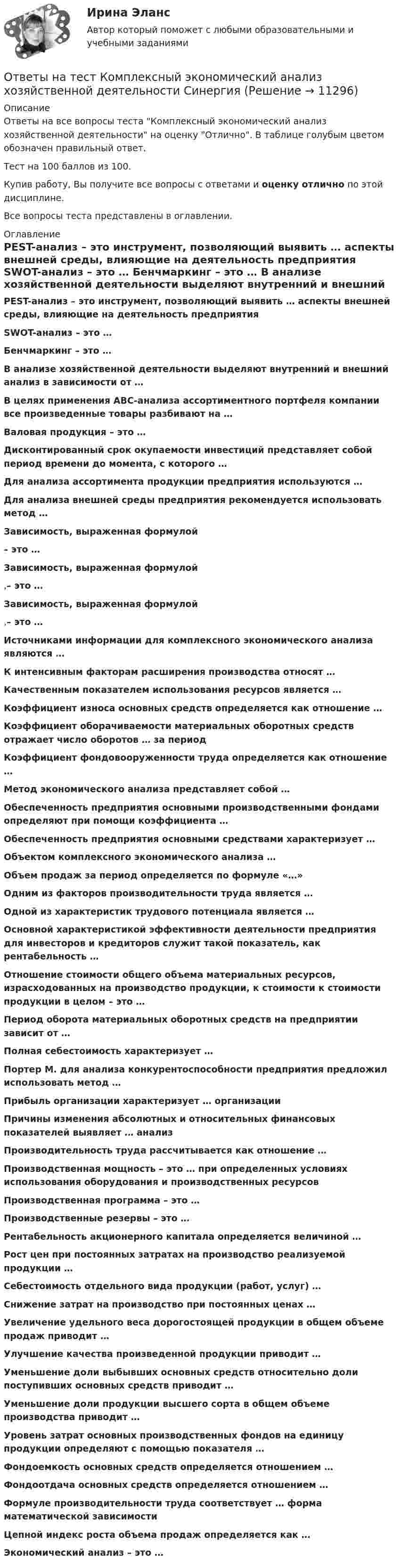     
          Описание
          Ответы на все вопросы теста Комплексный экономический анализ хозяйственной деятельности на оценку Отлично. В таблице голубым цветом обозначен правильный ответ.Тест на 100 баллов из 100.Купив работу, Вы получите все вопросы с ответами и оценку отлично по этой дисциплине.Все вопросы теста представлены в оглавлении. 
          Оглавление
           PEST-анализ – это инструмент, позволяющий выявить … аспекты внешней среды, влияющие на деятельность предприятия SWOT-анализ – это … Бенчмаркинг – это … В анализе хозяйственной деятельности выделяют внутренний и внешний анализ в зависимости от … В целях применения АВС-анализа ассортиментного портфеля компании все произведенные товары разбивают на … Валовая продукция – это … Дисконтированный срок окупаемости инвестиций представляет собой период времени до момента, с которого … Для анализа ассортимента продукции предприятия используются … Для анализа внешней среды предприятия рекомендуется использовать метод … Зависимость, выраженная формулой – это … Зависимость, выраженная формулой ,– это … Зависимость, выраженная формулой ,– это … Источниками информации для комплексного экономического анализа являются … К интенсивным факторам расширения производства относят … Качественным показателем использования ресурсов является … Коэффициент износа основных средств определяется как отношение … Коэффициент оборачиваемости материальных оборотных средств отражает число оборотов … за период Коэффициент фондовооруженности труда определяется как отношение … Метод экономического анализа представляет собой … Обеспеченность предприятия основными производственными фондами определяют при помощи коэффициента … Обеспеченность предприятия основными средствами характеризует … Объектом комплексного экономического анализа … Объем продаж за период определяется по формуле «…» Одним из факторов производительности труда является … Одной из характеристик трудового потенциала является … Основной характеристикой эффективности деятельности предприятия для инвесторов и кредиторов служит такой показатель, как рентабельность … Отношение стоимости общего объема материальных ресурсов, израсходованных на производство продукции, к стоимости к стоимости продукции в целом – это … Период оборота материальных оборотных средств на предприятии зависит от … Полная себестоимость характеризует … Портер М. для анализа конкурентоспособности предприятия предложил использовать метод … Прибыль организации характеризует … организации Причины изменения абсолютных и относительных финансовых показателей выявляет … анализ Производительность труда рассчитывается как отношение … Производственная мощность – это … при определенных условиях использования оборудования и производственных ресурсов Производственная программа – это … Производственные резервы – это … Рентабельность акционерного капитала определяется величиной … Рост цен при постоянных затратах на производство реализуемой продукции … Себестоимость отдельного вида продукции (работ, услуг) … Снижение затрат на производство при постоянных ценах … Увеличение удельного веса дорогостоящей продукции в общем объеме продаж приводит … Улучшение качества произведенной продукции приводит … Уменьшение доли выбывших основных средств относительно доли поступивших основных средств приводит … Уменьшение доли продукции высшего сорта в общем объеме производства приводит … Уровень затрат основных производственных фондов на единицу продукции определяют с помощью показателя … Фондоемкость основных средств определяется отношением … Фондоотдача основных средств определяется отношением … Формуле производительности труда соответствует … форма математической зависимости Цепной индекс роста объема продаж определяется как … Экономический анализ – это …  
            
            
            Ответы на тест «Комплексный экономический анализ». Московская Международная академияОтветы на тест Комплексный экономический анализ хозяйственной деятельности СинергияОтветы на тест Компьютерные сети СинергияОтветы на тест Компьютерные технологии и информатика СинергияОтветы на тест Конкуренция СинергияОтветы на тест. Конституционное право зарубежных стран. СинергияОтветы на тест Конституционное право СинергияОтветы на тест / КГАУ / Физика / 90 вопросов / Итоговый тест (3 попытки)Ответы на тест / КГАУ / Формы и методы государственного регулирования / 40 вопросов /  Итоговый тестОтветы на тест / КГАУ / Экономика / 30 вопросов / Итоговый тестОтветы на тест / КГАУ / Экономика (Итоговый) / 60 вопросов (2 попытки) / Результаты 91-99% Ответы на тест / КГАУ / Экономика (Модуль 2) / 60 вопросов (2 попытки) / Результаты 88-93%Ответы на тест / КГАУ / Экономика (Модуль 3) / 60 вопросов (2 попытки) / Результаты 90-96%Ответы на тест Клиническая психология детей и подростков (Введение в клиническую психологию) Синергия