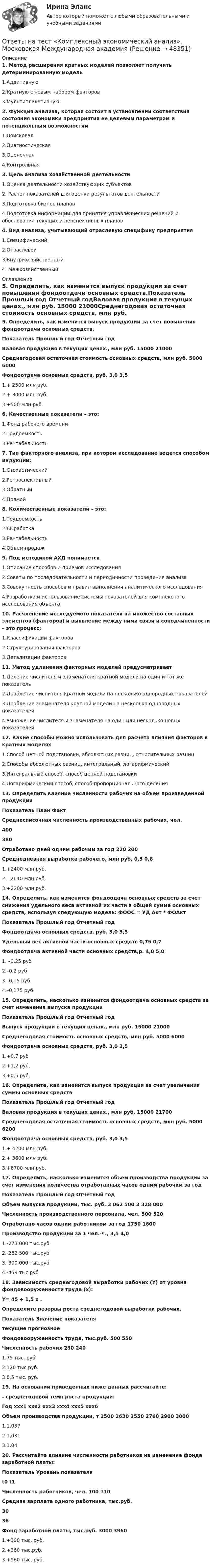      
            Описание
            1. Метод расширения кратных моделей позволяет получить детерминированную модель1.Аддитивную2.Кратную с новым набором факторов3.Мультипликативную 2. Функция анализа, которая состоит в установлении соответствия состояния экономики предприятия ее целевым параметрам и потенциальным возможностям1.Поисковая2.Диагностическая3.Оценочная4.Контрольная3. Цель анализа хозяйственной деятельности1.Оценка деятельности хозяйствующих субъектов2. Расчет показателей для оценки результатов деятельности3.Подготовка бизнес-планов4.Подготовка информации для принятия управленческих решений и обоснования текущих и перспективных планов4. Вид анализа, учитывающий отраслевую специфику предприятия1.Специфический2.Отраслевой3.Внутрихозяйственный4. Межхозяйственный 
            Оглавление
            5. Определить, как изменится выпуск продукции за счет повышения фондоотдачи основных средств.Показатель Прошлый год Отчетный годВаловая продукция в текущих ценах., млн руб. 15000 21000Среднегодовая остаточная стоимость основных средств, млн руб. 5000 6000Фондоотдача основных средств, руб. 3,0 3,51.+ 2500 млн руб.2.+ 3000 млн руб.3.+500 млн руб.6. Качественные показатели – это:1.Фонд рабочего времени2.Трудоемкость3.Рентабельность7. Тип факторного анализа, при котором исследование ведется способом индукции:1.Стохастический2.Ретроспективный3.Обратный4.Прямой8. Количественные показатели – это:1.Трудоемкость2.Выработка3.Рентабельность4.Объем продаж9. Под методикой АХД понимается1.Описание способов и приемов исследования2.Советы по последовательности и периодичности проведения анализа3.Совокупность способов и правил выполнения аналитического исследования4.Разработка и использование системы показателей для комплексного исследования объекта10. Расчленение исследуемого показателя на множество составных элементов (факторов) и выявление между ними связи и соподчиненности – это процесс:1.Классификации факторов2.Структурирования факторов3.Детализации факторов11. Метод удлинения факторных моделей предусматривает1.Деление числителя и знаменателя кратной модели на один и тот же показатель2.Дробление числителя кратной модели на несколько однородных показателей3.Дробление знаменателя кратной модели на несколько однородных показателей4.Умножение числителя и знаменателя на один или несколько новых показателей12. Какие способы можно использовать для расчета влияния факторов в кратных моделях1.Способ цепной подстановки, абсолютных разниц, относительных разниц2.Способы абсолютных разниц, интегральный, логарифмический3.Интегральный способ, способ цепной подстановки4.Логарифмический способ, способ пропорционального деления13. Определить влияние численности рабочих на объем произведенной продукцииПоказатель План ФактСреднесписочная численность производственных рабочих, чел. 400 380Отработано дней одним рабочим за год 220 200Среднедневная выработка рабочего, млн руб. 0,5 0,61.+2400 млн руб.2.– 2640 млн руб.3.+2200 млн руб.14. Определить, как изменится фондоодача основных средств за счет снижения удельного веса активной их части в общей сумме основных средств, используя следующую модель: ФООС = УД Акт * ФОАктПоказатель Прошлый год Отчетный годФондоотдача основных средств, руб. 3,0 3,5Удельный вес активной части основных средств 0,75 0,7Фондоотдача активной части основных средств,р. 4,0 5,01. –0,25 руб2.–0,2 руб3.–0,15 руб.4.–0,175 руб.15. Определить, насколько изменится фондоотдача основных средств за счет изменения выпуска продукцииПоказатель Прошлый год Отчетный годВыпуск продукции в текущих ценах., млн руб. 15000 21000Среднегодовая стоимость основных средств, млн руб. 5000 6000Фондоотдача основных средств, руб. 3,0 3,51.+0,7 руб2.+1,2 руб.3.+0,5 руб.16. Определите, как изменится выпуск продукции за счет увеличения суммы основных средствПоказатель Прошлый год Отчетный годВаловая продукция в текущих ценах., млн руб. 15000 21700Среднегодовая остаточная стоимость основных средств, млн руб. 5000 6200Фондоотдача основных средств, руб. 3,0 3,51.+ 4200 млн руб.2.+ 3600 млн руб.3.+6700 млн руб.17. Определить, насколько изменится объем производства продукции за счет изменения количества отработанных часов одним рабочим за годПоказатель Прошлый год Отчетный годОбъем выпуска продукции, тыс. руб. 3 062 500 3 328 000Численность производственного персонала, чел. 500 520Отработано часов одним работником за год 1750 1600Производство продукции за 1 чел.-ч., 3,5 4,01.-273 000 тыс.руб2.-262 500 тыс.руб3.-300 000 тыс.руб4.-459 тыс.руб18. Зависимость среднегодовой выработки рабочих (Y) от уровня фондовооруженности труда (х):Y= 45 + 1,5 х .Определите резервы роста среднегодовой выработки рабочих.Показатель Значение показателятекущие прогнозноеФондовооруженность труда, тыс.руб. 500 550Численность рабочих 250 2401.75 тыс. руб.2.120 тыс.руб.3.0,5 тыс. руб.19. На основании приведенных ниже данных рассчитайте:- среднегодовой темп роста продукции:Год ххх1 ххх2 ххх3 ххх4 ххх5 ххх6Объем производства продукции, т 2500 2630 2550 2760 2900 30001.1,0372.1,0313.1,0420. Рассчитайте влияние численности работников на изменение фонда заработной платы:Показатель Уровень показателяt0 t1Численность работников, чел. 100 110Средняя зарплата одного работника, тыс.руб. 30 36Фонд заработной платы, тыс.руб. 3000 39601.+300 тыс. руб.2.+360 тыс.руб.3.+960 тыс. руб.  
            
            
            Ответы на тест. Командная работа и лидерство. Синергия. Итоговый + Компетентностный. 281 ответов.Ответы на тест «Комплексный экономический анализ». Московская Международная академияОтветы на тест Комплексный экономический анализ хозяйственной деятельности СинергияОтветы на тест Компьютерные сети СинергияОтветы на тест Компьютерные технологии и информатика СинергияОтветы на тест Конкуренция СинергияОтветы на тест. Конституционное право зарубежных стран. СинергияОтветы на тест / КГАУ / Технология первичной переработки продуктов животноводства / 30 вопросов / Итоговый тестОтветы на тест / КГАУ / Физика / 90 вопросов / Итоговый тест (3 попытки)Ответы на тест / КГАУ / Формы и методы государственного регулирования / 40 вопросов /  Итоговый тестОтветы на тест / КГАУ / Экономика / 30 вопросов / Итоговый тестОтветы на тест / КГАУ / Экономика (Итоговый) / 60 вопросов (2 попытки) / Результаты 91-99% Ответы на тест / КГАУ / Экономика (Модуль 2) / 60 вопросов (2 попытки) / Результаты 88-93%Ответы на тест / КГАУ / Экономика (Модуль 3) / 60 вопросов (2 попытки) / Результаты 90-96%