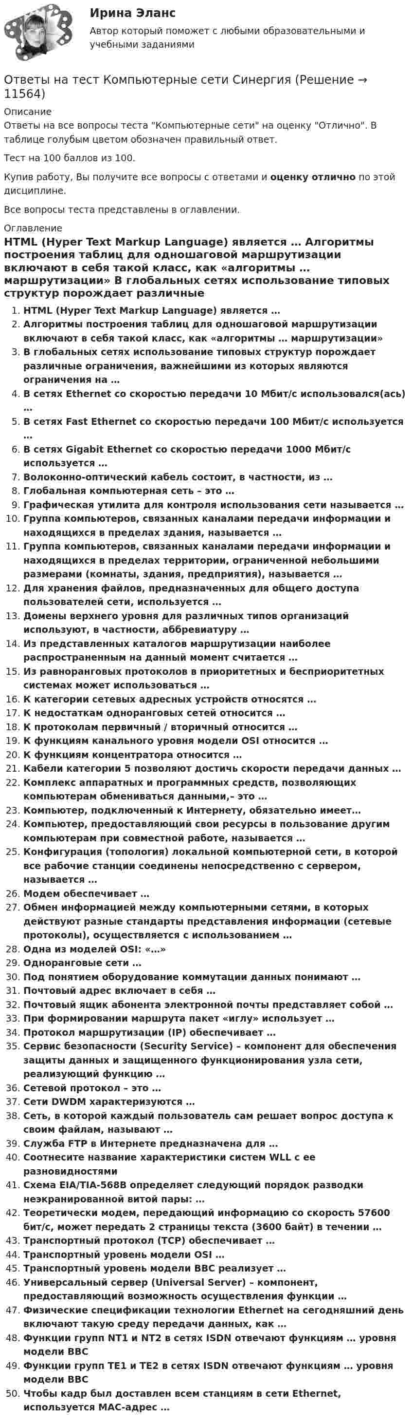     
          Описание
          Ответы на все вопросы теста Компьютерные сети на оценку Отлично. В таблице голубым цветом обозначен правильный ответ.Тест на 100 баллов из 100.Купив работу, Вы получите все вопросы с ответами и оценку отлично по этой дисциплине.Все вопросы теста представлены в оглавлении. 
          Оглавление
           HTML (Hyper Text Markup Language) является … Алгоритмы построения таблиц для одношаговой маршрутизации включают в себя такой класс, как «алгоритмы … маршрутизации» В глобальных сетях использование типовых структур порождает различные ограничения, важнейшими из которых являются ограничения на … В сетях Ethernet со скоростью передачи 10 Мбит/с использовался(ась) … В сетях Fast Ethernet со скоростью передачи 100 Мбит/с используется … В сетях Gigabit Ethernet со скоростью передачи 1000 Мбит/с используется … Волоконно-оптический кабель состоит, в частности, из … Глобальная компьютерная сеть – это … Графическая утилита для контроля использования сети называется … Группа компьютеров, связанных каналами передачи информации и находящихся в пределах здания, называется … Группа компьютеров, связанных каналами передачи информации и находящихся в пределах территории, ограниченной небольшими размерами (комнаты, здания, предприятия), называется … Для хранения файлов, предназначенных для общего доступа пользователей сети, используется … Домены верхнего уровня для различных типов организаций используют, в частности, аббревиатуру … Из представленных каталогов маршрутизации наиболее распространенным на данный момент считается … Из равноранговых протоколов в приоритетных и бесприоритетных системах может использоваться … К категории сетевых адресных устройств относятся … К недостаткам одноранговых сетей относится … К протоколам первичный / вторичный относится … К функциям канального уровня модели OSI относится … К функциям концентратора относится … Кабели категории 5 позволяют достичь скорости передачи данных … Комплекс аппаратных и программных средств, позволяющих компьютерам обмениваться данными,– это … Компьютер, подключенный к Интернету, обязательно имеет… Компьютер, предоставляющий свои ресурсы в пользование другим компьютерам при совместной работе, называется … Конфигурация (топология) локальной компьютерной сети, в которой все рабочие станции соединены непосредственно с сервером, называется … Модем обеспечивает … Обмен информацией между компьютерными сетями, в которых действуют разные стандарты представления информации (сетевые протоколы), осуществляется с использованием … Одна из моделей OSI: «…» Одноранговые сети … Под понятием оборудование коммутации данных понимают … Почтовый адрес включает в себя … Почтовый ящик абонента электронной почты представляет собой … При формировании маршрута пакет «иглу» использует … Протокол маршрутизации (IP) обеспечивает … Сервис безопасности (Security Service) – компонент для обеспечения защиты данных и защищенного функционирования узла сети, реализующий функцию … Сетевой протокол – это … Сети DWDM характеризуются … Сеть, в которой каждый пользователь сам решает вопрос доступа к своим файлам, называют … Служба FTP в Интернете предназначена для … Соотнесите название характеристики систем WLL с ее разновидностями Схема EIA/TIA-568B определяет следующий порядок разводки неэкранированной витой пары: … Теоретически модем, передающий информацию со скорость 57600 бит/с, может передать 2 страницы текста (3600 байт) в течении … Транспортный протокол (TCP) обеспечивает … Транспортный уровень модели OSI … Транспортный уровень модели ВВС реализует … Универсальный сервер (Universal Server) – компонент, предоставляющий возможность осуществления функции … Физические спецификации технологии Ethernet на сегодняшний день включают такую среду передачи данных, как … Функции групп NT1 и NT2 в сетях ISDN отвечают функциям … уровня модели ВВС Функции групп TЕ1 и TЕ2 в сетях ІSDN отвечают функциям … уровня модели ВВС Чтобы кадр был доставлен всем станциям в сети Ethernet, используется МАС-адрес … 
            
            
            Ответы на тест Комплексный экономический анализ хозяйственной деятельности СинергияОтветы на тест Компьютерные сети СинергияОтветы на тест Компьютерные технологии и информатика СинергияОтветы на тест Конкуренция СинергияОтветы на тест. Конституционное право зарубежных стран. СинергияОтветы на тест Конституционное право СинергияОтветы на тест Контент и Email-маркетинг СинергияОтветы на тест / КГАУ / Формы и методы государственного регулирования / 40 вопросов /  Итоговый тестОтветы на тест / КГАУ / Экономика / 30 вопросов / Итоговый тестОтветы на тест / КГАУ / Экономика (Итоговый) / 60 вопросов (2 попытки) / Результаты 91-99% Ответы на тест / КГАУ / Экономика (Модуль 2) / 60 вопросов (2 попытки) / Результаты 88-93%Ответы на тест / КГАУ / Экономика (Модуль 3) / 60 вопросов (2 попытки) / Результаты 90-96%Ответы на тест Клиническая психология детей и подростков (Введение в клиническую психологию) СинергияОтветы на тест. Командная работа и лидерство. Синергия. Итоговый + Компетентностный. 281 ответов.