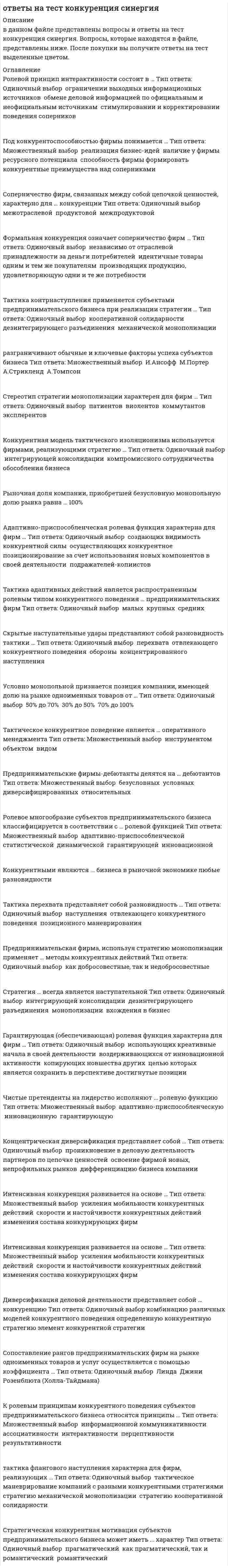     
          Описание
          В данной работе представлены 130 вопросов с ответами, собранных со свех попыток в течении матра-апреля 2021 года, с результатом в 87-97 баллов из 100. После покупки, вы получите файл в Word, в котором правильные ответы выделены синим цветом. 
          Оглавление
          Примеры некоторых вопросов:Тактический период - это ...Тип ответа: Одиночный выбор·        период времени от определения фирмой тактически значимых ресурсов конкуренции до совершения тактически значимых конкурентных действий·        единица измерения сроков применения участниками рынка той или иной тактики конкурентных действий·        период времени, необходимый фирме для совершения одного тактически значимого конкурентного действия·        строгая цикличная последовательность определенных, переходящих друг в друга тактически значимых конкурентных действийРынки, на которых коэффициенты принимают значения 45 % < CR < 70 %, 1000 < HHI < 2000, относятся к рынкам ... уровня концентрацииТип ответа: Одиночный выбор·        высокого·        умеренного·        среднего·        Малого·        монопольного·        низкого Союзы фирм, которые полностью утрачивают самостоятельность в сфере сбыта произведенной продукции, но сохраняют самостоятельность в сфере ее производства, - это ...Тип ответа: Одиночный выбор·        пул·        стратегический альянс·        картель·        синдикат·        конгломерат·        клубСтратегия ... нацелена на превращение конкурента в собственное структурное подразделениеТип ответа: Одиночный выбор·        монополизации·        кооперации с конкурентом·        сильного интегратора·        кооперации с конкурентами·        слабого интегратора·        дезинтеграцииТактика второго хода реализуется в моделях ...Тип ответа: Одиночный выбор·        наступления·        оборонительного реагирования·        самоизоляции·        бездействияГлавным оружием компании-инноваторов являются ... методы конкуренцииТип ответа: Одиночный выбор·        в большинстве своем ценовые·        в большинстве своем неценовые·        в равной степени как ценовые, так и неценовые·        юридические Наивысшее состояние доминирующей конкурентной позиции субъекта предпринимательства - это ... Тип ответа: Одиночный выбор·        монополия·        полиполия·        олигополия·        олигархия·        доминирование Принцип полистратегической дифференциации конкурентных действий состоит в том, что по отношению к ...Тип ответа: Одиночный выбор·        одному и тому же конкуренту фирма реализует разные стратегии конкурентных действий·        разным конкурентам фирма реализует разные стратегии конкурентных действий·        разным конкурентам фирма реализует единую стратегию конкурентных действий·        одному и тому же конкуренту фирма реализует единую стратегию конкурентных действий Документ, который разрабатывается в ходе планирования конкурентных действий и представляет собой план взаимного расположения участников рынка, их соперников и остального окружения в конкурентной среде, - это ...Тип ответа: Одиночный выбор·        стратегическая бизнес-модель·        стратегическая конкурентная диспозиция·        стратегический организационный сценарий·        стратегический план конкурентных действий·        стратегический бизнес-план 
            
            
            Ответы на тест Конкуренция Синергия (МОИ) за 2021год 87-97 баллаОтветы на тест Конституционное право. СинергияОтветы на тест Конституционное право. Синергия - 2021Ответы на тест Конституционное право. Синергия - 2021ответы на тест контроль и ревизия МЕБИКответы на тест концепции современного естествознания(КСЕ) синергияОтветы на тест Концепции современного естествознания. Синергия Ответы на тест КГАУ Экономика (Модуль 2) Ответы на тест КГАУ Экономика (Модуль 3) Ответы на тест Клиническая психология детей и подростков - Синергия (МФПУ)Ответы на тест / Командообразование 2021 / 61 вопрос / Результат 87-90%Ответы на тест Командообразование (Синергия)Ответы на тест / Комплексный экономический анализ хозяйственной деятельности / СПбУТУиЭ / 30 вопросов / Результат 80%ответы на тест Компьютерная графика Синергия 79 вопросов и ответов