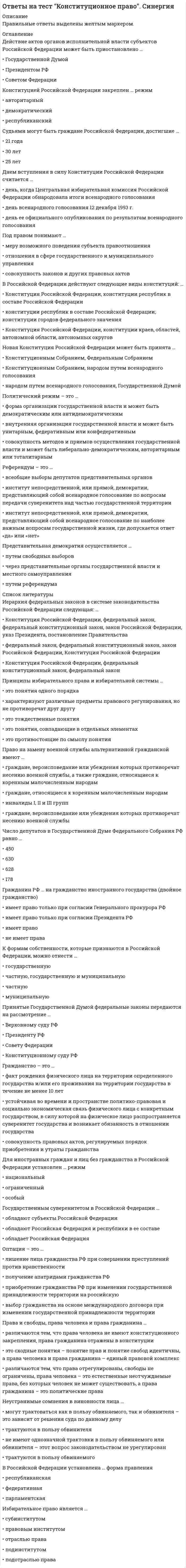     
          Описание
          Тест содержит 141 вопрос. Правильные ответы выделены в документе.  
          Оглавление
          1. ... - это городское, сельское поселение (несколько поселений, объединенных общей территорией, либо часть поселения, иная населенная территория), в пределах которого осуществляется местное самоуправление, имеются муниципальная собственность, местный бюджет и выборные органы местного самоуправления2. … – это система правовых отношений, закрепляющая способ организации государства, при котором признаются и гарантируются права и свободы человека и гражданина, а государство подчинено праву и, прежде всего, демократической Конституции3. Анализ законодательства и регламентов палат российского парламента позволяет определить … как регламентированную конституционными нормами деятельность уполномоченных органов, направленную на проверку и оценку соответствия и реализации законов в целях устранения выявленных нарушений и предупреждения возможных несоответствий в системе действующего законодательства4. В Советском Союзе первым и единственным Президентом был избран …5. Судебная власть в Российской Федерации осуществляется посредством гражданского, административного, уголовного и ... судопроизводства6. Согласно федеральному законодательству, ... - это общественное объединение, созданное в целях участия граждан Российской Федерации в политической жизни общества посредством формирования и выражения их политической воли, участия в общественных и политических акциях, в выборах и референдумах7. Разделение (структуризация) территории государства на определенные части (государственные образования) посредством установления их правового статуса, взаимоотношений государства с его составными частями и между последними – это …8. Установите соответствие между представителями Общественной палаты РФ и их численностью:• Граждане РФ, утверждаемые Президентом РФ – 40 человек• Представители общероссийских общественных объединений, иных некоммерческих организаций – 43 человека • Представители общественных палат субъектов РФ – 85 человек9. Иерархия федеральных законов в системе законодательства Российской Федерации следующая: …• Конституция Российской Федерации, федеральный закон, федеральный конституционный закон, закон Российской Федерации, указ Президента, постановление правительства• федеральный закон, федеральный конституционный закон, закон Российской Федерации,• Конституция Российской Федерации• Конституция Российской Федерации, федеральный конституционный закон, федеральный закон10. Для иностранных граждан и лиц без гражданства в Российской Федерации установлен … режим• Национальный• Особый• Ограниченный11. Гражданин РФ … на гражданство иностранного государства (двойное гражданство)• имеет право только при согласии Президента РФ• имеет право• имеет право только при согласии Генерального прокурора РФ• не имеет права12. Преподавание какого-либо вероучения в государственном образовательном учреждении …• не допускается ни в какой форме, так как Российская Федерация – светское государство• может осуществляться только с разрешения уполномоченных органов государственной власти• может вестись только факультативно13. Прокуроры в Российской Федерации назначаются на должность …• Генеральным прокурором РФ• Советом Федерации по представлению Президента РФ• Государственной Думой РФ14. К источникам конституционного права …• Указы Президента и постановления Правительства не относятся• относятся постановления Правительства, а указы Президента – нет• относятся Указы Президента и постановления Правительства, в случае если они содержат нормы конституционного права• относятся указы Президента, а постановления Правительства – нет15. Судьями могут быть граждане Российской Федерации, достигшие …• 30 лет• 21 года• 25 лет16. Неустранимые сомнения в виновности лица …• могут трактоваться как в пользу обвиняемого, так и обвинителя – это зависит от решения суда по данному делу• не имеют однозначной трактовки в пользу обвиняемого или обвинителя – этот вопрос законодательством не урегулирован• трактуются в пользу обвиняемого• трактуются в пользу обвинителя17. Российская Федерация является … республикой• смешанного типа• парламентской• президентской18. В Российской Федерации установлена … форма правления• федеративная• парламентская• республиканская19. По форме государственного устройства Россия является …• федеративным государством• конфедеративным государством• конфедерацией с признаками федерализма• унитарным государством20. Право на замену военной службы альтернативной гражданской имеют …• граждане, вероисповедание или убеждения которых противоречат несению военной службы• граждане, относящиеся к коренным малочисленным народам• инвалиды I, II и III групп• граждане, вероисповедание или убеждения которых противоречат несению военной службы, а также граждане, относящиеся к коренным малочисленным народам21. Гражданство Российской Федерации приобретается и прекращается …• по постановлению Правительства РФ• в соответствии с федеральным законом• на основании Конституции Российской Федерации22. Исчерпывающий перечень прав и свобод человека и гражданина …• содержится в Федеральном конституционном законе РФ• в Российской Федерации отсутствует• содержится в Конституции РФ• содержится в Федеральном законе РФ23. Указы Президента Российской Федерации о введении чрезвычайного положения утверждаются:• Советом Федерации• Государственной Думой• Советом безопасности24. Политическая партия – это …• демократическое, религиозное или консервативное объединение единомышленников• общественное движение (национальное, региональное или универсальное), создаваемое для достижения определенных целей• общественная организация (официально определенная или официально неопределенная), создаваемая для завоевания политической власти25. Представительная демократия осуществляется …• через представительные органы государственной власти и местного самоуправления• путем референдума• путем свободных выборов26. Принятые Государственной Думой федеральные законы передаются на рассмотрение …• Конституционному суду РФ• Верховному суду РФ• Президенту РФ• Совету Федерации27. Под правом понимают …• отношения в сфере государственного и муниципального управления• меру возможного поведения субъекта правоотношения• совокупность законов и других правовых актов28. Высшей ценностью в российском государстве Конституция Российской Федерации определяет …• человека, его права и свободы• многонациональный народ Российской Федерации• Президента Российской Федерации29. Новая Конституция Российской Федерации может быть принята …• Конституционным Собранием, Федеральным Собранием• народом путем всенародного голосования, Государственной Думой• Конституционным Собранием, народом путем всенародного голосования30. Выборы Президента РФ считаются состоявшимися при участии …• 65 %• 60 %• 75 %• 50 % плюс один голос от включенных в списки избирателей31. Решение об отставке Правительства РФ принимает …• Государственная Дума• Президент РФ• Верховный Суд РФ• Совет Федерации32. Отмена формы голосования против всех кандидатов (против всех списков кандидатов) произошла …• в 2002 году• в 2003 году• в 2004 году• в 2005 году• в 2006 году• в 2001 году33. Высшим судебным органом по гражданским, административным и уголовным делам является …• Конституционный суд РФ• военный суд РФ• Высший Арбитражный Суд РФ• Верховный суд РФ34. Конституция Российской Федерации допускает задержание лица до вынесения судебного решения на срок …• до 72 часов• не более 48 часов• не более одного месяца35. Конституция Российской Федерации обладает верховенством над …• международными договорами Российской Федерации, актами органов государственной власти субъектов Федерации, актами органов местного самоуправления• законами и подзаконными актами федерального законодательства, актами органов государственной власти субъектов Федерации, актами органов местного самоуправления• международными договорами Российской Федерации, законами и подзаконными актами федерального законодательства, актами органов местного самоуправления36. К формам собственности, которые признаются в Российской Федерации, можно отнести …• частную, государственную и муниципальную• частную• муниципальную• государственную37. Принципы избирательного права и избирательной системы …• характеризуют различные предметы правового регулирования, но не противоречат друг другу• это понятия, совпадающие в отдельных элементах• это противостоящие по смыслу понятия• это понятия одного порядка• это тождественные понятия38. Форма государства – это …• монархия или республика• систематизированная совокупность государственных органов• внешнее выражение внутреннего содержания государства – в форме правления и в форме территориально-государственного устройства, а также это форма политического режима39. Проект закона субъекта РФ рассматривается региональным парламентом ... чтениях• не менее чем в двух• не менее чем в трех• не более чем в двух40. Право на забастовку по форме осуществления ...• относится к категории коллективного права• относится к категории индивидуального права• может относиться как к категории индивидуального права, так и к категории коллективного права, в зависимости от места проведения забастовки41. Центральная избирательная комиссия РФ состоит из ...• 25 человек• 35 человек• 45 человек• 15 человек42. Филиация в конституционном праве означает ...• переход населения какой-либо территории из одного гражданства в другое в связи с• передачей территории, на которой оно проживает, одним государством другому• вступление в гражданство лица по желанию• приобретение гражданства по факту рождения43. Публикация закона осуществляется в течение ... дней с момента подписания Президентом РФ• 14 дней• 3 дней• 7 дней• 2 дней44. Первую Советскую Конституцию РСФСР принял V Всероссийский Съезд Советов 10 июля ...• 1939 г.• 1930 г.• 1918 г.• 1923 г.45. В детских объединениях в РФ членство допустимо с ...• 10 лет• 8 лет• 12 лет• 7 лет46. Федеральный закон «О Государственном языке Российской Федерации», который закрепил статус русского языка как государственного, был принят 1 июня ...• 1999 г.• 1993 г.• 2005 г.• 1996 г.47. В Российской Федерации применяют ...• только мажоритарную избирательную систему• мажоритарную и пропорциональную избирательные системы• только пропорциональную избирательную систему48. Выборы депутатов Государственной Думы РФ проводятся на основе ... избирательной системы• пропорциональной• смешанной• мажоритарной49. Для подготовки, созыва и проведения учредительного съезда политической партии гражданами РФ, имеющими право быть членами политической партии, образуется организационный комитет в составе не менее ...• 70 человек• 30 человек• 50 человек• 10 человек50. ... - это установленные государством общеобязательные правила поведения, которые регулируют отношения и связи в предмете конституционного права• Конституционное право• Конституционно-правовая ответственность• Конституционно-правовые отношения• Конституционно-правовые нормы• Конституционная обязанность51. Для обсуждения вопросов местного значения, информирования населения о деятельности органов местного самоуправления и должностных лиц местного самоуправления, осуществления территориального общественного самоуправления в части территории муниципального образования проводят ...• опросы• сход граждан• публичные слушания• собрания (конференции) граждан52. Уполномоченный по правам человека назначается на должность и освобождается от должности ... РФ• Президентом• Правительством• Государственной Думой Федерального Собрания53. Возрастной ценз для кандидата на должность Президента России ...• 40 лет• 28 лет• Конституцией РФ не установлен• 35 лет54. Конституцией РФ установлено, что российский гражданин может самостоятельно осуществлять в полном объеме свои права и обязанности с ...• 21 года• 18 лет• 14 лет• 16 лет55. Обсуждение проекта федерального закона о федеральном бюджете относится к задачам ... РФ• Совета Безопасности• Государственного совета• парламента• Государственной Думы56. Главная задача парламента - ...• принятие законов• повышение уровня доверия граждан к деятельности государства• содействие реализации полномочий Президента РФ по вопросам обеспечения согласованного функционирования и взаимодействия органов государственной власти• содействие Президенту РФ при использовании им согласительных процедур для разрешения разногласий между органами государственной власти57. Федеральный закон «О гражданстве Российской Федерации» был принят 31 мая ...• 2011 г.• 1995 г.• 2002 г.• 2006 г.58. В соответствии со ст. б5 федеральной Конституции Российская Федерация состоит из ... видов субъектов• шести• двенадцати• двадцати• трех59. В соответствии с Конституцией РФ (ст. 105), главной задачей Государственной Думы является …• определение жизненно важных интересов личности, общества и государства как основных объектов обеспечения национальной безопасности• исполнительно-распорядительная деятельность, включая исполнение законов и контроль над их соблюдением и реализацией• принятие федеральных законов• формирование и развитие гражданского правосознания60. Итоговые решения Конституционного Суда РФ по существу вопроса в делах о проверке соответствия Конституции РФ законов и иных нормативных правовых актов, по спорам о компетенции, о толковании Конституции РФ именуются ...• определениями• постановлениями• заключениями61. Срок полномочий депутатов законодательного органа субъекта РФ одного созыва устанавливается конституцией (уставом) субъекта РФ и не может превышать ...• 5 лет• 2 лет• 3 лет62. Конституционный Суд РФ решает вопросы• уголовных нарушений• об административных правонарушениях• права63. Под … суверенитетом понимается верховенство и независимость государственной власти, проявляющиеся во внутренней и внешнеполитической деятельности государства• народным• государственным• национальным64. Под ... гарантиями понимают те правовые средства и способы, с помощью которых в обществе обеспечивается гражданам реализация их прав и свобод• юридическими• общими• объективными65. Территориальные единицы государства, в зависимости от Функциональной загруженности, подразделяют на..• универсальные и специализированные• централизованные и децентрализованные• общие и специальные66. Органы государственной власти по способу возникновения подразделяются на … органы государства общей и специальной компетенции• высшие и местные• первичные и производные67. В статью 65 Конституции РФ, определяющую состав Российской Федерации, вносятся изменения на основании …• указа Президента РФ• федерального закона о принятии в Российскую Федерацию и образовании в ее составе нового субъекта• федерального конституционного закона о принятии в Российскую Федерацию и образовании в ее составе нового субъекта68. Федеральный конституционный закон «О Правительстве Российской Федерации» был принят от 17 декабря …• 1997 г.• 1993 г.• 2001 г.• 2007 г.69. Согласно Конституции РФ, Палаты Федерального Собрания РФ могут собираться совместно лишь для заслушивания …• посланий Президента РФ или Конституционного Суда РФ и выступлений руководителей иностранных государств• выступлений руководителей иностранных государств• посланий Президента РФ70. К основным цензам, свойственным современному российскому избирательному праву, следует отнести …• цензовое командование• избирательный ценз• ценз гражданства• ценз дееспособности• имущественный ценз• ценз оседлости71. Согласно Конституции РФ, присяжные заседатели избираются по жребию из числа избирателей в возрасте от …• 35 до 60 лет• 30 до 65 лет• 25 до 70 лет72. При назначении референдума Президент определяет день голосования, которым может быть …• любой день• только воскресенье• любой выходной или праздничный день73. Президентом РФ может быть избран гражданин РФ не моложе 35 лет, постоянно проживающий в России …• не менее 15 лет• не менее 10 лет• с рождения• не менее 7 лет74. С точки зрения обязательности конституционный контроль может быть обязательным и …• факультативным• централизованный• материальным абстрактным• последующим75. Действующая Конституция РФ вступила в силу 25 декабря …• 1995 г.• 1996 г.• 1991 г.• 1993 г.76. По назначению в механизме правового регулирования конституционно-правовые нормы подразделяются на …• материальные и процессуальные• управомочивающие, обязывающие и запрещающие• императивные и диспозитивные77. Надзор и контроль законности деятельности общественных объединений …• осуществляет только прокуратура• осуществляет только Роспотребнадзор• осуществляют прокуратура, органы юстиции, иные органы в рамках своей компетенции78. Секретарь Совета Безопасности назначается на должность и освобождается от должности …• Президентом РФ• Государственной Думой Федерального Собрания РФ• Правительством79. Современное конституционное законодательство выдвигает на первое место … права• публичные• социально-экономические• личные80. Неверно, что к судам общей юрисдикции относятся …• верховные суды республик в составе РФ• военные и специализированные суды• суды городов федерального значения• мировые судьи районные (городские, межрайонные) суды• суды автономной области и автономных округов• краевые, областные суды• федеральные арбитражные суды округов81. Согласно установленным требованиям, политическая партия должна состоять не менее чем из …• 500 членов• 200 членов• 100 членов82. Основные положения о конституционных поправках и пересмотре Конституции изложены в … Конституции РФ• 5 главе• 9 главе• 7 главе• 3 главе83. Периодизация становления российского федерализма (по М.В. Баглаю) включает … этапа• три• четыре• два84. Согласно Конституции РФ (ст. 94), Федеральное Собрание – парламент Российской Федерации – является … органом РФ• cудебным• законодательным• представительным• исполнительным85. Некоторые субъекты РФ, такие как …, имеют двухпалатные парламенты• Карелия• Башкортостан• Чечня• Кабардино-Балкария• Адыгея• Тыва86. Договорной федерацией является …• Германия• Бельгия• США87. Согласно ст. 2 Федерального закона № 131-ФЗ «Об общих принципах организации местного самоуправления в Российской Федерации», … – это городское или сельское поселение, муниципальный район, городской округ, городской округ с внутригородским делением, внутригородской район либо внутригородская территория города федерального значения• административно-территориальное образование• городское поселение• городской округ• муниципальное образование88. По способу проведения конституционный контроль подразделяется на … контроль• децентрализованный и централизованный• обязательный и факультативный• формальный и материальный• абстрактный и конкретный• предварительный и последующий89. Приобретение гражданства по факту рождения – это …• оптация• филиация• трансферт• натурализация90. Срок пребывания в должности российского омбудсмена – …• 5 лет• 7 лет• 3 года• 4 года91. Первая стадия законодательного процесса – это …• законодательная инициатива• предварительное рассмотрение законопроекта в Государственной Думе• обсуждение и одобрение закона Советом Федерации92. Избрание руководящих органов политической партии должно осуществляться не реже одного раза в …• четыре года• год• три года93. По конституции РФ, согласно презумпции невиновности, бремя доказывания лежит на …• обвиняемом• адвокате обвиняемого• прокуроре, следователе и лице, производящем дознание94. Членами общественных объединений в РФ могут быть …• только российские граждане• российские граждане, иностранцы и лица без гражданства• только российские граждане и иностранцы95. Для преобразования религиозной группы в религиозную организацию необходимы количественный состав не менее 10 граждан и действие на территории РФ не менее …• 5 лет• 7 лет• 10 лет• 15 лет96. Заседания парламента субъекта РФ являются …• всегда закрытыми• всегда открытыми• открытыми, но в отдельных случаях, предусмотренных законом, проводятся закрытые заседания97. Основной задачей Правительства является …• обеспечение условий для реализации Президентом РФ его конституционных полномочий по защите прав и свобод человека и гражданина, охране суверенитета РФ, ее независимости и государственной целостности• защита прав всех субъектов права путем судебного разбирательства в процессуальной форме различных (уголовных, гражданских и др.) дел и споров• исполнительно-распорядительная деятельность, включая исполнение законов и контроль над их соблюдением и реализацией• содействие Президенту РФ при использовании им согласительных процедур для разрешения разногласий между органами государственной власти98. Основной задачей политических партий является …• оформление правовых связей между государственными и общественными институтами• участие в формировании и осуществлении государственной власти• формирование и развитие гражданского правосознания• содействие Президенту РФ при использовании им согласительных процедур для разрешения разногласий между органами государственной власти99. … РФ – это высший коллегиальный исполнительный орган государственной власти Российской Федерации общей компетенции, возглавляющий единую систему исполнительной власти в РФ• Государственная Дума• Правительство• Государственный Совет100. Заседания Правительства РФ проводятся не реже …• одного раза в два месяца• одного раза в месяц• двух раз в месяц101. Систему органов государственной власти субъекта РФ …• составляют законодательный (представительный) орган государственной власти субъекта РФ, высший исполнительный орган государственной власти субъекта РФ и иные органы государственной власти субъекта РФ, образуемые в соответствии с конституцией (уставом) субъекта РФ• составляют только законодательный (представительный) орган государственной власти субъекта РФ и высший исполнительный орган государственной власти субъекта РФ• составляет только законодательный (представительный) орган государственной власти субъекта РФ102. Принцип … гражданства означает сохранение гражданства за лицами, проживающими или пребывающими за пределами территории России• недопустимости лишения• экстерриториальности• равного103. Суды, непосредственно исследующие доказательства в судебном заседании, рассматривающие дела по существу и именем государства выносящие решение по делу, – это суды … инстанции• надзорной• первой• апелляционной• кассационной104. Период выдвижения кандидатов при региональных выборах должен составлять не менее …• 20 дней• 45 дней• 30 дней• 15 дней105. Период выдвижения кандидатов при муниципальных выборах должен составлять не менее …• 10 дней• 20 дней• 40 дней• 30 дней106. Находящийся на территории Российской Федерации ребенок, родители которого неизвестны, становится российским гражданином в случае, если родители не объявятся в течение … со дня его обнаружения• шести месяцев• одного года• одного месяца107. Система главных принципов, составляющих основы конституционного строя Российской Федерации, закреплена в … Конституции РФ• главе 2• главе 1• главе 4• главе 3108. В России институт Президента был введен по итогам Всероссийского референдума 17 марта …• 1992 г.• 1993 г.• 1990 г.• 1991 г.109. Гарантом Конституции РФ является … РФ• Президент• Конституционный Суд• Государственная Дума• Генеральный прокурор110. Первая в России Конституция была официально принята в …• 1905 г.• 1951 г.• 1925 г.• 1918 г.111. Выделяют … суверенитет• только государственный и народный• только государственный и национальный• три вида суверенитета – государственный, народный и национальный112. День голосования определяется Президентом РФ в период от … со дня официального опубликования решения о назначении референдума РФ• 100 до 140 дней• 10 до 50 дней• 80 до 120 дней• 60 до 100 дней113. Президент РФ избирается гражданами РФ на основе всеобщего равного и прямого избирательного права при тайном голосовании сроком на …• пять лет• шесть лет• семь лет114. Голосование на референдуме проводится в установленный день с … по местному времени в помещениях участковых комиссий• 6 до 23 часов• 7до 22 часов• 8 до 22 часов• 8 до 20 часов115. Использование термина «государственное право» характерно для … правовой системы• германской• англосаксонской• романской116. Правовой статус вынужденного переселенца в РФ предоставляется …• на 3 года• пожизненно• на 10 лет• на 5 лет117. Центральный Банк является государственным органом … власти• исполнительной• законодательной• не относящимся ни к одной из ветвей118. Согласно Конституции РФ (ст. 97), депутатом Государственной Думы может быть избран гражданин РФ, достигший … и имеющий право участвовать в выборах• 30 лет• 21 года• 25 лет• 35 лет119. … – это поверхность и недра морского дна районов, примыкающих к берегу, но находящихся за пределами территориального моря до внешней границы подводной окраины материка на расстоянии, не превышающем, как правило, 200 морских миль• Исключительная экономическая зона• Континентальный шельф• Прибрежная водоохранная зона• Территориальные воды (территориальное море)120. Согласно Конституции РФ (ст. 95), Государственная Дума состоит из …• 150 депутатов• 250 депутатов• 630 депутатов• 450 депутатов121. … – это район, находящийся за внешней границей территориального моря, шириной до 200 морских миль• Континентальный шельф• Территориальные воды (территориальное море)• Исключительная экономическая зона• Прибрежная водоохранная зона122. В соответствии со ст. 107 Конституции РФ, Президент России подписывает и обнародует закон в течение …• 14 дней• 20 дней• 5 дней• 10 дней123. … вправе признать правовые акты неконституционными с последующей их отменой или изменением• Орган конституционного контроля• Как орган конституционного контроля, так и орган конституционного надзора• Орган конституционного надзора124. Днем голосования на выборах в органы государственной власти субъектов РФ, органы местного самоуправления является … года, в котором истекают сроки полномочий указанных органов или депутатов указанных органов• последнее воскресенье сентября• второе воскресенье сентября• второе воскресение марта• первое воскресение марта125. В России конституционно-правовая (государственно-правовая) наука зародилась в …• ХХ в.• XVIII в.• ХIХ в.126. Законы РФ о поправке в Конституцию РФ, предусматривающие объединение Верховного Суда РФ с Высшим арбитражным судом РФ, были подписаны в …• 2014 г.• 2001 г.• 2007 г.• 2012 г.127. Политическая партия вправе выдвинуть на пост Президента РФ …• только одного кандидата• двух кандидатов• до трех кандидатов128. Одного и того же кандидата на должность премьер-министра Президент вправе представлять в Государственную Думу для согласования …• не более трех раз• только один раз• два раза• многократно129. Членство в молодежных организациях в РФ допустимо с …• 13 лет• 14 лет• 16 лет• 18 лет130. Аппарат Совета Безопасности возглавляет …, который обеспечивает деятельность Совбеза, руководит его аппаратом и проводит рабочие совещания с его членами• председатель Совета Безопасности• секретарь Совета Безопасности• Президент РФ131. Если для реализации принятого решения на референдуме требуется издание дополнительного правового акта, федеральный орган государственной власти, в чью компетенцию входит решение этого вопроса, обязан в течение … с момента вступления в силу решения референдума определить сроки подготовки данного акта• 10 дней• 15 дней• 12 дней• 7 дней132. По соотношению статусов субъектов федерации и их отношений с федеративным центром федерации делятся на …• симметричные и ассиметричные• интеграционные и деволюционные• территориальные и национально-территориальные• конституционные и договорные133. Председатель Конституционного Суда РФ и его заместители назначаются на должность сроком на …• три года• семь лет• один год• шесть лет134. Пленарные заседания Общественной палаты РФ проводятся не реже … раз в год• двух• пяти• трех• четырех135. В статье 3 Конституции Российской Федерации провозглашен принцип …• светского государства• социального государства• народовластия136. Согласно Федеральному закону «О гражданстве Российской Федерации», гражданство РФ – это …• факт рождения физического лица на территории определенного государства и/или его проживания на территории государства в течение не менее 10 лет• совокупность правовых актов, регулирующих порядок приобретения и утраты гражданства• устойчивая правовая связь лица с Российской Федерацией, выражающаяся в совокупности взаимных прав и обязанностей137. Состав Конституционного Суда РФ состоит из … судей• 7• 3• 23• 19138. Конституционно-правовые санкции …• затрагивают личную, физическую свободу индивидов, ущемляют имущественный статус индивидов, организаций• личную, физическую свободу индивидов не затрагивают, не ущемляют имущественный статус индивидов, организаций• не затрагивают личную, физическую свободу индивидов, но в отдельных случаях могут ущемлять их имущественный статус индивидов• непосредственно могут затрагивать личную свободу индивидов, не ущемляя при этом имущественный статус организаций139. Право на назначение референдума РФ принадлежит … РФ• только Конституционному Суду• только Президенту• Верховному Суду• Президенту и Совету Федерации140. Конституция РФ является …• жесткой, что гарантирует ее повышенную стабильность и эффективное действие• динамично изменяющейся в зависимости от политического курса• пластичной, что позволяет мобильно адоптировать ее положения к историческим реалиям141. Федеральное агентство – это федеральный орган исполнительной власти, осуществляющий …• функции по выработке государственной политики и нормативно-правовому регулированию в установленной актами Президента РФ и Правительства РФ сфере деятельности• функции по контролю и надзору в установленной сфере деятельности, а также специальные функции в области обороны, государственной безопасности, защиты и охраны государственной границы Российской Федерации, борьбы с преступностью, общественной безопасности• в установленной сфере деятельности функции по оказанию государственных услуг, по управлению государственным имуществом и правоприменительные функции, за исключением функций по контролю и надзору 
            
            
            Ответы на тест Конституционное право. Синергия - 2021Ответы на тест Конституционное право. Синергия - 2021ответы на тест контроль и ревизия МЕБИКответы на тест концепции современного естествознания(КСЕ) синергияОтветы на тест Концепции современного естествознания. СинергияОтветы на тест Корпоративная социальная ответственность. 60 вопросов с ответами. Ответы на тест корпоративная социальная ответственность КСО синергияОтветы на тест Клиническая психология детей и подростков - Синергия (МФПУ)Ответы на тест / Командообразование 2021 / 61 вопрос / Результат 87-90%Ответы на тест Командообразование (Синергия)Ответы на тест / Комплексный экономический анализ хозяйственной деятельности / СПбУТУиЭ / 30 вопросов / Результат 80%ответы на тест Компьютерная графика Синергия 79 вопросов и ответовответы на тест конкуренция синергияОтветы на тест Конкуренция Синергия (МОИ) за 2021год 87-97 балла
