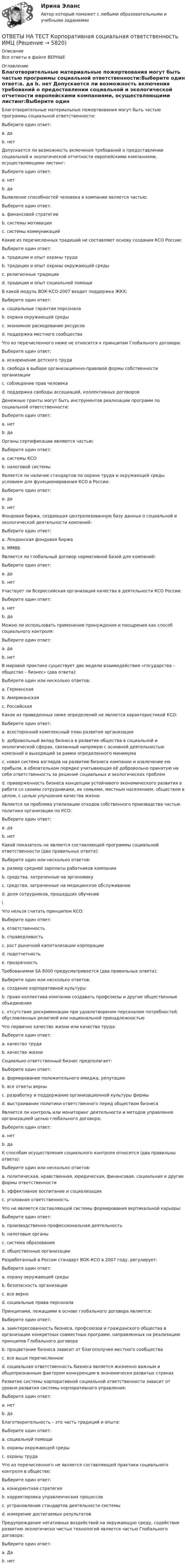      
          Описание
          Все ответы в файле ВЕРНЫЕ 
          Оглавление
           Благотворительные материальные пожертвования могут быть частью программы социальной ответственности:Выберите один ответ:a. да b. нет  Допускается ли возможность включения требований о предоставлении социальной и экологической отчетности европейскими компаниями, осуществляющими листинг:Выберите один ответ:a. нет b. да  Выявление способностей человека в компании является частью:Выберите один ответ:a. финансовой стратегииb. системы мотивации c. системы коммуникаций  Какие из перечисленных традиций не составляют основу создания КСО России:Выберите один ответ:a. традиции и опыт охраны трудаb. традиции и опыт охраны окружающей средыc. религиозные традиции d. традиции и опыт социальной помощи  В какой модуль ВОК-КСО-2007 входит поддержка ЖКХ:Выберите один ответ:a. социальные гарантии персоналаb. охрана окружающей средыc. экономное расходование ресурсовd. поддержка местного сообщества   Что из перечисленного ниже не относится к принципам Глобального договора:Выберите один ответ:a. искоренение детского трудаb. свобода в выборе организационно-правовой формы собственности организации c. соблюдение прав человекаd. поддержка свободы ассоциаций, коллективных договоров  Денежные гранты могут быть инструментов реализации программ по социальной ответственности:Выберите один ответ:a. нетb. да   Органы сертификации являются частью:Выберите один ответ:a. системы КСО b. налоговой системы  Является ли наличие стандартов по охране труда и окружающей среды условием для функционирования КСО в России:Выберите один ответ:a. да b. нет  Фондовая биржа, создающая централизованную базу данных о социальной и экологической деятельности компаний:Выберите один ответ:a. Лондонская фондовая биржа b. ММВБ  Является ли глобальный договор нормативной базой для компаний:Выберите один ответ:a. даb. нет   Участвует ли Всероссийская организация качества в деятельности КСО России:Выберите один ответ:a. нетb. да   Можно ли использовать применение принуждения и поощрения как способ социального контроля:Выберите один ответ:a. даb. нет   В мировой практике существует две модели взаимодействия «государства – общество – бизнес» (два ответа):Выберите один или несколько ответов:a. Германская b. Американская c. Российская  Какое из приведенных ниже определений не является характеристикой КСО:Выберите один ответ:a. всесторонний комплексный план развития организации b. добровольный вклад бизнеса в развитие общества в социальной и экологической сферах, связанный напрямую с основной деятельностью компаний и выходящий за рамки определенного минимумаc. новая система взглядов на развитие бизнеса компании и извлечение ею прибыли, в обязательном порядке учитывающая её добровольно принятую на себя ответственность за решение социальных и экологических проблемd. приверженность бизнеса концепции устойчивого экономического развития в работе со своими сотрудниками, их семьями, местным населением, обществом в целом, с целью улучшения качества жизни.  Является ли проблема утилизации отходов собственного производства частью политики организации по КСО:Выберите один ответ:a. да b. нет  Какой показатель не является составляющей программы социальной ответственности (два правильных ответа):Выберите один или несколько ответов:a. размер средней зарплаты работников компании b. средства, затраченные на эргономикуc. средства, затраченные на медицинское обслуживаниеd. доля сотрудников, прошедших обучение \ Что нельзя считать принципом КСО:Выберите один ответ:a. ответственностьb. справедливостьc. рост рыночной капитализации корпорации d. подотчетностьe. прозрачность  Требованиями SA 8000 предусматривается (два правильных ответа):Выберите один или несколько ответов:a. создание корпоративной культурыb. право коллектива компании создавать профсоюзы и другие общественные объединения c. отсутствие дискриминации при удовлетворении персоналом потребностей, обусловленных религией или национальной принадлежностью   Что первично качество жизни или качество труда:Выберите один ответ:a. качество трудаb. качество жизни   Социально ответственный бизнес предполагает:Выберите один ответ:a. формирование положительного имиджа, репутацииb. все ответы верны c. разработку и поддержание организационной культуры фирмыd. выстраивание политики ответственного перед обществом бизнеса  Является ли контроль или мониторинг деятельности и методов управления организацией целью глобального договора:Выберите один ответ:a. нет b. да  К способам осуществления социального контроля относится (два правильны ответа):Выберите один или несколько ответов:a. политическая, нравственная, юридическая, финансовая, социальная и другие формы ответственности b. эффективное воспитание и социализация c. уголовная ответственность  Что не является составляющей системы формирования вертикальной карьеры:Выберите один ответ:a. производственно-профессиональная деятельностьb. налоговые органы c. система образованияd. общественные организации  Разработанный в России стандарт ВОК-КСО в 2007 году, регулирует:Выберите один ответ:a. охрану окружающей средыb. безопасность организацииc. все верно d. социальные права персонала  Принципами, лежащими в основе глобального договора является:Выберите один ответ:a. заинтересованность бизнеса, профсоюзов и гражданского общества в организации конкретных совместных программ, направленных на реализацию принципов Глобального договораb. процветание бизнеса зависит от благополучия местного сообществаc. все выше перечисленное d. социальная ответственность бизнеса является жизненно важным и общепризнанным фактором конкуренции в экономически развитых странах  Развитие системы корпоративной социальной ответственности зависит от уровня развития системы корпоративного управления:Выберите один ответ:a. нетb. да   Благотворительность – это часть традиций и опыта:Выберите один ответ:a. социальной помощи b. охраны окружающей средыc. охраны труда  Что из перечисленного не является составляющей практики социального контроля в обществе:Выберите один ответ:a. конкурентная стратегия b. корректировка управленческих процессовc. устрановление стандартов деятельности системыd. измерение достигаемых результатов  Предупреждение негативных воздействий на окружающую среду, содействие развитию экологически чистых технологий является частью Глобального договора:Выберите один ответ:a. Даb. нет  
            
            
            Ответы на тест. Концепции современного естествознания. СинергияОТВЕТЫ НА ТЕСТ  Корпоративная социальная ответственность ИМЦОтветы на тест Корпоративная социальная ответственность СинергияОтветы на тест Корпоративные информационные системы СинергияОтветы на тест Корпоративные финансы. МФПУ Синергия, МОИ, МОСАПОтветы на тест Корпоративные финансы СинергияОтветы на тест. Коучинг, лидерство и построение команд 80+ СинергияОтветы на тест Компьютерные сети СинергияОтветы на тест Компьютерные технологии и информатика СинергияОтветы на тест Конкуренция СинергияОтветы на тест. Конституционное право зарубежных стран. СинергияОтветы на тест Конституционное право СинергияОтветы на тест Контент и Email-маркетинг СинергияОтветы на тест Контроль и ревизия Синергия