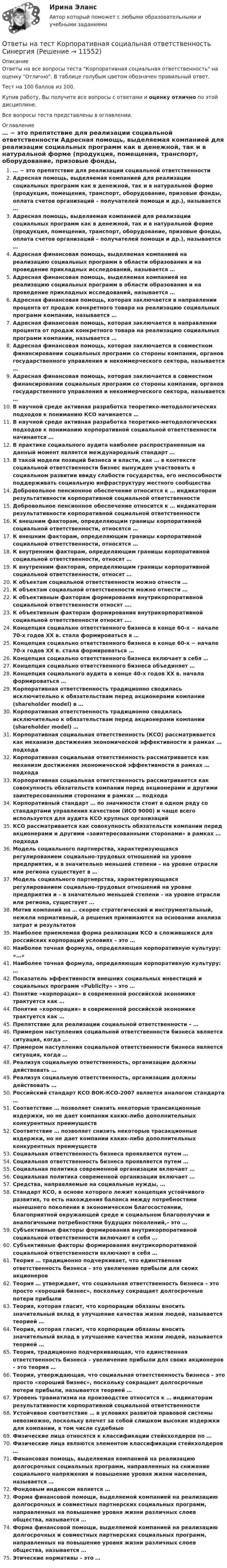     
          Описание
          Ответы на все вопросы теста Корпоративная социальная ответственность на оценку Отлично. В таблице голубым цветом обозначен правильный ответ.Тест на 100 баллов из 100.Купив работу, Вы получите все вопросы с ответами и оценку отлично по этой дисциплине.Все вопросы теста представлены в оглавлении. 
          Оглавление
           … − это препятствие для реализации социальной ответственности Адресная помощь, выделяемая компанией для реализации социальных программ как в денежной, так и в натуральной форме (продукция, помещения, транспорт, оборудование, призовые фонды, оплата счетов организаций – получателей помощи и др.), называется … Адресная помощь, выделяемая компанией для реализации социальных программ как в денежной, так и в натуральной форме (продукция, помещения, транспорт, оборудование, призовые фонды, оплата счетов организаций – получателей помощи и др.), называется … Адресная финансовая помощь, выделяемая компанией на реализацию социальных программ в области образования и на проведение прикладных исследований, называется … Адресная финансовая помощь, выделяемая компанией на реализацию социальных программ в области образования и на проведение прикладных исследований, называется … Адресная финансовая помощь, которая заключается в направлении процента от продаж конкретного товара на реализацию социальных программ компании, называется … Адресная финансовая помощь, которая заключается в направлении процента от продаж конкретного товара на реализацию социальных программ компании, называется … Адресная финансовая помощь, которая заключается в совместном финансировании социальных программ со стороны компании, органов государственного управления и некоммерческого сектора, называется … Адресная финансовая помощь, которая заключается в совместном финансировании социальных программ со стороны компании, органов государственного управления и некоммерческого сектора, называется … В научной среде активная разработка теоретико-методологических подходов к пониманию КСО начинается … В научной среде активная разработка теоретико-методологических подходов к пониманию корпоративной социальной ответственности начинается … В практике социального аудита наиболее распространенным на данный момент является международный стандарт … В такой модели позиций бизнеса и власти, как … в контексте социальной ответственности бизнес вынужден участвовать в социальном развитии ввиду слабости государства, его неспособности поддерживать социальную инфраструктуру местного сообщества Добровольное пенсионное обеспечение относится к … индикаторам результативности корпоративной социальной ответственности Добровольное пенсионное обеспечение относится к … индикаторам результативности корпоративной социальной ответственности К внешним факторам, определяющим границы корпоративной социальной ответственности, относятся … К внешним факторам, определяющим границы корпоративной социальной ответственности, относятся … К внутренним факторам, определяющим границы корпоративной социальной ответственности, относят … К внутренним факторам, определяющим границы корпоративной социальной ответственности, относят … К объектам социальной ответственности можно отнести … К объектам социальной ответственности можно отнести … К объективным факторам формирования внутрикорпоративной социальной ответственности относят …. К объективным факторам формирования внутрикорпоративной социальной ответственности относят …. Концепция социально ответственного бизнеса в конце 60-х − начале 70-х годов XX в. стала формироваться в … Концепция социально ответственного бизнеса в конце 60-х − начале 70-х годов XX в. стала формироваться … Концепция социально ответственного бизнеса включает в себя … Концепция социально ответственного бизнеса объединяет … Концепция социального аудита в конце 40-х годов XX в. начала формироваться … Корпоративная ответственность традиционно сводилась исключительно к обязательствам перед акционерами компании (shareholder model) в … Корпоративная ответственность традиционно сводилась исключительно к обязательствам перед акционерами компании (shareholder model) … Корпоративная социальная ответственность (КСО) рассматривается как механизм достижения экономической эффективности в рамках … подхода Корпоративная социальная ответственность рассматривается как механизм достижения экономической эффективности в рамках … подхода Корпоративная социальная ответственность рассматривается как совокупность обязательств компании перед акционерами и другими заинтересованными сторонами в рамках … подхода Корпоративный стандарт … по значимости стоит в одном ряду со стандартами управления качеством (ИСО 9000) и чаще всего используется для аудита КСО крупных организаций КСО рассматривается как совокупность обязательств компании перед акционерами и другими «заинтересованными сторонами» в рамках … подхода Модель социального партнерства, характеризующаяся регулированием социально-трудовых отношений на уровне предприятия, и в значительно меньшей степени – на уровне отрасли или региона существует в … Модель социального партнерства, характеризующаяся регулированием социально-трудовых отношений на уровне предприятия и – в значительно меньшей степени – на уровне отрасли или региона, существует … Мотив компаний на … скорее стратегический и инструментальный, нежели нормативный, а решения принимаются на основании анализа затрат и результатов Наиболее приемлемая форма реализации КСО в сложившихся для российских корпораций условиях – это … Наиболее точная формула, определяющая корпоративную культуру: «…» Наиболее точная формула, определяющая корпоративную культуру: … Показатель эффективности внешних социальных инвестиций и социальных программ «Publicity» – это … Понятие «корпорация» в современной российской экономике трактуется как … Понятие «корпорация» в современной российской экономике трактуется как … Препятствие для реализации социальной ответственности – … Примером наступления социальной ответственности бизнеса является ситуация, когда … Примером наступления социальной ответственности бизнеса является ситуация, когда … Реализуя социальную ответственность, организации должны действовать … Реализуя социальную ответственность, организации должны действовать … Российский стандарт КСО ВОК-КСО-2007 является аналогом стандарта … Соответствие … позволяет снизить некоторые трансакционные издержки, но не дает компании каких-либо дополнительных конкурентных преимуществ Соответствие … позволяет снизить некоторые трасакционные издержки, но не дает компании каких-либо дополнительных конкурентных преимуществ Социальная ответственность бизнеса проявляется путем … Социальная ответственность бизнеса проявляется путем … Социальная политика современной организации включает … Социальная политика современной организации включает … Средства, направляемые на социальные нужды, … Стандарт КСО, в основе которого лежит концепция устойчивого развития, то есть нахождения баланса между потребностями нынешнего поколения в экономическом благосостоянии, благоприятной окружающей среде и социальном благополучии и аналогичными потребностями будущих поколений,– это … Субъективные факторы формирования внутрикорпоративной социальной ответственности включают в себя … Субъективные факторы формирования внутрикорпоративной социальной ответственности включают в себя … Теория … традиционно подчеркивает, что единственная ответственность бизнеса – это увеличение прибыли для своих акционеров Теория … утверждает, что социальная ответственность бизнеса – это просто «хороший бизнес», поскольку сокращает долгосрочные потери прибыли Теория, которая гласит, что корпорации обязаны вносить значительный вклад в улучшение качества жизни людей, называется теорией … Теория, которая гласит, что корпорации обязаны вносить значительный вклад в улучшение качества жизни людей, называется теорией … Теория, традиционно подчеркивающая, что единственная ответственность бизнеса – увеличение прибыли для своих акционеров – это теория … Теория, утверждающая, что социальная ответственность бизнеса – это просто «хороший бизнес», поскольку сокращает долгосрочные потери прибыли, называется теорией … Уровень травматизма на производстве относится к … индикаторам результативности корпоративной социальной ответственности Устойчивое соответствие … в условиях развитой правовой системы невозможно, поскольку влечет за собой слишком высокие издержки для компании, в том числе судебные Физические лица относятся к классификации стейкхолдеров по … Физические лица являются элементом классификации стейкхолдеров … Финансовая помощь, выделяемая компанией на реализацию долгосрочных социальных программ, направленных на снижение социального напряжения и повышение уровня жизни населения, называется … Фондовым индексом является … Форма финансовой помощи, выделяемой компанией на реализацию долгосрочных и совместных партнерских социальных программ, направленных на повышение уровня жизни различных слоев общества, называется … Форма финансовой помощи, выделяемой компанией на реализацию долгосрочных и совместных партнерских социальных программ, направленных на повышение уровня жизни различных слоев общества, называется … Этические нормативы – это … 
            
            
            ОТВЕТЫ НА ТЕСТ  Корпоративная социальная ответственность ИМЦОтветы на тест Корпоративная социальная ответственность СинергияОтветы на тест Корпоративные информационные системы СинергияОтветы на тест Корпоративные финансы. МФПУ Синергия, МОИ, МОСАПОтветы на тест Корпоративные финансы СинергияОтветы на тест. Коучинг, лидерство и построение команд 80+ СинергияОтветы на тест «Коучинг, лидерство и построение команд». МФПУ «Синергия»Ответы на тест Компьютерные технологии и информатика СинергияОтветы на тест Конкуренция СинергияОтветы на тест. Конституционное право зарубежных стран. СинергияОтветы на тест Конституционное право СинергияОтветы на тест Контент и Email-маркетинг СинергияОтветы на тест Контроль и ревизия СинергияОтветы на тест Концепции современного естествознания Синергия