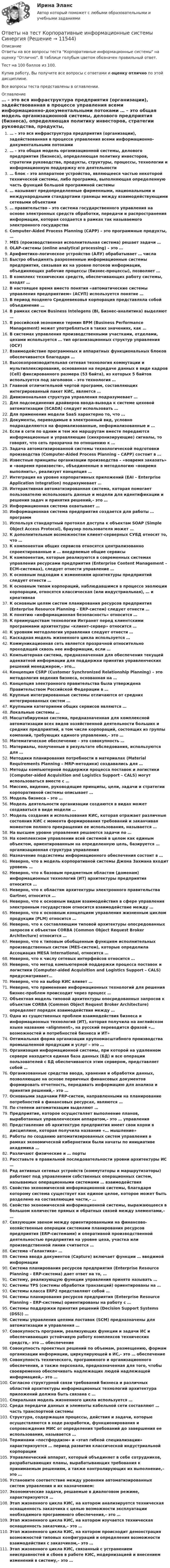     
          Описание
          Ответы на все вопросы теста Корпоративные информационные системы на оценку Отлично. В таблице голубым цветом обозначен правильный ответ.Тест на 100 баллов из 100.Купив работу, Вы получите все вопросы с ответами и оценку отлично по этой дисциплине.Все вопросы теста представлены в оглавлении. 
          Оглавление
           … – это вся инфраструктура предприятия (организации), задействованная в процессе управления всеми информационно-документальными потоками … – это общая модель организационной системы, делового предприятия (бизнеса), определяющая политику инвесторов, стратегии руководства, продукты, структуры, процессы, технологии и информационную поддержку его деятельности … блок – это аппаратное устройство, являющееся частью некоторой технической системы, либо программа, выполняющая определенную часть функций большой программной системы … называют предопределенные фирменными, национальными и международными стандартами границы между взаимодействующими сетевыми объектами … правительство – это система государственного управления на основе электронных средств обработки, передачи и распространения информации, которая создается в рамках так называемого электронного государства Computer-Aided Process Planning (САРР) – это программные продукты, … MES (производственная исполнительная система) решает задачи … OLAP-системы (online analytical processing) – это … Арифметико-логическое устройство (АЛУ) обрабатывает … числа Быстро объединять разрозненные информационные системы предприятия, связывая их на уровне потоков информации, объединяющих рабочие процессы (бизнес-процессы), позволяет … В комплекс технических средств, обеспечивающих работу системы, входят … В настоящее время вместо понятия «автоматические системы управления предприятием» (АСУП) используется понятие … В период позднего Средневековья корпорация представляла собой объединение … В рамках систем Business Intelegens (BI, Бизнес-аналитика) выделяют … В российской экономике термин ВРМ (Business Performance Management) может употребляться в таких значениях, как … В системах управления производственными участками, отделами, цехами используется … тип организационных структур управления (ОСУ) Взаимодействие программных и аппаратных функциональных блоков обеспечивается благодаря … Высокопроизводительная сетевая технология коммутации и мультиплексирования, основанная на передаче данных в виде кадров (Cell) фиксированного размера (53 байта), из которых 5 байтов используется под заголовок – это технология … Главной отличительной чертой программ, составляющих интегрированный пакет КИС, является … Дивизиональная структура управления подразумевает … Для подсоединения драйверов ввода-вывода к системе цеховой автоматизации (SCADA) следует использовать … Для применения модели SaaS характерно то, что … Документы, переводимые в электронный вид, условно подразделяются на формализованные, неформализованные и … Если в сети по одним и тем же маршрутам вместе передаются информационные и управляющие (синхронизирующие) сигналы, то говорят, что сеть прозрачна по отношению к … Задача автоматизированной системы технологической подготовки производства (Computer-Aided Process Planning – САРР) состоит в … Известные принципы организации производства – «вовремя заказать» и «вовремя произвести», объединенные в методологию «вовремя выполнить», реализует концепция … Интеграция на уровне корпоративных приложений (EAI – Enterprise Application Integration) подразумевает … Интерактивная автоматизированная система, которая помогает пользователю использовать данные и модели для идентификации и решения задач и принятия решений,– это … Информационная система охватывает … Информационная система предприятия создается для работы … программ Используя стандартный протокол доступа к объектам SOAP (Simple Object Access Protocol), браузер пользователя может … К дополнительным возможностям клиент-серверных СУБД относят то, что … К компонентам общих сервисов относятся централизованно спроектированные и … внедряемые общие сервисы К компонентам, которые реализуются в современных системах управления ресурсами предприятия (Enterprise Content Management – ЕСМ-системах), следует отнести управление … К основным подходам к изменениям архитектуры предприятий следует отнести … К основным типам корпораций, наблюдавшимся в процессе эволюции корпорации, относятся классическая (или индустриальная), … и креативная К основным целям систем планирования ресурсов предприятия (Enterprise Resource Planning – ERP-систем) следует отнести … К понятию «информационная безопасность» относится … К преимуществам технологии Интранет перед клиентскими программами архитектуры «клиент-сервер» относится … К уровням методологии управления следует отнести … Каскадная модель жизненного цикла используется … Коммуникационная сеть является прозрачной относительно проходящей сквозь нее информации, если … Компьютерная система, предназначенная для обеспечения текущей адекватной информации для поддержки принятия управленческих решений менеджером,– это… Концепция CSRP (Customer Synchronized Relationship Planning) – это методология ведения бизнеса, основанная на … Концепция электронного правительства была утверждена Правительством Российской Федерации в … Крупные интегрированные системы отличаются от средних интегрированных систем … Крупными категориями общих сервисов являются … Локальные системы … Масштабируемая система, предназначенная для комплексной автоматизации всех видов хозяйственной деятельности больших и средних предприятий, в том числе корпораций, состоящих из группы компаний, требующих единого управления,– это … Математическое обеспечение – это совокупность … Материалы, полученные в результате обследования, используются для … Методики планирования потребности в материалах (Material Requirements Planning – MRP-методики) создавались для … Методы компьютерной поддержки процесса поставок и логистики (Computer-aided Acquisition and Logistics Support – CALS) могут использоваться вместе с … Миссию, видение, руководящие принципы, цели, задачи и стратегии корпоративной системы описывает … Модель бизнеса – это … Модель деятельности организации создаются в видах может создаваться в виде модели … Модель создания и использования КИС, которая отражает различные состояния КИС с момента формирования требований и заканчивая моментом полного прекращения ее использования, называется … На высшем уровне управления решаются задачи по … На комплексном управлении всей системой в целом как единым объектом, ориентированным на определенную цель, базируется … организационная структура управления Назначение подсистемы информационного обеспечения состоит в … Неверно, что в модель корпоративной системы Джона Захмана входит уровень … Неверно, что к базовым предметным областям (доменам) информационных технологий (ИТ) архитектуры предприятия относится … Неверно, что к областям архитектуры электронного правительства Gartner, относится … Неверно, что к основным видам взаимодействия в сфере управления электронным государством относится взаимодействие между … Неверно, что к основным концепциям управления жизненным циклом продукции (PLM) относится … Неверно, что к составляющим типовой архитектуры опосредованных запросов к объектам CORBA (Common Object Request Broker Architecture) относится … Неверно, что к типовым обобщенным функциям исполнительных производственных систем (MES-систем), которые определила Ассоциация MESA International, относится … Неверно, что к числу сетевых интерфейсов относится … Неверно, что метод компьютерной поддержки процесса поставок и логистики (Computer-aided Acquisition and Logistics Support – CALS) предусматривает… Неверно, что на выбор КИС влияет … Неверно, что применение информационных технологий для решения бизнес-проблем происходит через процесс … Объектная модель типовой архитектуры опосредованных запросов к объектам CORBA (Common Object Request Broker Architecture) определяет порядок взаимодействия между … Одна из существенных проблем взаимодействия бизнеса и информационных технологий (ИТ), которая получила на английском языке название «alignment», на русский переводится фразой «… возможностей и потребностей бизнеса и ИТ» Оптимальная форма организации крупномасштабного производства промышленной продукции и услуг – это … Организация информационной системы, при которой на удаленном сервере находится единая база данных (БД) и все операции пользователей с БД обеспечиваются этим сервером, представляет собой … Организованные средства ввода, хранения и обработки данных, позволяющие на основе первичных финансовых документов формировать отчетность, передавать информацию для анализа и принятия решений,– это … Основными задачами FRP-систем, направленными на планирование потребностей в финансовых ресурсах, являются … По степени автоматизации выделяют … Предприятие, которое осуществляет выполнение планов, выработанных управленческим аппаратом,– это … управления Представление об архитектуре предприятия имеет свои корни в дисциплине, которая получила название «… мышление» Работы по созданию автоматизированных систем управления в рамках экономической кибернетики были начаты по инициативе академика … Различают физические и … порты Расставьте в правильной последовательности уровни архитектуры ИС … Ряд активных сетевых устройств (коммутаторы и маршрутизаторы) работают под управлением собственных операционных систем, называемых операционными системами … взаимодействия Свойство экономической информационной системы, благодаря которому система существует как единое целое, которое может быть разделено на составляющие части,– … Свойство экономической информационной системы, выражающееся в большом количестве прямых и обратных связей между элементами,– … Связующим звеном между ориентированными на финансово-хозяйственные операции системами планирования ресурсов предприятия (ERP-системами) и оперативной производственной деятельностью предприятия на уровне цеха, участка или производственной линии считается … Система «Галактика» … Система ввода документов (Capture) включает функции … вводимой информации Система планирования ресурсов предприятия (Enterprise Resource Planning – ERP-система) дает ответ на то, … Систему, реализующую функции управления принято называть … Системы TPS (системы обработки транзакций) ориентированы на … Системы класса ERP2 представляют собой … Системы планирования ресурсов предприятия (Enterprise Resource Planning – ERP-системы) ориентированы на работу с … Системы поддержки принятия решений (Decision Support Systems (DSS)) … Системы управления цепями поставок (SCM) предназначены для автоматизации и управления … Совокупность программ, реализующих функции и задачи ИС и обеспечивающих устойчивую работу комплексов технических средств,– это … обеспечение Совокупность проектных решений по объемам, размещению, формам организации информации, циркулирующей в ИС,– это … обеспечение Совокупность технического, программного и организационного обеспечения, а также персонала, предназначенная для того, чтобы своевременно обеспечивать надлежащих людей надлежащей информацией,– это … Согласно структурной связи требований бизнеса и различных областей архитектуры информационных технологий архитектура приложений должна быть связана с … Спиральная модель жизненного цикла используется … Среда передачи данных и элементы кабельной сети составляют … часть транспортной системы Структура, содержащая процессы, действия и задачи, которые осуществляются в ходе разработки, функционирования и сопровождения МИС от определения требований до завершения ее использования, называется … Терминами «постфордизм» и «этап гибкой специализации» характеризуется … период развития классической индустриальной корпорации Управленческий аппарат, который объединяет в себе сотрудников, разрабатывающих планы, вырабатывающих требования к принимаемым решениям, а также контролирующих их выполнение,– это … Установите соответствие между уровнями автоматизированных систем управления и их назначением: Экономические задачи, решаемые в диалоговом режиме, характеризуются … Этап жизненного цикла КИС, на котором анализируется техническая оснащенность заказчика с целью возможности эксплуатации необходимого программного обеспечения,– это … Этап жизненного цикла КИС, на котором изучается техническая оснащенность заказчика,– это … Этап жизненного цикла КИС, на котором происходит демонстрация возможностей типовых конфигураций и определения возможности взаимодействия с заказчиком,– это … Этап жизненного цикла КИС, связанный с устранением неисправностей и сбоев в работе КИС, модернизацией и внесением изменений в систему,– это … 
            
            
            Ответы на тест Корпоративная социальная ответственность СинергияОтветы на тест Корпоративные информационные системы СинергияОтветы на тест Корпоративные финансы. МФПУ Синергия, МОИ, МОСАПОтветы на тест Корпоративные финансы СинергияОтветы на тест. Коучинг, лидерство и построение команд 80+ СинергияОтветы на тест «Коучинг, лидерство и построение команд». МФПУ «Синергия»Ответы на тест Криминалистика СинергияОтветы на тест Конкуренция СинергияОтветы на тест. Конституционное право зарубежных стран. СинергияОтветы на тест Конституционное право СинергияОтветы на тест Контент и Email-маркетинг СинергияОтветы на тест Контроль и ревизия СинергияОтветы на тест Концепции современного естествознания СинергияОтветы на тест. Концепции современного естествознания. Синергия