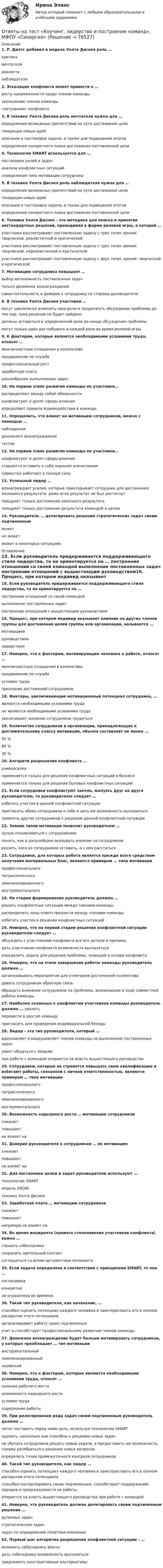      
            Описание
            1. Р. Дилтс добавил в модель Уолта Диснея роль … критика мечтателя реалиста наблюдателя2. Эскалация конфликта может привести к … росту напряженности среди членов команды увольнению членов команды «затуханию» конфликта3. В технике Уолта Диснея роль мечтателя нужна для … определения возможных препятствий на пути достижения цели генерации новых идей описания и постановки задачи, а также для подведения итогов определения конкретного плана достижения поставленной цели4. Технология SMART используется для … постановки целей и задач анализа конфликтных ситуаций определения типа мотивации сотрудника5. В технике Уолта Диснея роль наблюдателя нужна для … определения возможных препятствий на пути достижения цели генерации новых идей описания и постановки задачи, а также для подведения итогов определения конкретного плана достижения поставленной цели  6. Техника Уолта Диснея – это методика для поиска и принятия нестандартных решений, проводимая в форме ролевой игры, в которой … участники рассматривают поставленную задачу с трех точек зрения: творческой, реалистичной и критической участники рассматривают поставленную задачу с трех точек зрения: творческой, нереалистичной и критической участники рассматривают поставленную задачу с двух точек зрения: творческой и критической7. Мотивацию сотрудника повышает … выбор автономность поставленных задач только денежное вознаграждение самостоятельность и доверие к сотруднику со стороны руководителя8. В технике Уолта Диснея участники … могут циклически изменять свои роли и продолжать обсуждение проблемы до тех пор, пока решение не будет найдено должны оставаться в определенной роли до конца обсуждения проблемы могут только один раз побывать в каждой роли во время ролевой игры9. К факторам, которые являются необходимыми условиями труда, относят … межличностные отношения в коллективе продвижение по службе профессиональный рост заработную плату разнообразие выполняемых задач10. На первом этапе развития команды ее участники… распределяют между собой обязанности конфликтуют и делят сферы влияния определяют правила взаимодействия в команде11. Определить, что влияет на мотивацию сотрудников, можно с помощью … наблюдения денежного вознаграждения тестов12. На первом этапе развития команды ее участники… конфликтуют и делят сферы влияния стараются оставить о себе хорошее впечатление совместно работают в полную силу13. Успешный лидер … вознаграждает усилия, которые прикладывает сотрудник для достижения желаемого результата, даже если результат не был достигнут поощряет только достижение конечного результата поощряет только достижение результата командой в целом14. Руководитель … делегировать решение стратегических задач своим подчиненным может не может может в некоторых ситуациях 
            Оглавление
            15. Если руководитель придерживается поддерживающего стиля лидерства, то он ориентируется на … построение отношений со своей командой выполнение поставленных задач построение отношений с вышестоящим руководством16. Процесс, при котором индивид оказывает влияние на других членов группы для достижения целей группы или организации, называется … мотивацией руководством лидерством17. Неверно, что к факторам, мотивирующим человека к работе, относят … межличностные отношения в коллективе продвижение по службе условия труда признание достижений сотрудников18. Факторы, увеличивающие мотивационный потенциал сотрудника, … являются необходимыми условиями труда не являются необходимыми условиями труда увеличивают желание сотрудников трудиться19. Количество сотрудников в организации, принадлежащих к достижительному классу мотивации, обычно составляет не менее … 50 % 80 % 30 %20. Алгоритм разрешения конфликта … универсален применяется только для решения конфликтных ситуаций в бизнесе применяется только для решения бытовых конфликтных ситуаций21. Если сотрудники конфликтуют заочно, жалуясь друг на друга руководителю, то руководителю следует … избегать участия в данной конфликтной ситуации пригласить обоих сотрудников к себе и дать им возможность высказаться привлечь других сотрудников к решению данной конфликтной ситуации22. Знание типов мотивации позволит руководителю … лучше познакомиться с сотрудниками понять, как в дальнейшем оказывать влияние на сотрудников решить, кого из сотрудников оставить, а с кем расстаться23. Сотрудники, для которых работа является прежде всего средством получения материальных благ, являются примером … типа мотивации профессионального патриотического люмпенизированного инструментального24. На стадии формирования руководитель должен … решить конфликтные ситуации между членами команды распределить зоны ответственности между членами команды избегать участия в решении конфликтных ситуаций25. Неверно, что на первой стадии решения конфликтной ситуации руководителю следует … обсуждать с участниками конфликта все его детали и причины дать участникам конфликта возможность высказаться определить задачу для решения проблемы, лежащей в основе конфликта26. Неверно, что на этапе завершения работы команды руководитель должен … организовывать мероприятия для отмечания достижений коллектива давать сотрудникам обратную связь обращать внимание сотрудников на проблемы, возникавшие в ходе совместной работы команды27. Наиболее склонных к конфликтам участников команды руководитель должен … уволить перевести в другую команду пригласить для проведения индивидуальной беседы28. Лидер – это тип руководителя, который … вдохновляет и воодушевляет членов команды на выполнение поставленных задач умеет общаться с людьми при работе с командой опирается на власть вышестоящего руководства29. Сотрудники, которые не стремятся повышать свою квалификацию и избегают работы, связанной с личной ответственностью, являются примером … типа мотивации профессионального патриотического люмпенизированного инструментального30. Возможность карьерного роста … мотивацию сотрудников снижает повышает не влияет на31. Доверие руководителя к сотрудникам … их мотивацию снижает повышает не влияет на32. Для постановки целей и задач руководители используют … технологию SMART модель GROW технику Уолта Диснея33. Заработная плата … мотивацию сотрудников снижает повышает напрямую не влияет на34. Во время инцидента (прямого столкновения участников конфликта) важно … слушать собеседника сохранять зрительный контактсоглашаться со всеми аргументами оппонента35. Если задача определена в соответствие с принципами SMART, то она … согласована конкретна не ограничена во времени36. Такой тип руководителя, как начальник, … способен оценить потенциал каждого человека и заинтересовать его в полном раскрытии этого потенциала организовывает работу своих подчиненных учит и способствует профессиональному развитию членов команды37. Денежное вознаграждение будет больше мотивировать сотрудников, у которых преобладает … тип мотивации инструментальный люмпенизированный хозяйский38. Неверно, что к факторам, которые являются необходимыми условиями труда, относят … наличие рабочего места возможность карьерного роста условия труда содержание работы39. При делегировании ряда задач своим подчиненным руководитель должен … четко поставить перед ними цель, используя технологию SMART оценить, насколько они способны к решению новых задач не обучать сотрудников решать новые задачи, а предоставить им возможность самому разобраться в решении новых вопросов определить точки промежуточного контроля сотрудников40. Такой тип руководителя, как лидер … способен оценить потенциал каждого человека и заинтересовать его в полном раскрытии этого потенциала способен контролировать своих подчиненных, способствует поддержанию порядка и предсказуемости их работы опирается на власть вышестоящего руководства при работе с командой41. Неверно, что руководитель должен делегировать своим подчиненным решение … рутинных задач стратегических задач задач по определению политики компании42. Первый шаг алгоритма разрешения конфликтной ситуации – … изложить собеседнику факты дать собеседнику возможность высказаться предложить конструктивные альтернативы   
            
            
            Ответы на тест. Коучинг, лидерство и построение команд 80+ СинергияОтветы на тест «Коучинг, лидерство и построение команд». МФПУ «Синергия»Ответы на тест Криминалистика СинергияОтветы на тест. Криминалистика. Синергия 93+ балла Ответы на тест Криминология СинергияОтветы на тест. КСУ. Основы анализа бухгалтерской отчетности. Набрано 100%.   1326Ответы на тест Культура и межкультурные взаимодействия в современном мире (Культурология) СинергияОтветы на тест Контроль и ревизия СинергияОтветы на тест Концепции современного естествознания СинергияОтветы на тест. Концепции современного естествознания. СинергияОТВЕТЫ НА ТЕСТ  Корпоративная социальная ответственность ИМЦОтветы на тест Корпоративная социальная ответственность СинергияОтветы на тест Корпоративные информационные системы СинергияОтветы на тест Корпоративные финансы. МФПУ Синергия, МОИ, МОСАП