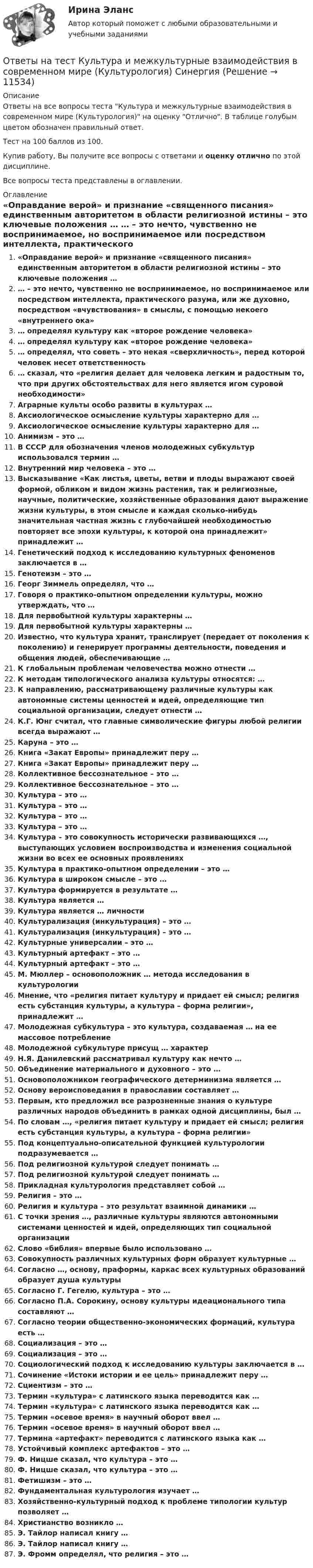     
          Описание
          Ответы на все вопросы теста Культура и межкультурные взаимодействия в современном мире (Культурология) на оценку Отлично. В таблице голубым цветом обозначен правильный ответ.Тест на 100 баллов из 100.Купив работу, Вы получите все вопросы с ответами и оценку отлично по этой дисциплине.Все вопросы теста представлены в оглавлении. 
          Оглавление
           «Оправдание верой» и признание «священного писания» единственным авторитетом в области религиозной истины – это ключевые положения … … – это нечто, чувственно не воспринимаемое, но воспринимаемое или посредством интеллекта, практического разума, или же духовно, посредством «вчувствования» в смыслы, с помощью некоего «внутреннего ока» … определял культуру как «второе рождение человека» … определял культуру как «второе рождение человека» … определял, что советь – это некая «сверхличность», перед которой человек несет ответственность … сказал, что «религия делает для человека легким и радостным то, что при других обстоятельствах для него является игом суровой необходимости» Аграрные культы особо развиты в культурах … Аксиологическое осмысление культуры характерно для … Аксиологическое осмысление культуры характерно для … Анимизм – это … В СССР для обозначения членов молодежных субкультур использовался термин … Внутренний мир человека – это … Высказывание «Как листья, цветы, ветви и плоды выражают своей формой, обликом и видом жизнь растения, так и религиозные, научные, политические, хозяйственные образования дают выражение жизни культуры, в этом смысле и каждая сколько-нибудь значительная частная жизнь с глубочайшей необходимостью повторяет все эпохи культуры, к которой она принадлежит» принадлежит … Генетический подход к исследованию культурных феноменов заключается в … Генотеизм – это … Георг Зиммель определял, что … Говоря о практико-опытном определении культуры, можно утверждать, что … Для первобытной культуры характерны … Для первобытной культуры характерны … Известно, что культура хранит, транслирует (передает от поколения к поколению) и генерирует программы деятельности, поведения и общения людей, обеспечивающие … К глобальным проблемам человечества можно отнести … К методам типологического анализа культуры относятся: … К направлению, рассматривающему различные культуры как автономные системы ценностей и идей, определяющие тип социальной организации, следует отнести … К.Г. Юнг считал, что главные символические фигуры любой религии всегда выражают … Каруна – это … Книга «Закат Европы» принадлежит перу … Книга «Закат Европы» принадлежит перу … Коллективное бессознательное – это … Коллективное бессознательное – это … Культура – это … Культура – это … Культура – это … Культура – это … Культура – это совокупность исторически развивающихся …, выступающих условием воспроизводства и изменения социальной жизни во всех ее основных проявлениях Культура в практико-опытном определении – это … Культура в широком смысле – это … Культура формируется в результате … Культура является … Культура является … личности Культурализация (инкультурация) – это … Культурализация (инкультурация) – это … Культурные универсалии – это … Культурный артефакт – это … Культурный артефакт – это … М. Мюллер – основоположник … метода исследования в культурологии Мнение, что «религия питает культуру и придает ей смысл; религия есть субстанция культуры, а культура – форма религии», принадлежит … Молодежная субкультура – это культура, создаваемая … на ее массовое потребление Молодежной субкультуре присущ … характер Н.Я. Данилевский рассматривал культуру как нечто … Объединение материального и духовного – это … Основоположником географического детерминизма является … Основу вероисповедания в православии составляет … Первым, кто предложил все разрозненные знания о культуре различных народов объединить в рамках одной дисциплины, был … По словам …, «религия питает культуру и придает ей смысл; религия есть субстанция культуры, а культура – форма религии» Под концептуально-описательной функцией культурологии подразумевается … Под религиозной культурой следует понимать … Под религиозной культурой следует понимать … Прикладная культурология представляет собой … Религия – это … Религия и культура – это результат взаимной динамики … С точки зрения …, различные культуры являются автономными системами ценностей и идей, определяющих тип социальной организации Слово «библия» впервые было использовано … Совокупность различных культурных форм образует культурные … Согласно …, основу, праформы, каркас всех культурных образований образует душа культуры Согласно Г. Гегелю, культура – это … Согласно П.А. Сорокину, основу культуры идеационального типа составляют … Согласно теории общественно-экономических формаций, культура есть … Социализация – это … Социализация – это … Социологический подход к исследованию культуры заключается в … Сочинение «Истоки истории и ее цель» принадлежит перу … Сциентизм – это … Термин «культура» с латинского языка переводится как … Термин «культура» с латинского языка переводится как … Термин «осевое время» в научный оборот ввел … Термин «осевое время» в научный оборот ввел … Термина «артефакт» переводится с латинского языка как … Устойчивый комплекс артефактов – это … Ф. Ницше сказал, что культура – это … Ф. Ницше сказал, что культура – это … Фетишизм – это … Фундаментальная культурология изучает … Хозяйственно-культурный подход к проблеме типологии культур позволяет … Христианство возникло … Э. Тайлор написал книгу … Э. Тайлор написал книгу … Э. Фромм определял, что религия – это … 
            
            
            Ответы на тест. КСУ. Основы анализа бухгалтерской отчетности. Набрано 100%.   1326Ответы на тест Культура и межкультурные взаимодействия в современном мире (Культурология) СинергияОтветы на тест Культура и традиции делового и повседневного общения стран изучаемых языков (английский и испанский языки) СинергияОтветы на тест Культура речи и деловое общение СинергияОтветы на тест ЛидерствоОтветы на тест Лидерство Ответы на тест Лидерство. Синергия и МТИ. Собрано 95 ответов. Сдадите 100%.Ответы на тест Корпоративные информационные системы СинергияОтветы на тест Корпоративные финансы. МФПУ Синергия, МОИ, МОСАПОтветы на тест Корпоративные финансы СинергияОтветы на тест. Коучинг, лидерство и построение команд 80+ СинергияОтветы на тест «Коучинг, лидерство и построение команд». МФПУ «Синергия»Ответы на тест Криминалистика СинергияОтветы на тест. Криминалистика. Синергия 93+ балла 