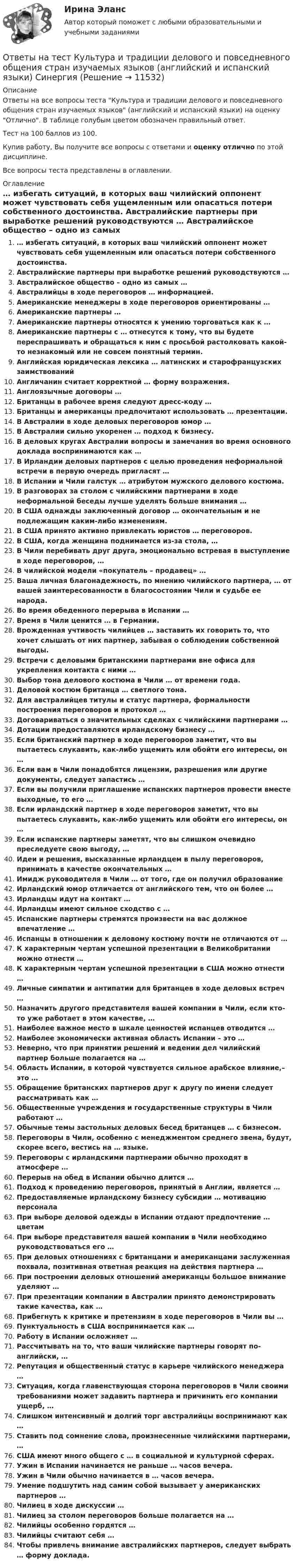     
          Описание
          Ответы на все вопросы теста Культура и традиции делового и повседневного общения стран изучаемых языков (английский и испанский языки) на оценку Отлично. В таблице голубым цветом обозначен правильный ответ.Тест на 100 баллов из 100.Купив работу, Вы получите все вопросы с ответами и оценку отлично по этой дисциплине.Все вопросы теста представлены в оглавлении. 
          Оглавление
           … избегать ситуаций, в которых ваш чилийский оппонент может чувствовать себя ущемленным или опасаться потери собственного достоинства. Австралийские партнеры при выработке решений руководствуются … Австралийское общество – одно из самых … Австралийцы в ходе переговоров … информацией. Американские менеджеры в ходе переговоров ориентированы … Американские партнеры … Американские партнеры относятся к умению торговаться как к … Американские партнеры с … отнесутся к тому, что вы будете переспрашивать и обращаться к ним с просьбой растолковать какой-то незнакомый или не совсем понятный термин. Английская юридическая лексика … латинских и старофранцузских заимствований Англичанин считает корректной … форму возражения. Англоязычные договоры … Британцы в рабочее время следуют дресс-коду … Британцы и американцы предпочитают использовать … презентации. В Австралии в ходе деловых переговоров юмор … В Австралии сильно укоренен … подход к бизнесу. В деловых кругах Австралии вопросы и замечания во время основного доклада воспринимаются как … В Ирландии деловых партнеров с целью проведения неформальной встречи в первую очередь пригласят … В Испании и Чили галстук … атрибутом мужского делового костюма. В разговорах за столом с чилийскими партнерами в ходе неформальной беседы лучше уделять больше внимания … В США однажды заключенный договор … окончательным и не подлежащим каким-либо изменениям. В США принято активно привлекать юристов … переговоров. В США, когда женщина поднимается из-за стола, … В Чили перебивать друг друга, эмоционально встревая в выступление в ходе переговоров, … В чилийской модели «покупатель – продавец» … Ваша личная благонадежность, по мнению чилийского партнера, … от вашей заинтересованности в благосостоянии Чили и судьбе ее народа. Во время обеденного перерыва в Испании … Время в Чили ценится … в Германии. Врожденная учтивость чилийцев … заставить их говорить то, что хочет слышать от них партнер, забывая о соблюдении собственной выгоды. Встречи с деловыми британскими партнерами вне офиса для укрепления контакта с ними … Выбор тона делового костюма в Чили … от времени года. Деловой костюм британца … светлого тона. Для австралийцев титулы и статус партнера, формальности построения переговоров и протокол … Договариваться о значительных сделках с чилийскими партнерами … Дотации предоставляются ирландскому бизнесу … Если британский партнер в ходе переговоров заметит, что вы пытаетесь слукавить, как-либо ущемить или обойти его интересы, он … Если вам в Чили понадобятся лицензии, разрешения или другие документы, следует запастись … Если вы получили приглашение испанских партнеров провести вместе выходные, то его … Если ирландский партнер в ходе переговоров заметит, что вы пытаетесь слукавить, как-либо ущемить или обойти его интересы, он … Если испанские партнеры заметят, что вы слишком очевидно преследуете свою выгоду, … Идеи и решения, высказанные ирландцем в пылу переговоров, принимать в качестве окончательных … Имидж руководителя в Чили … от того, где он получил образование Ирландский юмор отличается от английского тем, что он более … Ирландцы идут на контакт … Ирландцы имеют сильное сходство с … Испанские партнеры стремятся произвести на вас должное впечатление … Испанцы в отношении к деловому костюму почти не отличаются от … К характерным чертам успешной презентации в Великобритании можно отнести … К характерным чертам успешной презентации в США можно отнести … Личные симпатии и антипатии для британцев в ходе деловых встреч … Назначить другого представителя вашей компании в Чили, если кто-то уже работает в этом качестве, … Наиболее важное место в шкале ценностей испанцев отводится … Наиболее экономически активная область Испании – это … Неверно, что при принятии решений и ведении дел чилийский партнер больше полагается на … Область Испании, в которой чувствуется сильное арабское влияние,– это … Обращение британских партнеров друг к другу по имени следует рассматривать как … Общественные учреждения и государственные структуры в Чили работают … Обычные темы застольных деловых бесед британцев … с бизнесом. Переговоры в Чили, особенно с менеджментом среднего звена, будут, скорее всего, вестись на … языке. Переговоры с ирландскими партнерами обычно проходят в атмосфере … Перерыв на обед в Испании обычно длится … Подход к проведению переговоров, принятый в Англии, является … Предоставляемые ирландскому бизнесу субсидии … мотивацию персонала При выборе деловой одежды в Испании отдают предпочтение … цветам При выборе представителя вашей компании в Чили необходимо руководствоваться его … При деловых отношениях с британцами и американцами заслуженная похвала, позитивная ответная реакция на действия партнера … При построении деловых отношений американцы большое внимание уделяют … При презентации компании в Австралии принято демонстрировать такие качества, как … Прибегнуть к критике и претензиям в ходе переговоров в Чили вы … Пунктуальность в США воспринимается как … Работу в Испании осложняет … Рассчитывать на то, что ваши чилийские партнеры говорят по-английски, … Репутация и общественный статус в карьере чилийского менеджера … Ситуация, когда главенствующая сторона переговоров в Чили своими требованиями может задавить партнера и причинить его компании ущерб, … Слишком интенсивный и долгий торг австралийцы воспринимают как … Ставить под сомнение слова, произнесенные чилийскими партнерами, … США имеют много общего с … в социальной и культурной сферах. Ужин в Испании начинается не раньше … часов вечера. Ужин в Чили обычно начинается в … часов вечера. Умение подшутить над самим собой вызывает у американских партнеров … Чилиец в ходе дискуссии … Чилиец за столом переговоров больше полагается на … Чилийцы особенно гордятся … Чилийцы считают себя … Чтобы привлечь внимание австралийских партнеров, следует выбрать … форму доклада. 
            
            
            Ответы на тест Культура и межкультурные взаимодействия в современном мире (Культурология) СинергияОтветы на тест Культура и традиции делового и повседневного общения стран изучаемых языков (английский и испанский языки) СинергияОтветы на тест Культура речи и деловое общение СинергияОтветы на тест ЛидерствоОтветы на тест Лидерство Ответы на тест Лидерство. Синергия и МТИ. Собрано 95 ответов. Сдадите 100%.Ответы на тест Линейная алгебра СинергияОтветы на тест Корпоративные финансы. МФПУ Синергия, МОИ, МОСАПОтветы на тест Корпоративные финансы СинергияОтветы на тест. Коучинг, лидерство и построение команд 80+ СинергияОтветы на тест «Коучинг, лидерство и построение команд». МФПУ «Синергия»Ответы на тест Криминалистика СинергияОтветы на тест. Криминалистика. Синергия 93+ балла Ответы на тест Криминология Синергия