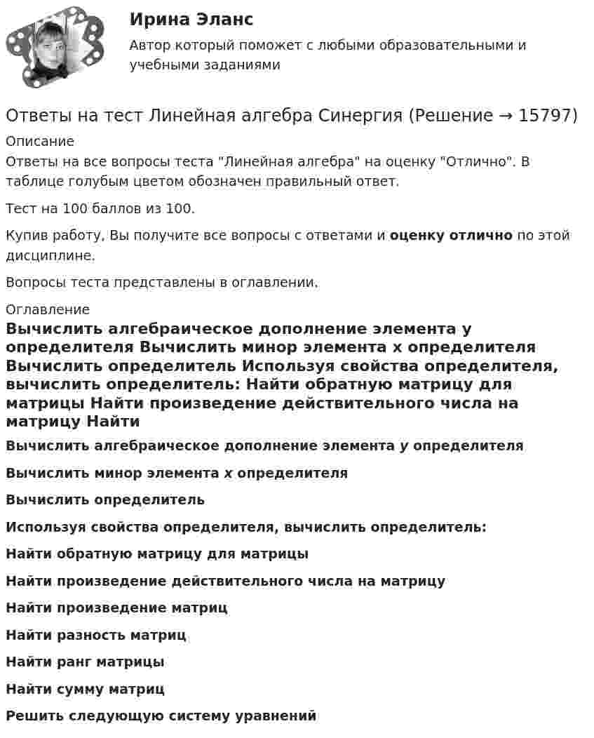     
          Описание
          Ответы на все вопросы теста Линейная алгебра на оценку Отлично. В таблице голубым цветом обозначен правильный ответ.Тест на 100 баллов из 100.Купив работу, Вы получите все вопросы с ответами и оценку отлично по этой дисциплине.Вопросы теста представлены в оглавлении. 
          Оглавление
           Вычислить алгебраическое дополнение элемента y определителя  Вычислить минор элемента x определителя  Вычислить определитель  Используя свойства определителя, вычислить определитель:  Найти обратную матрицу для матрицы  Найти произведение действительного числа на матрицу  Найти произведение матриц  Найти разность матриц  Найти ранг матрицы  Найти сумму матриц  Решить следующую систему уравнений  
            
            
            Ответы на тест Лидерство. Синергия и МТИ. Собрано 95 ответов. Сдадите 100%.Ответы на тест Линейная алгебра СинергияОтветы на тест Литература (Русский язык и литература. Литература) Синергияответы на тест ЛОГИКАОтветы на тест ЛОГИКА (2 семестр Синергия), сдача март 2023 на 97 балов.Ответы на тест Логика СинергияОтветы на тест Логистика СинергияОтветы на тест. Криминалистика. Синергия 93+ балла Ответы на тест Криминология СинергияОтветы на тест. КСУ. Основы анализа бухгалтерской отчетности. Набрано 100%.   1326Ответы на тест Культура и межкультурные взаимодействия в современном мире (Культурология) СинергияОтветы на тест Культура и традиции делового и повседневного общения стран изучаемых языков (английский и испанский языки) СинергияОтветы на тест Культура речи и деловое общение СинергияОтветы на тест Лидерство
