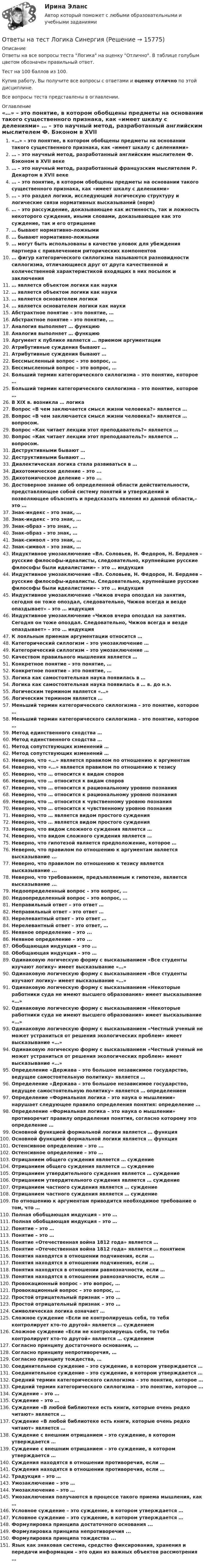     
          Описание
          Ответы на все вопросы теста Логика на оценку Отлично. В таблице голубым цветом обозначен правильный ответ.Тест на 100 баллов из 100.Купив работу, Вы получите все вопросы с ответами и оценку отлично по этой дисциплине.Все вопросы теста представлены в оглавлении. 
          Оглавление
           «…» – это понятие, в котором обобщены предметы на основании такого существенного признака, как «имеет шкалу с делениями» … – это научный метод, разработанный английским мыслителем Ф. Бэконом в XVII веке … – это научный метод, разработанный французским мыслителем Р. Декартом в XVII веке … – это понятие, в котором обобщены предметы на основании такого существенного признака, как «имеет шкалу с делениями» … – это раздел логики, исследующий логическую структуру и логические связи нормативных высказываний (норм) … – это рассуждение, доказывающее как истинность, так и ложность некоторого суждения, иными словами, доказывающее как это суждение, так и его отрицание … бывают нормативно-ложными … бывают нормативно-ложными … могут быть использованы в качестве уловок для убеждения партнера с привлечением риторических компонентов … фигур категорического силлогизма называются разновидности силлогизма, отличающиеся друг от друга качественной и количественной характеристикой входящих в них посылок и заключения … является объектом логики как науки … является объектом логики как науки … является основателем логики … является основателем логики как науки Абстрактное понятие – это понятие, … Абстрактное понятие – это понятие, … Аналогия выполняет … функцию Аналогия выполняет … функцию Аргумент к публике является … приемом аргументации Атрибутивные суждения бывают … Атрибутивные суждения бывают … Бессмысленный вопрос – это вопрос, … Бессмысленный вопрос – это вопрос, … Больший термин категорического силлогизма – это понятие, которое … Больший термин категорического силлогизма – это понятие, которое … В XIX в. возникла … логика Вопрос «В чем заключается смысл жизни человека?» является … Вопрос «В чем заключается смысл жизни человека?» является … вопросом. Вопрос «Как читает лекции этот преподаватель?» является … Вопрос «Как читает лекции этот преподаватель?» является … вопросом. Деструктивными бывают … Деструктивными бывают … Диалектическая логика стала развиваться в … Дихотомическое деление – это ... Дихотомическое деление – это ... Достоверное знание об определенной области действительности, представляющее собой систему понятий и утверждений и позволяющее объяснить и предсказать явления из данной области,– это … Знак-индекс – это знак, … Знак-индекс – это знак, … Знак-образ – это знак, … Знак-образ – это знак, … Знак-символ – это знак, … Знак-символ – это знак, … Индуктивное умозаключение «Вл. Соловьев, Н. Федоров, Н. Бердяев – русские философы-идеалисты, следовательно, крупнейшие русские философы были идеалистами» – это … индукция Индуктивное умозаключение «Вл. Соловьев, Н. Федоров, Н. Бердяев – русские философы-идеалисты. Следовательно, крупнейшие русские философы были идеалистами» – это … индукция Индуктивное умозаключение «Чижов вчера опоздал на занятия, сегодня он тоже опоздал, следовательно, Чижов всегда и везде опаздывает» – это … индукция Индуктивное умозаключение «Чижов вчера опоздал на занятия. Сегодня он тоже опоздал. Следовательно, Чижов всегда и везде опаздывает» – это … индукция К лояльным приемам аргументации относится … Категорический силлогизм – это умозаключение … Категорический силлогизм – это умозаключение … Качеством правильного мышления является … Конкретное понятие – это понятие, … Конкретное понятие – это понятие, … Логика как самостоятельная наука появилась в … Логика как самостоятельная наука появилась в … в. до н.э. Логическим термином является «…» Логическим термином является … Меньший термин категорического силлогизма – это понятие, которое … Меньший термин категорического силлогизма – это понятие, которое … Метод единственного сходства … Метод единственного сходства … Метод сопутствующих изменений … Метод сопутствующих изменений … Неверно, что «…» является правилом по отношению к аргументам Неверно, что «…» является правилом по отношению к тезису Неверно, что … относится к видам споров Неверно, что … относится к видам споров Неверно, что … относится к рациональному уровню познания Неверно, что … относится к рациональному уровню познания Неверно, что … относится к чувственному уровню познания Неверно, что … относится к чувственному уровню познания Неверно, что … является видом простого суждения Неверно, что … является видом простого суждения Неверно, что видом сложного суждения является … Неверно, что видом сложного суждения является … Неверно, что гипотезой является предположение, которое … Неверно, что правилом по отношению к аргументам является высказывание ... Неверно, что правилом по отношению к тезису является высказывание ... Неверно, что требованием, предъявляемым к гипотезе, является высказывание ... Недоопределенный вопрос – это вопрос, … Недоопределенный вопрос – это вопрос, … Неправильный ответ – это ответ … Неправильный ответ – это ответ … Нерелевантный ответ – это ответ … Нерелевантный ответ – это ответ, … Неявное определение – это ... Неявное определение – это ... Обобщающая индукция – это … Обобщающая индукция – это … Одинаковую логическую форму с высказыванием «Все студенты изучают логику» имеет высказывание «…» Одинаковую логическую форму с высказыванием «Все студенты изучают логику» имеет высказывание «…» Одинаковую логическую форму с высказыванием «Некоторые работники суда не имеют высшего образования» имеет высказывание «…» Одинаковую логическую форму с высказыванием «Некоторые работники суда не имеют высшего образования» имеет высказывание «…» Одинаковую логическую форму с высказыванием «Честный ученый не может устраниться от решения экологических проблем» имеет высказывание «…» Одинаковую логическую форму с высказыванием «Честный ученый не может устраниться от решения экологических проблем» имеет высказывание «…» Определение «Держава – это большое независимое государство, ведущее самостоятельную политику» является … Определение «Держава – это большое независимое государство, ведущее самостоятельную политику» является … определением Определение «Формальная логика – это наука о мышлении» нарушает следующее правило определения понятия: определение … Определение «Формальная логика – это наука о мышлении» противоречит правилу определения понятия, согласно которому это определение … Основной функцией формальной логики является … функция Основной функцией формальной логики является … функция Остенсивное определение – это ... Остенсивное определение – это … Отрицанием общего суждения является … суждение Отрицанием общего суждения является … суждение Отрицанием утвердительного суждения является … суждение Отрицанием утвердительного суждения является … суждение Отрицанием частного суждения является … суждение Отрицанием частного суждения является … суждение По отношению к аргументам приводится необходимое требование о том, что … Полная обобщающая индукция – это … Полная обобщающая индукция – это … Понятие – это … Понятие – это … Понятие «Отечественная война 1812 года» является … Понятие «Отечественная война 1812 года» является … понятием Понятия находятся в отношении подчинения, если … Понятия находятся в отношении подчинения, если … Понятия находятся в отношении равнозначности, если … Понятия находятся в отношении равнозначности, если … Провокационный вопрос – это вопрос, … Провокационный вопрос – это вопрос, … Простой отрицательный признак – это … Простой отрицательный признак – это … Символическая логика означает … Сложное суждение «Если не контролируешь себя, то тебя контролирует кто-то другой» является … суждением Сложное суждение «Если не контролируешь себя, то тебя контролирует кто-то другой» является … суждением Согласно принципу достаточного основания, … Согласно принципу непротиворечия, … Согласно принципу тождества, … Соединительное суждение – это суждение, в котором утверждается … Соединительное суждение – это суждение, в котором утверждается … Средний термин категорического силлогизма – это понятие, которое … Средний термин категорического силлогизма – это понятие, которое … Суждение – это … Суждение – это … Суждение «В любой библиотеке есть книги, которые очень редко читают» является … Суждение «В любой библиотеке есть книги, которые очень редко читают» является … Суждение с внешним отрицанием – это суждение, в котором утверждается … Суждение с внешним отрицанием – это суждение, в котором утверждается … Суждения находятся в отношении противоречия, если … Суждения находятся в отношении противоречия, если … Традукция – это … Умозаключение – это … Умозаключение – это … Умозаключения получаются в процессе такого приема мышления, как … Условное суждение – это суждение, в котором утверждается … Условное суждение – это суждение, в котором утверждается … Формулировка принципа достаточного основания ... Формулировка принципа непротиворечия ... Формулировка принципа тождества ... Язык как знаковая система, средство фиксирования, хранения и передачи информации – это один из важных объектов рассмотрения … 
            
            
            Ответы на тест ЛОГИКА (2 семестр Синергия), сдача март 2023 на 97 балов.Ответы на тест Логика СинергияОтветы на тест Логистика СинергияОтветы на тест. Логистика. СинергияОтветы на тест. Магу. Администрирование в ИС. Набрано 57%.    1194Ответы на тест. Магу. Архитектура (Организация) ЭВМ. Архитектура ИС. Набрано 70%.     1468Ответы на тест. Магу. Инструментальные средства ИС.    1469Ответы на тест Культура и традиции делового и повседневного общения стран изучаемых языков (английский и испанский языки) СинергияОтветы на тест Культура речи и деловое общение СинергияОтветы на тест ЛидерствоОтветы на тест Лидерство Ответы на тест Лидерство. Синергия и МТИ. Собрано 95 ответов. Сдадите 100%.Ответы на тест Линейная алгебра СинергияОтветы на тест Литература (Русский язык и литература. Литература) Синергия