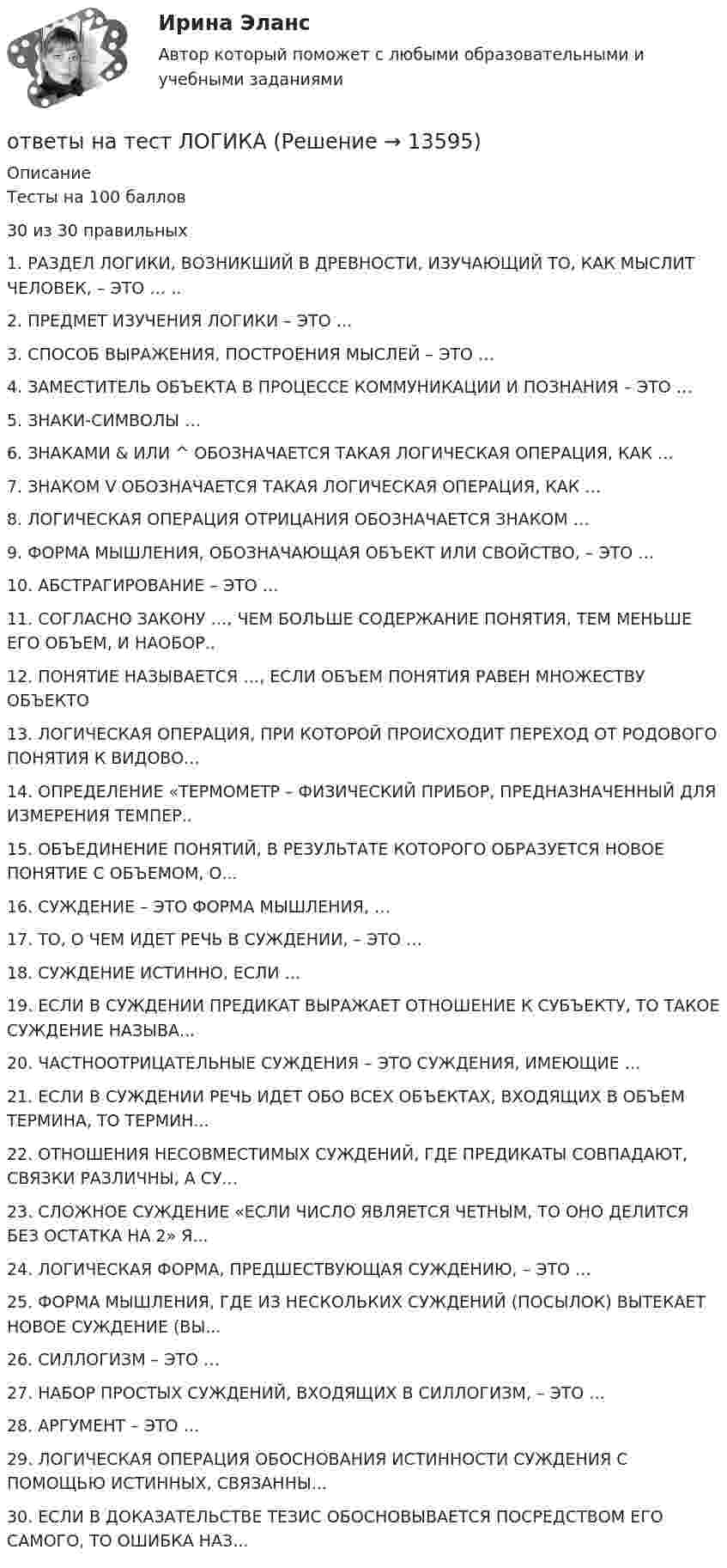      
          Описание
          Тесты на 100 баллов30 из 30 правильных1.    РАЗДЕЛ ЛОГИКИ, ВОЗНИКШИЙ В ДРЕВНОСТИ, ИЗУЧАЮЩИЙ ТО, КАК МЫСЛИТ ЧЕЛОВЕК, – ЭТО … ..2.    ПРЕДМЕТ ИЗУЧЕНИЯ ЛОГИКИ – ЭТО …3.    СПОСОБ ВЫРАЖЕНИЯ, ПОСТРОЕНИЯ МЫСЛЕЙ – ЭТО …4.    ЗАМЕСТИТЕЛЬ ОБЪЕКТА В ПРОЦЕССЕ КОММУНИКАЦИИ И ПОЗНАНИЯ – ЭТО …5.    ЗНАКИ-СИМВОЛЫ …6.    ЗНАКАМИ &amp; ИЛИ ^ ОБОЗНАЧАЕТСЯ ТАКАЯ ЛОГИЧЕСКАЯ ОПЕРАЦИЯ, КАК …7.    ЗНАКОМ V ОБОЗНАЧАЕТСЯ ТАКАЯ ЛОГИЧЕСКАЯ ОПЕРАЦИЯ, КАК …8.    ЛОГИЧЕСКАЯ ОПЕРАЦИЯ ОТРИЦАНИЯ ОБОЗНАЧАЕТСЯ ЗНАКОМ …9.    ФОРМА МЫШЛЕНИЯ, ОБОЗНАЧАЮЩАЯ ОБЪЕКТ ИЛИ СВОЙСТВО, – ЭТО …10. АБСТРАГИРОВАНИЕ – ЭТО …11. СОГЛАСНО ЗАКОНУ …, ЧЕМ БОЛЬШЕ СОДЕРЖАНИЕ ПОНЯТИЯ, ТЕМ МЕНЬШЕ ЕГО ОБЪЕМ, И НАОБОР..12. ПОНЯТИЕ НАЗЫВАЕТСЯ …, ЕСЛИ ОБЪЕМ ПОНЯТИЯ РАВЕН МНОЖЕСТВУ ОБЪЕКТО13. ЛОГИЧЕСКАЯ ОПЕРАЦИЯ, ПРИ КОТОРОЙ ПРОИСХОДИТ ПЕРЕХОД ОТ РОДОВОГО ПОНЯТИЯ К ВИДОВО...14. ОПРЕДЕЛЕНИЕ «ТЕРМОМЕТР – ФИЗИЧЕСКИЙ ПРИБОР, ПРЕДНАЗНАЧЕННЫЙ ДЛЯ ИЗМЕРЕНИЯ ТЕМПЕР..15. ОБЪЕДИНЕНИЕ ПОНЯТИЙ, В РЕЗУЛЬТАТЕ КОТОРОГО ОБРАЗУЕТСЯ НОВОЕ ПОНЯТИЕ С ОБЪЕМОМ, О...16. СУЖДЕНИЕ – ЭТО ФОРМА МЫШЛЕНИЯ, …     17. ТО, О ЧЕМ ИДЕТ РЕЧЬ В СУЖДЕНИИ, – ЭТО …18. СУЖДЕНИЕ ИСТИННО, ЕСЛИ …19. ЕСЛИ В СУЖДЕНИИ ПРЕДИКАТ ВЫРАЖАЕТ ОТНОШЕНИЕ К СУБЪЕКТУ, ТО ТАКОЕ СУЖДЕНИЕ НАЗЫВА...20. ЧАСТНООТРИЦАТЕЛЬНЫЕ СУЖДЕНИЯ – ЭТО СУЖДЕНИЯ, ИМЕЮЩИЕ …21. ЕСЛИ В СУЖДЕНИИ РЕЧЬ ИДЕТ ОБО ВСЕХ ОБЪЕКТАХ, ВХОДЯЩИХ В ОБЪЕМ ТЕРМИНА, ТО ТЕРМИН...22. ОТНОШЕНИЯ НЕСОВМЕСТИМЫХ СУЖДЕНИЙ, ГДЕ ПРЕДИКАТЫ СОВПАДАЮТ, СВЯЗКИ РАЗЛИЧНЫ, А СУ...23. СЛОЖНОЕ СУЖДЕНИЕ «ЕСЛИ ЧИСЛО ЯВЛЯЕТСЯ ЧЕТНЫМ, ТО ОНО ДЕЛИТСЯ БЕЗ ОСТАТКА НА 2» Я...         24. ЛОГИЧЕСКАЯ ФОРМА, ПРЕДШЕСТВУЮЩАЯ СУЖДЕНИЮ, – ЭТО …25. ФОРМА МЫШЛЕНИЯ, ГДЕ ИЗ НЕСКОЛЬКИХ СУЖДЕНИЙ (ПОСЫЛОК) ВЫТЕКАЕТ НОВОЕ СУЖДЕНИЕ (ВЫ...26. СИЛЛОГИЗМ – ЭТО …27. НАБОР ПРОСТЫХ СУЖДЕНИЙ, ВХОДЯЩИХ В СИЛЛОГИЗМ, – ЭТО …28. АРГУМЕНТ – ЭТО …29. ЛОГИЧЕСКАЯ ОПЕРАЦИЯ ОБОСНОВАНИЯ ИСТИННОСТИ СУЖДЕНИЯ С ПОМОЩЬЮ ИСТИННЫХ, СВЯЗАННЫ...30. ЕСЛИ В ДОКАЗАТЕЛЬСТВЕ ТЕЗИС ОБОСНОВЫВАЕТСЯ ПОСРЕДСТВОМ ЕГО САМОГО, ТО ОШИБКА НАЗ...  
            
            
            Ответы на тест Литература (Русский язык и литература. Литература) Синергияответы на тест ЛОГИКАОтветы на тест ЛОГИКА (2 семестр Синергия), сдача март 2023 на 97 балов.Ответы на тест Логика СинергияОтветы на тест Логистика СинергияОтветы на тест. Логистика. СинергияОтветы на тест. Магу. Администрирование в ИС. Набрано 57%.    1194Ответы на тест. КСУ. Основы анализа бухгалтерской отчетности. Набрано 100%.   1326Ответы на тест Культура и межкультурные взаимодействия в современном мире (Культурология) СинергияОтветы на тест Культура и традиции делового и повседневного общения стран изучаемых языков (английский и испанский языки) СинергияОтветы на тест Культура речи и деловое общение СинергияОтветы на тест ЛидерствоОтветы на тест Лидерство Ответы на тест Лидерство. Синергия и МТИ. Собрано 95 ответов. Сдадите 100%.