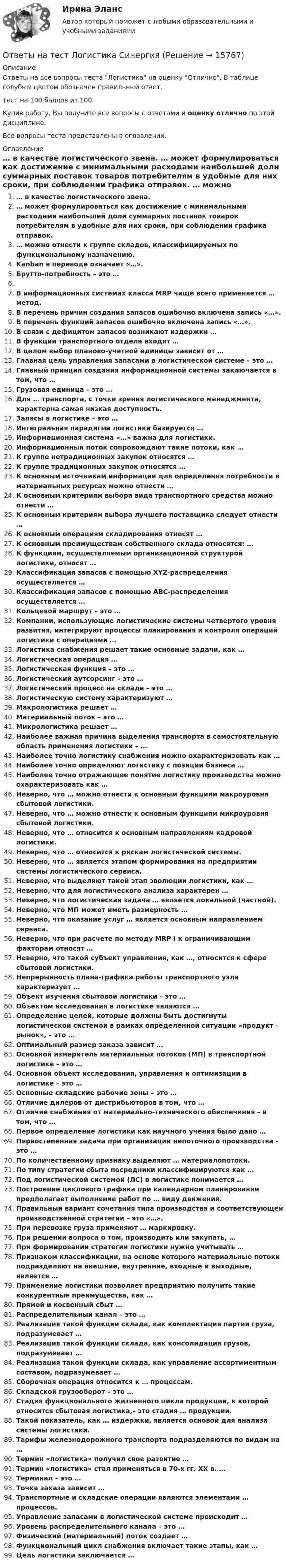     
          Описание
          Ответы на все вопросы теста Логистика на оценку Отлично. В таблице голубым цветом обозначен правильный ответ.Тест на 100 баллов из 100.Купив работу, Вы получите все вопросы с ответами и оценку отлично по этой дисциплине.Все вопросы теста представлены в оглавлении. 
          Оглавление
           … в качестве логистического звена. … может формулироваться как достижение с минимальными расходами наибольшей доли суммарных поставок товаров потребителям в удобные для них сроки, при соблюдении графика отправок. … можно отнести к группе складов, классифицируемых по функциональному назначению. Kanban в переводе означает «…». Брутто-потребность – это … В информационных системах класса MRP чаще всего применяется … метод. В перечень причин создания запасов ошибочно включена запись «…». В перечень функций запасов ошибочно включена запись «…». В связи с дефицитом запасов возникают издержки … В функции транспортного отдела входят … В целом выбор планово-учетной единицы зависит от … Главная цель управления запасами в логистической системе – это … Главный принцип создания информационной системы заключается в том, что … Грузовая единица – это … Для … транспорта, с точки зрения логистического менеджмента, характерна самая низкая доступность. Запасы в логистике – это … Интегральная парадигма логистики базируется … Информационная система «…» важна для логистики. Информационный поток сопровождают такие потоки, как … К группе нетрадиционных закупок относятся … К группе традиционных закупок относятся … К основным источникам информации для определения потребности в материальных ресурсах можно отнести … К основным критериям выбора вида транспортного средства можно отнести … К основным критериям выбора лучшего поставщика следует отнести … К основным операциям складирования относят … К основным преимуществам собственного склада относятся: … К функциям, осуществляемым организационной структурой логистики, относят … Классификация запасов с помощью XYZ-распределения осуществляется … Классификация запасов с помощью АВС-распределения осуществляется … Кольцевой маршрут – это … Компании, использующие логистические системы четвертого уровня развития, интегрируют процессы планирования и контроля операций логистики с операциями … Логистика снабжения решает такие основные задачи, как … Логистическая операция … Логистическая функция – это … Логистический аутсорсинг – это … Логистический процесс на складе – это … Логистическую систему характеризуют … Макрологистика решает … Материальный поток – это … Микрологистика решает … Наиболее важная причина выделения транспорта в самостоятельную область применения логистики – … Наиболее точно логистику снабжения можно охарактеризовать как … Наиболее точно определяют логистику с позиции бизнеса … Наиболее точно отражающее понятие логистику производства можно охарактеризовать как … Неверно, что … можно отнести к основным функциям макроуровня сбытовой логистики. Неверно, что … можно отнести к основным функциям микроуровня сбытовой логистики. Неверно, что … относится к основным направлениям кадровой логистики. Неверно, что … относится к рискам логистической системы. Неверно, что … является этапом формирования на предприятии системы логистического сервиса. Неверно, что выделяют такой этап эволюции логистики, как … Неверно, что для логистического анализа характерен … Неверно, что логистическая задача … является локальной (частной). Неверно, что МП может иметь размерность … Неверно, что оказание услуг … является основным направлением сервиса. Неверно, что при расчете по методу MRP I к ограничивающим факторам относят … Неверно, что такой субъект управления, как …, относится к сфере сбытовой логистики. Непрерывность плана-графика работы транспортного узла характеризует … Объект изучения сбытовой логистики – это … Объектом исследования в логистике являются … Определение целей, которые должны быть достигнуты логистической системой в рамках определенной ситуации «продукт – рынок», – это … Оптимальный размер заказа зависит … Основной измеритель материальных потоков (МП) в транспортной логистике – это … Основной объект исследования, управления и оптимизации в логистике – это … Основные складские рабочие зоны – это … Отличие дилеров от дистрибьюторов в том, что … Отличие снабжения от материально-технического обеспечения – в том, что … Первое определение логистики как научного учения было дано … Первостепенная задача при организации непоточного производства – это … По количественному признаку выделяют … материалопотоки. По типу стратегии сбыта посредники классифицируются как … Под логистической системой (ЛС) в логистике понимается … Построение циклового графика при календарном планировании предполагает выполнение работ по … виду движения. Правильный вариант сочетания типа производства и соответствующей производственной стратегии – это «…». При перевозке груза применяют … маркировку. При решении вопроса о том, производить или закупать, … При формировании стратегии логистики нужно учитывать … Признаком классификации, на основе которого материальные потоки подразделяют на внешние, внутренние, входные и выходные, является … Применение логистики позволяет предприятию получить такие конкурентные преимущества, как … Прямой и косвенный сбыт … Распределительный канал – это … Реализация такой функции склада, как комплектация партии груза, подразумевает … Реализация такой функции склада, как консолидация грузов, подразумевает … Реализация такой функции склада, как управление ассортиментным составом, подразумевает … Сборочная операция относится к … процессам. Складской грузооборот – это … Стадия функционального жизненного цикла продукции, к которой относится сбытовая логистика,– это стадия … продукции. Такой показатель, как … издержки, является основой для анализа системы логистики. Тарифы железнодорожного транспорта подразделяются по видам на … Термин «логистика» получил свое развитие … Термин «логистика» стал применяться в 70-х гг. XX в. … Терминал – это … Точка заказа зависит … Транспортные и складские операции являются элементами … процессов. Управление запасами в логистической системе происходит … Уровень распределительного канала – это … Физический (материальный) поток создает … Функциональный цикл снабжения включает такие этапы, как … Цель логистики заключается … 
            
            
            Ответы на тест Логика СинергияОтветы на тест Логистика СинергияОтветы на тест. Логистика. СинергияОтветы на тест. Магу. Администрирование в ИС. Набрано 57%.    1194Ответы на тест. Магу. Архитектура (Организация) ЭВМ. Архитектура ИС. Набрано 70%.     1468Ответы на тест. Магу. Инструментальные средства ИС.    1469Ответы на тест / МАГУ / Инструментальные средства ИС / 51 вопрос / Контрольный тестОтветы на тест Культура речи и деловое общение СинергияОтветы на тест ЛидерствоОтветы на тест Лидерство Ответы на тест Лидерство. Синергия и МТИ. Собрано 95 ответов. Сдадите 100%.Ответы на тест Линейная алгебра СинергияОтветы на тест Литература (Русский язык и литература. Литература) Синергияответы на тест ЛОГИКА