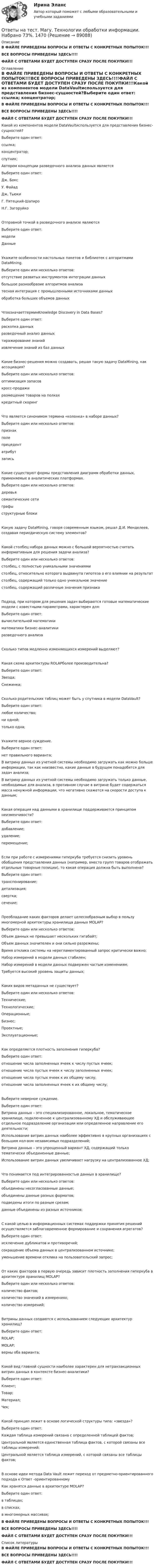     
            Описание
            В ФАЙЛЕ ПРИВЕДЕНЫ ВОПРОСЫ И ОТВЕТЫ С КОНКРЕТНЫХ ПОПЫТОК!!!ВСЕ ВОПРОСЫ ПРИВЕДЕНЫ ЗДЕСЬ!!!!ФАЙЛ С ОТВЕТАМИ БУДЕТ ДОСТУПЕН СРАЗУ ПОСЛЕ ПОКУПКИ!!! 
            Оглавление
            В ФАЙЛЕ ПРИВЕДЕНЫ ВОПРОСЫ И ОТВЕТЫ С КОНКРЕТНЫХ ПОПЫТОК!!!ВСЕ ВОПРОСЫ ПРИВЕДЕНЫ ЗДЕСЬ!!!!ФАЙЛ С ОТВЕТАМИ БУДЕТ ДОСТУПЕН СРАЗУ ПОСЛЕ ПОКУПКИ!!!Какой из компонентов модели DataVaultиспользуется для представления бизнес-сущностей?Выберите один ответ: ссылка; концентратор;  спутник;Автором концепции разведочного анализа данных являетсяВыберите один ответ: Дж. Бокс У. Файад Дж. Тьюки  Г. Пятецкий-Шапиро Н.Г. ЗагоруйкоОтправной точкой в разведочного анализе являютсяВыберите один ответ: модели Данные Укажите особенности настольных пакетов и библиотек с алгоритмами DataMining.Выберите один или несколько ответов: отсутствие развитых инструментов интеграции данных большое разнообразие алгоритмов анализа  тесная интеграция с промышленными источниками данных обработка больших объемов данных ЧтоозначаеттерминKnowledge Discovery in Data Bases?Выберите один ответ: раскопка данных разведочный анализ данных тиражирование знаний извлечение знаний из баз данных Какие бизнес-решения можно создавать, решая такую задачу DataMining, как ассоциация?Выберите один или несколько ответов: оптимизация запасов кросс-продажи  размещение товаров на полках  кредитный скорингЧто является синонимом термина «колонка» в наборе данных?Выберите один или несколько ответов: признак поле  прецедент атрибут  запись Какие существуют формы представления диаграмм обработки данных, применяемые в аналитических платформах.Выберите один или несколько ответов: деревья  семантические сети  графы структурные блокиКакую задачу DataMining, говоря современным языком, решал Д.И. Менделеев, создавая периодическую систему элементов?Какой столбец набора данных можно с большой вероятностью считать информативным для решения задачи анализа?Выберите один или несколько ответов: столбец, с полностью уникальными значениями  столбец, относительно которого выдвинута гипотеза о его влиянии на результат  столбец, содержащий только одно уникальное значение столбец, содержащий различные значения признакаПодход, при котором для решения задач выбираются готовые математические модели с известными параметрами, характерен для:Выберите один ответ: вычислительной математики  математики бизнес-аналитики разведочного анализаСколько типов медленно изменяющихся измерений выделяют?Какая схема архитектуры ROLAPболее производительна?Выберите один ответ: Звезда; Снежинка; Сколько родительских таблиц может быть у спутника в модели DataVault?Выберите один ответ: любое количество;  ни одной; только одна;Укажите верное суждение.Выберите один ответ: нет правильного варианта; В витрину данных из учетной системы необходимо загружать как можно больше информации, так как неизвестно, какие данные в будущем понадобятся для задач анализа; В витрину данных из учетной системы необходимо загружать только данные, необходимые для анализа, в противном случае в витрине будет содержаться масса ненужной информации, что негативно скажется на скорости доступа к данным; Какая операция над данными в хранилище поддерживается принципом неизменчивости?Выберите один ответ: добавление;  удаление; перемещение;Если при работе с измерениями гиперкуба требуется снизить уровень обобщения представления данных (например, вместо групп товаров отображать отдельные товарные позиции), то какая операция должна быть выполнена?Выберите один ответ: транспонирование; детализация; свертка;  сечение;Преобладание каких факторов делает целесообразным выбор в пользу многомерной архитектуры хранилища данных MOLAP?Выберите один или несколько ответов: Объем данных не превышает нескольких гигабайт;  Объем данных значителен и они сильно разрежены; Время отклика системы на нерегламентированный запрос критически важно;  Набор измерений в модели данных стабилен;  Набор измерений в модели данных подвержен частым изменениям; Требуется высокий уровень защиты данных;Каких видов метаданных не существует?Выберите один или несколько ответов: Технические; Технологические;  Операционные; Бизнес; Проектные; Эксплуатационные; Как определяется плотность заполнения гиперкуба?Выберите один ответ: отношение числа заполненных ячеек к числу пустых ячеек; отношение числа пустых ячеек к числу заполненных ячеек; отношение числа пустых ячеек к их общему числу; отношение числа заполненных ячеек к их общему числу; Выберите неверное суждение.Выберите один ответ: Витрина данных – это специализированное, локальное, тематическое хранилище, подключенное к централизованному ХД и обслуживающее отдельное подразделение организации или определенное направление его деятельности; Использование витрин данных наиболее эффективно в крупных организациях с большим кол-вом независимых подразделений; Витрина данных – это упрощенный вариант ХД, содержащий только тематически объединенные данные; Использование витрин данных увеличивает нагрузку на централизованное ХД; Что понимается под интегрированностью данных в хранилище?Выберите один или несколько ответов: объединены несогласованные данные; объединены данные разных форматов;  подведены итоги по разным срезам; данные объединены из разных источников; С какой целью в информационных системах поддержки принятия решений осуществляется заблаговременное формирование и сохранения агрегатов?Выберите один ответ: исключение дубликатов и противоречий;  сокращение объема данных в централизованном источнике; уменьшение времени отклика на пользовательский запрос;От каких факторов в первую очередь зависит плотность заполнения гиперкуба в архитектуре хранилищ MOLAP?Выберите один или несколько ответов: количество фактов;  количество значений в измерениях;  количество измерений;Витрины данных создаются с использованием следующих архитектур хранилищ?Выберите один ответ: ROLAP; MOLAP; верны оба варианта; Какой вид главной сущности наиболее характерен для нетранзакционных витрин данных в контексте бизнес-аналитики?Выберите один ответ: Клиент; Товар; Материал;  Чек;Какой принцип лежит в основе логической структуры типа: «звезда»?Выберите один ответ: Каждая таблица измерений связана с определенной таблицей фактов; Центральной является единственная таблица фактов, с которой связаны все таблицы измерений;  Центральной является таблица измерений, с которой связаны все таблицы фактов;В основе идеи метода Data Vault лежит переход от предметно-ориентированного подхода к Ответ -ориентированномуКак хранятся данные в архитектуре MOLAP?Выберите один ответ: в таблицах; в списках; в многомерных массивах; В ФАЙЛЕ ПРИВЕДЕНЫ ВОПРОСЫ И ОТВЕТЫ С КОНКРЕТНЫХ ПОПЫТОК!!!ВСЕ ВОПРОСЫ ПРИВЕДЕНЫ ЗДЕСЬ!!!!ФАЙЛ С ОТВЕТАМИ БУДЕТ ДОСТУПЕН СРАЗУ ПОСЛЕ ПОКУПКИ!!! 
            Список литературы
            В ФАЙЛЕ ПРИВЕДЕНЫ ВОПРОСЫ И ОТВЕТЫ С КОНКРЕТНЫХ ПОПЫТОК!!!ВСЕ ВОПРОСЫ ПРИВЕДЕНЫ ЗДЕСЬ!!!!ФАЙЛ С ОТВЕТАМИ БУДЕТ ДОСТУПЕН СРАЗУ ПОСЛЕ ПОКУПКИ!!! 
            
            
            Ответы на тест / МАГУ / Основы противодействия коррупции / 40 вопросов / Итоговый тестОтветы на тест. Магу. Технологии обработки информации. Набрано 73%.     1470Ответы на тест. Мади. Техническая эксплуатация автомобилей. Набрано 88%.   1467 Ответы на тест Макроэкономика ИМЭСОтветы на тест Макроэкономика (продвинутый уровень) СинергияОтветы на тест Макроэкономика СинергияОтветы на тест Макроэкономика. Синергия и МТИ. 73 вопроса. Сдача 100 %!Ответы на тест Логика СинергияОтветы на тест Логистика СинергияОтветы на тест. Логистика. СинергияОтветы на тест. Магу. Администрирование в ИС. Набрано 57%.    1194Ответы на тест. Магу. Архитектура (Организация) ЭВМ. Архитектура ИС. Набрано 70%.     1468Ответы на тест. Магу. Инструментальные средства ИС.    1469Ответы на тест / МАГУ / Инструментальные средства ИС / 51 вопрос / Контрольный тест