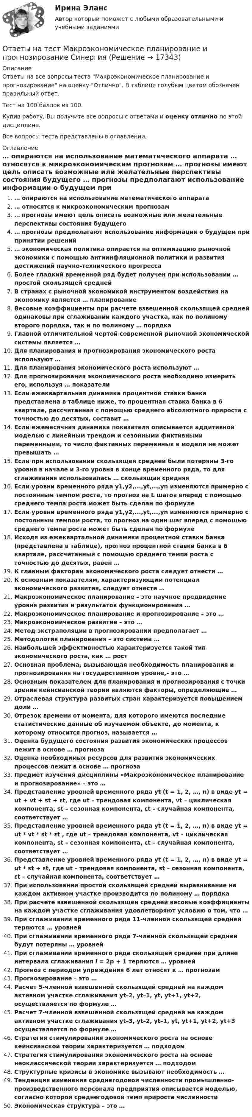     
          Описание
          Ответы на все вопросы теста Макроэкономическое планирование и прогнозирование на оценку Отлично. В таблице голубым цветом обозначен правильный ответ.Тест на 100 баллов из 100.Купив работу, Вы получите все вопросы с ответами и оценку отлично по этой дисциплине.Все вопросы теста представлены в оглавлении. 
          Оглавление
           … опираются на использование математического аппарата … относятся к микроэкономическим прогнозам … прогнозы имеют цель описать возможные или желательные перспективы состояния будущего … прогнозы предполагают использование информации о будущем при принятии решений … экономическая политика опирается на оптимизацию рыночной экономики с помощью антиинфляционной политики и развития достижений научно-технического прогресса Более гладкий временной ряд будет получен при использовании … простой скользящей средней В странах с рыночной экономикой инструментом воздействия на экономику является … планирование Весовые коэффициенты при расчете взвешенной скользящей средней одинаковы при сглаживании каждого участка, как по полиному второго порядка, так и по полиному … порядка Главной отличительной чертой современной рыночной экономической системы является … Для планирования и прогнозирования экономического роста используют … Для планирования экономического роста используют … Для прогнозирования экономического роста необходимо измерить его, используя … показатели Если ежеквартальная динамика процентной ставки банка представлена в таблице ниже, то процентная ставка банка в 6 квартале, рассчитанная с помощью среднего абсолютного прироста с точностью до десятых, составит … Если ежемесячная динамика показателя описывается аддитивной моделью с линейным трендом и сезонными фиктивными переменными, то число фиктивных переменных в модели не может превышать … Если при использовании скользящей средней были потеряны 3-го уровня в начале и 3-го уровня в конце временного ряда, то для сглаживания использовалась … скользящая средняя Если уровни временного ряда y1,y2,...,yt,...,yn изменяются примерно с постоянным темпом роста, то прогноз на L шагов вперед с помощью среднего темпа роста может быть сделан по формуле  Если уровни временного ряда y1,y2,...,yt,...,yn изменяются примерно с постоянным темпом роста, то прогноз на один шаг вперед с помощью среднего темпа роста может быть сделан по формуле  Исходя из ежеквартальной динамики процентной ставки банка (представлена в таблице), прогноз процентной ставки банка в 6 квартале, рассчитанный с помощью среднего темпа роста с точностью до десятых, равен … К главным факторам экономического роста следует отнести … К основным показателям, характеризующим потенциал экономического развития, следует отнести … Макроэкономическое планирование – это научное предвидение уровня развития и результатов функционирования … Макроэкономическое планирование и прогнозирование – это … Макроэкономическое развитие – это … Метод экстраполяции в прогнозировании предполагает … Методология планирования – это система … Наибольшей эффективностью характеризуется такой тип экономического роста, как … рост Основная проблема, вызывающая необходимость планирования и прогнозирования на государственном уровне,– это … Основным показателем для планирования и прогнозирования с точки зрения кейнсианской теории являются факторы, определяющие … Отраслевая структура развитых стран характеризуется повышением доли … Отрезок времени от момента, для которого имеются последние статистические данные об изучаемом объекте, до момента, к которому относится прогноз, называется … Оценка будущего состояния развития экономических процессов лежит в основе … прогноза Оценка необходимых ресурсов для развития экономических процессов лежит в основе … прогноза Предмет изучения дисциплины «Макроэкономическое планирование и прогнозирование» – это … Представление уровней временного ряда yt (t = 1, 2, …, n) в виде yt = ut + vt + st + εt, где ut – трендовая компонента, vt – циклическая компонента, st – сезонная компонента, εt – случайная компонента, соответствует … Представление уровней временного ряда yt (t = 1, 2, …, n) в виде yt = ut * vt * st * εt , где ut – трендовая компонента, vt – циклическая компонента, st – сезонная компонента, εt – случайная компонента, соответствует … Представление уровней временного ряда yt (t = 1, 2, …, n) в виде yt = ut * st + εt, где ut – трендовая компонента, st – сезонная компонента, εt – случайная компонента, соответствует … При использовании простой скользящей средней выравнивание на каждом активном участке производится по полиному … порядка При расчете взвешенной скользящей средней весовые коэффициенты на каждом участке сглаживания удовлетворяют условию о том, что … При сглаживании временного ряда 11-членной скользящей средней теряются … уровней При сглаживании временного ряда 7-членной скользящей средней будут потеряны … уровней При сглаживании временного ряда скользящей средней при длине интервала сглаживания l = 2p + 1 теряются … уровней Прогноз с периодом упреждения 6 лет относят к … прогнозам Прогнозирование – это … Расчет 5-членной взвешенной скользящей средней на каждом активном участке сглаживания yt–2, yt–1, yt, yt+1, yt+2, осуществляется по формуле … Расчет 7-членной взвешенной скользящей средней на каждом активном участке сглаживания yt–3, yt–2, yt–1, yt, yt+1, yt+2, yt+3 осуществляется по формуле … Стратегия стимулирования экономического роста на основе кейнсианской теории характеризуется … подходом Стратегия стимулирования экономического роста на основе неоклассической теории характеризуется … подходом Структурные кризисы в экономике вызывают необходимость … Тенденция изменения среднегодовой численности промышленно-производственного персонала предприятия описывается моделью, согласно которой среднегодовой темп прироста численности Экономическая структура – это … 
            
            
            Ответы на тест Макроэкономика. Синергия и МТИ. 73 вопроса. Сдача 100 %!Ответы на тест Макроэкономическое планирование и прогнозирование СинергияОтветы на тест. Маркетинг. 4 семестр (ТулГУ Тульский государственный университет)Ответы на тест Маркетинг в индустрии гостеприимства СинергияОтветы на тест Маркетинг в медиапространстве. МФПУ СинергияОтветы на тест Маркетинговые исследования и ситуационный анализ СинергияОтветы на тест Маркетинг СинергияОтветы на тест / МАГУ / Инструментальные средства ИС / 51 вопрос / Контрольный тестОтветы на тест / МАГУ / Лидерство и командообразование / 50 вопросов / Итоговый тестОтветы на тест / МАГУ / Основы противодействия коррупции / 40 вопросов / Итоговый тестОтветы на тест. Магу. Технологии обработки информации. Набрано 73%.     1470Ответы на тест. Мади. Техническая эксплуатация автомобилей. Набрано 88%.   1467 Ответы на тест Макроэкономика ИМЭСОтветы на тест Макроэкономика (продвинутый уровень) Синергия