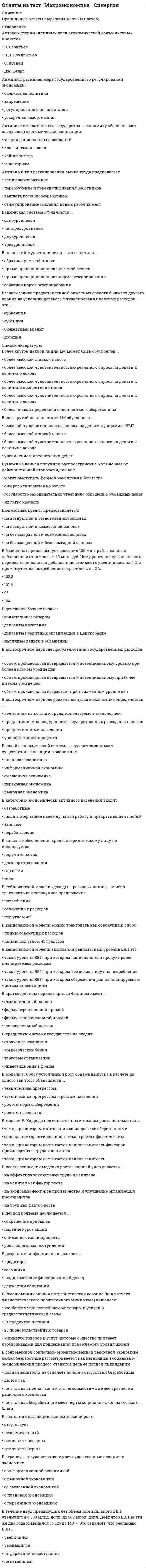      
          Описание
          Тест содержит 96 вопросов. Правильные ответы выделены в документе.  
          Оглавление
          1. Банковский мультипликатор представляет собой величину, обратную … • ставке минимальной заработной платы• учетной ставке • налоговой ставке • норме обязательных резервов 2. Валовый внутренний продукт по добавленной стоимости представляет собой сумму …• стоимости всей конечной продукции • стоимости всей промежуточной продукции • всех доходов страны • всех расходов страны 3. Валовый внутренний продукт по расходам представляет собой сумму ряда показателей, таких как …• потребительские расходы • инвестиционные расходы • государственные расходы • чистый экспорт • чистый импорт 4. Валовой внутренний продукт страны может включать … • сумму промежуточной продукции страны • сумму промежуточной продукции всего мира • весь объем произведенной в мире конечной продукции• весь объем произведенной в стране конечной продукции 5. Величина чистого экспорта (NX) зависит от … • уровня банковских процентных ставок, ожидаемой прибыли от инвестиций, налогов на фирмы и развития технологий • колебания курса национальной валюты и национального дохода стран-партнеров • доходов правительства от налогообложения• благосостояния населения, потребительских ожиданий и величины задолженности и налогов 6. В неоклассическом синтезе П. Самуэльсона соединяются неоклассическая и … концепции • меркантилистская• институциональная • неокейнсианская 7. Внутренние причины возникновения экономических циклов включают … • войны, открытия новых территорий и месторождений ресурсов, научно-технический прогресс и изменение численности населения в мире • макроэкономическую политику правительства, изменение величины личного потребления • изменение величины инвестирования • колебания запаса золотовалютных резервов8. В отличие от автоматической фискальной политики дискреционная фискальная политика представляет собой … отношение правительства к происходящим процессам в экономике • пассивное • пренебрежительное• активное • активно-пассивное 9. В системе национальных счетов (СНС) выделяются такие операции, как …• операции с товарами и услугами • операции распределения • финансовые операции • расчеты в зоне дьюти-фри (duty-free) 10. В теории рациональных ожиданий краткосрочная кривая Филлипса представляет собой … • вертикальную линию • горизонтальную линию • линию с отрицательным наклоном• линию с положительным наклоном 11. Второй уровень банковской системы принадлежит...• Коммерческим банкам• Центральному банку• Иностранным банкам• Специализированным банкам12. Выделяют … макроэкономические модели • таблично-матричные• иностранные и отечественные• бухгалтерские• табличные и графические • математические 13. Говорят, что в стране происходит экономический рост, когда имеет место увеличение … • безработицы • трансфертов • валового продукта страны• стоимости валюты 14. Государственный бюджет страны является источником …• государственных доходов • государственных расходов • государственных доходов и государственных расходов • денежной эмиссии 15. Государственный долг может финансироваться путем …• дополнительной эмиссии денег• внутренних займов• внешних займов• официального отказа от его погашения16. Графически стагфляция на кривой Филлипса представляется … • вращением кривой против часовой стрелки • сдвигом кривой от начала координат • сдвигом кривой к началу координат • вращением кривой по часовой стрелке17. Денежный агрегат М2 включает …• наличные деньги в обращении • средства на расчетных и текущих счетах юридических и физических лиц • чеки и компенсации (акции взаимных фондов денежного рынка в США) • государственные (и коммерческие в США) ценные бумаги 18. Деньгами является …• самый неликвидный финансовый актив • возможность отказа от проведения платежа • любое общественное благо • самый ликвидный финансовый актив 19. Длинноволновые циклы носят имя …• К. Жугляра • К. Маркса • Н.Д. Кондратьева • Д. Китчина 20. Если регулирование экономики основано на неокейнсианской концепции, то основным регулируемым фактором является … • цена на золото• цена на нефть • совокупный спрос • совокупное предложение 21. Изменение совокупного предложения может происходить из-за изменения… • вкусов и ожиданий потребителей• производительности • правовых норм • цен на ресурсы 22. Изменение учетной ставки означает …• относительно равное распределение бремени кредитно-денежной политики на разные банки с учетом их размера и местоположения • изменение количества денег, направляемых коммерческими банками на хранение на счета центрального банка • куплю-продажу правительственных ценных бумаг на фондовом рынке • изменение величины процента, взимаемого центральным банком за предоставление кредитов коммерческим банкам и переучет векселей 23. Инициатор экономической политики т.н. «нового курса» – … • В.И. Ленин • Ф. Д. Рузвельт• Р. Рейган • М. Тэтчер 24. Интенсивный экономический рост осуществляется за счет … • вовлечения в производственный процесс дополнительных факторов производства • улучшения использования имеющихся факторов производства • изъятия из производственного процесса используемых факторов• вовлечения в производственный процесс дополнительных факторов производства и улучшения их использования 25. Инфляция предложения означает, что рост цен происходит из-за …• уменьшения издержек производства • увеличения издержек производства • уменьшения совокупного спроса • увеличения совокупного спроса26. К видам доходов хозяйствующих субъектов относят …• номинальный доход • реальный доход • располагаемый доход • подоходный налог 27. К вынужденной безработице относят … безработицу • технологическую • структурную • иностранную • циклическую28. К денационализации относят … • льготный перевод государственной собственности в частный сектор • продажу государственной собственности в частный сектор • физическое уничтожение государственной собственности, а также ее продажу и льготный перевод в частный сектор• физическое уничтожение государственной собственности 29. К доходам бюджета относят … • содержание правительства и государственного сектора, регулирование экономики • социальную политику• налоги, сборы, доходы от предпринимательской деятельности правительства и займы • кредитно-денежную политику 30. Кейнсианские модели экономического роста являются … • нефакторными, однофакторными и многофакторными • многофакторными • однофакторными • нефакторными31. Кейнсианский отрезок на кривой совокупного предложения является … • линией с положительным наклоном • линией с отрицательным наклоном• краткосрочной кривой совокупного предложения • долгосрочной кривой совокупного предложения 32. Классические модели экономического роста …• являются нефакторными • являются однофакторными • являются многофакторными • в настоящее время практически не находят применения, поскольку сегодня используются только Кейнсианские модели 33. Классический отрезок на кривой совокупного предложения является …• краткосрочной кривой совокупного предложения• долгосрочной кривой совокупного предложения• линией с отрицательным наклоном• линией с положительным наклоном34. К макроэкономическим задачам правительства относят … • предотвращение инфляции и загрязнения окружающей среды • производство общественных благ• сокращение минимальной заработной платы • заботу о социально незащищенных гражданах • принятие законов и снижение безработицы 35. Количество денег в обращении зависит от …• масштаба цен • скорости обращения денег • курса иностранной валюты • активности на мировых биржах 36. Концепция нейтральности денег предполагает отсутствие взаимосвязи между изменением объема денежной массы и производства (валового продукта) … • без привязки ко времени • как в краткосрочном, так и в долгосрочном периоде • в краткосрочном периоде• в долгосрочном периоде37. Концепция разоряющего экономического роста проявляется в чрезмерном развитии … • экономики одной страны • только одного домохозяйства • мировой экономики• только одной отрасли 38. К основным рынкам в макроэкономике относят … • рынок товаров и услуг • рынок ресурсов • рынок информации• финансовый рынок 39. Концепция супернейтральности денег означает отсутствие взаимосвязи между изменением объема денежной массы и производства (валового продукта) …• только в краткосрочном периоде• только в долгосрочном периоде• в краткосрочном и долгосрочном периодах40. Коэффициент Джини используется для оценки …• потребительской корзины и уровня жизни • готовности пойти на риск, уровня образования и других способностей, а также стартовых условий и различных барьеров • степени изменения валового продукта в зависимости от изменения государственных расходов • степени неравенства в распределении доходов общества 41. Коэффициент мультипликации государственных расходов показывает степень изменения величины валового продукта в зависимости от изменения величины … • субсидий фирмам• государственных расходов • государственных доходов • трансфертов домохозяйствам 42. Коэффициент налоговой мультипликации показывает степень изменения величины совокупного спроса в зависимости от изменения величины … • банковской процентной ставки• инвестиций • налога • сбережений 43. Коэффициент Оукена отражает воздействие безработицы на …• объем валового продукта • уровень инфляции • величину минимальной заработной платы • количество населения 44. К пассивам относят …• привлеченные средства • средства, вложенные от имени и за счет того, кто осуществляет вложение • материалы и полуфабрикаты, необходимые для производства конечной продукции • готовую продукцию, предназначенную для потребления45. К приватизации относят … • физическое уничтожение государственной собственности, а также ее продажу и льготный перевод в частный сектор • физическое уничтожение государственной собственности • льготный перевод государственной собственности в частный сектор• продажу государственной собственности в частный сектор 46. К причинам неравенства относятся … • физиологический и прожиточный минимум, потребительская корзина, уровень жизни • степень неравенства в распределении доходов• степень изменения валового продукта в зависимости от изменения государственных расходов • готовность пойти на риск, уровень образования и другие способности, стартовые условия и различные барьеры 47. К рабочей силе относят …• несовершеннолетних и всех работающих людей • пенсионеров и всех работающих людей • только работающих людей • работающих людей и безработных48. Кривая совокупного спроса подвержена перемещению из-за изменения …• потребительских расходов• инвестиционных расходов• технологии производства• государственных расходов• величины чистого экспорта49. Кредитно-денежная (или монетарная) политика используется правительством для регулирования совокупного предложения путем изменения объема …• валового продукта • национального дохода • денежной массы • совокупного спроса 50. Кривая Лаффера используется для оценки объема собираемых налогов в зависимости от величины …• обязательных резервов • инвестиций • сбережений • налоговой ставки 51. К условиям существования рыночной экономики относится …• наличие различных форм собственности• наличие конкуренции• наличие здорового механизма цен• сильное контролирующее государство52. К формам безработицы относится … • подавленная • открытая • забытая • скрытая53. К формам загрязнения окружающей среды относят …• физическое загрязнение• радиоактивное загрязнение• биологическое загрязнение• изменение климата• разрушение озонового слоя• появление кислотных остатков• обеднение видового разнообразия54. Ликвидная ловушка подразумевает ситуацию, при которой банковская процентная ставка не может опуститься ниже уровня, обеспечивающего минимальную прибыль банку, независимо от величины …• денежной массы• минимальной заработной платы сотрудников• валютного курса• уплачиваемых налогов55. Ликвидность денег представляет собой …• степень реакции покупателя на изменение цены• степень реакции продавца на изменение цены• свойство актива приносить прибыль• способность денег выполнять свои функции56. Макроэкономические модели составляются для оценки …• поведения фирм • взаимосвязей причин и последствий развития экономических процессов • поведения домохозяйств • деятельности иностранных правительств 57. На линии Филлипса отражается взаимосвязь инфляции и ...• Банковской ставки процента• Безработицы• Чистого экспорта• Цены валюты58. Объем государственных расходов (G) зависит от …• благосостояния населения, потребительских ожиданий и величины задолженности и налогов • уровня банковских процентных ставок, ожидаемой прибыли от инвестиций, налогов на фирмы и развития технологий • доходов правительства от налогообложения, функционирования предприятий государственного сектора, займов • колебания курса национальной валюты и национального дохода стран-партнеров 59. Операции на открытом рынке подразумевают...• Относительно равное распределение бремени кредитно-денежной политики на разные банки с учетом их размера и местоположения• Изменение количества денег, направляемых коммерческими банками на хранение на счета центрального банка• Куплю-продажу правительственных ценных бумаг на фондовом рынке• Изменение величины процента, взимаемого центральным банком за предоставление кредитов коммерческим банкам и переучет векселей60. Открытая инфляция проявляется в … • уменьшении количества товаров, поставляемых на экспорт • увеличении количества товаров, которые могут быть куплены на те же деньги, что и до инфляции • росте цен• падении цен 61. Под активной частью денежной массы понимают … • денежные средства, расположенные на счетах центрального банка • наличные и безналичные денежные средства, обслуживающие хозяйственный оборот страны • временно не используемые в расчетах средства• золото 62. Под добровольной безработицей понимается отказ от работы по …• возрасту• требованию закона• собственному желанию• требованию руководства63. Под естественным уровнем безработицы понимается … • отсутствие трансфертов в экономике • экономический спад• отсутствие безработных • ситуация полной занятости64. Под либерализацией цен подразумевается … • установление контроля метрополии над ценами в колониях • установление государственного контроля и ограничений над ценами • установление только ограничений над ценами без контроля над ними• снятие государственного контроля и ограничений над ценами 65. Под предельной склонностью к потреблению подразумевается отношение …• величины потребления к величине располагаемого дохода • изменения величины потребления к изменению величины располагаемого дохода • величины сбережения к величине располагаемого дохода • изменения величины сбережения к изменению величины располагаемого дохода66. Под предельной склонностью к сбережению подразумевается отношение …• величины потребления к величине располагаемого дохода• изменения величины потребления к изменению величины располагаемого дохода• величины сбережения к величине располагаемого дохода• изменения величины сбережения к изменению величины располагаемого дохода67. Под совокупным предложением подразумевается …• суммарный спрос всех хозяйствующих субъектов страны или спрос на всех рынках страны • совокупное предложение хозяйствующих субъектов страны или предложение на всех рынках страны • изменение совокупных доходов • изменение совокупных расходов 68. Под совокупным спросом подразумевается … • изменение совокупных доходов• изменение совокупных расходов • суммарный спрос всех хозяйствующих субъектов страны или спрос на всех рынках страны • совокупное предложение хозяйствующих субъектов страны или предложение на всех рынках страны 69. Под средней склонностью к сбережению понимается отношение …• величины потребления к величине располагаемого дохода• изменения величины потребления к изменению величины располагаемого дохода• величины сбережения к величине располагаемого дохода• изменения величины сбережения к изменению величины располагаемого дохода70. Под стагфляцией понимается ситуация, при которой происходит одновременное увеличение инфляции и … • чистого экспорта • цены валюты• безработицы • банковской ставки процента 71. Показателями благосостояния выступают … • степень неравенства в распределении доходов общества • степень изменения валового продукта в зависимости от изменения государственных расходов • физиологический и прожиточный минимум, потребительская корзина, уровень жизни • готовность пойти на риск, уровень образования и другие способности, стартовые условия и различные барьеры 72. Показатель качества жизни используется для оценки … • величины трансфертов • материальных и нематериальных потребностей домохозяйств • нематериальных потребностей домохозяйств• материальных потребностей домохозяйств 73. Потребительские расходы (С) зависят от … • уровня банковских процентных ставок, ожидаемой прибыли от инвестиций, налогов на фирмы и развития технологий • благосостояния населения, потребительских ожиданий и величины задолженности и налогов • доходов правительства от налогообложения, функционирования предприятий государственного сектора, займов 74. Предметом макроэкономики является экономическая политика …• фирм• государства• домохозяйств• иностранных государств75. Представители Кейнсианского подхода к анализу макроэкономических процессов ставят спрос на деньги в зависимость от …• предпочтения ликвидности • скорости обращения денег • инфляции • величины сбережений76. Представители Кейнсианского подхода к анализу макроэкономических процессов ставят инвестиции в зависимость от величины … • личного дохода • национального дохода • заработной платы• процентной ставки 77. Представители Кейнсианского подхода к анализу макроэкономических процессов ставят сбережения в зависимость от величины … • личного дохода• заработной платы • национального дохода • процентной ставки 78. Представители классического подхода к анализу макроэкономических процессов ставят спрос на деньги в зависимость от масштаба цен и … • инфляции• величины сбережений • предпочтения ликвидности • скорости обращения денег 79. При проведении кредитно-денежной политики используют …• изменение ставки обязательных резервов • изменение учетной ставки • операции на открытом рынке • субсидии конкретным банкам 80. Промежуточная продукция включает …• материалы и полуфабрикаты, необходимые для производства конечной продукции• только денежную оценку произведенных услуг, исключая стоимость произведенных товаров• готовую продукцию, предназначенную для потребления• только денежную оценку произведенных товаров, исключая стоимость произведенных услуг81. Равновесие на рынке денег характеризует … • ставки заработной платы, банковского процента и обязательных резервов • ставку обязательных резервов • ставку банковского процента • ставку заработной платы82. Расширение денежной массы и уменьшение процентной ставки ограничено …• минимальным прожиточным уровнем • «порогом омываемости капитала» • минимальной ставкой заработной платы • ликвидной ловушкой 83. Сделки на денежном рынке заключаются по поводу купли-продажи …• ценных бумаг• сырьевых товаров• исключительно долларов США• валюты разных стран84. Система национальных счетов (СНС) выделяет такие субъекты, как … • домохозяйства• международные организации • финансовые и нефинансовые организации • государство • заграница 85. Система национальных счетов (СНС) учитывает … валового продукта• производство • распределение • потребление • обмен • уничтожение 86. Согласно теории адаптивных ожиданий хозяйствующие субъекты … • могут дать точную оценку уровня безработицы • не могут дать точной оценки уровня инфляции • не могут дать точной оценки уровня безработицы• могут дать точную оценку уровня инфляции 87. Термин «предпочтение ликвидности», сформулированный Кейнсом, означает предпочтение людей …• вести бартерный обмен • работать в банках • хранить деньги в безналичной форме • хранить деньги в наличной форме 88. Условием общего макроэкономического равновесия является равенство...• Совокупного спроса и совокупного предложения• Инвестиций и сбережений• Национального дохода и национальных расходов• Совокупного спроса и совокупного предложения, инвестиций и сбережений, а также национального дохода и национальных расходов89. Фазой, характеризующей самую низкую точку экономического спада в стране, является … • спад • подъем • дно• пик90. Фискальная политика подразумевает действия правительства, направленные на изменение величины … • совокупного предложения • совокупного спроса • золотовалютных резервов• валютного курса 91. Чистый приток капитала образуется как разница между …• экспортом и импортом• кредитами и вкладами• оплатой и выручкой• налогами и льготами92. Чрезмерное увеличение денежной массы в экономике приводит к …• дефляции • инфляции • безработице • спекуляции 93. Чтобы рассчитать уровень инфляции, надо определить отношение разницы индекса цен текущего и прошлого года к … индексу цен … года• прошлого • позапрошлого • текущего • будущего 94. Шоковая терапия в либерализации цен включает …• установление контроля и ограничений над ценами • моментальное снятие ценовых ограничений • постепенное снятие ценовых ограничений • установление только контроля над ценами без каких-либо ограничений 95. Экспансионистская политика находит выражение в … • установлении дружеских отношений с другими странами• охлаждении конъюнктуры • улучшении экологической обстановки в стране • разогреве конъюнктуры96. Эффект импортных закупок означает … • уменьшение по мере роста цен реальной стоимости денежного богатства, или финансовых активов общества, будь то наличные деньги, вклады в банках, ценные бумаги, недвижимость и т.д. • обратную зависимость между уровнем цен и величиной инвестиций, формирующих совокупный спрос• обратную зависимость между уровнем цен и стоимостным выражением чистого экспорта• прямую зависимость между изменением цен и величины предложения  
            
            
            Ответы на тест Макроэкономика. Синергия - 2021Ответы на тест Макроэкономика. Синергия - 2021ответы на тест Макроэкономика синергия 93%Ответы на тест Макроэкономическое планирование и прогнозирование (Синергия)Ответы на тест Макроэкономическое планирование и прогнозирование. Синергия - 2021Ответы на тест Макроэкономическое планирование и прогнозирование. Синергия - 2021Ответы на тест Маркетинг. 120 вопросов с ответами. Ответы на тест Логика. СинергияОтветы на тест. Логистика. Набрано в попытке 27,50 из 45(зачтено). 373Ответы на тест Логистика. СинергияОтветы на тест / Макроэкономика 2021 / Синергия / 95 вопросов / Результат 83-90%Ответы на тест / Макроэкономика (продвинутый уровень) / Синергия / Результат 87% ответы на тест макроэкономика синергия Ответы на тест макроэкономика синергия