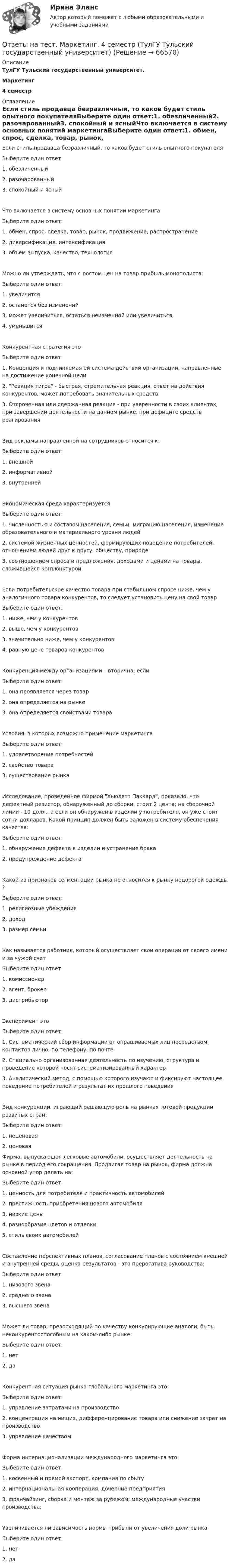      
            Описание
            ТулГУ Тульский государственный университет.Маркетинг4 семестр 
            Оглавление
             Если стиль продавца безразличный, то каков будет стиль опытного покупателяВыберите один ответ:1. обезличенный2. разочарованный3. спокойный и ясныйЧто включается в систему основных понятий маркетингаВыберите один ответ:1. обмен, спрос, сделка, товар, рынок, продвижение, распространение2. диверсификация, интенсификация3. объем выпуска, качество, технологияМожно ли утверждать, что с ростом цен на товар прибыль монополиста:Выберите один ответ:1. увеличится2. останется без изменений3. может увеличиться, остаться неизменной или увеличиться,4. уменьшитсяКонкурентная стратегия этоВыберите один ответ:1. Концепция и подчиняемая ей система действий организации, направленные на достижение конечной цели2. Реакция тигра - быстрая, стремительная реакция, ответ на действия конкурентов, может потребовать значительных средств3. Отсроченная или сдержанная реакция - при уверенности в своих клиентах, при завершении деятельности на данном рынке, при дефиците средств реагированияВид рекламы направленной на сотрудников относится к:Выберите один ответ:1. внешней2. информативной3. внутреннейЭкономическая среда характеризуетсяВыберите один ответ:1. численностью и составом населения, семьи, миграцию населения, изменение образовательного и материального уровня людей2. системой жизненных ценностей, формирующих поведение потребителей, отношением людей друг к другу, обществу, природе3. соотношением спроса и предложения, доходами и ценами на товары, сложившейся конъюнктуройЕсли потребительское качество товара при стабильном спросе ниже, чем у аналогичного товара конкурентов, то следует установить цену на свой товарВыберите один ответ:1. ниже, чем у конкурентов2. выше, чем у конкурентов3. значительно ниже, чем у конкурентов4. равную цене товаров-конкурентовКонкуренция между организациями – вторична, еслиВыберите один ответ:1. она проявляется через товар2. она определяется на рынке3. она определяется свойствами товараУсловия, в которых возможно применение маркетингаВыберите один ответ:1. удовлетворение потребностей2. свойство товара3. существование рынкаИсследование, проведенное фирмой Хьюлетт Паккард, показало, что дефектный резистор, обнаруженный до сборки, стоит 2 цента; на сборочной линии - 10 долл., а если он обнаружен в изделии у потребителя, он уже стоит сотни долларов. Какой принцип должен быть заложен в систему обеспечения качества:Выберите один ответ:1. обнаружение дефекта в изделии и устранение брака2. предупреждение дефектаКакой из признаков сегментации рынка не относится к рынку недорогой одежды ?Выберите один ответ:1. религиозные убеждения2. доход3. размер семьиКак называется работник, который осуществляет свои операции от своего имени и за чужой счетВыберите один ответ:1. комиссионер2. агент, брокер3. дистрибьюторЭксперимент этоВыберите один ответ:1. Систематический сбор информации от опрашиваемых лиц посредством контактов лично, по телефону, по почте2. Специально организованная деятельность по изучению, структура и проведение которой носят систематизированный характер3. Аналитический метод, с помощью которого изучают и фиксируют настоящее поведение потребителей и результат их прошлого поведенияВид конкуренции, играющий решающую роль на рынках готовой продукции развитых стран:Выберите один ответ:1. неценовая2. ценоваяФирма, выпускающая легковые автомобили, осуществляет деятельность на рынке в период его сокращения. Продвигая товар на рынок, фирма должна основной упор делать на:Выберите один ответ:1. ценность для потребителя и практичность автомобилей2. престижность приобретения нового автомобиля3. низкие цены4. разнообразие цветов и отделки5. стиль своих автомобилейСоставление перспективных планов, согласование планов с состоянием внешней и внутренней среды, оценка результатов - это прерогатива руководства:Выберите один ответ:1. низового звена2. среднего звена3. высшего звенаМожет ли товар, превосходящий по качеству конкурирующие аналоги, быть неконкурентоспособным на каком-либо рынке:Выберите один ответ:1. нет2. даКонкурентная ситуация рынка глобального маркетинга это:Выберите один ответ:1. управление затратами на производство2. концентрация на нищих, дифференцирование товара или снижение затрат на производство3. управление качествомФорма интернационализации международного маркетинга это:Выберите один ответ:1. косвенный и прямой экспорт, компания по сбыту2. интернациональная кооперация, дочерние предприятия3. франчайзинг, сборка и монтаж за рубежом; международные участки производства;Увеличивается ли зависимость нормы прибыли от увеличения доли рынкаВыберите один ответ:1. нет2. да  
            
            
            Ответы на тест Макроэкономическое планирование и прогнозирование СинергияОтветы на тест. Маркетинг. 4 семестр (ТулГУ Тульский государственный университет)Ответы на тест Маркетинг в индустрии гостеприимства СинергияОтветы на тест Маркетинг в медиапространстве. МФПУ СинергияОтветы на тест Маркетинговые исследования и ситуационный анализ СинергияОтветы на тест Маркетинг СинергияОтветы на тест. Маси. Автоматизация расчетов строительных конструкций зданий и сооружений. Набрано 75%.     1274Ответы на тест / МАГУ / Лидерство и командообразование / 50 вопросов / Итоговый тестОтветы на тест / МАГУ / Основы противодействия коррупции / 40 вопросов / Итоговый тестОтветы на тест. Магу. Технологии обработки информации. Набрано 73%.     1470Ответы на тест. Мади. Техническая эксплуатация автомобилей. Набрано 88%.   1467 Ответы на тест Макроэкономика ИМЭСОтветы на тест Макроэкономика (продвинутый уровень) СинергияОтветы на тест Макроэкономика Синергия