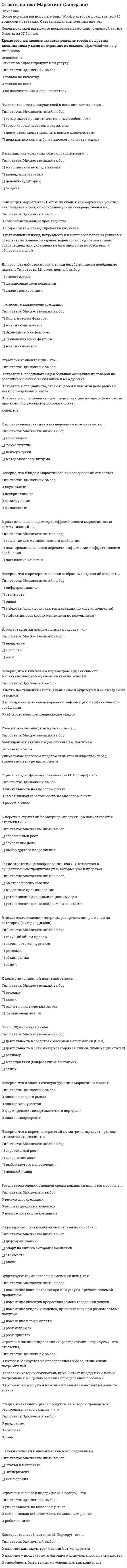     
          Описание
          70 вопросов с ответами, 2020-2021 годРезультаты 90/100 баллов - ОТЛИЧНОВсе ответы в файле выделены желтым цветом 
          Оглавление
          1. Неверно, что к критериям оценки выбранных стратегий относят …· дифференциацию· стоимость· риски· гибкость (когда допускаются вариации по ходу исполнения)· эффективность (достижение цели по результатам)2. Неверно, что к стадиям жизненного цикла продукта относится …· зрелость· выход на рынок· рост3. Для расчета себестоимости и точки безубыточности необходимо иметь …· оценку затрат· финансовые цели компании· анализ конкуренции4. Неверно, что к ключевым параметрам эффективности маркетинговых коммуникаций можно отнести …· четко поставленные цели (знание своей аудитории и ее ожидаемых откликов)· планирование каналов передачи информации и эффективности сообщения· заблаговременное предложение скидок5. Стратегия установления цен по географическому признаку означает установление цен …· с учетом психологии покупателя· с учетом географического местоположения· на международных рынках6. Конкурентоспособность (по М. Портеру) – это …· наличие минимум трех отличий от конкурента· наличие у продукта хотя бы одного конкурентного преимущества· способность быть таким же успешным, как конкурент7. Такие показатели, как …, относятся к качественным показателям целевого рынка· структура потребностей клиентов· темпы изменения рынка· объем рынкаспособы получения информации потребителем8. Вторая стадия жизненного цикла продукта – «…»· внедрение· зрелость· рост9. Стратегия селективной специализации – это …· стратегия, предполагающая большой ассортимент товаров на различных рынках, не связанный· между собой· стратегия специалиста, стремящегося к высокой доле рынка в четко определенной нише· стратегия, предполагающая специализацию на одной функции, но при этом обслуживается широкий спектр клиентов10. К вопросам формирования товарной политики можно отнести …· определение ассортиментного перечня (групп)· расчет прибыли· количество и состав ТОП-ассортимента· расширение или сужение товарного ассортимента11. . Неверно, что к оценке эффективности маркетинговых мероприятий относят …· марочный капитал· полностью освоенный бюджет· общую положительную оценку12. При выходе на рынок рекомендуется использовать …· установление цены с учетом психологии покупателя· мотивационные программы для торгового персонала дистрибьюторов· мотивационные программы торговых точек розничной и оптовой торговли13. Работа над маркетинговым исследованием начинается …· с разработки плана исследования· со сбора информации· с определения проблемы и целей исследования14. Концепция маркетинга «Совершенствование производства» заключается в том, что основные усилия сосредоточены на …· повышении эффективности системы распределения· постоянном совершенствовании товара· сфере сбыта и стимулирования клиентов· совершенствовании производства15. Клиент выбирает продукт или услугу …· только по качеству· только по цене· по соответствию «цена – качество»16. … можно отнести к кабинетным исследованиям· Вторичную внутреннюю информацию· Вторичную внешнюю информацию· Наблюдения17. Неверно, что к перечню стратегий по матрице «продукт – рынок» относится стратегия«…»· агрессивный рост· сохранение доли· выбор другого направления· ценовой лидер18. … можно отнести к внекабинетным исследованиям· Статьи в интернете· Эксперимент· Наблюдения19. К критериям сегментации физических лиц можно отнести …· демографические критерии· социально-экономические критерии· объективные характеристики предприятий-потребителей20. Чувствительность покупателей к цене снижается, когда …· товар имеет яркие отличительные особенности· товар хорошо известен покупателю· покупатель может сравнить цены с конкурентами· цена как показатель более высокого качества товара21. По итогам матрицы «продукт – рынок» в качестве результата можно получить выбор …· территории для развития· ассортимента для развития· приоритетов и стратегии действий на пересечении «продукт – рынок»22. В ряду ключевых параметров эффективности маркетинговых коммуникаций - ...· создание коммуникационногосообщения· планирование каналов передачи информации и эффективности сообщения· повышение качества23. Стратегия «дифференцирование» (по М. Портеру) – это …· уникальность на массовом рынке· самая низкая себестоимость на массовом рынке· работа в нише24. Стратегия функционального специалиста – это …· стратегия, предполагающая большой ассортимент товаров на различных рынках, не связанный между собой· стратегия специалиста, стремящегося к высокой доле рынка в четко определенной нише· стратегия, предполагающая специализацию на одной функции, но при этом обслуживается· широкий спектр клиентов25. К стратегиям по матрице И. Ансоффа относят …· разработку товара· диверсификацию· агрессивный рост26. К вирусному маркетингу относят …· рекомендуемые ссылки· вирусные ролики· пиар (PR)· мнения экспертов, лидеров мнений27. Технология разработки нового товара включает …· поиск новых идей· экономический анализ· расчет логистических затрат· разработка концепции товара28. К инструментам, наиболее эффективным для сети посредников, можно отнести …· личные продажи· специальные события· рекламу· полевой маркетинг29. … относят к макросреде компании· Политические факторы· Анализ конкурентов· Экономические факторы· Технологические факторы· Анализ клиентов30. К формированию системы продаж (конфигурации каналов сбыта) относят …· аудит системы продаж· разработку прогноза и плана продаж· разработку новых продуктов· формирование коммерческих предложений31. Пиар (PR) включает в себя …· деятельность в средствах массовой информации (СМИ)· деятельность в сети Интернет (горячая линия, публикации статей)· рекламу· мероприятия (конференции, выставки)· акции32. Стратегия «ценовой лидер» (по М. Портеру) – это …· уникальность на массовом рынке· самая низкая себестоимость на массовом рынке· работа в нише33. Формула позиционирования включает в себя …· товарную категорию· функциональное назначение· целевую группу потребителей· преимущества конкурента34. К проективным техникам исследования можно отнести …· ассоциации· фокус-группы· психорисунки· метод мозгового штурма35. К критериям оценки выбранных стратегий относят …· дифференциацию· опору на сильные стороны компании· стоимость· риски36. Такие стратегии ценообразования, как «…», относятся к новым продуктам· быстрое «снятие сливок»· медленное «снятие сливок»· установление дискриминационных цен· установление цен со скидками и зачетами37. Выбрать наиболее эффективные инструменты продвижения товаров (услуг) можно с использованием таких факторов, как …· креативность· возможность донести большой объем информации· цена контакта· охват целевой аудитории38. Стадия жизненного цикла продукта, на которой проводится распродажа и уход с рынка, -«...»· внедрение· зрелость· спад39. Существуют такие способы изменения цены, как …· изменение количества товара или услуги, предоставляемой продавцом· изменение качества предоставляемого товара или услуги· изменение скидок и наценок, применяемых при разном объеме покупки· изменение формы оплаты· рост издержек· рост прибыли40. К ценности для потребителя относятся такие факторы, как …· ценность продукта· ценность сопутствующих услуг· затраты времени· ценность персонала· денежные затраты41. Для стратегического планирования необходим … вид анализа· логистический· внутренний· внешний42. Стратегия концентрации – это …· стратегия, предполагающая большой ассортимент товаров на различных рынках, не связанный между собой· стратегия специалиста, стремящегося к высокой доле рынка в четко определенной нише· стратегия, предполагающая специализацию на одной функции, но при этом обслуживается широкий спектр клиентов43. К перечню стратегий по матрице «продукт – рынок» относится стратегия «…»· агрессивный рост· сохранение доли· выбор другого направления44. К коммуникационной политике относят …· рекламу· акции· расчет логистических затрат· финансовый анализ45. В числе составляющих матрицы распределения регионов на категории (Питер Р. Диксон) – …· текущий объем продаж· активность конкурентов· реклама· объем рынка· акции46. Стратегия «концентрация» (по М. Портеру) – это …· уникальность на массовом рынке· самая низкая себестоимость на массовом рынке· работа в нише47. Такие показатели, как …, относятся к количественным показателям целевого рынка· объем рынка· темпы изменения рынка· доли отечественных и импортных товаров· способы получения информации потребителем· сегментация и выделение целевых сегментов48. Неверно, что к видам маркетинговых исследований относятся …каузальные· дескриптивные· зондирующие· финансовые· рентабельность маркетинговых инвестиций49. С помощью системы маркетинга можно решить такие задачи, как …· определение финансовой стабильности компании· выявление потенциального спроса и неудовлетворенных потребностей· планирование товарного ассортимента и цен· разработка мер для наиболее полного удовлетворения существующего спроса· разработка мер по совершенствованию организации производства50. Итогом сегментации рынка можно считать …· целевые сегменты· план продаж· оценку рынка· основные предложения по доработке51. Концепция маркетинга «Совершенствование товара» заключается в том, что основные усилия сосредоточены на …· повышении эффективности системы распределения· постоянном совершенствовании товара· сфере сбыта и стимулирования клиентов· определении нужд и потребностей целевых рынков и на обеспечении желаемой удовлетворенности52. Концепция маркетинга «Интенсификация коммерческих усилий» заключается в том, что основные усилия сосредоточены на ...· совершенствовании производства· сфере сбыта и стимулирования клиентов· установлении нужд, потребностей и интересов целевых рынков и обеспечении желаемой· удовлетворенности с одновременным сохранением или укреплением благополучия потребителя и· общества в целом53. В медиаплане компании обычно расписывают …· мероприятия по продвижению· календарный график· целевую аудиторию· бюджет54. Стратегия позиционирования «характеристики и атрибуты» – это стратегия, …· которая базируется на определенном образе, стиле жизни потребителей· согласно которой покупатель приобретает продукт не с целью потребления, а с целью решения определенной проблемы· которая фокусируется на отличительных свойствах марочного товара55. Концепция целевого маркетинга заключается в том, что основные усилия сосредоточены на …· совершенствовании производства· постоянном совершенствовании товара· определении нужд и потребностей целевых рынков и обеспечении желаемой удовлетворенности· установлении нужд, потребностей и интересов целевых рынков и обеспечении желаемой удовлетворенности с одновременным сохранением или укреплением благополучия потребителя и общества в целом56. В числе тех, кто может участвовать в экспертном определении сегментов потребителей в качестве экспертов – специалисты по …· Снабжению· маркетингу· продажам· логистике57. Роль маркетинговых коммуникаций – в …· побуждении к активным действиям, т.е. покупкам· расчете прибыли· уникальном торговом предложении (преимуществе) перед аналогами, выгоде для клиента58. Эффективность маркетинговых мероприятий оценивается по …· результатам продаж· общей положительной оценке· рентабельности маркетинговых инвестиций59. К критериям сегментации юридических лиц можно отнести …· критерии социально-экономического развития регионов· объективные характеристики предприятий-потребителей· демографические критерии60. К инструментам торгового маркетинга относят …· мотивацию собственного штата отдела продаж· мотивацию экспертов· вирусный маркетинг61. В числе основных функций маркетинга в компании – …· финансовая· аналитическая· производственная (развитие ассортимента)· сбытовая (поддержка продаж)· управление персоналом62. Ко вторичным источникам информации можно отнести …· интервью· прессу· интернет· статистику· эксперимент63. относят к микросреде компании· Технологические факторы· Анализ конкурентов· Анализ клиентов· Анализ поставщиков64. Неверно, что в аналитическую функцию маркетинга входит …· анализ целевого рынка· анализ конкурентов· формирование ассортиментного портфеля· анализ макросреды65. Роль каналов продаж заключается в …· продаже продуктов и услуг компании с учетом поставленных целей и ожиданий клиентов· расчете затрат· расчете логистических затрат66. Неверно, что в формулу позиционирования можно включить …· функциональное назначение· целевую группу потребителей· преимущества конкурента67. К первичным источникам информации можно отнести …· интервью· наблюдение· фокус-группы· статистику68. К способам профилактики ценовых войн относят …· агрессивный рост· сохранение доли рынка· повышение качества товара (услуги)· заблаговременное предложение скидок69. Результатом оценки внешней среды компании является перечень …· рисков для компании· ее потенциальных клиентов· возможностей для компании70. Такие стратегии ценообразования, как «…», относятся к существующим продуктам (тем, которые уже в продаже)· быстрое проникновение· медленное проникновение· установление дискриминационных цен· установление цен со скидками и зачетами 
            
            
            ответы на тест маркетинг синергия. 2Ответы на тест Маркетинг (Синергия, 2021 г.) 70 вопросов с ответамиответы на тест маркетинг синергия. 3Ответы на тест / Маркетинг / СПбУТУиЭ / 30 вопросов / Результат 80%ответы на тест Математика Алгебра и начала математического анализа Синергия СПО ( 60 штук) ответы на тест математика синергия  ответы на тест математика синергия 2 семестр Ответы на тест Макроэкономическое планирование и прогнозирование. Синергия - 2021Ответы на тест Макроэкономическое планирование и прогнозирование. Синергия - 2021Ответы на тест Маркетинг. 120 вопросов с ответами. Ответы на тест Маркетинг - 2021. СинергияОтветы на тест Маркетинг Виттеответы на тест маркетинг синергияОтветы на тест Маркетинг. Синергия