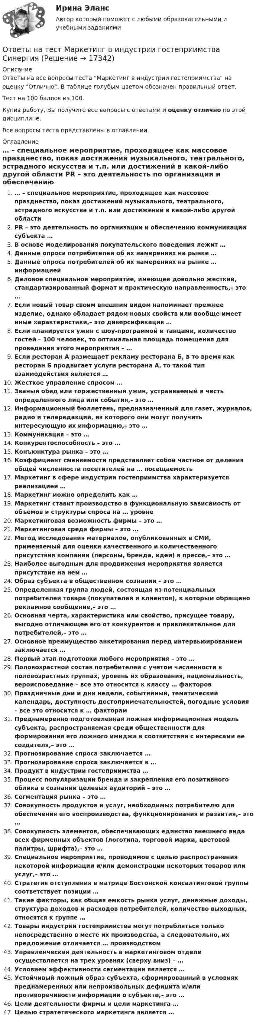     
          Описание
          Ответы на все вопросы теста Маркетинг в индустрии гостеприимства на оценку Отлично. В таблице голубым цветом обозначен правильный ответ.Тест на 100 баллов из 100.Купив работу, Вы получите все вопросы с ответами и оценку отлично по этой дисциплине.Все вопросы теста представлены в оглавлении. 
          Оглавление
           … – специальное мероприятие, проходящее как массовое празднество, показ достижений музыкального, театрального, эстрадного искусства и т.п. или достижений в какой-либо другой области PR – это деятельность по организации и обеспечению коммуникации субъекта … В основе моделирования покупательского поведения лежит … Данные опроса потребителей об их намерениях на рынке … Данные опроса потребителей об их намерениях на рынке … информацией Деловое специальное мероприятие, имеющее довольно жесткий, стандартизированный формат и практическую направленность,– это … Если новый товар своим внешним видом напоминает прежнее изделие, однако обладает рядом новых свойств или вообще имеет иные характеристики,– это диверсификация … Если планируется ужин с шоу-программой и танцами, количество гостей – 100 человек, то оптимальная площадь помещения для проведения этого мероприятия – … Если ресторан А размещает рекламу ресторана Б, в то время как ресторан Б продвигает услуги ресторана А, то такой тип взаимодействия является … Жесткое управление спросом … Званый обед или торжественный ужин, устраиваемый в честь определенного лица или события,– это … Информационный бюллетень, предназначенный для газет, журналов, радио и телередакций, из которого они могут получить интересующую их информацию,– это … Коммуникация – это … Конкурентоспособность – это … Конъюнктура рынка – это … Коэффициент сменяемости представляет собой частное от деления общей численности посетителей на … посещаемость Маркетинг в сфере индустрии гостеприимства характеризуется реализацией … Маркетинг можно определить как … Маркетинг ставит производство в функциональную зависимость от объемов и структуры спроса на … уровне Маркетинговая возможность фирмы – это … Маркетинговая среда фирмы – это … Метод исследования материалов, опубликованных в СМИ, применяемый для оценки качественного и количественного присутствия компании (персоны, бренда, идеи) в прессе,– это … Наиболее выгодным для продвижения мероприятия является присутствие на нем … Образ субъекта в общественном сознании – это … Определенная группа людей, состоящая из потенциальных потребителей товара (покупателей и клиентов), к которым обращено рекламное сообщение,– это … Основная черта, характеристика или свойство, присущее товару, выгодно отличающее его от конкурентов и привлекательное для потребителей,– это … Основное преимущество анкетирования перед интервьюированием заключается … Первый этап подготовки любого мероприятия – это … Половозрастной состав потребителей с учетом численности в половозрастных группах, уровень их образования, национальность, вероисповедание – все это относится к классу … факторов Праздничные дни и дни недели, событийный, тематический календарь, доступность достопримечательностей, погодные условия – все это относится к … факторам Преднамеренно подготовленная ложная информационная модель субъекта, распространяемая среди общественности для формирования его ложного имиджа в соответствии с интересами ее создателя,– это … Прогнозирование спроса заключается … Прогнозирование спроса заключается в … Продукт в индустрии гостеприимства … Процесс популяризации бренда и закрепления его позитивного облика в сознании целевых аудиторий – это … Сегментация рынка – это … Совокупность продуктов и услуг, необходимых потребителю для обеспечения его воспроизводства, функционирования и развития,– это … Совокупность элементов, обеспечивающих единство внешнего вида всех фирменных объектов (логотипа, торговой марки, цветовой палитры, шрифта),– это … Специальное мероприятие, проводимое с целью распространения некоторой информации и/или демонстрации некоторых товаров или услуг,– это … Стратегия отступления в матрице Бостонской консалтинговой группы соответствует позиции … Такие факторы, как общая емкость рынка услуг, денежные доходы, структура доходов и расходов потребителей, количество выходных, относятся к группе … Товары индустрии гостеприимства могут потребляться только непосредственно в месте их производства, а следовательно, их предложение отличается … производством Управленческая деятельность в маркетинговом отделе осуществляется на трех уровнях (сверху вниз) – … Условием эффективности сегментации является … Устойчивый ложный образ субъекта, сформированный в условиях преднамеренных или непроизвольных дефицита и/или противоречивости информации о субъекте,– это … Цели деятельности фирмы и цели маркетинга … Целью стратегического маркетинга является … 
            
            
            Ответы на тест. Маркетинг. 4 семестр (ТулГУ Тульский государственный университет)Ответы на тест Маркетинг в индустрии гостеприимства СинергияОтветы на тест Маркетинг в медиапространстве. МФПУ СинергияОтветы на тест Маркетинговые исследования и ситуационный анализ СинергияОтветы на тест Маркетинг СинергияОтветы на тест. Маси. Автоматизация расчетов строительных конструкций зданий и сооружений. Набрано 75%.     1274Ответы на тест. Маси. Основания и фундаменты. Набрано 76%.    1464Ответы на тест / МАГУ / Основы противодействия коррупции / 40 вопросов / Итоговый тестОтветы на тест. Магу. Технологии обработки информации. Набрано 73%.     1470Ответы на тест. Мади. Техническая эксплуатация автомобилей. Набрано 88%.   1467 Ответы на тест Макроэкономика ИМЭСОтветы на тест Макроэкономика (продвинутый уровень) СинергияОтветы на тест Макроэкономика СинергияОтветы на тест Макроэкономика. Синергия и МТИ. 73 вопроса. Сдача 100 %!