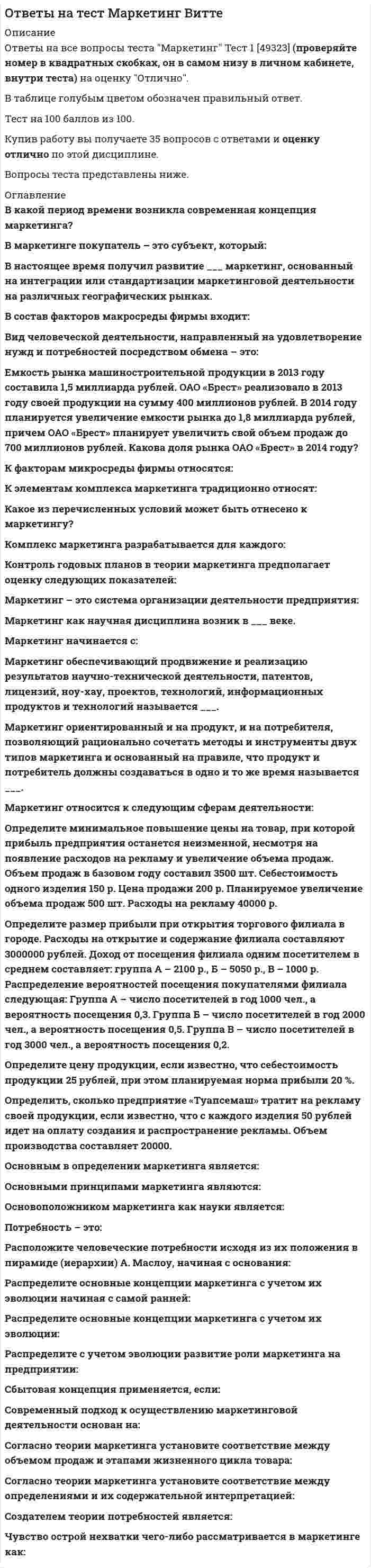     
          Описание
          ответы на тест маркетинг синергиятест сдан на 97  баллов 30 вопросов и ответовесли вам нужна помощь в сдаче именно вашего теста, пишите мне в личку ->   -> написать сообщениепосле покупки получите файл, где будут вопросы и ответы , ответ выделен цветомвсе набрано в ворд, можно пользоваться поиском по тексту ctr+f 
          Оглавление
           1.	Неверно, что к оценке эффективности маркетинговых мероприятий относят … марочный капиталполностью освоенный бюджетобщую положительную оценкурентабельность маркетинговых инвестиций 2.	Неверно, что к стадиям жизненного цикла продукта относится …Внедрение зрелостьвыход на рынокрост 3.	Концепция маркетинга «Совершенствование товара» заключается в том, что основные усилия сосредоточены на …  повышении эффективности системы распределенияпостоянном совершенствовании товарасфере сбыта и стимулирования клиентовопределении нужд и потребностей целевых рынков и на обеспечении желаемой удовлетворенности 4.	Для стратегического планирования необходим … вид анализалогистическийвнутреннийвнешний 5.	Клиент выбирает продукт или услугу …только по качествутолько по ценепо соответствию «цена – качество»6.	Роль каналов продаж заключается в …продаже продуктов и услуг компании с учетом поставленных целей и ожиданий клиентоврасчете затратрасчете логистических затрат 7.	Концепция маркетинга «Интенсификация коммерческих усилий» заключается в том, что основные усилия сосредоточены на …совершенствовании производствасфере сбыта и стимулирования клиентовустановлении нужд, потребностей и интересов целевых рынков и обеспечении желаемой удовлетворенности с одновременным сохранением или укреплением благополучия потребителя и общества в целом 8.	К первичным источникам информации можно отнести …интервьюнаблюдениефокус-группыстатистику 9.	Ко вторичным источникам информации можно отнести …интервьюпрессуинтернетстатистикуэксперимент 10.	Стратегия «ценовой лидер» (по М. Портеру) – это …уникальность на массовом рынкесамая низкая себестоимость на массовом рынкеработа в нише 11.	К коммуникационной политике относят … Рекламу + акциирасчет логистических затратфинансовый анализ12.	Стратегия позиционирования «характеристики и атрибуты» – это стратегия, …которая базируется на определенном образе, стиле жизни потребителейсогласно которой покупатель приобретает продукт не с целью потребления, а с целью решения определенной проблемыкоторая фокусируется на отличительных свойствах марочного товара13.	Стратегия установления цен по географическому признаку означает установление цен … с учетом психологии покупателяс учетом географического местоположенияна международных рынках 14.	По итогам матрицы «продукт – рынок» в качестве результата можно получить выбор …территории для развитияассортимента для развитияприоритетов и стратегии действий на пересечении «продукт – рынок»15.	К вирусному маркетингу относят …рекомендуемые ссылкивирусные роликипиар (PR)мнения экспертов, лидеров мнений 16.	К критериям сегментации юридических лиц можно отнести …критерии социально-экономического развития регионовобъективные характеристики предприятий-потребителейдемографические критерии 17. Стратегия селективной специализации – это …стратегия, предполагающая большой ассортимент товаров на различных рынках, не связанный между собой стратегия специалиста, стремящегося к высокой доле рынка в четко определенной нишестратегия, предполагающая специализацию на одной функции, но при этом обслуживается широкий спектр клиентов18.	 В числе составляющих матрицы распределения регионов на категории (Питер Р. Диксон) – … Множественный выбортекущий объем продажактивность конкурентоврекламаобъем рынкаакции 19.	Такие показатели, как …, относятся к количественным показателям целевого рынкаобъем рынкатемпы изменения рынкадоли отечественных и импортных товаровспособы получения информации потребителемсегментация и выделение целевых сегментов 20.	При выходе на рынок рекомендуется использовать …установление цены с учетом психологии покупателямотивационные программы для торгового персонала дистрибьюторовмотивационные программы торговых точек розничной и оптовой торговли 21.	Стадия жизненного цикла продукта, на которой проводится распродажа и уход с рынка, – «…»Внедрение зрелость спад 22.	Неверно, что к видам маркетинговых исследований относятся …каузальныедескриптивныезондирующиефинансовые23.	Чувствительность покупателей к цене снижается, когда …товар имеет яркие отличительные особенноститовар хорошо известен покупателюпокупатель может сравнить цены с конкурентамицена как показатель более высокого качества товара 24.	Концепция целевого маркетинга заключается в том, что основные усилия сосредоточены на …совершенствовании производствапостоянном совершенствовании товараопределении нужд и потребностей целевых рынков и обеспечении желаемой удовлетворенностиустановлении нужд, потребностей и интересов целевых рынков и обеспечении желаемой удовлетворенности с одновременным сохранением или укреплением благополучия потребителя и общества в целом25.	Работа над маркетинговым исследованием начинается … с разработки плана исследованиясо сбора информациис определения проблемы и целей исследования 26.	Эффективность маркетинговых мероприятий оценивается по …результатам продажобщей положительной оценкерентабельности маркетинговых инвестиций 27.	К способам профилактики ценовых войн относят …агрессивный ростсохранение доли рынкаповышение качества товара (услуги)заблаговременное предложение скидок28.	Формула позиционирования включает в себя …товарную категориюфункциональное назначениецелевую группу потребителейпреимущества конкурента29.	… можно отнести к кабинетным исследованиямВторичную внутреннюю информациюВторичную внешнюю информациюНаблюдения 30.	К инструментам, наиболее эффективным для сети посредников, можно отнести …личные продажиспециальные событиярекламуполевой маркетинг 
          Список литературы
           1.	Неверно, что к оценке эффективности маркетинговых мероприятий относят … марочный капиталполностью освоенный бюджетобщую положительную оценкурентабельность маркетинговых инвестиций 2.	Неверно, что к стадиям жизненного цикла продукта относится …Внедрение зрелостьвыход на рынокрост 3.	Концепция маркетинга «Совершенствование товара» заключается в том, что основные усилия сосредоточены на …  повышении эффективности системы распределенияпостоянном совершенствовании товарасфере сбыта и стимулирования клиентовопределении нужд и потребностей целевых рынков и на обеспечении желаемой удовлетворенности 4.	Для стратегического планирования необходим … вид анализалогистическийвнутреннийвнешний 5.	Клиент выбирает продукт или услугу …только по качествутолько по ценепо соответствию «цена – качество»6.	Роль каналов продаж заключается в …продаже продуктов и услуг компании с учетом поставленных целей и ожиданий клиентоврасчете затратрасчете логистических затрат 7.	Концепция маркетинга «Интенсификация коммерческих усилий» заключается в том, что основные усилия сосредоточены на …совершенствовании производствасфере сбыта и стимулирования клиентовустановлении нужд, потребностей и интересов целевых рынков и обеспечении желаемой удовлетворенности с одновременным сохранением или укреплением благополучия потребителя и общества в целом 8.	К первичным источникам информации можно отнести …интервьюнаблюдениефокус-группыстатистику 9.	Ко вторичным источникам информации можно отнести …интервьюпрессуинтернетстатистикуэксперимент 10.	Стратегия «ценовой лидер» (по М. Портеру) – это …уникальность на массовом рынкесамая низкая себестоимость на массовом рынкеработа в нише 11.	К коммуникационной политике относят … Рекламу + акциирасчет логистических затратфинансовый анализ12.	Стратегия позиционирования «характеристики и атрибуты» – это стратегия, …которая базируется на определенном образе, стиле жизни потребителейсогласно которой покупатель приобретает продукт не с целью потребления, а с целью решения определенной проблемыкоторая фокусируется на отличительных свойствах марочного товара13.	Стратегия установления цен по географическому признаку означает установление цен … с учетом психологии покупателяс учетом географического местоположенияна международных рынках 14.	По итогам матрицы «продукт – рынок» в качестве результата можно получить выбор …территории для развитияассортимента для развитияприоритетов и стратегии действий на пересечении «продукт – рынок»15.	К вирусному маркетингу относят …рекомендуемые ссылкивирусные роликипиар (PR)мнения экспертов, лидеров мнений 16.	К критериям сегментации юридических лиц можно отнести …критерии социально-экономического развития регионовобъективные характеристики предприятий-потребителейдемографические критерии 17. Стратегия селективной специализации – это …стратегия, предполагающая большой ассортимент товаров на различных рынках, не связанный между собой стратегия специалиста, стремящегося к высокой доле рынка в четко определенной нишестратегия, предполагающая специализацию на одной функции, но при этом обслуживается широкий спектр клиентов18.	 В числе составляющих матрицы распределения регионов на категории (Питер Р. Диксон) – … Множественный выбортекущий объем продажактивность конкурентоврекламаобъем рынкаакции 19.	Такие показатели, как …, относятся к количественным показателям целевого рынкаобъем рынкатемпы изменения рынкадоли отечественных и импортных товаровспособы получения информации потребителемсегментация и выделение целевых сегментов 20.	При выходе на рынок рекомендуется использовать …установление цены с учетом психологии покупателямотивационные программы для торгового персонала дистрибьюторовмотивационные программы торговых точек розничной и оптовой торговли 21.	Стадия жизненного цикла продукта, на которой проводится распродажа и уход с рынка, – «…»Внедрение зрелость спад 22.	Неверно, что к видам маркетинговых исследований относятся …каузальныедескриптивныезондирующиефинансовые23.	Чувствительность покупателей к цене снижается, когда …товар имеет яркие отличительные особенноститовар хорошо известен покупателюпокупатель может сравнить цены с конкурентамицена как показатель более высокого качества товара 24.	Концепция целевого маркетинга заключается в том, что основные усилия сосредоточены на …совершенствовании производствапостоянном совершенствовании товараопределении нужд и потребностей целевых рынков и обеспечении желаемой удовлетворенностиустановлении нужд, потребностей и интересов целевых рынков и обеспечении желаемой удовлетворенности с одновременным сохранением или укреплением благополучия потребителя и общества в целом25.	Работа над маркетинговым исследованием начинается … с разработки плана исследованиясо сбора информациис определения проблемы и целей исследования 26.	Эффективность маркетинговых мероприятий оценивается по …результатам продажобщей положительной оценкерентабельности маркетинговых инвестиций 27.	К способам профилактики ценовых войн относят …агрессивный ростсохранение доли рынкаповышение качества товара (услуги)заблаговременное предложение скидок28.	Формула позиционирования включает в себя …товарную категориюфункциональное назначениецелевую группу потребителейпреимущества конкурента29.	… можно отнести к кабинетным исследованиямВторичную внутреннюю информациюВторичную внешнюю информациюНаблюдения 30.	К инструментам, наиболее эффективным для сети посредников, можно отнести …личные продажиспециальные событиярекламуполевой маркетинг
            
            
            ответы на тест маркетинг синергияОтветы на тест Маркетинг. СинергияОтветы на тест Маркетинг (Синергия)ответы на тест маркетинг синергия. 2Ответы на тест Маркетинг (Синергия, 2021 г.) 70 вопросов с ответамиответы на тест маркетинг синергия. 3Ответы на тест / Маркетинг / СПбУТУиЭ / 30 вопросов / Результат 80%Ответы на тест Макроэкономика. Синергия - 2021ответы на тест Макроэкономика синергия 93%Ответы на тест Макроэкономическое планирование и прогнозирование (Синергия)Ответы на тест Макроэкономическое планирование и прогнозирование. Синергия - 2021Ответы на тест Макроэкономическое планирование и прогнозирование. Синергия - 2021Ответы на тест Маркетинг. 120 вопросов с ответами. Ответы на тест Маркетинг - 2021. Синергия