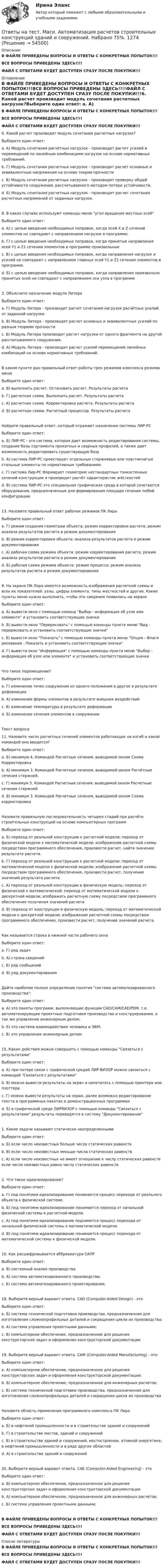     
            Описание
            В ФАЙЛЕ ПРИВЕДЕНЫ ВОПРОСЫ И ОТВЕТЫ С КОНКРЕТНЫХ ПОПЫТОК!!!ВСЕ ВОПРОСЫ ПРИВЕДЕНЫ ЗДЕСЬ!!!!ФАЙЛ С ОТВЕТАМИ БУДЕТ ДОСТУПЕН СРАЗУ ПОСЛЕ ПОКУПКИ!!! 
            Оглавление
            В ФАЙЛЕ ПРИВЕДЕНЫ ВОПРОСЫ И ОТВЕТЫ С КОНКРЕТНЫХ ПОПЫТОК!!!ВСЕ ВОПРОСЫ ПРИВЕДЕНЫ ЗДЕСЬ!!!!ФАЙЛ С ОТВЕТАМИ БУДЕТ ДОСТУПЕН СРАЗУ ПОСЛЕ ПОКУПКИ!!!6. Какой расчет производит модуль сочетания расчетных нагрузок?Выберите один ответ: a. А) Модуль сочетания расчётных нагрузок - производит расчет усилий и перемещений по линейным комбинациям нагрузок на основе нормативных требований. b. Г) Модуль сочетания расчетных нагрузок - производит расчет основные и эквивалентные напряжения на основе теории прочности c. В) Модуль сочетания расчетных нагрузок - производит проверку общей устойчивости сооружения, рассчитываемого методом потери устойчивости. d. Б) Модуль сочетания расчетных нагрузок - производит расчет сочетания расчетных напряжений от заданных нагрузок.8. В каких случаях используют команды меню угол вращения местных осейВыберите один ответ: a. А) с целью введения необходимых поправок, когда осей X и Z сечений элементов не совпадают с направлением нагрузок в программе. b. Г) с целью введения необходимых поправок, когда принятые направления осей Y1 и Z1 сечений элементов в программе произвольные c. В) с целью введения необходимых поправок, когда направления нагрузок и усилий не совпадают с направлением главных осей Y1 и Z1 сечения элементов в программе. d. Б) с целью введения необходимых поправок, когда направления произвольно принятых осей не совпадают с направлением оси узла в программе3. Объясните назначение модуля ЛитераВыберите один ответ: a. Г) Модуль Литера - производит расчет сочетания нагрузок расчётных усилий от заданной нагрузки b. В) Модуль Литера - производит расчет основных и эквивалентных усилий по разным теориям прочности c. Б) Модуль Литера производит расчет нагрузки от одного фрагмента на другой рассчитываемого сооружения. d. А) Модуль Литера - производит расчет усилий перемещений линейных комбинаций на основе нормативных требований.В каком пункте дан правильный ответ работы трех режимов комплекса режима менюВыберите один ответ: a. В) выполнить расчет. Остановить расчет. Результаты расчета b. Г) расчетная схема. Выполнить расчет. Результаты расчета c. А) расчетная схема. Корректировка расчета. Результаты расчета d. Б) расчетная схема. Расчетный процессор. Результаты расчетаНайдите правильный ответ, который отражает назначение системы ЛИР-РСВыберите один ответ: a. Б) ЛИР-РС - это система, которая дает возможность редактирования системы, создание базы сортамента прокатных и сварных профилей, а также дает возможность редактировать существующую базу b. А) система ЛИР-РС проектирует отдельные стержневые или пластинчатые стальные элементы по нормативным требованиям. c. Г) система Лир-РС Формирует геометрию нестандартных тонкостенных сечений конструкции и производит расчёт характеристик жёсткостей d. В) система ЛИР-РС это специальная графическая среда в которой сочетаются оборудования, предназначенные для формирования площади сечения любой конфигурации13. Назовите правильный ответ рабочих режимов ПК ЛираВыберите один ответ: a. Г) режим создания геометрии объекта; режим корректировки расчета; режим анализа результатов расчета и режим документирования b. В) режим корректировки объекта; анализа результатов расчета и режим документирования c. А) рабочая схема режима объекта: режим корректирования расчета; режим анализа результатов расчета и режим документирования d. Б) рабочая схема режима объекта: режим процесса; режим анализа результатов расчета и режим документирования9. На экране ПК Лира имеется возможность изображения расчетной схемы и всех их показателей: узлы, цифры элемента, типы жесткостей и другие. Какие пункты меню нужно выполнить, чтобы эти сведения появились на экранеВыберите один ответ: a. А) вывести окно с помощью команд Выбор - информация об узле или элементе и установить соответствующие значки b. В) вывести окно Перерисовать с помощью команды пункта меню Вид - перерисовать и установить соответствующие значки c. Б) вывести окно Показать с помощью команды пункта меню Опция - Флаги рисования - Показать и установить соответствующие значки d. Г) вывести окно Информация с помощью команды пункта меню Выбор - информация об узле или элементе и установить соответствующие значкиЧто такое перемещение?Выберите один ответ: a. Г) изменение точек сооружения из одного положения в другое в результате деформации b. А) изменение формы элементов в результате внешних воздействий c. В) изменение температуры в результате деформации d. Б) изменение сечения элементов в сооруженииТекст вопроса11. Назовите число расчетных сечений элементов работающих на изгиб и какой командой оно вводится?Выберите один ответ: a. Б) минимум 4. Командой Расчетные сечения, выводимой окном Схема Корректировка b. А) минимум 3. Командой Расчетные сечения, выводимой окном Расчётные сечения стержней. c. Г) минимум 5. Командой Расчетные сечения, выводимой окном Расчетные сечения стержней d. В) минимум 3. Командой Расчетные сечения, выводимой окном Схема корректировкаНазовите правильную последовательность четырех стадий при расчёте строительных конструкций на основе компьютерных программВыберите один ответ: a. Б) переход от реальной конструкции к расчетной модели; переход от физической модели к математической модели; изображение расчетной схемы посредством программного обеспечения, произвести расчет, найти значение результата расчета. b. Г) переход от реальной конструкции к расчетной модели; переход от математической модели к физической модели; изображение расчетной схемы посредством программного обеспечения, произвести расчет, получение значений результата расчета c. А) переход от реальной конструкции в физическую модель; переход от физической к математической; переход от математической модели к дискретной модели; изображать расчетную схему посредством программного обеспечения получения значений расчета d. В) переход от конструкции в физическую модель; переход от математической модели к дискретной модели; изображение расчетной схемы посредством программного обеспечения, произвести расчет, получение значений расчета.Как называется строка в нижней части рабочего окнаВыберите один ответ: a. Г) ряд задач b. А) строка сведений c. Б) ряд сообщений d. В) ряд документированияДайте наиболее полное определение понятия система автоматизированного производства:Выберите один ответ: a. А) это пакеты программ, выполняющие функции CAD/CAM/CAE/PDM, т.е. автоматизирующие проектные подготовки производства и конструирования, а так же управление инженерным делом; b. Б) это система взаимодействия человека и ЭВМ; c. В) это управление инженерным делом15. Какие действия можно совершить с помощью команды Связаться с результатамиВыберите один ответ: a. А) при потере связи с графической средой ЛИР-ВИЗОР можно связаться с командой Связаться с результатами b. В) можно вывести результаты на экран и напечатать с помощью принтера или плоттера c. Г) можно вывести результаты на экран, далее возможно редактирование текста в программных пакетах и демонстрационных программах d. Б) в графической среде ЛИРВИЗОР с помощью команды Связаться с результатами результаты переводятся в систему Документирование1. Какие задачи называют статически неопределеннымиВыберите один ответ: a. Б) если число неизвестных больше числа статических равенств b. В) если число неизвестных меньше числа статических равенств c. А) если число неизвестных не имеет отношение к числу статических равенств если число неизвестных равно числу статических равенств2. Что такое идеализирование?Выберите один ответ: a. Г) под понятием идеализирование понимается процесс перехода от реального объекта к физической системе. b. Б) под понятием идеализирование понимается переход от начальной физической системы к расчетной модели. c. А) под понятием идеализирование поднимется процесс перехода от начальной физической системы к математической модели. d. В) под понятием идеализирование понимается процесс перехода от математической системы к физической модели.16. Как расшифровывается аббревиатура САПРВыберите один ответ: a. В) системный анализ производства b. А) система автоматизированного производства; c. Б) система автоматизированного проектирования;18. Выберите верный вариант ответа. CAD (Computer-Aided Design) - этоВыберите один ответ: a. Б) система технической подготовки производства, предназначенная для изготовления сложнопрофильных деталей и сокращения цикла их производства; b. А) система управления проектными данными; c. В) компьютерное обеспечение, предназначенное для решения конструкторских задач и оформления конструкторской документации19. Выберите верный вариант ответа. CAM (Computer-Aided Manufacturing) - это:Выберите один ответ: a. А) компьютерное обеспечение, предназначенное для решения конструкторских задач и оформления конструкторской документации; b. Б) компьютерное обеспечение, предназначенное для инженерных расчетов; c. В) система технической подготовки производства, предназначенная для изготовления сложнопрофильных деталей и сокращения цикла их производстваНазовите область применения программного комплекса ПК ЛираВыберите один ответ: a. Б) в нефтяной промышленности и в строительстве зданий и сооружений b. Г) в строительстве мостов, зданий и сооружений c. В) в строительстве зданий и сооружений, мостостроении, атомной энергетике, в нефтяной промышленности и в ряде других областей d. А) в строительстве зданий и сооружений20. Выберите верный вариант ответа. CAE (Computer-Aided Engineering) - этоВыберите один ответ: a. В) компьютерное обеспечение, предназначенное для решения конструкторских задач и оформления конструкторской документации b. А) компьютерное обеспечение, предназначенное для инженерных расчетов; c. Б) система управления проектными данными;В ФАЙЛЕ ПРИВЕДЕНЫ ВОПРОСЫ И ОТВЕТЫ С КОНКРЕТНЫХ ПОПЫТОК!!!ВСЕ ВОПРОСЫ ПРИВЕДЕНЫ ЗДЕСЬ!!!!ФАЙЛ С ОТВЕТАМИ БУДЕТ ДОСТУПЕН СРАЗУ ПОСЛЕ ПОКУПКИ!!! 
            Список литературы
            В ФАЙЛЕ ПРИВЕДЕНЫ ВОПРОСЫ И ОТВЕТЫ С КОНКРЕТНЫХ ПОПЫТОК!!!ВСЕ ВОПРОСЫ ПРИВЕДЕНЫ ЗДЕСЬ!!!!ФАЙЛ С ОТВЕТАМИ БУДЕТ ДОСТУПЕН СРАЗУ ПОСЛЕ ПОКУПКИ!!!
            
            
            Ответы на тест Маркетинг СинергияОтветы на тест. Маси. Автоматизация расчетов строительных конструкций зданий и сооружений. Набрано 75%.     1274Ответы на тест. Маси. Основания и фундаменты. Набрано 76%.    1464Ответы на тест. Маси. Основы архитектуры. Набрано 83%.   1465Ответы на тест. Маси. Основы водоснабжения и водоотведения. Набрано 90%.    1466Ответы на тест. Маси. Строительные материалы. Набрано 80%.      1275Ответы на тест Математика для аналитики данных. Итоговый тест.  СинергияОтветы на тест Макроэкономика (продвинутый уровень) СинергияОтветы на тест Макроэкономика СинергияОтветы на тест Макроэкономика. Синергия и МТИ. 73 вопроса. Сдача 100 %!Ответы на тест Макроэкономическое планирование и прогнозирование СинергияОтветы на тест. Маркетинг. 4 семестр (ТулГУ Тульский государственный университет)Ответы на тест Маркетинг в индустрии гостеприимства СинергияОтветы на тест Маркетинг в медиапространстве. МФПУ Синергия