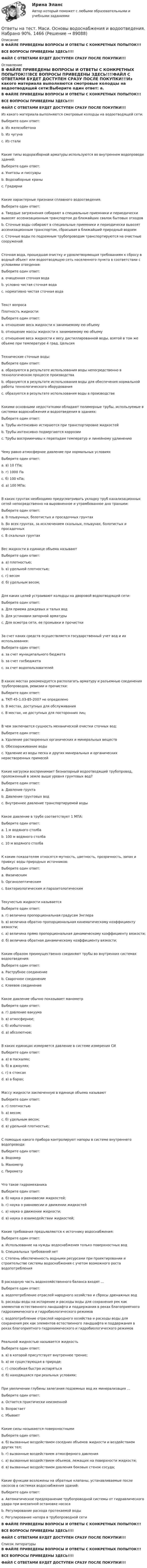     
            Описание
            В ФАЙЛЕ ПРИВЕДЕНЫ ВОПРОСЫ И ОТВЕТЫ С КОНКРЕТНЫХ ПОПЫТОК!!!ВСЕ ВОПРОСЫ ПРИВЕДЕНЫ ЗДЕСЬ!!!!ФАЙЛ С ОТВЕТАМИ БУДЕТ ДОСТУПЕН СРАЗУ ПОСЛЕ ПОКУПКИ!!! 
            Оглавление
            В ФАЙЛЕ ПРИВЕДЕНЫ ВОПРОСЫ И ОТВЕТЫ С КОНКРЕТНЫХ ПОПЫТОК!!!ВСЕ ВОПРОСЫ ПРИВЕДЕНЫ ЗДЕСЬ!!!!ФАЙЛ С ОТВЕТАМИ БУДЕТ ДОСТУПЕН СРАЗУ ПОСЛЕ ПОКУПКИ!!!Из какого материала выполняются смотровые колодцы на водоотводящей сети:Выберите один ответ: a. Из железобетона b. Из чугуна c. Из сталиКакие типы водоразборной арматуры используются во внутреннем водопроводе зданий:Выберите один ответ: a. Унитазы и писсуары b. Водозаборные краны c. ГрадирниКакие характерные признаки сплавного водоотведения:Выберите один ответ: a. Твердые загрязнения собирают в специальные приемники и периодически вывозят ассенизационным транспортом до ближайших свалок бытовых отходов b. Сточные воды собирают в специальные приемники и периодически вывозят ассенизационным транспортом, сбрасывая в ближайший природный водоем c. Сточные воды по подземным трубопроводам транспортируются на очистные сооруженийСточная вода, прошедшая очистку и удовлетворяющая требованиям к сбросу в водный объект или водоотводящую сеть населенного пункта в соответствии с условиями отведения:Выберите один ответ: a. очищенная сточная вода b. условно чистая сточная вода c. нормативно чистая сточная водаТекст вопросаПлотность жидкости:Выберите один ответ: a. отношение веса жидкости к занимаемому ею объему b. отношение массы жидкости к занимаемому ею объему c. отношение веса жидкости к весу дистиллированной воды, взятой в том же объеме при температуре 4 град. ЦельсияТехнические сточные воды:Выберите один ответ: a. образуются в результате использования воды непосредственно в технологическом процессе производства b. образуются в результате использования воды для обеспечения нормальной работы технологического оборудования c. образуются в результате использования воды в производствеКакими основными недостатками обладают полимерные трубы, используемые в системах водоснабжения и водоотведения в зданиях:Выберите один ответ: a. Трубы интенсивно истираются при транспортировке жидкостей b. Трубы интенсивно подвергаются коррозии c. Трубы восприимчивы к перепадам температур и линейному удлинениюЧему равно атмосферное давление при нормальных условияхВыберите один ответ: a. в) 10 ГПа; b. г) 1000 Па c. б) 100 кПа; d. а) 100 МПа;В каких грунтах необходимо предусматривать укладку труб канализационных сетей непосредственно на выровненное и утрамбованное дно траншеи:Выберите один ответ: a. В плывунных, болотистых и просадочных грунтах b. Во всех грунтах, за исключением скальных, плывунах, болотистых и просадочных c. В скальных грунтахВес жидкости в единице объема называютВыберите один ответ: a. а) плотностью; b. в) удельной плотностью; c. г) весом d. б) удельным весом;Для каких целей устраивают колодцы на дворовой водоотводящей сети:Выберите один ответ: a. Для приема дождевых и талых вод b. Для установки запорной арматуры c. Для осмотра сети, ее промывки и прочисткиЗа счет каких средств осуществляется государственный учет вод и их использования:Выберите один ответ: a. за счет муниципального бюджета b. за счет госбюджета c. за счет водопользователейВ каких местах рекомендуется располагать арматуру и разъемные соединения трубопроводов, ревизии и прочистки:Выберите один ответ: a. ТКП 45-1.03-85-2007 не определено b. В местах, доступных для обслуживания c. В местах, не доступных для посторонних лицВ чем заключается сущность механической очистки сточных вод:Выберите один ответ: a. Удаление растворенных органических и минеральных веществ b. Обеззараживание воды c. Удаление из воды песка и других минеральных и органических нерастворенных примесейКакие нагрузки воспринимает безнапорный водоотводящий трубопровод, проложенный в земле выше уровня грунтовых вод?Выберите один ответ: a. Давление грунта b. Давление грунтовых вод c. Внутреннее давление транспортируемой водыКакое давление в трубе соответствует 1 МПА:Выберите один ответ: a. 1 м водяного столба b. 100 м водяного столба c. 10 м водяного столбаК каким показателям относятся мутность, цветность, прозрачность, запах и привкус воды природных источников:Выберите один ответ: a. Физическим b. Органолептическим c. Бактериологическим и паразитологическимТекучестью жидкости называетсяВыберите один ответ: a. г) величина пропорциональная градусам Энглера b. в) величина обратно пропорциональная кинематическому коэффициенту вязкости; c. а) величина прямо пропорциональная динамическому коэффициенту вязкости; d. б) величина обратная динамическому коэффициенту вязкости;Каким образом преимущественно соединяют трубы во внутренних системах водоотведения:Выберите один ответ: a. Раструбное соединение b. Сварочное соединение c. Клеевое соединениеКакое давление обычно показывает манометрВыберите один ответ: a. г) давление вакуума b. в) атмосферное; c. б) избыточное; d. а) абсолютное;В каких единицах измеряется давление в системе измерения СИВыберите один ответ: a. а) в паскалях; b. б) в джоулях; c. г) в стоксах d. в) в барах;Массу жидкости заключенную в единице объема называютВыберите один ответ: a. г) плотностью b. а) весом; c. б) удельным весом; d. в) удельной плотностью;С помощью какого прибора контролируют напоры в системе внутреннего водопровода:Выберите один ответ: a. Водомер b. Манометр c. ПирометрЧто такое гидромеханикаВыберите один ответ: a. б) наука о равновесии жидкостей; b. г) наука о равновесии и движении жидкостей c. а) наука о движении жидкости; d. в) наука о взаимодействии жидкостей;Какие требования предъявляются к источнику водоснабжения:Выберите один ответ: a. Использование на нужды водоснабжения только поверхностных вод b. Специальных требований нет c. Степень обеспеченность водными ресурсами при проектировании и строительстве системы водоснабжения с учетом возможного роста водопотребленияВ расходную часть водохозяйственного баланса входят …Выберите один ответ: a. водопотребление отраслей народного хозяйства и сбросы дренажных вод b. расходы воды на испарение и расходы воды для сохранения рек как элементов естественного ландшафта и поддержания в реках благоприятного гидрохимического и гидробиологического режимов c. водопотребление отраслей народного хозяйства и расходы воды для сохранения рек как элементов естественного ландшафта и поддержания в реках благоприятного гидрохимического и гидробиологического режимовРеальной жидкостью называется жидкостьВыберите один ответ: a. в) в которой присутствует внутреннее трение; b. а) не существующая в природе; c. г) способная быстро испаряться d. б) находящаяся при реальных условиях;При увеличении глубины залегания подземных вод их минерализация …Выберите один ответ: a. Остается практически неизменной b. Возрастает c. УбываетКакие силы называются поверхностнымиВыберите один ответ: a. б) вызванные воздействием соседних объемов жидкости и воздействием других тел; b. г) вызванные воздействием атмосферного давления c. а) вызванные воздействием объемов, лежащих на поверхности жидкости; d. в) вызванные воздействием давления боковых стенок сосуда;Какие функции возложены на обратные клапаны, устанавливаемые после насосов в системах водоснабжения зданий:Выберите один ответ: a. Автоматическое предохранение трубопроводной системы от гидравлического удара при внезапной остановке насоса b. Регулирование расхода протекаемой воды c. Регулирование напора в трубопроводной сетиВ ФАЙЛЕ ПРИВЕДЕНЫ ВОПРОСЫ И ОТВЕТЫ С КОНКРЕТНЫХ ПОПЫТОК!!!ВСЕ ВОПРОСЫ ПРИВЕДЕНЫ ЗДЕСЬ!!!!ФАЙЛ С ОТВЕТАМИ БУДЕТ ДОСТУПЕН СРАЗУ ПОСЛЕ ПОКУПКИ!!! 
            Список литературы
            В ФАЙЛЕ ПРИВЕДЕНЫ ВОПРОСЫ И ОТВЕТЫ С КОНКРЕТНЫХ ПОПЫТОК!!!ВСЕ ВОПРОСЫ ПРИВЕДЕНЫ ЗДЕСЬ!!!!ФАЙЛ С ОТВЕТАМИ БУДЕТ ДОСТУПЕН СРАЗУ ПОСЛЕ ПОКУПКИ!!! 
            
            
            Ответы на тест. Маси. Основы архитектуры. Набрано 83%.   1465Ответы на тест. Маси. Основы водоснабжения и водоотведения. Набрано 90%.    1466Ответы на тест. Маси. Строительные материалы. Набрано 80%.      1275Ответы на тест Математика для аналитики данных. Итоговый тест.  СинергияОтветы на тест Математические и инструментальные методы поддержки принятия решений СинергияОтветы на тест «Математические методы в психологии». МФПУ «Синергия», МОИ, МОСАПОтветы на тест Математические методы в психологии СинергияОтветы на тест Макроэкономическое планирование и прогнозирование СинергияОтветы на тест. Маркетинг. 4 семестр (ТулГУ Тульский государственный университет)Ответы на тест Маркетинг в индустрии гостеприимства СинергияОтветы на тест Маркетинг в медиапространстве. МФПУ СинергияОтветы на тест Маркетинговые исследования и ситуационный анализ СинергияОтветы на тест Маркетинг СинергияОтветы на тест. Маси. Автоматизация расчетов строительных конструкций зданий и сооружений. Набрано 75%.     1274
