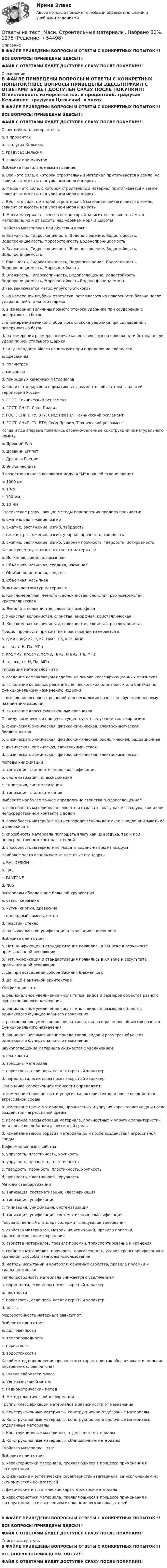     
            Описание
            В ФАЙЛЕ ПРИВЕДЕНЫ ВОПРОСЫ И ОТВЕТЫ С КОНКРЕТНЫХ ПОПЫТОК!!!ВСЕ ВОПРОСЫ ПРИВЕДЕНЫ ЗДЕСЬ!!!!ФАЙЛ С ОТВЕТАМИ БУДЕТ ДОСТУПЕН СРАЗУ ПОСЛЕ ПОКУПКИ!!! 
            Оглавление
            В ФАЙЛЕ ПРИВЕДЕНЫ ВОПРОСЫ И ОТВЕТЫ С КОНКРЕТНЫХ ПОПЫТОК!!!ВСЕ ВОПРОСЫ ПРИВЕДЕНЫ ЗДЕСЬ!!!!ФАЙЛ С ОТВЕТАМИ БУДЕТ ДОСТУПЕН СРАЗУ ПОСЛЕ ПОКУПКИ!!! Огнестойкость измеряется в:a. в процентахb. градусах Кельвинаc. градусах Цельсияd. в часах или минутах  Выберите правильное высказывание:a. Вес - это сила, с которой строительный материал притягивается к земле, не зависит от высоты над уровнем моря и широтыb. Масса - это сила, с которой строительный материал притягивается к земле, зависит от высоты над уровнем моря и широтыc. Вес - это сила, с которой строительный материал притягивается к земле, зависит от высоты над уровнем моря и широтыd. Масса материала - это его вес, который зависит не только от самого материала, но и от высоты над уровнем моря и широты  Свойства материалов при действии влаги:a. Влажность, Гидроскопичность, Водопоглощение, Водостойкость, Водопроницаемость, Морозостойкость Водонепроницаемостьb. Влажность, Гидроскопичность, Водопоглощение, Водостойкость, Водопроницаемостьc. Влажность, Гидроскопичность, Водопоглощение, Водостойкость, Водопроницаемость, Морозостойкостьd. Влажность, Гигроскопичность, Водопоглощение, Водостойкость, Водопроницаемость, Морозостойкость Водонепроницаемость  В чем заключается метод упругого отскока?a. на измерении глубины отпечатка, оставшегося на поверхности бетона после удара по ней стального шарикаb. в измерении величины прямого отскока ударника при соударении с поверхностью бетонc. в измерении величины обратного отскока ударника при соударении с поверхностью бетонd. на измерении размеров отпечатка, оставшегося на поверхности бетона после удара по ней стального шарика  Шкалу твёрдости Мооса используют при определении твёрдостиa. древесиныb. полимеровc. металловd. природных каменных материалов  Какие из стандартов и нормативных документов обязательны на всей территории Россииa. ГОСТ, Технический регламентb. ГОСТ, СНиП, Свод Правилc. ГОСТ, СНиП, ТУ, ВТУ, Свод Правил, Технический регламентd. ГОСТ, СНиП, ТУ, ВТУ, Свод Правил, Технический регламент  Когда и где впервые появились стоечно-балочные конструкции из натурального камня?a. Древний Римb. Древний Египетc. Древняя Грецияd. Эпоха неолита  В качестве единого основного модуля М в нашей стране принятa. 1000 ммb. 1 ммc. 100 ммd. 10 мм  Статические разрушающие методы определения предела прочности:a. сжатие, растяжение, изгибb. сжатие, растяжение, изгиб, твёрдостьc. сжатие, растяжение, изгиб, ударная прочность, твёрдостьd. сжатие, растяжение, изгиб, ударная прочность, твёрдость, истираемость  Какие существуют виды плотности материала:a. Истинная, средняя, насыпнаяb. Объёмная, истинная, средняя, насыпнаяc. Объёмная, истинная, средняяd. Объёмная, насыпная  Виды макроструктур материала:a. Конгломератная, ячеистая, волокнистая, слоистая, рыхлозернистая, кристаллическаяb. Ячеистая, волокнистая, слоистая, аморфнаяc. Ячеистая, волокнистая, слоистая, аморфная, кристаллическаяd. Конгломератная, ячеистая, волокнистая, слоистая, рыхлозернистая  Предел прочности при сжатии и растяжении измеряется в:a. г/мм2, кг/см2, т/м2, Н/м2, Па, кПа, МПаb. г, кг, т, Н, Па, МПаc. кгс/мм2, кгс/см2, тс/м2, Н/м2, кН/м2, Па, МПаd. гс, кгс, тс, Н, Па, МПа  Типизация материалов - этоa. создание номенклатуры изделий на основе классификационных признаковb. выявление основных решений для нескольких одинаковых или близких по функциональному назначению изделийc. выявление основных решений для нескольких разных по функциональному назначению изделийd. выявление классификационных признаков  По виду физического процесса существуют следующие типы коррозии:a. физическая, химическая, физико-химическая, электрохимическая, биологическаяb. физическая, химическая, физико-химическая, биологическая, радиационнаяc. физическая, химическая, электрохимическаяd. физическая, химическая, физико-химическая, электрохимическая  Методы Унификацииa. типизация, стандартизация, классификацияb. систематизация, классификацияc. типизация, систематизацияd. типизация, стандартизация  Выберите наиболее точное определение свойства Водопоглощение:a. способность материала поглощать и отдавать влагу как из воздуха, так и при непосредственном контакте с водойb. способность материала при непосредственном контакте с водой впитывать её и удерживатьc. способность материала поглощать влагу как из воздуха, так и при непосредственном контакте с водойd. способность материала поглощать водяные пары из воздуха  Наиболее часто используемые цветовые стандартыa. RAL DESIGNb. RALc. PANTONEd. NCS  Материалы обладающие большой хрупкостьюa. сталь, керамикаb. чугун, кирпич, древесинаc. природный камень, бетонd. пластик, стекло  Использовалась ли унификация и типизация в древностиВыберите один ответ:a. Нет, унификация и стандартизация появились в XIX веке в результате промышленной революцииb. Нет, унификация и стандартизация появились в XX веке в результате промышленной революцииc. Да, при возведении собора Василия Блаженногоd. Да, ещё в античной архитектуре  Унификация - этоa. рациональное увеличение числа типов, видов и размеров объектов разного функционального назначенияb. рациональное увеличение числа типов, видов и размеров объектов одинакового функционального назначенияc. рациональное уменьшение числа типов, видов и размеров объектов разного функционального назначенияd. рациональное уменьшение числа типов, видов и размеров объектов одинакового функционального назначения  Звукопоглощение материала снижается с увеличением:a. влажностиb. толщины материалаc. пористости, если поры носят открытый характерd. пористости, если поры носят закрытый характер  При оценке коррозионной стойкости определяют:a. изменение прочностных и упругих характеристик до и после воздействия агрессивной средыb. изменение цвета материала, прочностных и упругих характеристик до и после воздействия агрессивной средыc. изменение массы образца материала, прочностных и упругих характеристик до и после воздействия агрессивной средыd. изменение массы образца материала до и после воздействия агрессивной среды  Деформационные свойстваa. упругость, пластичность, хрупкостьb. упругость, прочность, пластичностьc. твёрдость, прочность, пластичность, хрупкостьd. прочность, пластичность, хрупкость  Методы стандартизацииa. Типизация, систематизация, классификацияb. типизация, унификацияc. типизация, унификация, систематизацияd. типизация, унификация, систематизация, классификация  Государственный стандарт содержит следующие требованияa. свойства материалов, методы их испытаний, правила приемки, транспортирование и храненияb. свойства материалов, правила приемки, транспортирование и храненияc. свойства материалов, прочность, долговечность, уловия транспортирования и хранения, способы и методы использованияd. методы испытаний и контроля, основные свойства, правила приёмки и транспортировки  Теплопроводность материала снижается с увеличением:a. пористости, если поры носят закрытый характерb. плотностиc. пористости, если поры носят открытый характерd. массы  Морозостойкость материала зависит от:Выберите один ответ:a. долговечностиb. теплопроводностиc. пористостиd. водостойкости  Какой метод определения прочностных характеристик обеспечивает измерение внутренних слоёв бетона?a. Шкала твёрдости Моосаb. Ультразвуковой методc. Радиометрический методd. Метод пластической деформацииГруппы классификации материалов в зависимости от назначенияa. Конструкционные материалы, конструкционно-отделочные материалыb. Конструкционные материалы, конструкционно-отделочные материалы, отделочные материалыc. Конструкционные материалы, отделочные материалыd. Конструкционные материалы, облицовочные материалы  Свойства материала - это:Выберите один ответ:a. характеристики материала, проявляющиеся в процессе применения и эксплуатацииb. физические и эстетические характеристики материала, за исключением их экономических показателейc. физические и эстетические характеристики материалаd. характеристики материала, проявляющиеся в процессе применения и эксплуатации, за исключением их экономических показателейВ ФАЙЛЕ ПРИВЕДЕНЫ ВОПРОСЫ И ОТВЕТЫ С КОНКРЕТНЫХ ПОПЫТОК!!!ВСЕ ВОПРОСЫ ПРИВЕДЕНЫ ЗДЕСЬ!!!!ФАЙЛ С ОТВЕТАМИ БУДЕТ ДОСТУПЕН СРАЗУ ПОСЛЕ ПОКУПКИ!!! 
            Список литературы
            В ФАЙЛЕ ПРИВЕДЕНЫ ВОПРОСЫ И ОТВЕТЫ С КОНКРЕТНЫХ ПОПЫТОК!!!ВСЕ ВОПРОСЫ ПРИВЕДЕНЫ ЗДЕСЬ!!!!ФАЙЛ С ОТВЕТАМИ БУДЕТ ДОСТУПЕН СРАЗУ ПОСЛЕ ПОКУПКИ!!!
            
            
            Ответы на тест. Маси. Основы водоснабжения и водоотведения. Набрано 90%.    1466Ответы на тест. Маси. Строительные материалы. Набрано 80%.      1275Ответы на тест Математика для аналитики данных. Итоговый тест.  СинергияОтветы на тест Математические и инструментальные методы поддержки принятия решений СинергияОтветы на тест «Математические методы в психологии». МФПУ «Синергия», МОИ, МОСАПОтветы на тест Математические методы в психологии СинергияОтветы на тест Математический анализ. МФПУ Синергия, МОИ, МОСАПОтветы на тест. Маркетинг. 4 семестр (ТулГУ Тульский государственный университет)Ответы на тест Маркетинг в индустрии гостеприимства СинергияОтветы на тест Маркетинг в медиапространстве. МФПУ СинергияОтветы на тест Маркетинговые исследования и ситуационный анализ СинергияОтветы на тест Маркетинг СинергияОтветы на тест. Маси. Автоматизация расчетов строительных конструкций зданий и сооружений. Набрано 75%.     1274Ответы на тест. Маси. Основания и фундаменты. Набрано 76%.    1464