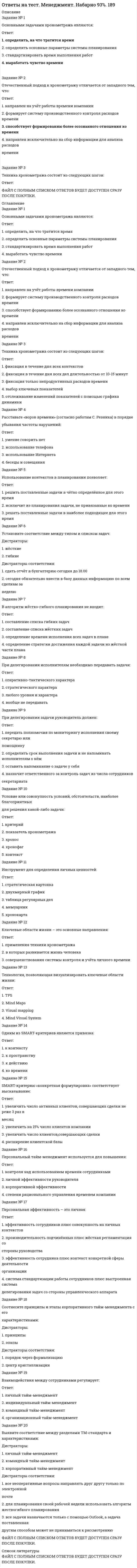     
          Описание
          Вопросы собраны на основе сдачи 4 попыток.Результаты сдачи: 80-83%.После покупки станет доступен для скачивания файл, где будет 40 вопросов с отмеченными ответами. Верный ответ выделен желтым цветом.В демо-файлах представлены скрины с результатами тестирования, а также пример, как выделены ответы.Все набрано в Word, можно искать с помощью поиска.Ниже список вопросов, которые представлены в файле.Также Вы можете заказать решение тестов и других работ у меня на странице по ссылке:  
          Оглавление
          1. Внимательно прочитайте и отметьте верные утверждения.Много вариантов ответа менеджмент пронизывает всю организацию, касаясь и затрагивая практически все сферы ее деятельности;менеджмент обязательно включает изучение взаимодействия человека и организации;менеджмент не является самостоятельной наукой;менеджмент определяется только как функция (вид деятельности), то есть не интеграционный процесс;понятие «менеджмент» шире, чем понятие «управление».2. Позиции, по которым стратегический план отличается от других видов плана:Много вариантов ответа объем;цели.степень точности;период действия;структура;стиль изложения;3. Для стиля конфронтации характерны:Много вариантов ответа обоюдное согласиегибкость в ходе переговоров, умение перестраиваться в зависимости от складывающейся ситуации;нежелание понять интересы другой стороны;выдвижение взвешенных и обоснованных требований;рассмотрение противоположной стороны в качестве противника;4. Внимательно прочитайте и отметьте верные утверждения.Много вариантов ответа коммуникации (деловые контакты) являются важным организационным процессом;результат в управлении часто определяется в зависимости от совокупности ряда труднопрогнозируемых стихийных обстоятельств;системный подход к изучению управления основан на измерении переменных, создающих только внешнюю среду организации;перечень функций управления не зависит от размеров организации;принятие управленческих решений является функцией управления5. В теории менеджмента классической школой управления называют… Только один вариант ответа школу научного управления; административную и школу научного управления в единстве; школу психологии и человеческих отношений;количественную школу управления.6. Основное содержание деятельности руководителя составляет:Только один вариант ответа планирование;мотивация персонала.организация деятельности;контроль за выполнением заданий;принятие решений;7. Назовите этап принятия решения, на котором руководитель определяет достоинства и недостатки различных решений, а также возможные последствияТолько один вариант ответа определение альтернативдиагностика проблемыформулировка ограниченийвыбор альтернативоценка альтернатив8. К внутренней среде предприятия относятся:Много вариантов ответа инновациитехнологический процессконкурентыцелипотребители9. Внимательно прочитайте утверждения, отметьте неправильные.Только один вариант ответа мотивация бывает материальная и нематериальная.теории мотивации уделяют внимание анализу факторов, лежащих в основе мотивации;возможности использования заработной платы как стимулирующего средства ограничены;мотиваторы изменяют поведение человека;стимулирование – это то, что побуждает человека к деятельности изнутри;10. Определите функцию управления, обеспечивающую согласование и взаимодействие всех остальных.Только один вариант ответа  организацияконтроль мотивациипланирование координация 11. Согласно теории менеджмента лицо, генерирующее идею или собирающее информацию и передающее ее, называется терминомТолько один вариант ответа «менеджер»;«специалист»;«отправитель информации».«получатель информации»;12. Факторы, которые включает в себя понятие стратегического менеджмента:Много вариантов ответа организационные;политические;экономические;правовые;исследования ситуации и развития компании.социальные;13. Он выявил две ясно различимые группы потребностей: гигиенические факторы и поддерживающие.Только один вариант ответа Абрахам МаслоуДэвид Мак-КлелландЭдвард ЛаулерЛаймон ПортерФредерик Герцберг14. Управленческой информацией в теории менеджмента нельзя назвать часть потока данных, которая позволяет уточнить, подтвердить или опровергнуть сведения о (об)… Только один вариант ответа объекте управления;настроении работников;рыночной среде;конкурентах.15. Формы взаимодействия человека и группыМного вариантов ответа разделение ответственности;кооперация, слияние;конкуренция;конфликт;делегирование.16. Тезис «рестрикционизм» – это норма» ввел в науку «менеджмент»Только один вариант ответа Э.Мэйо;Ф.Тейлор; А.Файоль;Г.Эмерсон.17. Сбор, обработка, хранение и распространение информации в теории менеджмента называется …Только один вариант ответа информационной системой;информационным процессом;анализом рыночных возможностей.коммуникационной системой;18. Определите роль координации в процессе управления.Только один вариант ответа распределять полномочия между органамиподчиняет субъект объекту управленияформировать систему предприятияформировать структуру организацииобеспечивать взаимодействие и согласованность звеньев19. Руководящая философия бизнеса, обоснование существования фирмы, не сама цель, а скорее, чувство основной цели фирмы – это …Только один вариант ответа тактика;миссия;видения;план.политика;20. Раздел стратегического плана, в котором рассматриваются вопросы концепции стратегического маркетинга, анализа рынка, жизненного цикла товара, сегментирования рынка товара, стратегии ценообразования, классификации и анализа конкурентов, планирования сбыта и товародвижения, планирования рекламной кампании миссия и стратегические цели предприятия:Только один вариант ответа стратегический план маркетинга;стратегический анализ;стратегический организационный план;стратегический план производства.21. Среди приведенных ниже утверждений правильными являются:Много вариантов ответа чем меньше размер группы, тем выше эффективность ее деятельности;если размер группы не превышает 3 человек, то эффективность ее деятельности низка;если размер группы составляет 5-10 человек, то эффективность ее деятельности высока;основным недостатком групповой работы является то, что в группе не могут возникнуть интересные идеи.22. Раздел стратегического плана предприятия, в котором находят отражение показатели объема производства продукции в целом и по видам:Только один вариант ответа трудовые ресурсы;маркетинг;производство.финансовые ресурсы;23. Функциональный анализ внешней среды деятельности предприятия должен проводиться …Только один вариант ответа бухгалтерией.планово-экономической службой;собранием акционеров;службой маркетинга;генеральным директором;24. Представитель школы человеческих отношенийТолько один вариант ответа Ф. ГилбретА. Файоль;Л.В. Канторович;Э. Мэйо;Ф. Тейлор;25. Наиболее часто повторяющаяся ошибка при реализации новой стратегии:Только один вариант ответа отсутствие необходимых ресурсов;неспособность и отсутствие желания осуществлять стратегическое планирование;плохое знание внешнего рынка;новая стратегия автоматически налагается на старую структуру.26. Согласно теории менеджмента к примерам нисходящей коммуникации можно отнести Много вариантов ответа предложение о совместных действиях;приказ о внутреннем распорядке.предоставление данных для другого отдела;указания руководителя;27. В основе мотивационной деятельности лежат:Только один вариант ответа измерение и сравнение достигнутых результатов с ожидаемыми;делегирование полномочий;потребности работников;реальные возможности предприятия;распределение обязанностей.28. В этой организационной структуре функциональные подразделения лишены властных полномочий.Только один вариант ответа в линейно-штабнойв линейнойв матричнойв линейно-функциональнойв сетевой29. Типы теорий мотивации -…Только один вариант ответа содержательные и процессуальныестимулирующие и процессуальныесодержательные и стимулирующиепроцессуальные и стимулирующие30. Объектом управления и организации в концепции Ф. Тейлора является: Только один вариант ответа  целенаправленная деятельность; человек;стиль руководства. качество продукции;31. Верные определения:Много вариантов ответа стратегическое планирование более узкое понятие, чем стратегический менеджмент; стратегическое планирование – инструмент управления планами, а стратегический менеджмент – организационный инструмент;стратегический менеджмент сфокусирован на принятии оптимальных стратегических решений, а стратегическое планирование связано с достижением стратегических результатов;в стратегическом планировании используются экономические и технологические переменные, а в стратегическом менеджменте, кроме того, учитываются психологические, социологические и политические факторы.стратегическое планирование – организационный инструмент, стратегический менеджмент – аналитический процесс;32. Высший уровень стратегического менеджмента — … уровень.Только один вариант ответа функциональный.деловой;корпоративный;33. Приказ, распоряжение, инструкция – это примеры … коммуникаций.Только один вариант ответа горизонтальных;вербальных;восходящих.невербальных;вертикальных;34. Для какой школы характерно управление межличностными отношениями и применение психологии и социологии?Только один вариант ответа классическая школашкола научного управленияадминистративная школаколичественная школашкола человеческих отношений и поведенческих наук35. Основателем школы человеческих отношений в управлении был …Только один вариант ответа французский предприниматель Анри Файоль.американский организатор Г.Эмерсон.американский специалист по управлению производством Ф. Гильбрет.американский психолог Элтон Мэйо.основатель американской автомобильной промышленности Г.Форд.36. Основные принципы управления первым сформулировал … Только один вариант ответа Тейлор;Маслоу;Файоль;Вебер.37. Характерные особенности стратегических решений:Много вариантов ответа инновационны по своей природе;множество альтернатив вполне определено.объективны по своей природе;неопределенны по своей природе;субъективны по своей природе;направлены на решение конкретных задач;38. К последователям Ф.Тейлора в истории менеджмента не относят:Только один вариант ответа Форда;Маслоу;Гилберта;Ганнта.39. Основные элементы организационной культуры:Много вариантов ответа методы мотивации работников;стиль руководства.ценности, социальные установки;уровни иерархии;методы управления персоналом;система коммуникации;нравственные принципы и деловая этика;40. Система специфического внутрифирменного образования (корпоративные университеты) – это …Только один вариант ответа региональные курсы повышения квалификации;тренинги на основе приглашения внешних специалистов и консультантовзаключение договоров с вузами на подготовку собственных специалистов;структурное подразделение организации, выполняющее определенный набор функций, включая образовательные.      
          Список литературы
          1. Внимательно прочитайте и отметьте верные утверждения.Много вариантов ответа менеджмент пронизывает всю организацию, касаясь и затрагивая практически все сферы ее деятельности;менеджмент обязательно включает изучение взаимодействия человека и организации;менеджмент не является самостоятельной наукой;менеджмент определяется только как функция (вид деятельности), то есть не интеграционный процесс;понятие «менеджмент» шире, чем понятие «управление».2. Позиции, по которым стратегический план отличается от других видов плана:Много вариантов ответа объем;цели.степень точности;период действия;структура;стиль изложения;3. Для стиля конфронтации характерны:Много вариантов ответа обоюдное согласиегибкость в ходе переговоров, умение перестраиваться в зависимости от складывающейся ситуации;нежелание понять интересы другой стороны;выдвижение взвешенных и обоснованных требований;рассмотрение противоположной стороны в качестве противника;4. Внимательно прочитайте и отметьте верные утверждения.Много вариантов ответа коммуникации (деловые контакты) являются важным организационным процессом;результат в управлении часто определяется в зависимости от совокупности ряда труднопрогнозируемых стихийных обстоятельств;системный подход к изучению управления основан на измерении переменных, создающих только внешнюю среду организации;перечень функций управления не зависит от размеров организации;принятие управленческих решений является функцией управления5. В теории менеджмента классической школой управления называют… Только один вариант ответа школу научного управления; административную и школу научного управления в единстве; школу психологии и человеческих отношений;количественную школу управления.6. Основное содержание деятельности руководителя составляет:Только один вариант ответа планирование;мотивация персонала.организация деятельности;контроль за выполнением заданий;принятие решений;7. Назовите этап принятия решения, на котором руководитель определяет достоинства и недостатки различных решений, а также возможные последствияТолько один вариант ответа определение альтернативдиагностика проблемыформулировка ограниченийвыбор альтернативоценка альтернатив8. К внутренней среде предприятия относятся:Много вариантов ответа инновациитехнологический процессконкурентыцелипотребители9. Внимательно прочитайте утверждения, отметьте неправильные.Только один вариант ответа мотивация бывает материальная и нематериальная.теории мотивации уделяют внимание анализу факторов, лежащих в основе мотивации;возможности использования заработной платы как стимулирующего средства ограничены;мотиваторы изменяют поведение человека;стимулирование – это то, что побуждает человека к деятельности изнутри;10. Определите функцию управления, обеспечивающую согласование и взаимодействие всех остальных.Только один вариант ответа  организацияконтроль мотивациипланирование координация 11. Согласно теории менеджмента лицо, генерирующее идею или собирающее информацию и передающее ее, называется терминомТолько один вариант ответа «менеджер»;«специалист»;«отправитель информации».«получатель информации»;12. Факторы, которые включает в себя понятие стратегического менеджмента:Много вариантов ответа организационные;политические;экономические;правовые;исследования ситуации и развития компании.социальные;13. Он выявил две ясно различимые группы потребностей: гигиенические факторы и поддерживающие.Только один вариант ответа Абрахам МаслоуДэвид Мак-КлелландЭдвард ЛаулерЛаймон ПортерФредерик Герцберг14. Управленческой информацией в теории менеджмента нельзя назвать часть потока данных, которая позволяет уточнить, подтвердить или опровергнуть сведения о (об)… Только один вариант ответа объекте управления;настроении работников;рыночной среде;конкурентах.15. Формы взаимодействия человека и группыМного вариантов ответа разделение ответственности;кооперация, слияние;конкуренция;конфликт;делегирование.16. Тезис «рестрикционизм» – это норма» ввел в науку «менеджмент»Только один вариант ответа Э.Мэйо;Ф.Тейлор; А.Файоль;Г.Эмерсон.17. Сбор, обработка, хранение и распространение информации в теории менеджмента называется …Только один вариант ответа информационной системой;информационным процессом;анализом рыночных возможностей.коммуникационной системой;18. Определите роль координации в процессе управления.Только один вариант ответа распределять полномочия между органамиподчиняет субъект объекту управленияформировать систему предприятияформировать структуру организацииобеспечивать взаимодействие и согласованность звеньев19. Руководящая философия бизнеса, обоснование существования фирмы, не сама цель, а скорее, чувство основной цели фирмы – это …Только один вариант ответа тактика;миссия;видения;план.политика;20. Раздел стратегического плана, в котором рассматриваются вопросы концепции стратегического маркетинга, анализа рынка, жизненного цикла товара, сегментирования рынка товара, стратегии ценообразования, классификации и анализа конкурентов, планирования сбыта и товародвижения, планирования рекламной кампании миссия и стратегические цели предприятия:Только один вариант ответа стратегический план маркетинга;стратегический анализ;стратегический организационный план;стратегический план производства.21. Среди приведенных ниже утверждений правильными являются:Много вариантов ответа чем меньше размер группы, тем выше эффективность ее деятельности;если размер группы не превышает 3 человек, то эффективность ее деятельности низка;если размер группы составляет 5-10 человек, то эффективность ее деятельности высока;основным недостатком групповой работы является то, что в группе не могут возникнуть интересные идеи.22. Раздел стратегического плана предприятия, в котором находят отражение показатели объема производства продукции в целом и по видам:Только один вариант ответа трудовые ресурсы;маркетинг;производство.финансовые ресурсы;23. Функциональный анализ внешней среды деятельности предприятия должен проводиться …Только один вариант ответа бухгалтерией.планово-экономической службой;собранием акционеров;службой маркетинга;генеральным директором;24. Представитель школы человеческих отношенийТолько один вариант ответа Ф. ГилбретА. Файоль;Л.В. Канторович;Э. Мэйо;Ф. Тейлор;25. Наиболее часто повторяющаяся ошибка при реализации новой стратегии:Только один вариант ответа отсутствие необходимых ресурсов;неспособность и отсутствие желания осуществлять стратегическое планирование;плохое знание внешнего рынка;новая стратегия автоматически налагается на старую структуру.26. Согласно теории менеджмента к примерам нисходящей коммуникации можно отнести Много вариантов ответа предложение о совместных действиях;приказ о внутреннем распорядке.предоставление данных для другого отдела;указания руководителя;27. В основе мотивационной деятельности лежат:Только один вариант ответа измерение и сравнение достигнутых результатов с ожидаемыми;делегирование полномочий;потребности работников;реальные возможности предприятия;распределение обязанностей.28. В этой организационной структуре функциональные подразделения лишены властных полномочий.Только один вариант ответа в линейно-штабнойв линейнойв матричнойв линейно-функциональнойв сетевой29. Типы теорий мотивации -…Только один вариант ответа содержательные и процессуальныестимулирующие и процессуальныесодержательные и стимулирующиепроцессуальные и стимулирующие30. Объектом управления и организации в концепции Ф. Тейлора является: Только один вариант ответа  целенаправленная деятельность; человек;стиль руководства. качество продукции;31. Верные определения:Много вариантов ответа стратегическое планирование более узкое понятие, чем стратегический менеджмент; стратегическое планирование – инструмент управления планами, а стратегический менеджмент – организационный инструмент;стратегический менеджмент сфокусирован на принятии оптимальных стратегических решений, а стратегическое планирование связано с достижением стратегических результатов;в стратегическом планировании используются экономические и технологические переменные, а в стратегическом менеджменте, кроме того, учитываются психологические, социологические и политические факторы.стратегическое планирование – организационный инструмент, стратегический менеджмент – аналитический процесс;32. Высший уровень стратегического менеджмента — … уровень.Только один вариант ответа функциональный.деловой;корпоративный;33. Приказ, распоряжение, инструкция – это примеры … коммуникаций.Только один вариант ответа горизонтальных;вербальных;восходящих.невербальных;вертикальных;34. Для какой школы характерно управление межличностными отношениями и применение психологии и социологии?Только один вариант ответа классическая школашкола научного управленияадминистративная школаколичественная школашкола человеческих отношений и поведенческих наук35. Основателем школы человеческих отношений в управлении был …Только один вариант ответа французский предприниматель Анри Файоль.американский организатор Г.Эмерсон.американский специалист по управлению производством Ф. Гильбрет.американский психолог Элтон Мэйо.основатель американской автомобильной промышленности Г.Форд.36. Основные принципы управления первым сформулировал … Только один вариант ответа Тейлор;Маслоу;Файоль;Вебер.37. Характерные особенности стратегических решений:Много вариантов ответа инновационны по своей природе;множество альтернатив вполне определено.объективны по своей природе;неопределенны по своей природе;субъективны по своей природе;направлены на решение конкретных задач;38. К последователям Ф.Тейлора в истории менеджмента не относят:Только один вариант ответа Форда;Маслоу;Гилберта;Ганнта.39. Основные элементы организационной культуры:Много вариантов ответа методы мотивации работников;стиль руководства.ценности, социальные установки;уровни иерархии;методы управления персоналом;система коммуникации;нравственные принципы и деловая этика;40. Система специфического внутрифирменного образования (корпоративные университеты) – это …Только один вариант ответа региональные курсы повышения квалификации;тренинги на основе приглашения внешних специалистов и консультантовзаключение договоров с вузами на подготовку собственных специалистов;структурное подразделение организации, выполняющее определенный набор функций, включая образовательные.     
            
            
            Ответы на тест / Менеджмент / Портал Пермского ГАТУ / 40 вопросов с ответами / Результаты от 80-83%Ответы на тест Менеджмент СинергияОтветы на тест Менеджмент. Синергия - 2021ответы на тест менеджмент синергия 97 балловОтветы на тест Менеджмент спортивных организаций (Синергия)Ответы на тест Мерчендайзинг (Синергия)Ответы на тест. Место читательской грамотности в школьном курсе русского языка 96Ответы на тест - Математическое моделирование Ответы на тест / МБИ / Методы оптимальных решений / 22 вопроса / Результат 76%ответы на тест мебик Ответы на тест. Международная экономика. Набрано 80%. 151 ответы на тест«Международные стандарты финансовой отчетности» МЭБИКОтветы на тест. Межкультурная коммуникация (Набрано 97% баллов) 100 Ответы на тест Менеджмент. 30 вопросов с ответами. 