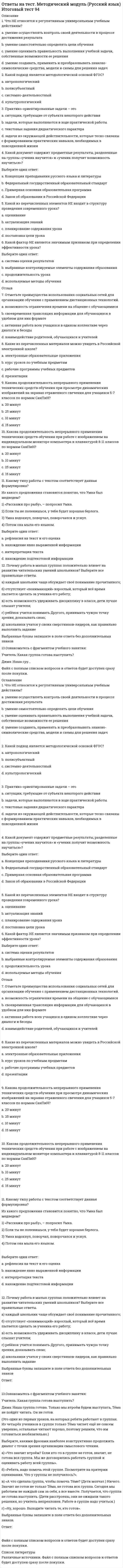      
          Описание
          Правильные ответы выделены желтым шрифтом в тексте. 
          Оглавление
          Ассоцианизм Герберта Спенсера (1820-1903) базировался на признании возможности построения психологии как … науки•	позитивной•	классической•	неоклассическойВ методологии научного познания сложилось представление о трех типах теорий – …•	верхнего, среднего и нижнего уровней•	дедуктивных, индуктивных и амбивалентных•	рационалистических, эмпирических и донаучныхВ психологии совпадают …•	предмет и средства исследования•	субъект и объект познания•	предмет и проблема познанияВ теориях … уровня используются объяснительные схемы, в которых понятия максимально нагружены эмпирически•	верхнего•	нижнего•	среднегоВ. Вундт обосновал свое понимание психологии как самостоятельной науки, включающей два направления: …•	экспериментальную и этническую психологию•	физиологическую психологию и психологию сознания•	физиологическую психологию и психологию народовИсследования, имеющие характер ретроспективного анализа уже осуществленных процессов научного познания, проводятся в рамках … методологии•	стандартизированной•	нормативной•	дескриптивнойКак объяснительный принцип категория деятельности была впервые применена в отечественной психологии …•	С.Л. Рубинштейном•	Л.С. Выготским•	А.Н. ЛеонтьевымКритика основных теоретических положений психологии сознания, в результате которой на первое место выдвинулись проблемы генезиса индивидуальной психики, отодвинув на второй план ее функциональный анализ, характерна для …•	французской психологической школы•	бихевиоризма•	культурно-исторической психологии•	психоанализа•	гештальтпсихологииКритика основных теоретических положений психологии сознания, заключающаяся в стремлении изменить сам объект исследования, поставив бессознательное на место сознания, характерна для …•	бихевиоризма•	французской психологической школы•	психоанализа•	гештальтпсихологии•	культурно-исторической психологии 
          Список литературы
          Критика основных теоретических положений психологии сознания, сосредоточившаяся на борьбе с атомизмом и провозгласившая примат свойств целого над свойствами составляющих его частей, характерна для …•	французской психологической школы•	бихевиоризма•	психоанализа•	гештальтпсихологии•	культурно-исторической психологииМетод … требует участия в опытах специально подготовленных людей, чаще всего самих психологов, что резко ограничивает объем потенциальных объектов исследования•	интроспекции•	ассоциации•	наблюденияНазвание подхода, претендующего на право считаться первой научной парадигмой в психологии,– психология …•	народностей•	сознания•	поведения•	душиНаправление в теории познания, признающее чувственный опыт источником всякого знания,– это …•	гуманизм•	эмпиризм•	рационализмОбласть непосредственно наблюдаемой реальности, для которой выявлены устойчивые и необходимые связи между отдельными ее составляющими и закреплены в системе научных абстракций,– это … исследования•	проблема•	средства•	объект•	предметПредписания и нормы, направленные на решение ряда организационных проблем научно-исследовательской деятельности, разрабатываются в рамках … методологии•	стандартизированной•	дескриптивной•	нормативнойПредставления об ощущениях как результатах прямого контакта органов чувств с внешними объектами характерны для … детерминизма•	социопсихического•	биопсихического•	предмеханистического•	биологическогоПринцип … означает рассмотрение любого предмета научного анализа с определенных позиций: выделения составляющих элементов и структурно-функциональных связей, обоснования уровней и системообразующих факторов, единства организации и функций, стабильности и управления•	детерминизма•	единства сознания и деятельности•	развития•	системности•	активностиПринцип, предполагающий соединение в целом отдельных элементов, сущности которых не изменяются целым,– это …•	холизм•	структурализм•	элементаризмПсихология является одновременно … наукой•	гуманитарной и технической•	математической и гуманитарной•	естественной и гуманитарнойРациональное знание, отвечающее строгим требованиям логического (формального) описания самого знания, методов его получения, используемого инструментария, критериев для оценки его истинности и включенное в контекст той или иной научной теории,– это … знание•	эмпирическое•	теоретическое•	научное•	житейскоеСистема представлений субъекта о непосредственно знаемом, т.е. получаемом в результате непосредственного наблюдения за внешним миром или во внутреннем плане движения мысли – это … знание•	эмпирическое•	житейское•	субъективное•	научноеСовокупность психологических знаний, закрепленных в форме традиций, обрядов, норм и правил поведения, народной мудрости, афоризмов, произведений искусства и т.п.,– это … знания•	фольклорные•	обывательские•	житейскиеСодержательные научные концепции (например, концепция ноосферы В.И. Вернадского), универсальные концептуальные системы (тектология А.А. Богданова, общая теория систем Л. фон Берталанфи) и некоторые современные общенаучно-методологические подходы (синергетика Г. Хакена) относятся к уровню …•	философской методологии•	общенаучной методологии•	процедуры и техники исследования•	конкретно-научной методологииСпецифика … отражения состоит в том, что образ формируется в условиях непосредственного взаимодействия субъекта с объектом и развертывается в реальном масштабе времени•	наглядно-образного•	сенсорно-перцептивного•	речемыслительногоСпособ (прием) научного познания или практической деятельности – это …•	инструмент•	техника•	метод•	технология
            
            
            Ответы на тест МЕТОДОЛОГИЧЕСКИЕ ОСНОВЫ ПСИХОЛОГИИ. СинергияОтветы на тест Методы и средства проектирования информационных систем и технологий. Синергия - 2021Ответы на тест Методы оптимальных решений. СинергияОтветы на тест. Методы принятия управленческих решений. Набрано 92% балла. 108ответы на тест методы принятия управленческих решений синергия Ответы на тест - Метрология, стандартизация и сертификация - МССиК - ПГУТИОтветы на тест. Метрология,стандартизация,сертификация. Набрано 97%. 157Ответы на тест / Менеджмент / Портал Пермского ГАТУ / 40 вопросов с ответами / Результаты от 80-83%Ответы на тест Менеджмент СинергияОтветы на тест Менеджмент. Синергия - 2021ответы на тест менеджмент синергия 97 балловОтветы на тест Менеджмент спортивных организаций (Синергия)Ответы на тест Мерчендайзинг (Синергия)Ответы на тест. Место читательской грамотности в школьном курсе русского языка 96
