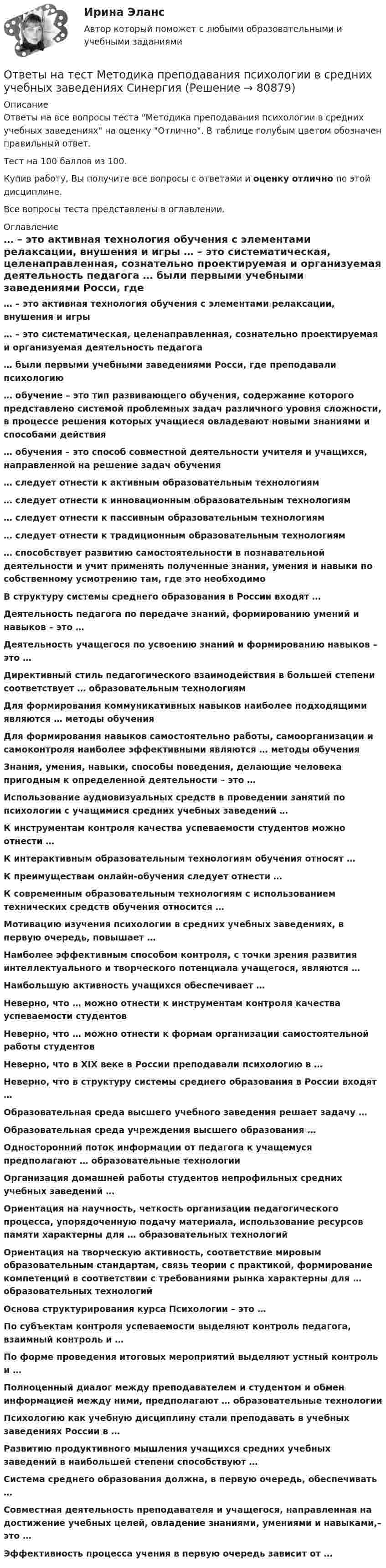     
            Описание
            Ответы на все вопросы теста Методика преподавания психологии в средних учебных заведениях на оценку Отлично. В таблице голубым цветом обозначен правильный ответ.Тест на 100 баллов из 100.Купив работу, Вы получите все вопросы с ответами и оценку отлично по этой дисциплине.Все вопросы теста представлены в оглавлении. 
            Оглавление
             … – это активная технология обучения с элементами релаксации, внушения и игры … – это систематическая, целенаправленная, сознательно проектируемая и организуемая деятельность педагога … были первыми учебными заведениями Росси, где преподавали психологию … обучение – это тип развивающего обучения, содержание которого представлено системой проблемных задач различного уровня сложности, в процессе решения которых учащиеся овладевают новыми знаниями и способами действия … обучения – это способ совместной деятельности учителя и учащихся, направленной на решение задач обучения … следует отнести к активным образовательным технологиям … следует отнести к инновационным образовательным технологиям … следует отнести к пассивным образовательным технологиям … следует отнести к традиционным образовательным технологиям … способствует развитию самостоятельности в познавательной деятельности и учит применять полученные знания, умения и навыки по собственному усмотрению там, где это необходимо В структуру системы среднего образования в России входят … Деятельность педагога по передаче знаний, формированию умений и навыков – это … Деятельность учащегося по усвоению знаний и формированию навыков – это … Директивный стиль педагогического взаимодействия в большей степени соответствует … образовательным технологиям Для формирования коммуникативных навыков наиболее подходящими являются … методы обучения Для формирования навыков самостоятельно работы, самоорганизации и самоконтроля наиболее эффективными являются … методы обучения Знания, умения, навыки, способы поведения, делающие человека пригодным к определенной деятельности – это … Использование аудиовизуальных средств в проведении занятий по психологии с учащимися средних учебных заведений … К инструментам контроля качества успеваемости студентов можно отнести … К интерактивным образовательным технологиям обучения относят … К преимуществам онлайн-обучения следует отнести … К современным образовательным технологиям с использованием технических средств обучения относится … Мотивацию изучения психологии в средних учебных заведениях, в первую очередь, повышает … Наиболее эффективным способом контроля, с точки зрения развития интеллектуального и творческого потенциала учащегося, являются … Наибольшую активность учащихся обеспечивает … Неверно, что … можно отнести к инструментам контроля качества успеваемости студентов Неверно, что … можно отнести к формам организации самостоятельной работы студентов Неверно, что в XIX веке в России преподавали психологию в … Неверно, что в структуру системы среднего образования в России входят … Образовательная среда высшего учебного заведения решает задачу … Образовательная среда учреждения высшего образования … Односторонний поток информации от педагога к учащемуся предполагают … образовательные технологии Организация домашней работы студентов непрофильных средних учебных заведений … Ориентация на научность, четкость организации педагогического процесса, упорядоченную подачу материала, использование ресурсов памяти характерны для … образовательных технологий Ориентация на творческую активность, соответствие мировым образовательным стандартам, связь теории с практикой, формирование компетенций в соответствии с требованиями рынка характерны для … образовательных технологий Основа структурирования курса Психологии – это … По субъектам контроля успеваемости выделяют контроль педагога, взаимный контроль и … По форме проведения итоговых мероприятий выделяют устный контроль и … Полноценный диалог между преподавателем и студентом и обмен информацией между ними, предполагают … образовательные технологии Психологию как учебную дисциплину стали преподавать в учебных заведениях России в … Развитию продуктивного мышления учащихся средних учебных заведений в наибольшей степени способствуют … Система среднего образования должна, в первую очередь, обеспечивать … Совместная деятельность преподавателя и учащегося, направленная на достижение учебных целей, овладение знаниями, умениями и навыками,– это … Эффективность процесса учения в первую очередь зависит от …   
            
            
            Ответы на тест. Методика литературного чтения с практикой читательской деятельности . СинергияОтветы на тест Методика преподавания психологии в средних учебных заведениях СинергияОтветы на тест Методика расследования преступлений в сфере экономики СинергияОтветы на тест Методологические основы психологии СинергияОтветы на тест Методология и технология проектирования информационных систем СинергияОтветы на тест Методы исследования в менеджменте СинергияОтветы на тест Методы оптимальных решений СинергияОтветы на тест. Мгсу. Комплексная безопасность в строительстве. Набрано 90%.    1276Ответы на тест. Мгсу. Основы водоснабжения и водоотведения. Набрано 80%.  1463Ответы на тест Международное право СинергияОтветы на тест. Международное частное право. Синергия 90+ балловОтветы на тест. Менеджмент в искусстве. СинергияОтветы на тест Менеджмент качества ОУ 6 семестр Синергия 2022Ответы на тест Менеджмент спортивных соревнований Синергия