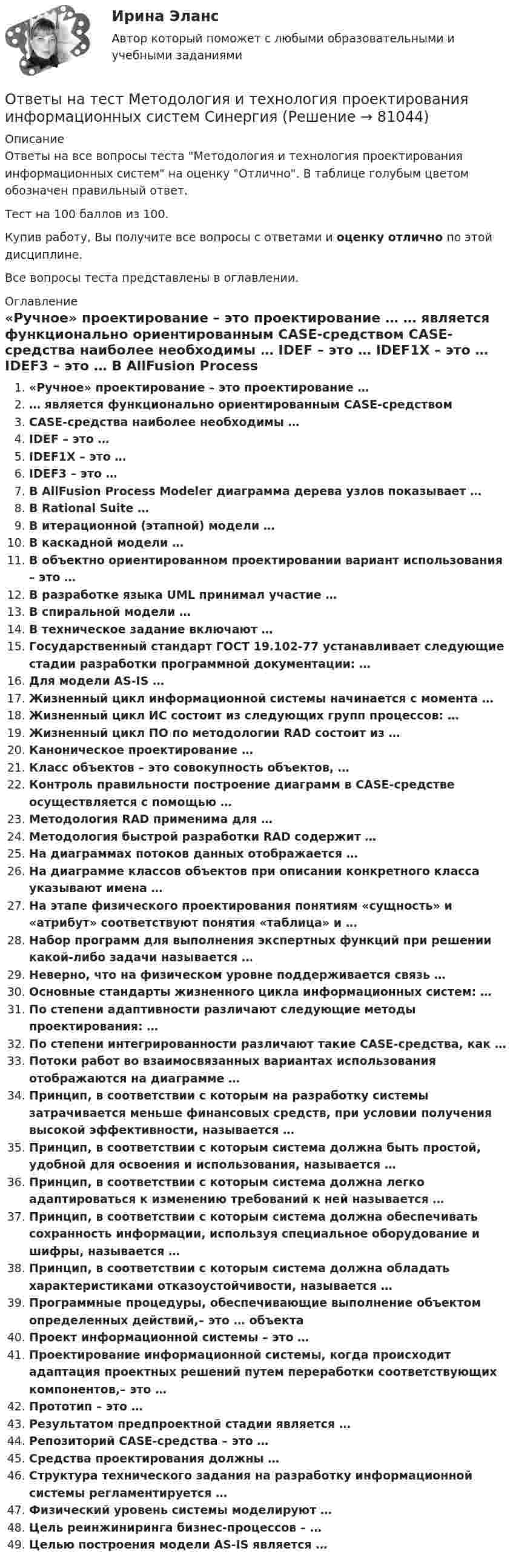     
            Описание
            Ответы на все вопросы теста Методология и технология проектирования информационных систем на оценку Отлично. В таблице голубым цветом обозначен правильный ответ.Тест на 100 баллов из 100.Купив работу, Вы получите все вопросы с ответами и оценку отлично по этой дисциплине.Все вопросы теста представлены в оглавлении. 
            Оглавление
             «Ручное» проектирование – это проектирование … … является функционально ориентированным CASE-средством CASE-средства наиболее необходимы … IDEF – это … IDEF1X – это … IDEF3 – это … В AllFusion Process Modeler диаграмма дерева узлов показывает … В Rational Suite … В итерационной (этапной) модели … В каскадной модели … В объектно ориентированном проектировании вариант использования – это … В разработке языка UML принимал участие … В спиральной модели … В техническое задание включают … Государственный стандарт ГОСТ 19.102-77 устанавливает следующие стадии разработки программной документации: … Для модели AS-IS … Жизненный цикл информационной системы начинается с момента … Жизненный цикл ИС состоит из следующих групп процессов: … Жизненный цикл ПО по методологии RAD состоит из … Каноническое проектирование … Класс объектов – это совокупность объектов, … Контроль правильности построение диаграмм в CASE-средстве осуществляется с помощью … Методология RAD применима для … Методология быстрой разработки RAD содержит … На диаграммах потоков данных отображается … На диаграмме классов объектов при описании конкретного класса указывают имена … На этапе физического проектирования понятиям «сущность» и «атрибут» соответствуют понятия «таблица» и … Набор программ для выполнения экспертных функций при решении какой-либо задачи называется … Неверно, что на физическом уровне поддерживается связь … Основные стандарты жизненного цикла информационных систем: … По степени адаптивности различают следующие методы проектирования: … По степени интегрированности различают такие CASE-средства, как … Потоки работ во взаимосвязанных вариантах использования отображаются на диаграмме … Принцип, в соответствии с которым на разработку системы затрачивается меньше финансовых средств, при условии получения высокой эффективности, называется … Принцип, в соответствии с которым система должна быть простой, удобной для освоения и использования, называется … Принцип, в соответствии с которым система должна легко адаптироваться к изменению требований к ней называется … Принцип, в соответствии с которым система должна обеспечивать сохранность информации, используя специальное оборудование и шифры, называется … Принцип, в соответствии с которым система должна обладать характеристиками отказоустойчивости, называется … Программные процедуры, обеспечивающие выполнение объектом определенных действий,– это … объекта Проект информационной системы – это … Проектирование информационной системы, когда происходит адаптация проектных решений путем переработки соответствующих компонентов,– это … Прототип – это … Результатом предпроектной стадии является … Репозиторий CASE-средства – это … Средства проектирования должны … Структура технического задания на разработку информационной системы регламентируется … Физический уровень системы моделируют … Цель реинжиниринга бизнес-процессов – … Целью построения модели AS-IS является …  
            
            
            Ответы на тест Методологические основы психологии СинергияОтветы на тест Методология и технология проектирования информационных систем СинергияОтветы на тест Методы исследования в менеджменте СинергияОтветы на тест Методы оптимальных решений СинергияОтветы на тест Методы принятия управленческих решений СинергияОтветы на тест Методы стимулирования продаж СинергияОтветы на тест Метрология, стандартизация, сертификация и техническое документирование СинергияОтветы на тест. Международное частное право. Синергия 90+ балловОтветы на тест. Менеджмент в искусстве. СинергияОтветы на тест Менеджмент качества ОУ 6 семестр Синергия 2022Ответы на тест Менеджмент спортивных соревнований СинергияОтветы на тест Менеджмент ХХI века СинергияОтветы на тест. Методика литературного чтения с практикой читательской деятельности . СинергияОтветы на тест Методика преподавания психологии в средних учебных заведениях Синергия