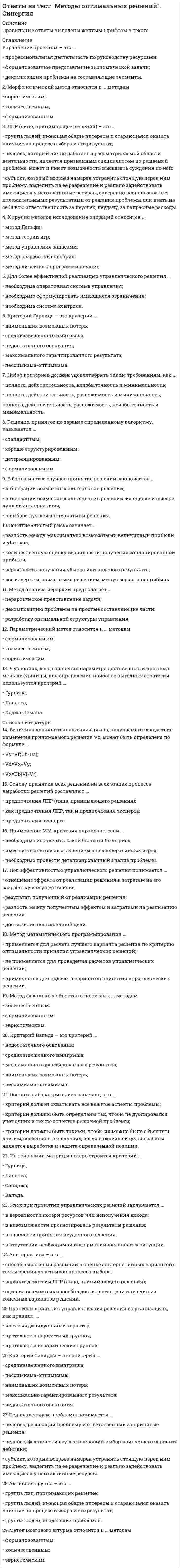     
          Описание
          1. Что такое управленческое решение?A. Главный фактор взаимодействия управляющей и управляемой системы.B. Воздействие на управляемую систему.C. Действия, вносящие целесообразное изменение в поведение управляемой системы.D. План действий, воплощаемый в реальность.E. Намерение менеджера изменить ситуацию и достичь определенных результатов.2. Что такое решение в общем виде?A. Любой результат мыслительной деятельности человека.B. Действия руководителя в рамках своих функций.C. Распоряжение руководителя, поддержанное коллективом.D. Выбор лучшей альтернативы.3. Что такое «конкретная ситуация»?A. Реальное положение дел относительно провозглашенной цели.B. Набор реальных ситуаций в производственной или управленческой сфередеятельности, с которым организации приходится сталкиваться в процессе деятельности.C. Набор причин, которые мешают организациям продвигаться к намеченным целям.D. «Фотография» рабочего дня организации.4. Какие факторы ФАЙЛ С ПОЛНЫМ СПИСКОМ ОТВЕТОВ БУДЕТ ДОСТУПЕН СРАЗУ ПОСЛЕ ПОКУПКИ. 
          Оглавление
          1. Что такое управленческое решение?A. Главный фактор взаимодействия управляющей и управляемой системы.B. Воздействие на управляемую систему.C. Действия, вносящие целесообразное изменение в поведение управляемой системы.D. План действий, воплощаемый в реальность.E. Намерение менеджера изменить ситуацию и достичь определенных результатов.2. Что такое решение в общем виде?A. Любой результат мыслительной деятельности человека.B. Действия руководителя в рамках своих функций.C. Распоряжение руководителя, поддержанное коллективом.D. Выбор лучшей альтернативы.3. Что такое «конкретная ситуация»?A. Реальное положение дел относительно провозглашенной цели.B. Набор реальных ситуаций в производственной или управленческой сфередеятельности, с которым организации приходится сталкиваться в процессе деятельности.C. Набор причин, которые мешают организациям продвигаться к намеченным целям.D. «Фотография» рабочего дня организации.4. Какие факторы определяют информационное обеспечение разработки УР?A. Ценность информации, количество информации, личность менеджера.B. Форма представления информации, кол-во информации, полнота информации.C. Знание менеджера, использование техники, социально-психологическая обстановка.D. Полнота информации, качество информации, агрегация информации.E. Человеческий фактор, ценность информации, полнота информации.5. Методология разработки управленческого решения – это:A. Логика, действия менеджера и команды.B. Цель и подходы метода разработки решения.C. Алгоритм разработки управленческого решения.D. Последовательность информационных операций.E. Совокупность методов анализа ситуаций.6. Какое решение из предложенных вы бы выбрали в ситуации: подчиненныйотказался без объяснения причин выполнить ваше распоряжение?A. Наказал, выговор, снятие надбавки.B. Проанализировал соответствие компетенций полномочий и ответственностиподчиненного и содержание распоряжения.C. Попытался бы выяснить причины отказа и, если возможно, убедить.D. Провел бы анализ социально-психологической атмосферы в коллективе.7. Изложите основное требование к управленческому решению.A. Должно соответствовать действующему законодательству и уставным документаморганизации.B. Иметь четкую целевую направленность.C. Иметь параметры для внешнего и внутреннего контроля.D. Должно быть своевременным.8. Дайте обобщенное определение управленческого решения.A. Решение, принимаемое руководителем в социальной системе.B. Решение, принимаемое руководителем в любой сфере его деятельности.C. Решение, принимаемое руководителем и направленное на управление каким-либопроцессом.D. Решение, направленное на совершенствование управления производством.9. Организационное решение – это:A. Совокупность выборов, которые каждый человек должен совершать в повседневнойжизни. B. Выбор альтернатив, необходимый для получения максимального экономическогоэффекта.C. Выбор, который должен сделать руководитель, чтобы выполнить обязанности,обусловленные занимаемой должностью.D. Решение, связанное с реструктуризацией организации.10. Назовите решения, которые являются результатом реализации определеннойпоследовательности шагов или действий.A. Запрограммированные.B. Организационные.C. Запрограммированные.D. Стандартные.11. Назовите решения, которые требуются в новых ситуациях, которые внутренне неструктурированы или сопряжены с неизвестными факторами.A. Запрограммированные.B. Организационные.C. Запрограммированные.D. Стандартные.12. По сроку действия решения могут быть:A. Стратегические.B. Тактические.C. Оперативные.D. Все перечисленные.13. По содержанию решения могут быть:A. Технические.B. Экономические.C. Организационные.D. Все перечисленные.14. По масштабу воздействия решения могут быть:A. Общие.B. Частные.C. Локальные.D. Все перечисленные.15. В теории УР к типам управленческих решений по характеру организацииразработки относятся решения: А. Интуитивные. В. Тактические. С. Коллегиальные. D.Консультативные.16. Программируемые решения – это:A. Решения, принимаемые с помощью средств вычислительной техники.B. Решения, принимаемые в соответствии с утвержденными на пред-приятиипрограммами (повышения квалификации, социальной адаптации, взаимоотношений склиентами и т.п.).C. Решения, принимаемые в соответствии с программами, утвержденными на различныхуровнях государственного управления.D. Типичные решения, имеющие четкие структуру, цель, ограничения ипоследовательность этапов принятия и реализации решений.17. Субъектом управленческого решения является:A. Работник организации, чья проблема решается руководителем.B. Лицо, принимающее решение.C. Эксперт, привлекаемый для принятия эффективного решения.D. Документ, утверждаемый менеджером (приказ, инструкция, протокол и т.п.).18. Непрограммированные управленческие решения носят характер:A. Творческий.B. Футуристический. C. Синтетический.D. Интегральный.19. Объектом управленческого решения является:A. Лицо, принимающее решение.B. Эксперт, привлекаемый для принятия эффективного решения.C. Документ, утверждаемый менеджером (приказ, инструкция, протокол и т.п.).D. Исполнитель решения.20. Оптимальный вариант из возможных прогнозных альтернатив, принимаемый вустановленном порядке, определяющий средства достижения цели и организующийдеятельность субъектов и объектов управления, в теории управленческих решенийназывается:A. Вариантом.B. Прогнозом.C. Проектом.D. Управленческим решением.21. Слабоструктурированные УР принимают в ситуациях, характеризующихся:A. Неполнотой или недостоверностью информации.B. Детерминированностью объекта управления, стабильностью влияющих факторов.C. Повторяемостью процессов.D. Новизной, многообразием влияющих факторов.22. По степени инновационности результата УР разделяются на следующие виды:A. Много- и одноуровневые.B. Рутинные, селективные.C. Тактические, стратегические.D. Адаптационные, инновационные.23. Для стратегических УР характерно то, что они:A. Учитывают динамику внешней среды.B. Относятся к типу высокоструктурированных.C. Принимаются высшим руководством и требуют высокой квалификации ЛПР.D. Принимаются оперативно и регулярно24. Принять решение означает:A. Распоряжение о реализации конкретного плана.B. Перебрать несколько альтернатив, дающих наиболее эффективные возможностирешения проблемы.C. Рассмотреть все возможные альтернативы.D. Выбор одной из возможных альтернатив.25. Для стратегических УР характерно то, что они:A. Учитывают динамику внешней среды.B. Относятся к типу высокоструктурированных.C. Принимаются высшим руководством и требуют высокой квалификации ЛПР.D. Принимаются оперативно и регулярно.26. Коллективное принятие УР характеризуется:A. Быстрым нахождением компромиссного решения.B. Подавлением большинства меньшинством.C. Противостоянием различных мнений.D. Снижением инициативы работников.27. К формам разработки управленческих решений относится:A. Метод сценариев.B. Приказ.C. Бизнес-план.D. PEST-анализ. 28. Какое определение цели управления вам представляется наиболее точным?A. Это идеальное видение будущего.B. Это идеальный образ желаемого возможного и необходимого в состоянии управляемойсистемы.C. Это предполагаемый результат деятельности.D. Это наше стремление к успеху.E. Решение – информация командного типа.29. Индивидуально принимаемые управленческие решения характеризуются:A. Высоким уровнем творчества и минимальными затратами времени.B. Минимальными затратами времени при высокой стандартизации и однотипностипринимаемых решений.C. Высоким уровнем творчества при больших временных затратах.D. Высокой обоснованностью и научностью, системным подходом.30. Какая последовательность этапов отражает закономерное содержание процессовуправления?A. Планирование – принятие решения – контроль – организация.B. Проблема – цель – принятие решения – реализация решения.C. Цель – проблема – решение – контроль – исполнение.D. Ситуация – цель – решение – организационная работа.E. Цель – ситуация – проблема – управленческие решения.31. Какова связь между понятиями процесс управления и технология управления?A. Информационные различия.B. Разная роль человека.C. Различия в степени сознательного построения.D. Различия в использовании техники.E. Это одно и то же.32. Что такое проблема в реальной практике разработки управленческого решения?A. Это задача, решение которой осуществляется в процессе управления.B. Это противоречие, требующее своего разрешения.C. Это функция управления.D. Это способ оценки ситуации.33. Как вы определите роль технических средств в процессе принятия УР?A. Позволяет глубже проанализировать проблему.B. Позволяет обрабатывать больший объем информации.C. Это главный фактор качества управленческого решения.D. Несут в себе опасность формализации проблем.E. Расширяют диапазон методов анализа.34. Перечислите основные элементы обобщенной схемы процесса РУР.A. Цель, ситуация, проблема, решение.B. Глобальная цель, технократическая цель и социальная цель.C. Разработка решения, согласование решения и утверждение решения.D. Проблема, альтернативы решения, реализация решения.35. Каковы особенности разработки решений в биологических системах?A. Даже типовые решения дают непредсказуемые результаты.B. Вероятность правильной разработки и реализации решений мала из-за естественнойограниченности миропонимания и мышления руководителей.C. Набор решений ограничен и последствия их предопределены.D. Результат РУР зависит от уровня информационной обеспеченности менеджмента36. Назовите этап принятия решения, на котором устанавливаются симптомызатруднений:A. Диагностика проблем.B. Формулировка ограничений. C. Выявление альтернатив.D. Оценка альтернатив.37. Назовите этап принятия решений, на котором должен быть учтен достаточноширокий спектр возможных решений.A. Диагностика проблемы.B. Формулирование ограничений.C. Выбор альтернатив.D. Оценка альтернатив.E. Определение альтернатив.38. Основу технологии «управления по целям» составляет:A. Бизнес-план.B. Набор стратегических, тактических и оперативных целей.C. Четкий регламент действий каждого руководителя.D. Выбор информационной технологии.39. Какой вид целевого управления наиболее эффективен для организации счисленностью примерно 100 чел.?A. Программно-целевое.B. Регламентное.C. Инициативно-целевое.D. Все вышеперечисленные.40. Методология разработки управленческого решения – это:A. Логика, действия менеджера и команды.B. Цель и подходы метода разработки решения.C. Алгоритм разработки управленческого решения.D. Последовательность информационных операций.E. Совокупность методов анализа ситуаций.41. Что такое проблема в реальной практике разработки управленческого решения?A. Это задача, решение которой осуществляется в процессе управления.B. Это противоречие, требующее своего разрешения.C. Это функция управления.D. Это способ оценки ситуации.42. Есть ли различия в процессе разработки решения для биологических,технических и социальных систем?A. Есть.B. Нет, так как технология и подходы руководителя должны быть одни и те же.C. Есть, но несущественные, так как в этих системах много общего, например, вездетребуется организация, планирование и т.д.D. Это зависит от профессиональных навыков менеджера.43. Что такое «проблема»?A. Рассогласование между целью и соответствующей ей конкретной ситуацией.B. Нерешенные задачи.C. Набор причин, мешающих достижению целей организации.D. Препятствие.44. Каковы условия завершения цикла РУР?А Достижение проблемой приемлемого для руководителя значения.B Достижение принятой цели.C. Выполнение руководителем всего комплекса разработанных решений.D. Получение прибыли в конце отчетного период.45. Каковы особенности разработки решений в технических системах?A. Набор решений ограничен и последствия их предопределены.B. Даже типовые решения дают непредсказуемые результаты.C. Вероятность правильной разработки и реализации решений мала из-за естественнойограниченности миропонимания и мышления руководителей.D. Результат РУР зависит от уровня технической оснащенности предприятия.46. Каковы особенности РУР в социальных системах?A. Даже типовые решения дают непредсказуемые результаты.B. Вероятность правильной разработки и реализации решений мала из-за естественнойограниченности миропонимания и мышления руководителей.C. Набор решений ограничен и последствия их предопределены.D. Результат РУР зависит от уровня социальной активности трудового коллектива.47. Какая из команд, перечисленных ниже, разрабатывает УР?A. Главный инженер, мастер, бригадир.B. Руководитель конструкторского бюро, инженер-испытатель, руководитель группымехаников аэропорта.C. Менеджер по продаже перчаток, менеджер по закупке перчаток.D. Начальник отдела кадров и делопроизводители.48. Процесс управления – это:A. Совокупность циклических действий, связанных с выявлением проблем, поиском иорганизацией выполнения принятых решений.B. Непрерывная последовательность управленческих действий, направленных надостижение целей организации.C. Последовательная смена форм подготовки и реализации управленческих решений.D. Реализация функций планирования и контроля.49. Назовите этап принятия решения, на котором руководитель определяетдостоинства и недостатки различных решений.A. Оценка альтернатив.B. Выбор альтернатив.C. Определение альтернатив.D. Диагностика проблемы.50. К техническим операциям, выполняемым при РУР, относятся:A. Типовые расчеты.B. Разработка бизнес-плана.C. Составление рекламы.D. Проведение анкетирования.51. К логическим операциям, выполняемым при РУР, относятся:A. Разработка бизнес-плана.B. Составление рекламы.C. Типовые расчеты.D. Привлечение сторонних экспертов.52. К творческой деятельности, выполняемой при РУР, относятся:A. Составление рекламы.B. Разработка бизнес-плана.C. Типовые расчеты.D. Изучение опыта аналогичных организаций.53. При сравнении альтернативных вариантов действий сопоставляются:А. Все показатели затрат.В. Безвозвратные затраты.С. Релевантные затраты.D. Будущие доходы и расходы.54. Делегирование прав принятия решений характерно при введении:A. Эксплицитных норм поведения.B. Имплицитных норм поведения.C. Одновременно как эксплицитных, так и имплицитных норм поведения. D. Нет верного ответа.55. Эксплицитные нормы поведения выражаются в:A. Регулировании порядка действий сотрудников.B. Оформлении подробных инструкций и предписаний действий сотрудников.C. Предоставлении самостоятельных прав выбора варианта действий.D. Верны оба первых ответа.56. Имплицитные нормы поведения выражаются в: A. Регулировании порядкадействий сотрудников. B. Оформлении подробных инструкций и предписаний действийсотрудников. C. Предоставлении самостоятельных прав выбора варианта действий. D.Верны оба первых ответа.57. Расположите в правильной последовательности этапы процесса РУР:A. Оценка результатов реализации.B. Контроль выполнения решения.C. Разработка плана реализации решения.D. Управление реализацией решения.58. Процесс принятия решений как хаотическое и беспорядочное взаимодействиепроблем, решений, участников организации и альтернатив рассматривается вмодели:A. Ограниченной рациональности Г. Саймона.B. «Мусорной корзины» Дж. Марча.C. Локальных приращений Ч. Линдблома.D. Принятия решений Врума – Йетона.59. Теория локальных приращений Ч. Линдблома предлагает ЛПР использовать:A. Синоптический подход.B. Фрагментарные улучшения в различных сферах деятельности предприятий.C. Инновационный подход.D. Методику кардинальных изменений.60. Показатель управленческого решения характеризует неупорядоченностьпроблемы:A. Вероятности реализации решения.B. Степени адекватности теоретической модели фактическим данным.C. Степени риска инвестиций.D. Энтропии.61. Расположите в правильной последовательности этапы процесса управленияриском при разработке и реализации УР:A. Оценка степени риска, величины его воздействия на эффективность риск-решения.B. Разработка стратегии управления риском, целей, задач и функций риск-менеджера ворганизации, определение границ правомерности и стимулирующей роли риска.C. Выявление путей и средств минимизации риск-потерь, резервирования ресурсов,определение гарантий от несостоятельности.D. Разработка мер нейтрализации и компенсации негативных последствий риск-решений.62. Нормативные (классические) модели принятия УР основаны на:A. Поведенческой теории принятия УР.B. Математической теории принятия УР.C. Использовании специальных карт.D. Теории потребностей Маслоу.63. Согласно практике менеджмента на последнем этапе процесса принятия УРнеобходимо:А. Определить ресурсы.В. Описать проблемную ситуацию.C. Организовать выполнение решения.D. Проконтролировать выполнение решения. 64. Дискриптивные модели принятия УР основаны на:A. Поведенческой теории принятия УР.B. Математической теории принятия УР.C. Использовании специальных карт.D. Теории потребностей Маслоу.65. Модель ограниченной рациональности Герберта Саймона основана надопущении:A. Ограниченности знаний об окружающей среде.B. Ограниченности профессиональной подготовленности менеджеров.C. Противоречивости тактических и стратегических целейкомпании.D. Всех вышеперечисленных факторов.66. Политическая модель принятия решений означает:A. Нацеленность ЛПР удовлетворять свои личные интересы.B. Учет влиянияфакторов внешней среды.C. Учет влияния политических предпочтений руководства страны.D. Нацеленность на удовлетворение целей компании.67. Какие из перечисленных приемов составляют эвристическую группу методовпринятия решения?A. Аналогии, инверсии, мозговой атаки.B. Морфологического анализа, группировки, математического моделирования.С. Корреляционного анализа, коллективного блокнота, программирования.D. Аналогии, дисперсионного анализа, теории массового обслуживания.68. В чем состоит смысл метода экспертных оценок принимаемого решения?A. Специалисты в конкретной области определяют эффективность выбраннойальтернативы.B. Группа людей оценивает выбранное решение.C. Один специалист делает заключение о качестве принятого решения.D. Члены коллектива проводят оценку принятого решения.69. Назовите метод оптимизации УР, разновидностью которого являетсяэкономический анализ.A. Метод математического моделирования.B. Метод экспертных оценок.C. Метод мозгового штурма.D. Платежная матрица.70. Назовите метод оптимизации УР, который применяется в сжатые сроки и вусловиях минимума информации.А Метод математического моделирования.В. Метод экспертных оценок.C. Метод мозгового штурма.D. Метод Дельфи.71. Назовите метод оптимизации управленческих решений, который применяется втех случаях, когда задача полностью или частично не поддается формализации.A. Метод математического моделирования.B. Метод экспертных оценок.C. Метод мозгового штурма.D. Метод выборочного анкетирования.72. Постройте технологическую цепочку процесса разработки УР по методу Дельфи:A. Сбор и обработка результатов опроса, составление справки и иформирование экспертово результатах экспертизы. B. Повторный индивидуальный опрос экспертов, при котором каждый эксперт предлагаетвариант решения с учетом имеющихся в справке.C. Индивидуальный опрос экспертов с помощью анкетирования или интервьирования.D. Составление новой справки и процедура ознакомления и опроса повторяется до техпор, пока не будет выработано единое мнение.73. Какой из перечисленных методов относится к методам прогнозированияситуации?A. Методы экстраполяции.B. Функционально-стоимостной анализ.C. Методы экспертиз.D. Метод деловой игры.74. Какой из перечисленных методов относится к методам выбора альтернатив?A. Метод презентации.B. Метод построения дерева решений.C. Метод оценки порога безубыточности.D. Методы экстраполяции.75. Какой из перечисленных методов эффективен при прогнозировании?A. Метод Дельфи.B. Метод ПАТТЕРН.C. Метод мозгового штурма.D. Метод презентации.76. Постройте технологическую цепочку процесса разработки УР по методу Дельфи:А. Повторный индивидуальный опрос экспертов, при котором каждый эксперт предлагаетвариант решения с учетом имеющихся в справке.В. Индивидуальный опрос экспертов с помощью анкетирования или интервьюирования.С. Составление новой справки и процедура ознакомления и опроса повторяется до техпор, пока не будет выработано единое мнение.D. Сбор и обработка результатов опроса, составление справки и информированиеэкспертов о результатах экспертизы.77. Метод в разработке УР основан на ряде кратких выступлений группыспециалистов для расширения кругозора участников и оказания на них воздействия.A. Ключевых вопросов.B. Дельфи.C. Деловых переговоров.D. Симпозиума.78. Оценка полезности результатов групповых решений определяется сиспользованием:A. Критерия Сэвиджа.B. Стратегии минимизации отклонений индивидуальных решений от группового решения.C. Принципа максимина.D. Теории запасов.79. Суть метода «635» заключается:A. В рассмотрении 635 альтернативных вариантов решений.B. В предложении и рассмотрении шести идей за три часа пятью группами участников.C. В высказывании шестью группами участников по три идеи за пять минут.D. В высказывании за шесть минут трех идей пятью участниками.80. Правило максимакса в теории принятия решений означает:A. Принятие наиболее эффективного решения.B. Принятие осторожного решения.C. Принятие оптимистичного и рискового решения.D. Максимальный доход при максимальных инвестициях. ФАЙЛ С ПОЛНЫМ СПИСКОМ ОТВЕТОВ БУДЕТ ДОСТУПЕН СРАЗУ ПОСЛЕ ПОКУПКИ. 
          Список литературы
          ФАЙЛ С ПОЛНЫМ СПИСКОМ ОТВЕТОВ БУДЕТ ДОСТУПЕН СРАЗУ ПОСЛЕ ПОКУПКИ.
            
            
            Ответы на тест. Методы принятия управленческих решений. Набрано 92% балла. 108ответы на тест методы принятия управленческих решений синергия Ответы на тест - Метрология, стандартизация и сертификация - МССиК - ПГУТИОтветы на тест. Метрология,стандартизация,сертификация. Набрано 97%. 157Ответы на тест / МИИТ / Исследование операций / 25 вопросовОтветы на тест / Микроэкономика 2021 / Синергия / 125 вопросов / Результат 87-93%ответы на тест микроэкономика синергияответы на тест менеджмент синергия 97 балловОтветы на тест Менеджмент спортивных организаций (Синергия)Ответы на тест Мерчендайзинг (Синергия)Ответы на тест. Место читательской грамотности в школьном курсе русского языка 96Ответы на тест. Методический модуль (Русский язык) Итоговый тест 94Ответы на тест МЕТОДОЛОГИЧЕСКИЕ ОСНОВЫ ПСИХОЛОГИИ. СинергияОтветы на тест Методы и средства проектирования информационных систем и технологий. Синергия - 2021