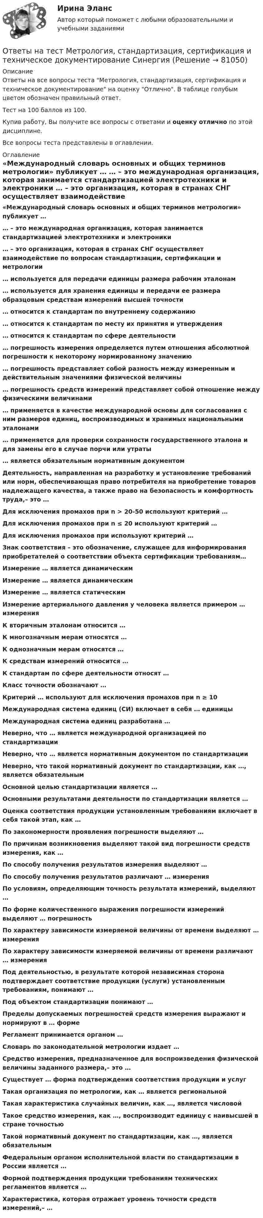     
            Описание
            Ответы на все вопросы теста Метрология, стандартизация, сертификация и техническое документирование на оценку Отлично. В таблице голубым цветом обозначен правильный ответ.Тест на 100 баллов из 100.Купив работу, Вы получите все вопросы с ответами и оценку отлично по этой дисциплине.Все вопросы теста представлены в оглавлении. 
            Оглавление
             «Международный словарь основных и общих терминов метрологии» публикует … … – это международная организация, которая занимается стандартизацией электротехники и электроники … – это организация, которая в странах СНГ осуществляет взаимодействие по вопросам стандартизации, сертификации и метрологии … используется для передачи единицы размера рабочим эталонам … используется для хранения единицы и передачи ее размера образцовым средствам измерений высшей точности … относится к стандартам по внутреннему содержанию … относится к стандартам по месту их принятия и утверждения … относится к стандартам по сфере деятельности … погрешность измерения определяется путем отношения абсолютной погрешности к некоторому нормированному значению … погрешность представляет собой разность между измеренным и действительным значениями физической величины … погрешность средств измерений представляет собой отношение между физическими величинами … применяется в качестве международной основы для согласования с ним размеров единиц, воспроизводимых и хранимых национальными эталонами … применяется для проверки сохранности государственного эталона и для замены его в случае порчи или утраты … является обязательным нормативным документом Деятельность, направленная на разработку и установление требований или норм, обеспечивающая право потребителя на приобретение товаров надлежащего качества, а также право на безопасность и комфортность труда,– это … Для исключения промахов при n > 20-50 используют критерий … Для исключения промахов при n ≤ 20 используют критерий … Для исключения промахов при используют критерий … Знак соответствия – это обозначение, служащее для информирования приобретателей о соответствии объекта сертификации требованиям… Измерение … является динамическим Измерение … является динамическим Измерение … является статическим Измерение артериального давления у человека является примером … измерения К вторичным эталонам относится … К многозначным мерам относятся … К однозначным мерам относятся … К средствам измерений относится … К стандартам по сфере деятельности относят … Класс точности обозначают … Критерий … используют для исключения промахов при n ≥ 10 Международная система единиц (СИ) включает в себя … единицы Международная система единиц разработана … Неверно, что … является международной организацией по стандартизации Неверно, что … является нормативным документом по стандартизации Неверно, что такой нормативный документ по стандартизации, как …, является обязательным Основной целью стандартизации является … Основными результатами деятельности по стандартизации является … Оценка соответствия продукции установленным требованиям включает в себя такой этап, как … По закономерности проявления погрешности выделяют … По причинам возникновения выделяют такой вид погрешности средств измерения, как … По способу получения результатов измерения выделяют … По способу получения результатов различают … измерения По условиям, определяющим точность результата измерений, выделяют … По форме количественного выражения погрешности измерений выделяют … погрешность По характеру зависимости измеряемой величины от времени выделяют … измерения По характеру зависимости измеряемой величины от времени различают … измерения Под деятельностью, в результате которой независимая сторона подтверждает соответствие продукции (услуги) установленным требованиям, понимают … Под объектом стандартизации понимают … Пределы допускаемых погрешностей средств измерения выражают и нормируют в … форме Регламент принимается органом … Словарь по законодательной метрологии издает … Средство измерения, предназначенное для воспроизведения физической величины заданного размера,– это … Существует … форма подтверждения соответствия продукции и услуг Такая организация по метрологии, как … является региональной Такая характеристика случайных величин, как …, является числовой Такое средство измерения, как …, воспроизводит единицу с наивысшей в стране точностью Такой нормативный документ по стандартизации, как …, является обязательным Федеральным органом исполнительной власти по стандартизации в России является … Формой подтверждения продукции требованиям технических регламентов является … Характеристика, которая отражает уровень точности средств измерений,– …   
            
            
            Ответы на тест Методы стимулирования продаж СинергияОтветы на тест Метрология, стандартизация, сертификация и техническое документирование СинергияОтветы на тест. Механика грунтов.  Набрано 90%.        1051Ответы на тест Механика электрических машин (семестр 3, 4) ТулГуОтветы на тест Микроэкономика (продвинутый уровень) СинергияОтветы на тест Микроэкономика СинергияОтветы на тест Мировая экономика и международные экономические отношения Синергия МОИ МТИОтветы на тест. Методика литературного чтения с практикой читательской деятельности . СинергияОтветы на тест Методика преподавания психологии в средних учебных заведениях СинергияОтветы на тест Методика расследования преступлений в сфере экономики СинергияОтветы на тест Методологические основы психологии СинергияОтветы на тест Методология и технология проектирования информационных систем СинергияОтветы на тест Методы исследования в менеджменте СинергияОтветы на тест Методы оптимальных решений Синергия