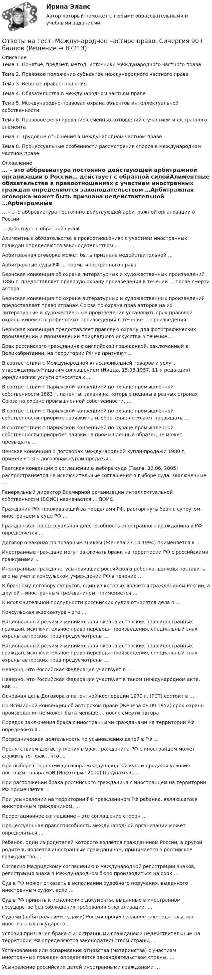      
            Описание
            Тема 1. Понятие, предмет, метод, источники международного частного праваТема 2. Правовое положение субъектов международного частного праваТема 3. Вещные правоотношенияТема 4. Обязательства в международном частном правеТема 5. Международно-правовая охрана объектов интеллектуальной собственностиТема 6. Правовое регулирование семейных отношений с участием иностранного элементаТема 7. Трудовые отношения в международном частном правеТема 8. Процессуальные особенности рассмотрения споров в международном частном праве 
            Оглавление
            … – это аббревиатура постоянно действующей арбитражной организации в России… действует с обратной силойАлиментные обязательства в правоотношениях с участием иностранных граждан определяются законодательством …Арбитражная оговорка может быть признана недействительной …Арбитражные суды РФ … нормы иностранного праваБернская конвенция об охране литературных и художественных произведений 1886 г. предоставляет правовую охрану произведения в течении … после смерти автораБернская конвенция по охране литературных и художественных произведений предоставляет право странам Союза по охране прав авторов на их литературные и художественные произведения установить срок правовой охраны кинематографических произведений в течение … произведенияБернская конвенция предоставляет правовую охрану для фотографических произведений и произведений прикладного искусства в течение …Брак российского гражданина с английской гражданкой, заключенный в Великобритании, на территории РФ не признают …В соответствии с Международной классификацией товаров и услуг, утвержденных Ниццким соглашением (Ницца, 15.06.1957, 11-я редакция) юридические услуги относятся к …В соответствии с Парижской конвенцией по охране промышленной собственности 1883 г. патенты, заявки на которые поданы в разных странах Союза по охране промышленной собственности, …В соответствии с Парижской конвенцией по охране промышленной собственности приоритет заявки на изобретение не может превышать …В соответствии с Парижской конвенцией по охране промышленной собственности приоритет заявки на промышленный образец не может превышать …Венская конвенция о договорах международной купли-продажи 1980 г. применяется к договорам купли-продажи …Гаагская конвенция о соглашении о выборе суда (Гаага, 30.06. 2005) распространяется на исключительные соглашения о выборе суда, заключенные …Генеральный директор Всемирной организации интеллектуальной собственности (ВОИС) назначается … ВОИСГражданин РФ, проживающий за пределами РФ, расторгнуть брак с супругом-иностранцем в суде РФ …Гражданская процессуальная дееспособность иностранного гражданина в РФ определяется …Договор о законах по товарным знакам (Женева 27.10.1994) применяется к …Иностранные граждане могут заключать браки на территории РФ с российскими гражданами …Иностранные граждане, усыновившие российского ребенка, должны поставить его на учет в консульском учреждении РФ в течение …К брачному договору супругов, один из которых является гражданином России, а другой – иностранным гражданином, применяется …К исключительной подсудности российских судов относятся дела о …Консульская экзекватура – это …Национальный режим и минимальная охрана авторских прав иностранных граждан, исключительное право перевода произведения, специальный знак охраны авторских прав предусмотрены …Национальный режим и минимальная охрана авторских прав иностранных граждан, исключительное право перевода произведения, специальный знак охраны авторских прав предусмотрены …Неверно, что Российская Федерация участвует в …Неверно, что Российская Федерация участвует в таком международном акте, как …Основная цель Договора о патентной кооперации 1970 г. (РСТ) состоит в …По Всемирной конвенции об авторском праве (Женева 06.09.1952) срок охраны произведения не может быть меньше … после смерти автораПорядок заключения брака с иностранными гражданами на территории РФ определяется …Посредническая деятельность по усыновлению детей в РФ …Препятствием для вступления в брак гражданина РФ с иностранцем может служить тот факт, что …При выборе сторонами договора международной купли-продажи условия поставки товара FOB (Инкотермс 2000) Покупатель …При расторжении брака российского гражданина с иностранцем на территории РФ применяется …При усыновлении на территории РФ гражданином РФ ребенка, являющегося иностранным гражданином, …Пророгационное соглашение – это соглашение сторон …Процессуальная правоспособность международной организации может определяться …Ребенок, один из родителей которого является гражданином России, а другой родитель является иностранным гражданином, принимается в российское гражданство …Согласно Мадридскому соглашению о международной регистрации знаков, регистрация знака в Международном бюро производиться на срок …Суд в РФ может отказать в исполнении судебного поручения, выданного иностранным судом, если …Суд в РФ принять к исполнению документы, выданные в иностранном государстве без соблюдения требования о легализации, …Судами (арбитражными судами) России процессуальное законодательство иностранных государств …Условия признания брака с иностранными гражданами недействительным на территории РФ определяются законодательством страны, …Установление или оспаривание отцовства (материнства) с участием иностранных граждан определяется законодательством страны, …Усыновление российских детей иностранными гражданами …  
            
            
            Ответы на тест Международное право СинергияОтветы на тест. Международное частное право. Синергия 90+ балловОтветы на тест. Менеджмент в искусстве. СинергияОтветы на тест Менеджмент качества ОУ 6 семестр Синергия 2022Ответы на тест Менеджмент спортивных соревнований СинергияОтветы на тест Менеджмент ХХI века СинергияОтветы на тест. Методика литературного чтения с практикой читательской деятельности . СинергияОтветы на тест Математика для аналитики данных. Итоговый тест.  СинергияОтветы на тест Математические и инструментальные методы поддержки принятия решений СинергияОтветы на тест «Математические методы в психологии». МФПУ «Синергия», МОИ, МОСАПОтветы на тест Математические методы в психологии СинергияОтветы на тест Математический анализ. МФПУ Синергия, МОИ, МОСАПОтветы на тест. Мгпу. Философия. Набрано  80%.    1460Ответы на тест. Мгсу. Комплексная безопасность в строительстве. Набрано 90%.    1276