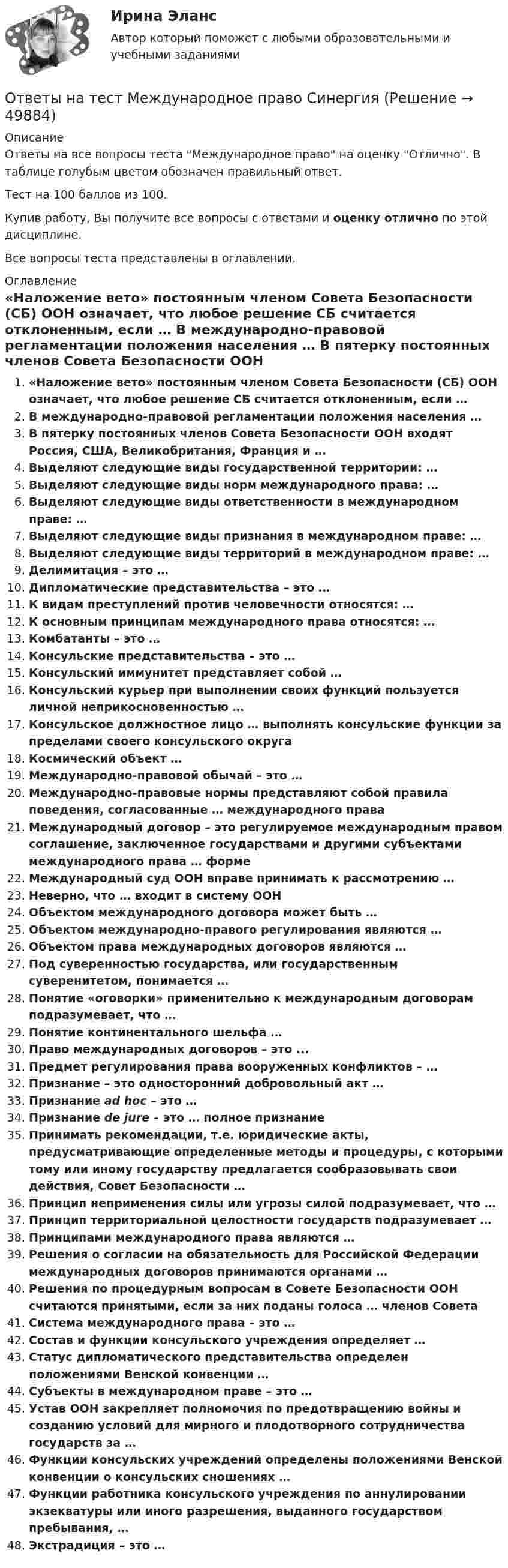     
            Описание
            Ответы на все вопросы теста Международное право на оценку Отлично. В таблице голубым цветом обозначен правильный ответ.Тест на 100 баллов из 100.Купив работу, Вы получите все вопросы с ответами и оценку отлично по этой дисциплине.Все вопросы теста представлены в оглавлении. 
            Оглавление
             «Наложение вето» постоянным членом Совета Безопасности (СБ) ООН означает, что любое решение СБ считается отклоненным, если … В международно-правовой регламентации положения населения … В пятерку постоянных членов Совета Безопасности ООН входят Россия, США, Великобритания, Франция и … Выделяют следующие виды государственной территории: … Выделяют следующие виды норм международного права: … Выделяют следующие виды ответственности в международном праве: … Выделяют следующие виды признания в международном праве: … Выделяют следующие виды территорий в международном праве: … Делимитация – это … Дипломатические представительства – это … К видам преступлений против человечности относятся: … К основным принципам международного права относятся: … Комбатанты – это … Консульские представительства – это … Консульский иммунитет представляет собой … Консульский курьер при выполнении своих функций пользуется личной неприкосновенностью … Консульское должностное лицо … выполнять консульские функции за пределами своего консульского округа Космический объект … Международно-правовой обычай – это … Международно-правовые нормы представляют собой правила поведения, согласованные … международного права Международный договор – это регулируемое международным правом соглашение, заключенное государствами и другими субъектами международного права … форме Международный суд ООН вправе принимать к рассмотрению … Неверно, что … входит в систему ООН Объектом международного договора может быть … Объектом международно-правого регулирования являются … Объектом права международных договоров являются … Под суверенностью государства, или государственным суверенитетом, понимается … Понятие «оговорки» применительно к международным договорам подразумевает, что … Понятие континентального шельфа … Право международных договоров – это ... Предмет регулирования права вооруженных конфликтов – … Признание – это односторонний добровольный акт … Признание ad hoc – это … Признание de jure – это … полное признание Принимать рекомендации, т.е. юридические акты, предусматривающие определенные методы и процедуры, с которыми тому или иному государству предлагается сообразовывать свои действия, Совет Безопасности … Принцип неприменения силы или угрозы силой подразумевает, что … Принцип территориальной целостности государств подразумевает … Принципами международного права являются … Решения о согласии на обязательность для Российской Федерации международных договоров принимаются органами … Решения по процедурным вопросам в Совете Безопасности ООН считаются принятыми, если за них поданы голоса … членов Совета Система международного права – это … Состав и функции консульского учреждения определяет … Статус дипломатического представительства определен положениями Венской конвенции … Субъекты в международном праве – это … Устав ООН закрепляет полномочия по предотвращению войны и созданию условий для мирного и плодотворного сотрудничества государств за … Функции консульских учреждений определены положениями Венской конвенции о консульских сношениях … Функции работника консульского учреждения по аннулировании экзекватуры или иного разрешения, выданного государством пребывания, … Экстрадиция – это … 
            
            
            Ответы на тест. Мгсу. Основы водоснабжения и водоотведения. Набрано 80%.  1463Ответы на тест Международное право СинергияОтветы на тест. Международное частное право. Синергия 90+ балловОтветы на тест. Менеджмент в искусстве. СинергияОтветы на тест Менеджмент качества ОУ 6 семестр Синергия 2022Ответы на тест Менеджмент спортивных соревнований СинергияОтветы на тест Менеджмент ХХI века СинергияОтветы на тест. Маси. Строительные материалы. Набрано 80%.      1275Ответы на тест Математика для аналитики данных. Итоговый тест.  СинергияОтветы на тест Математические и инструментальные методы поддержки принятия решений СинергияОтветы на тест «Математические методы в психологии». МФПУ «Синергия», МОИ, МОСАПОтветы на тест Математические методы в психологии СинергияОтветы на тест Математический анализ. МФПУ Синергия, МОИ, МОСАПОтветы на тест. Мгпу. Философия. Набрано  80%.    1460