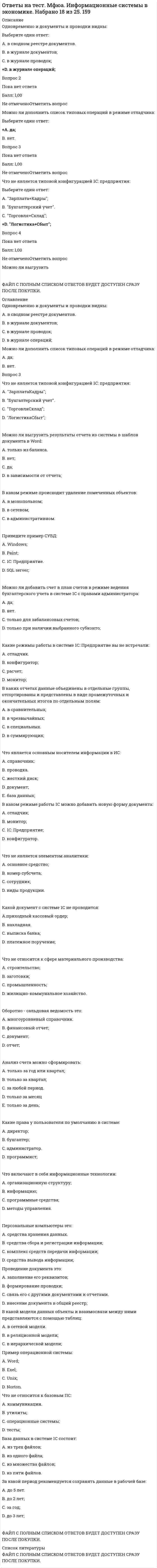     
          Описание
          30 вопросов и ответов на тест обязательные задания для выполнения по дисциплине теория отраслевых рынковответы правильные выделены желтым цветом и записаны в сводную таблицу ответов (в демо фото я ответы замазала)  
          Оглавление
          1. В качестве “барьера” при проникновении в монополизированную отрасль новых производителей могут служить:а) патенты и лицензии;б) более низкие издержки крупного производства;в) законодательное оформление исключительных прав;г) все, что перечислено выше, верно.2. Чтобы получить максимум прибыли (минимум убытков), монополист должен выбрать такой объем выпуска, при котором:а) предельные издержки равны цене продукции;б) предельные издержки равны средним затратам;в) предельный доход равен предельным затратам;г) предельный доход равен средним затратам.3. Совершенно конкурентная фирма производит 20 000 телефонов в год при средних переменных издержках -1 750 руб. и средних издержках производства в 2 150 руб. При рыночной цене одного телефона — 2 500 руб. фирма получает прибыль равную:а) 15 млн. руб.;б) 9 млн. руб.;в) 7 млн. руб.;г) 4,3 млн. руб.4. Отличительной особенностью рынка совершенной конкуренции являетсяа) наличие большого количества продавцов и покупателей;б) наличие большого количества разнообразных товаров;в) очень низкий уровень цен;г) все вышеперечисленное верно.5. Модель рынка совершенной конкуренции предполагает, что …а) барьеры на вход на рынок отсутствуют;б) цена товара определяется поведением потребителей;в) продавцы, действующие на таком рынке, получают меньшую прибыль, чем продавцы, действующие на монополистическом рынке;г) верно все перечисленное выше6. Модель рынка монополистической конкуренции предполагает, что …а) несколько монополистов производят унифицированный товар, конкурируя при этом между собой;б) на рынке действует достаточно большое количество продавцов, товары которых являются относительно близкими заменителями друг друга;в) существуют значительные барьеры для вхождения в такой рынок;г) конкуренция на таком рынке обеспечивается государством, обладающим монопольным правом устанавливать цены и объемы выпуска.7. Модель олигополии на рынке предполагает:а) барьеры на вхождение в отрасль не являются существенными;б) между производителями на рынке обязательно существует сговор относительно цен и объемов выпуска;в) наличие стратегического поведения у продавцов;г) количество покупателей на этом рынке относительно невелико.8. Цены выше рыночных имеют место:а) в условиях монополии;б) в условиях монопсонии;в) в условиях совершенной конкуренции;г) ни в одном из этих случаев9. Основной способ борьбы с конкурентами на рынке совершенной конкуренции — это:а) мудрая ценовая политикаб) улучшение рекламы;в) повышение качества товара;г) снижение затрат на производство продукции10. На монопольном рынке:а) чем выше цены, тем больше прибыль;б) величина (объем) предложения меньше величины (объема) спроса;в) ценовую дискриминацию осуществить принципиально невозможно;г) рост цены сдерживается спросом и затратами.11. Если кривые предельных и средних издержек имеют общие точки, то это значит, что они:а) пересекаются в точке минимума кривой предельных издержек;б) пересекаются в точке минимума кривой средних издержек;в) пересекаются в точке максимума кривой предельных издержек;г) пересекаются в точке максимума кривой средних издержек;12. Уменьшение объемов выпуска приносит монополисту:а) выгодуб) потерив) снижение ценыг) увеличение средних фиксированных издержек13. Выберите лишнее при условии, что ниже приведены характеристики одного из типов организации рынков:а) кривая спроса на продукции фирмы горизонтальна;б) кривая спроса на продукцию фирмы является также кривой ее среднего дохода;в) кривая спроса на продукцию фирмы является также кривой ее предельного дохода;г) кривая спроса на продукцию фирмы абсолютно неэластична;14. В условиях монополистической конкуренции, фирмы обычно продают товары, которые являются:а) близкими заменителями;б) дополняющими;в) совершенно разнымиг) идентичными15. Газеты сообщают, что монополия Тюменской нефтяной компании в Курской области распалась на несколько компаний. Если это так, то ожидаются следующие изменение на рынке бензина:а) число заправочных станций увеличится, цены понизятся;б) число заправочных станций уменьшится, цены понизятся;в) число заправочных станций уменьшится, занятость уменьшится;г) число заправочных станций увеличится, занятость уменьшится16. В модели монопсонии предполагается, что:а) действует неограниченное число покупателей;б) продавцы принимают цены как данные;в) проведение продавцов является стратегическим;г) на рынке действует один покупатель.17. В попытке достичь совместной максимизации прибыли фирмы могут организоваться в:а) монополистический конкурентный рынок;б) гомогенную окружающую среду;в) картель;г) корпорацию.18. Кривая спроса фирмы, находящейся на рынке монополистической конкуренции является:а) совершенно эластичной;б) совершенно неэластичной;в) высокоэластичной;г) высоко неэластичной;19. ОПЕК является примером:а) конкурентной фирмы;б) монополистического конкурента;в) олигополии, не расположенной к сотрудничеству;г) картеля.20. Причина, по которой монополист сталкивается с убывающей кривой спроса на свою продукцию:а) количество продукции, продаваемой монополистом, влияет на цену продукции;б) Предельный доход отрицателен вдоль всей кривой спроса;в) отрасль состоит из нескольких фирм, продающих одинаковую продукцию;г) спрос на продукцию монополиста всегда неэластичен.21. Цена на сливочное масло в Первом курском гастрономе выросла с 12 рублей до 12 рублей 60 копеек, при этом объем продаж сократился на 10 %. Можно сказать, что в данном интервале цен спрос:а) эластичен по цене;б) не эластичен по цене;в) имеет эластичность, равную единице;г) данных недостаточно, чтобы сделать выводы об эластичности спроса.22. Ценовая эластичность вертикально расположенной кривой спроса:а) равна нулю;б) равна единице;в) бесконечно велика;г) ничего из перечисленного не подходит.23. Ценовая эластичность горизонтально расположенной кривой спроса:а) равна нулю;б) равна единице;в) бесконечно велика;г) ничего из перечисленного не подходит.24. По сравнению с весной этой осенью цена на рынке огурцов цена упала с 40 рублей до 8 рублей. Что произошло с доходами производителей огурцов, если коэффициент ценовой эластичности составляет по модулю 0,4а) доходы увеличились; б) доходы сократились;в) доходы не изменились г) прибыль производителей не изменилась.25. Если однопроцентное сокращение цены на товар приводит к двухпроцентному увеличению объема спроса на него, то этот спрос:а) неэластичныйб) эластичныйв) единичной эластичностиг) нулевой эластичности26. Какое из указанных ниже значений коэффициента эластичности по доходу относится к товарам роскоши:а) меньше 0;б) больше 0, но менее 1;в) больше 1г) 1.27. При перемещении равновесия из точки 1 в точку 2 эластичность спроса по цене:а) снизитсяб) повысится;в) не изменится;г) для ответа на вопрос недостаточно информации.28. Цена на розы упала с 50 до 40 рублей за штуку. Ежедневный объем продаж торговой точки вырос с 75 до 100 роз. Эластичность спроса по цене:а) 1; б) 1,67; в) 2,45; г) 1,8929. Когда цена на свеклу на рынке увеличилась с 10 до 12 рублей, объем предложения свеклы вырос с 1000 до 1500 кг. Рассчитанная по формуле эластичность предложения равна.а) 1; б) 2,5; в) 3,0; г) 1,5.30. Если перекрестная эластичность спроса по цене между товарами X и Yравна (- 2,3), можно сделать вывод, что товары X и Y:а) товары, заменяющие друг друга (субституты);б) нормальные товары;в) низшие товары;г) товары, дополняющие друг друга (комплиментарные товары). 
          Список литературы
          не требуется 
            
            
            ответы на тест мэбик теория отраслевых рынков Ответы на тест. Мэи. Проектная деятельность. Набрано 80%. 656Ответы на тест Налоги и налогообложение. СинергияОтветы на тест / Налоги и налогообложение / Синергия / 75 вопросов / Результаты 80-87%Ответы на тест Налоговое планирование. СинергияОтветы на тест Налоговое право. СинергияОтветы на тест - Направляющие системы электросвязи - НСЭ - ПГУТИответы на тест мировая экономика ответы на тест мировая экономика Синергия МОИ (79 шт) Ответы на тест: Моделирование экономических процессов - 90 вопросовОтветы на тест Моделирование экономических процессов. 90 вопросов с ответами. Ответы на тест Мосап (Синергия) Элементы высшей математики (30 вопросов) Результат 29 из 30-иОтветы на тест. Мотивация и стимулирование трудовой деятельности 41Ответы на тест. МТИ. Интернет-маркетинг. Набрано 93%. 643