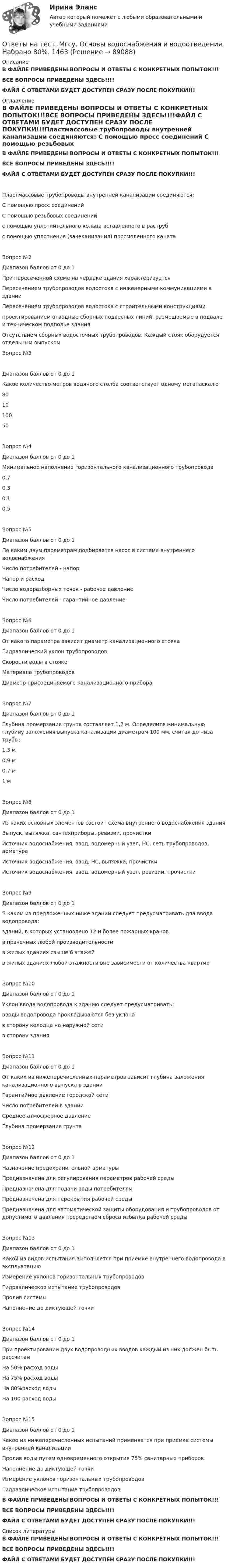     
            Описание
            В ФАЙЛЕ ПРИВЕДЕНЫ ВОПРОСЫ И ОТВЕТЫ С КОНКРЕТНЫХ ПОПЫТОК!!!ВСЕ ВОПРОСЫ ПРИВЕДЕНЫ ЗДЕСЬ!!!!ФАЙЛ С ОТВЕТАМИ БУДЕТ ДОСТУПЕН СРАЗУ ПОСЛЕ ПОКУПКИ!!! 
            Оглавление
            В ФАЙЛЕ ПРИВЕДЕНЫ ВОПРОСЫ И ОТВЕТЫ С КОНКРЕТНЫХ ПОПЫТОК!!!ВСЕ ВОПРОСЫ ПРИВЕДЕНЫ ЗДЕСЬ!!!!ФАЙЛ С ОТВЕТАМИ БУДЕТ ДОСТУПЕН СРАЗУ ПОСЛЕ ПОКУПКИ!!!Пластмассовые трубопроводы внутренней канализации соединяются:  С помощью пресс соединений  С помощью резьбовых соединений  с помощью уплотнительного кольца вставленного в раструб  с помощью уплотнения (зачеканивания) просмоленного канатаВопрос №2Диапазон баллов от 0 до 1При пересеченной схеме на чердаке здания характеризуется  Пересечением трубопроводов водостока с инженерными коммуникациями в здании  Пересечением трубопроводов водостока с строительными конструкциями  проектированием отводные сборных подвесных линий, размещаемые в подвале и техническом подполье здания  Отсутствием сборных водосточных трубопроводов. Каждый стояк оборудуется отдельным выпускомВопрос №3Диапазон баллов от 0 до 1Какое количество метров водяного столба соответствует одному мегапаскалю  80  10  100  50Вопрос №4Диапазон баллов от 0 до 1Минимальное наполнение горизонтального канализационного трубопровода  0,7  0,3  0,1  0,5Вопрос №5Диапазон баллов от 0 до 1По каким двум параметрам подбирается насос в системе внутреннего водоснабжения  Число потребителей - напор  Напор и расход  Число водоразборных точек - рабочее давление  Число потребителей - гарантийное давлениеВопрос №6Диапазон баллов от 0 до 1От какого параметра зависит диаметр канализационного стояка  Гидравлический уклон трубопроводов  Скорости воды в стояке  Материала трубопроводов  Диаметр присоединяемого канализационного прибораВопрос №7Диапазон баллов от 0 до 1Глубина промерзания грунта составляет 1,2 м. Определите минимальную глубину заложения выпуска канализации диаметром 100 мм, считая до низа трубы:  1,3 м  0,9 м  0,7 м  1 мВопрос №8Диапазон баллов от 0 до 1Из каких основных элементов состоит схема внутреннего водоснабжения здания  Выпуск, вытяжка, сантехприборы, ревизии, прочистки  Источник водоснабжения, ввод, водомерный узел, НС, сеть трубопроводов, арматура  Источник водоснабжения, ввод, НС, вытяжка, прочистки  Источник водоснабжения, ввод, водомерный узел, ревизии, прочисткиВопрос №9Диапазон баллов от 0 до 1В каком из предложенных ниже зданий следует предусматривать два ввода водопровода:  зданий, в которых установлено 12 и более пожарных кранов  в прачечных любой производительности  в жилых зданиях свыше 6 этажей  в жилых зданиях любой этажности вне зависимости от количества квартирВопрос №10Диапазон баллов от 0 до 1Уклон ввода водопровода к зданию следует предусматривать:    вводы водопровода прокладываются без уклона  в сторону колодца на наружной сети  в сторону зданияВопрос №11Диапазон баллов от 0 до 1От каких из нижеперечисленных параметров зависит глубина заложения канализационного выпуска в здании  Гарантийное давление городской сети  Число потребителей в здании  Среднее атмосферное давление  Глубина промерзания грунтаВопрос №12Диапазон баллов от 0 до 1Назначение предохранительной арматуры  Предназначена для регулирования параметров рабочей среды  Предназначена для подачи воды потребителям  Предназначена для перекрытия рабочей среды  Предназначена для автоматической защиты оборудования и трубопроводов от допустимого давления посредством сброса избытка рабочей средыВопрос №13Диапазон баллов от 0 до 1Какой из видов испытания выполняется при приемке внутреннего водопровода в эксплуатацию  Измерение уклонов горизонтальных трубопроводов  Гидравлическое испытание трубопроводов  Пролив системы  Наполнение до диктующей точкиВопрос №14Диапазон баллов от 0 до 1При проектировании двух водопроводных вводов каждый из них должен быть рассчитан  На 50% расход воды  На 75% расход воды  На 80%расход воды  На 100 расход водыВопрос №15Диапазон баллов от 0 до 1Какое из нижеперечисленных испытаний применяется при приемке системы внутренней канализации  Пролив воды путем одновременного открытия 75% санитарных приборов  Наполнение до диктующей точки  Измерение уклонов горизонтальных трубопроводов  Гидравлическое испытание трубопроводовВ ФАЙЛЕ ПРИВЕДЕНЫ ВОПРОСЫ И ОТВЕТЫ С КОНКРЕТНЫХ ПОПЫТОК!!!ВСЕ ВОПРОСЫ ПРИВЕДЕНЫ ЗДЕСЬ!!!!ФАЙЛ С ОТВЕТАМИ БУДЕТ ДОСТУПЕН СРАЗУ ПОСЛЕ ПОКУПКИ!!! 
            Список литературы
            В ФАЙЛЕ ПРИВЕДЕНЫ ВОПРОСЫ И ОТВЕТЫ С КОНКРЕТНЫХ ПОПЫТОК!!!ВСЕ ВОПРОСЫ ПРИВЕДЕНЫ ЗДЕСЬ!!!!ФАЙЛ С ОТВЕТАМИ БУДЕТ ДОСТУПЕН СРАЗУ ПОСЛЕ ПОКУПКИ!!! 
            
            
            Ответы на тест. Мгсу. Комплексная безопасность в строительстве. Набрано 90%.    1276Ответы на тест. Мгсу. Основы водоснабжения и водоотведения. Набрано 80%.  1463Ответы на тест Международное право СинергияОтветы на тест. Международное частное право. Синергия 90+ балловОтветы на тест. Менеджмент в искусстве. СинергияОтветы на тест Менеджмент качества ОУ 6 семестр Синергия 2022Ответы на тест Менеджмент спортивных соревнований СинергияОтветы на тест. Маси. Основы водоснабжения и водоотведения. Набрано 90%.    1466Ответы на тест. Маси. Строительные материалы. Набрано 80%.      1275Ответы на тест Математика для аналитики данных. Итоговый тест.  СинергияОтветы на тест Математические и инструментальные методы поддержки принятия решений СинергияОтветы на тест «Математические методы в психологии». МФПУ «Синергия», МОИ, МОСАПОтветы на тест Математические методы в психологии СинергияОтветы на тест Математический анализ. МФПУ Синергия, МОИ, МОСАП