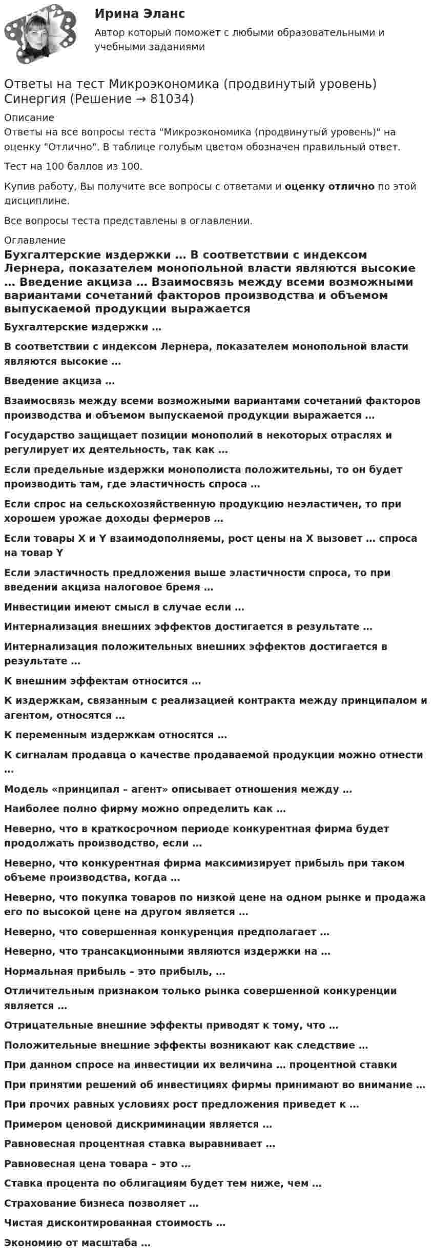     
            Описание
            Ответы на все вопросы теста Микроэкономика (продвинутый уровень) на оценку Отлично. В таблице голубым цветом обозначен правильный ответ.Тест на 100 баллов из 100.Купив работу, Вы получите все вопросы с ответами и оценку отлично по этой дисциплине.Все вопросы теста представлены в оглавлении. 
            Оглавление
             Бухгалтерские издержки … В соответствии с индексом Лернера, показателем монопольной власти являются высокие … Введение акциза … Взаимосвязь между всеми возможными вариантами сочетаний факторов производства и объемом выпускаемой продукции выражается … Государство защищает позиции монополий в некоторых отраслях и регулирует их деятельность, так как … Если предельные издержки монополиста положительны, то он будет производить там, где эластичность спроса … Если спрос на сельскохозяйственную продукцию неэластичен, то при хорошем урожае доходы фермеров … Если товары X и Y взаимодополняемы, рост цены на X вызовет … спроса на товар Y Если эластичность предложения выше эластичности спроса, то при введении акциза налоговое бремя … Инвестиции имеют смысл в случае если … Интернализация внешних эффектов достигается в результате … Интернализация положительных внешних эффектов достигается в результате … К внешним эффектам относится … К издержкам, связанным с реализацией контракта между принципалом и агентом, относятся … К переменным издержкам относятся … К сигналам продавца о качестве продаваемой продукции можно отнести … Модель «принципал – агент» описывает отношения между … Наиболее полно фирму можно определить как … Неверно, что в краткосрочном периоде конкурентная фирма будет продолжать производство, если … Неверно, что конкурентная фирма максимизирует прибыль при таком объеме производства, когда … Неверно, что покупка товаров по низкой цене на одном рынке и продажа его по высокой цене на другом является … Неверно, что совершенная конкуренция предполагает … Неверно, что трансакционными являются издержки на … Нормальная прибыль – это прибыль, … Отличительным признаком только рынка совершенной конкуренции является … Отрицательные внешние эффекты приводят к тому, что … Положительные внешние эффекты возникают как следствие … При данном спросе на инвестиции их величина … процентной ставки При принятии решений об инвестициях фирмы принимают во внимание … При прочих равных условиях рост предложения приведет к … Примером ценовой дискриминации является … Равновесная процентная ставка выравнивает … Равновесная цена товара – это … Ставка процента по облигациям будет тем ниже, чем … Страхование бизнеса позволяет … Чистая дисконтированная стоимость … Экономию от масштаба …   
            
            
            Ответы на тест Механика электрических машин (семестр 3, 4) ТулГуОтветы на тест Микроэкономика (продвинутый уровень) СинергияОтветы на тест Микроэкономика СинергияОтветы на тест Мировая экономика и международные экономические отношения Синергия МОИ МТИОтветы на тест. Мировая экономика. Набрано 81%.    1478Ответы на тест Мировая экономика Синергия МОИ МТИОтветы на тест / ММА / Административное право / 20 вопросов / Экзаменационный тест / Результат 95%Ответы на тест Методологические основы психологии СинергияОтветы на тест Методология и технология проектирования информационных систем СинергияОтветы на тест Методы исследования в менеджменте СинергияОтветы на тест Методы оптимальных решений СинергияОтветы на тест Методы принятия управленческих решений СинергияОтветы на тест Методы стимулирования продаж СинергияОтветы на тест Метрология, стандартизация, сертификация и техническое документирование Синергия