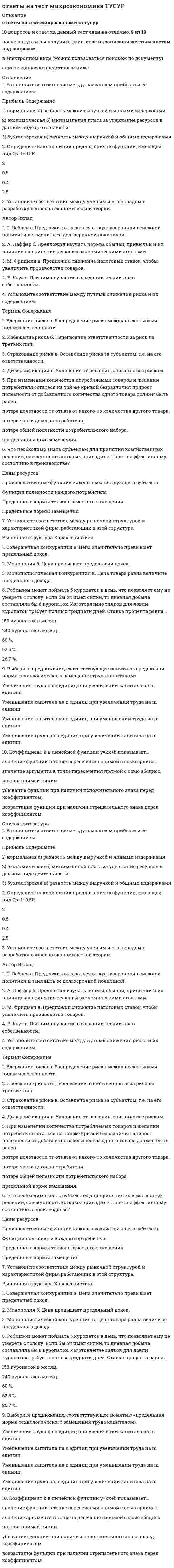    
          Описание
          В файле собраны ответы к тесту из курса ЮУрГУ Микроэкономика (Контрольные тесты к модулям 1-11 + Итоговый тест).Результаты сдач: 80-100%.После покупки станет доступен для скачивания файл, где будет 387 вопросов с отмеченными ответами. Это практически все вопросы, которые встречаются в тестах.В демо-файлах представлены скрины с результатами тестирования, а также пример, как выделены ответы.Все набрано в Word, можно искать с помощью поиска.Ниже список вопросов, которые представлены в файле.Также Вы можете заказать решение тестов и других работ у меня на странице по ссылке:  
          Оглавление
          Контрольный тест по модулю 1      Авторство фразы «Труд – отец богатства, земля – мать его» принадлежит...  a. Д. Рикардо b. К. Марксу c. У. Петти d. А. Смиту     Активное использование математических методов в экономической науке наиболее характерно для...  a. марксистов b. классиков c. неоклассиков d. меркантилистов     Вклад в теорию общего экономического равновесия внес...  a. И. Фишер b. Дж. фон Нейман c. В. Парето d. К. Виксель     Представители традиционного институционализма внесли вклад в анализ...  a. совершенной конкуренции b. взаимоотношений корпораций с мелким и средним бизнесом c. экономических циклов d. производительности факторов производства     Концепция активного денежного баланса предполагает превышение...  a. притока денег в страну над их оттоком b. импорта над экспортом c. экспорта над импортом d. оттока денег из страны над их притоком     Принцип свободы предпринимательства характерен для...  a. К. Маркса b. А. Смита c. Ф. Энгельса d. Дж.М. Кейнса     Представитель неоклассического направления в Великобритании:  a. Л. Вальрас b. Дж.Б. Кларк c. К. Менгер d. А. Пигу     Представитель неоклассического направления в Австрии:  a. У.С. Джевонс b. Дж.Б. Кларк c. К. Менгер d. Л. Вальрас     Вклад в теорию распределения дохода внес...  a. К. Менгер b. Й. Шумпетер c. Ф. Эджуорт d. Дж.Б. Кларк     Эмпирический метод исследования предполагает...  a. анализ экономических процессов в развитии b. активное использование математических методов c. анализ текущего состояния экономики d. привлечение обширного статистического и фактологического материала     Представитель монетаризма:  a. А. Шварц b. А. Лаффер c. Р. Барро d. Г. Стейн     Классическая политэкономия сформулировала...  a. теорию убывающей предельной производительности b. теорию предельной полезности c. трудовую теорию стоимости d. теорию неравноценного обмена     Присутствие в анализе идеологической и политической направленности характерно для...  a. К. Маркса b. Ф. Кенэ c. Т. Манна d. М. Фридмана     Представитель неоклассического направления в Великобритании:  a. Дж.Б. Кларк b. К. Виксель c. А. Маршалл d. Е. фон Бем-Баверк     Статический подход неоклассической школы предполагает, что экономическая наука анализирует...  a. функционирование рыночной системы в динамике b. переход от одного равновесного состояния экономики к другому c. механизм государственного регулирования экономики d. функционирование рыночной системы в данный конкретный момент времени     Вклад в теорию распределения дохода внес...  a. К. Менгер b. К. Виксель c. Ф. Эджуорт d. Й. Шумпетер     Для методологии институционального направления характерен...  a. предельный анализ b. диалектический материализм c. эволюционный подход d. статический подход     Представитель институционально-социологического направления:  a. Г. Мюрдаль b. Р. Хейлбронер c. Дж. Кларк d. А. Берль     Представитель неокейнсианства:  a. Р. Лукас b. Р. Барро c. Дж.М. Кейнс d. Г. Мэнкью     Представитель неокейнсианства:  a. Р. Лукас b. Р. Барро c. Дж.М. Кейнс d. Дж. Стиглиц     Согласно неоклассическому направлению, конкурентный рынок...  a. требует государственного вмешательства b. самостоятельно оптимально размещает ресурсы c. не может оптимально размещать ресурсы d. размещает ресурсы всегда неоптимально     Теория капитала и процента была разработана...  a. австрийской школой b. классиками c. меркантилистами d. английскими маржиналистами     Представители институционализма отрицали следующее положение неоклассической школы:  a. существование общественных благ b. рациональность экономических агентов c. наличие внешних эффектов d. наличие рыночного механизма     Упрощенная модель Кейнса была сформулирована...  a. Дж.М. Кейнсом b. Э. Хансеном c. П. Самуэльсоном d. Дж. Хиксом     Школа экономики предложения занималась преимущественно анализом...  a. проблем налогообложения b. потребительского поведения c. структурной политики d. монетарной политики     В каком веке заканчивается донаучный этап развития экономической мысли?  a. XV b. XX c. XIX d. XXI     Классическая политэкономия анализирует преимущественно...  a. финансовый рынок b. денежный рынок c. сферу обращения d. сферу материального производства     Методологией К. Маркса является:  a. диалектический материализм b. концепция homo economicus c. позитивизм d. идеализм     Предмет неоклассической школы:  a. богатство, закономерности его производства, распределения и накопления b. национальный доход c. национальный продукт d. распределение ограниченных ресурсов между альтернативными способами использования     Активное использование математических методов в экономической науке наиболее характерно для...  a. меркантилистов b. марксистов c. классиков d. неоклассиков     Вклад в теорию экономического благосостояния внес...  a. Ж. Дебре b. А. Маршалл c. В. Парето d. К. Менгер     В основе политики неоконсерватизма лежат положения...  a. классической политэкономии b. современной неоклассики c. кейнсианства d. неоклассики     Концепция активного торгового баланса характерна для...  a. позднего меркантилизма b. раннего меркантилизма c. монетаризма d. классической школы     Авторство фразы «Труд – отец богатства, земля – мать его» принадлежит...  a. У. Петти b. Д. Рикардо c. А. Смиту d. К. Марксу     Анализ социальных аспектов наиболее характерен для...  a. Т. Манна b. М. Фридмана c. Ф. Кенэ d. К. Маркса     Направление экономической науки, для которого характерно утверждение, что экономика всегда находится в состоянии полной занятости:  a. утопическийсоциализм b. марксизм c. кейнсианство d. неоклассика     Представитель неоклассического направления в Великобритании:  a. Л. Вальрас b. А. Пигу c. К. Менгер d. Дж.Б. Кларк     Эволюционный подход к анализу экономических явлений предполагает...  a. привлечение обширного статистического и фактологического материала b. анализ экономических процессов в развитии c. анализ текущего состояния экономики d. активное использование математических методов     Согласно Дж.М. Кейнсу, экономика...  a. достигается равновесия при полной занятости только в долгосрочном периоде b. автоматически достигает равновесия, но не при полной занятости c. не достигает равновесия d. автоматически достигается равновесия при полной занятости     Представитель теории рациональных ожиданий:  a. Г. Стейн b. Р. Селдон c. Р. Барро d. М. Фридман   Контрольный тест по модулю 2     Статическая модель – это модель, описывающая…  a. различные варианты развития процесса b. переход от одного статичного состояния к другому c. развитие какого-либо явления во времени  d. состояние какого-либо явления в определенный момент времени      Под трудом понимаются…  a. материальные блага, используемые для производства продукции b. затраты физического и умственного потенциала работника, направленные на производство продукции  c. совокупность всех производительных качеств работника d. природные ресурсы      Абстрагирование как метод экономического анализа предполагает:  a. анализ с помощью математических методов b. анализ от общего к частному c. выявление ключевых факторов, влияющих на экономическое явление, и изоляцию влияния прочих факторов  d. анализ от частного к общему      В модели равновесия вида Qs=Qs(p)Qs=Qs(p), Qd=Qd(p)Qd=Qd(p) …  a. одна эндогенная переменная и две экзогенных b. одна эндогенная переменная и одна экзогенная c. две эндогенные переменные и ни одной экзогенной  d. три эндогенные переменные и одна экзогенная     Инновационная функция конкуренции…  a. заставляет производителей искать наиболее эффективные способы производства продукции  b. позволяет производителям завышать цены продукции c. позволяет оптимально распределять ресурсы в обществе d. заставляет производителей наилучшим образом удовлетворять запросы потребителей      При увеличении дохода потребителя для товара нормального качества спрос возрастает, что приводит, при прочих равных условиях, к росту цены и объема продаж на рынке. Примером использования какой формы модели это является:  a. графической b. математической c. табличной d. вербальной       Точка, лежащая над кривой производственных возможностей, …  a. отражает ситуацию эффективного использования ресурсов b. неоптимальна c. недоступна  d. неэффективна      Модель экономического роста является примером…  a. модели сравнительной статики b. динамической модели  c. статической модели d. структурной модели      Олигополия – это рыночная структура, при которой в отрасли действует…  a. одна фирма, производящая уникальную продукцию, самостоятельно устанавливающая цену продукции, защищенная значительными экономическими или юридическими барьерами от входа в отрасль других фирм b. несколько крупных фирм, производящих, как однородную, так и дифференцированную продукцию, способных влиять на рыночную цену продукции, барьеры могут как существовать, так и не существовать c. множество мелких фирм, неспособных самостоятельно влиять на рыночную цену производимой ими однородной продукции, вход и выход фирм из отрасли свободен d. множество фирм, производящих дифференцированную продукцию, являющиеся в некоторой степени монополистами для своей продукции, но в то же время соперничающих друг с другом различными видами продукции       Модель сравнительной статики – это модель, описывающая…  a. различные варианты развития процесса b. переход от одного статичного состояния к другому  c. состояние какого-либо явления в определенный момент времени d. развитие какого-либо явления во времени      Закон возрастающих альтернативных издержек объясняется…  a. взаимодополняемостью ресурсов b. взаиомзаменяемостью ресурсов c. неогранченностью ресурсов d. специализированностью ресурсов       Графическая форма представления модели предполагает использование…  a. обычного языка для описания сущности процессов и явлений b. уравнений и формул для описания количественных взаимосвязей между различными переменными c. графиков для наглядной иллюстрации процессов и явлений  d. таблиц для выявления количественных взаимосвязей      Аллокационная функция конкуренции…  a. позволяет оптимально распределять ресурсы в обществе  b. заставляет производителей наилучшим образом удовлетворять запросы потребителей c. позволяет производителям завышать цены продукции d. заставляет производителей искать наиболее эффективные способы производства продукции      Основной метод экономической науки:  a. метод наименьших квадратов b. абсрагирование  c. метод максимального правдоподобия d. математическое моделирование      Совершенная конкуренция – это рыночная структура, при которой в отрасли действует…  a. несколько крупных фирм, производящих, как однородную, так и дифференцированную продукцию, способных влиять на рыночную цену продукции, барьеры могут как существовать, так и не существовать b. множество мелких фирм, неспособных самостоятельно влиять на рыночную цену производимой ими однородной продукции, вход и выход фирм из отрасли свободен  c. одна фирма, производящая уникальную продукцию, самостоятельно устанавливающая цену продукции, защищенная значительными экономическими или юридическими барьерами от входа в отрасль других фирм d. множество фирм, производящих дифференцированную продукцию, являющиеся в некоторой степени монополистами для своей продукции, но в то же время соперничающих друг с другом различными видами продукции      Вербальная форма представления модели предполагает использование…  a. уравнений и формул для описания количественных взаимосвязей между различными переменными b. графиков для наглядной иллюстрации процессов и явлений c. таблиц для выявления количественных взаимосвязей d. обычного языка для описания сущности процессов и явлений       Табличная форма представления модели предполагает использование…  a. обычного языка для описания сущности процессов и явлений b. графиков для наглядной иллюстрации процессов и явлений c. уравнений и формул для описания количественных взаимосвязей между различными переменными d. таблиц для выявления количественных взаимосвязей       Под экзогенными переменными модели понимаются переменные, значения которых…  a. не влияют на модель b. являются результатом модели c. являются исходными данными для модели  d. оказывают решающее влияние на модель      Функция спроса задается с помощью графика. Примером использования какой формы модели это является:  a. табличной b. математической c. графической  d. вербальной      Математическая форма представления модели предполагает использование…  a. обычного языка для описания сущности процессов и явлений b. таблиц для выявления количественных взаимосвязей c. графиков для наглядной иллюстрации процессов и явлений d. уравнений и формул для описания количественных взаимосвязей между различными переменными      Микроэкономика как раздел экономической науки изучает…  a. принятие решений фирмами b. функционирование отдельных рынков готовой продукции и ресурсов и поведение экономических агентов на них  c. функционирование экономики как единого целого d. государственное регулирование экономики      Модель экономических циклов является примером…  a. динамической модели  b. статической модели c. структурной модели d. модели сравнительной статики      Динамическая модель – это модель, описывающая…  a. развитие какого-либо явления во времени  b. различные варианты развития процесса c. состояние какого-либо явления в определенный момент времени d. переход от одного статичного состояния к другому      Функция спроса задается с помощью уравнения. Примером использования какой формы модели это является:  a. табличной b. графической c. вербальной d. математической       Инновационная функция конкуренции…  a. позволяет оптимально распределять ресурсы в обществе b. заставляет производителей искать наиболее эффективные способы производства продукции  c. позволяет производителям завышать цены продукции d. заставляет производителей наилучшим образом удовлетворять запросы потребителей      Математическая форма представления модели предполагает использование…  a. таблиц для выявления количественных взаимосвязей b. обычного языка для описания сущности процессов и явлений c. уравнений и формул для описания количественных взаимосвязей между различными переменными  d. графиков для наглядной иллюстрации процессов и явлений      Функция спроса задается с помощью таблицы. Примером использования какой формы модели это является:  a. табличной  b. вербальной c. математической d. графической      Под экзогенными переменными модели понимаются переменные, значения которых…  a. являются результатом модели b. являются исходными данными для модели  c. не влияют на модель d. оказывают решающее влияние на модель      Предмет науки – это:  a. то, что она изучает  b. то, какие рекомендации она дает c. то, с помощью каких инструментов она изучает d. то, к каким результатам она приходит      Совершенная конкуренция – это рыночная структура, при которой в отрасли действует…  a. множество мелких фирм, неспособных самостоятельно влиять на рыночную цену производимой ими однородной продукции, вход и выход фирм из отрасли свободен  b. несколько крупных фирм, производящих, как однородную, так и дифференцированную продукцию, способных влиять на рыночную цену продукции, барьеры могут как существовать, так и не существовать c. одна фирма, производящая уникальную продукцию, самостоятельно устанавливающая цену продукции, защищенная значительными экономическими или юридическими барьерами от входа в отрасль других фирм d. множество фирм, производящих дифференцированную продукцию, являющиеся в некоторой степени монополистами для своей продукции, но в то же время соперничающих друг с другом различными видами продукции Контрольный тест по модулю 3     В теории потребительского выбора аксиома транзитивности утверждает, что  a. для любой пары наборов A и B потребитель может сказать, что либо набор A предпочтительнее набора B, либо набор B предпочтительнее набора A, либо наборы A и B безразличны друг другу b. если набор A предпочтительнее набора B, а набор B предпочтительнее набора C, то набор A предпочтительнее набора C. Тоже справедливо в отношении безразличия c. любой набор, содержащий большее количество одного товара при неизменном количестве других товаров, является более предпочтительным d. набор A безразличен самому себе     Кривая «доход – потребление»  a. зависимость объемов потребления от уровня доходов потребителя b. показывает последовательные положения равновесия потребителя в соответствии с изменением цены блага c. показывает последовательные положения равновесия потребителя в соответствии с ростом его дохода d. зависимость объемов потребления от цены     Кривые безразличия  a. пересекаются b. касаются, но не пересекаются c. асимптотически стремятся друг к другу d. не пересекаются     В процессе выбора потребитель стремится  a. максимизировать прибыль b. максимизировать доход на принадлежащие ему ресурсы c. максимизировать полезность от потребления товаров и услуг d. минимизировать издержки     Эффект замещения заключается в том, что  a. потребитель никогда не купит товар, который потребляют другие b. при снижении цены товара у потребителя высвобождаются денежные средства (повышается реальный доход) за счет того, что на то же количество товара он тратит меньшую сумму c. при понижении цены товара, он становится относительно более дешевым, чем прочие товары, поэтому потребитель начинает заменять другие товары, цены на которые не изменились, данным подешевевшим товаром d. потребитель, следуя общепринятым нормам, покупает те же товары, что и другие потребители     Общая полезность показывает полезность, получаемую потребителем от  a. дополнительной единицы товара b. потребления некоторого количества товара c. уменьшения потребления товара d. роста его дохода     В процессе выбора потребитель ограничен  a. не ограничен в своем выборе b. доходом c. ценами товаров d. ценами товаров и доходом     Кривая «цена – потребление»  a. зависимость объемов потребления от уровня доходов потребителя b. показывает последовательные положения равновесия потребителя в соответствии с ростом его дохода c. показывает последовательные положения равновесия потребителя в соответствии с изменением цены блага d. зависимость объемов потребления от цены     Эффект дохода для некачественных товаров  a. равен нулю b. действует в сторону, противоположную эффекту замещения c. действует в ту же сторону, что и эффект замещения d. превышает эффект замещения     Наклон кривой безразличия в любой точке этой кривой равен  a. предельной норме замещения одного товара другим в этой точке b. общей полезности набора товаров, соответствующего этой точке c. наклону бюджетной линии, проходящей через эту точку d. норме технологического замещения одного фактора производства другим     Эффект дохода заключается в том, что  a. при снижении цены товара у потребителя высвобождаются денежные средства (повышается реальный доход) за счет того, что на то же количество товара он тратит меньшую сумму b. потребитель, следуя общепринятым нормам, покупает те же товары, что и другие потребители c. потребитель никогда не купит товар, который потребляют другие d. при понижении цены товара, он становится относительно более дешевым, чем прочие товары, поэтому потребитель начинает заменять другие товары, цены на которые не изменились, данным подешевевшим товаром     Выберите пример совершенно взаимодополняемых товаров  a. молоко в литровых и пол-литровых бутылках b. правые и левые ботинки c. автомобили и бензин d. апельсины и мандарины     Выберите пример взаимодополняемых товаров  a. правые и левые ботинки b. автомобили и бензин c. апельсины и мандарины d. молоко в литровых и пол-литровых бутылках     Выберите пример взаимозаменяемых товаров  a. молоко в литровых и пол-литровых бутылках b. правые и левые ботинки c. апельсины и мандарины d. автомобили и бензин     Кривая безразличия – это геометрическое место точек, отражающих  a. доступные для потребителя комбинации товаров и услуг при заданных ценах и доходе b. все наборы товаров и услуг, имеющие для потребителя одинаковую полезность c. комбинации факторов производства, с помощью которых можно произвести один и тот же объем продукции d. все возможные комбинации товаров и услуг, которые можно произвести из существующих ресурсов при существующей технологии     В теории потребительского выбора аксиома ненасыщенности утверждает, что  a. для любой пары наборов A и B потребитель может сказать, что либо набор A предпочтительнее набора B, либо набор B предпочтительнее набора A, либо наборы A и B безразличны друг другу b. любой набор, содержащий большее количество одного товара при неизменном количестве других товаров, является более предпочтительным c. если набор A предпочтительнее набора B, а набор B предпочтительнее набора C, то набор A предпочтительнее набора C. Тоже справедливо в отношении безразличия d. набор A безразличен самому себе     Изменение дохода потребителя отражается на графике  a. изменением наклона бюджетной линии b. параллельным сдвигом кривой безразличия c. изменением наклона кривой безразличия d. параллельным сдвигом бюджетной линии     Эффект замещения заключается в том, что  a. при снижении цены товара у потребителя высвобождаются денежные средства (повышается реальный доход) за счет того, что на то же количество товара он тратит меньшую сумму b. при понижении цены товара, он становится относительно более дешевым, чем прочие товары, поэтому потребитель начинает заменять другие товары, цены на которые не изменились, данным подешевевшим товаром c. потребитель никогда не купит товар, который потребляют другие d. потребитель, следуя общепринятым нормам, покупает те же товары, что и другие потребители     Согласно второму закону Госсена  a. каждая следующая единица блага приносит потребителю меньшую полезность, чем предыдущая b. чем больше производство одного товара, тем от большего количества другого товара требуется отказаться для увеличения потребления первого товара на единицу c. максимум полезности набора товаров при заданных ценах товаров, вкусах и доходе потребителя достигается, когда полезность последней денежной единицы, расходуемой на приобретение какого-либо товара, одинакова вне зависимости от того, на какой товар она потрачена d. начиная с некоторого момента времени, каждая дополнительная единица переменного фактора начинает приносить все меньший прирост выпуска продукции     В теории потребительского выбора аксиома рефлексивности утверждает, что  a. если набор A предпочтительнее набора B, а набор B предпочтительнее набора C, то набор A предпочтительнее набора C. Тоже справедливо в отношении безразличия b. для любой пары наборов A и B потребитель может сказать, что либо набор A предпочтительнее набора B, либо набор B предпочтительнее набора A, либо наборы A и B безразличны друг другу c. набор A безразличен самому себе d. любой набор, содержащий большее количество одного товара при неизменном количестве других товаров, является более предпочтительным Контрольный тест по модулю 4     Прямая эластичность спроса показывает, на сколько процентов изменяется спрос на товар при изменении  a. вкусов потребителей b. дохода потребителей на один процент c. цены товара на один процент d. цены другого товара на один процент     В случае действия эффекта присоединения к большинству потребитель  a. приобретает те же товары, которые потребляют другие b. увеличивает потребление товаров, ожидая роста их цен c. приобретает более дорогие товары с целью произвести впечатление роскоши d. желая выделиться, не потребляет товары, которые потребляют другие     Рост цены автомобилей приведет к  a. сдвигу кривой спроса на бензин вверх b. сдвигу кривой спроса на бензин вниз c. уменьшению наклона кривой спроса на бензин d. увеличению наклона кривой спроса на бензин     В кардиналистской теории полезности индивидуальный спрос определяется  a. кривой предельной полезности товара b. последовательным изменением цены взаимодополняемого товара на карте кривых безразличия и определением потребляемого количества товара c. последовательным изменением дохода на карте кривых безразличия и определением потребляемого количества товара d. последовательным изменением цены товара на карте кривых безразличия и определением потребляемого количества товара     Если эластичность спроса по цене равна нулю, спрос называется  a. абсолютно неэластичным b. абсолютно эластичным c. неэластичным d. эластичным     Снижение цены автомобилей приведет к  a. увеличению наклона кривой спроса на бензин b. сдвигу кривой спроса на бензин вниз c. сдвигу кривой спроса на бензин вверх { d. уменьшению наклона кривой спроса на бензин     Если потребители некоторого товара ожидают рост цен на него, это приведет к  a. сдвигу кривой спроса вниз b. уменьшению наклона кривой спроса c. сдвигу кривой спроса вверх d. увеличению наклона кривой спроса     В случае действия эффекта Веблена потребитель  a. приобретает более дорогие товары с целью произвести впечатление роскоши b. увеличивает потребление товаров, ожидая роста их цен c. желая выделиться, не потребляет товары, которые потребляют другие d. приобретает те же товары, которые потребляют другие     Если эластичность спроса по доходу меньше нуля, то это товар  a. нормального качества b. Гиффена c. низкого качества d. первой необходимости     Если перекрестная эластичность спроса меньше нуля, то товары  a. нормального качества b. взаимодополняемые c. взаимозаменяемые d. низкого качества     Согласно закону спроса  a. на товар влияют цена товара, цены сопряженных товаров, доходы потребителей b. при прочих равных условиях чем выше доход потребителя, тем больше потребление товара c. при прочих равных условиях зависимость рыночного спроса от цены товара имеет прямой характер d. при прочих равных условиях зависимость рыночного спроса от цены товара имеет обратный характер     Для товаров низкого качества  a. перекрестная эластичность спроса меньше нуля b. эластичность спроса по доходу больше нуля c. перекрестная эластичность спроса больше нуля d. эластичность спроса по доходу меньше нуля     При изменении неценовых факторов изменяется  a. величина спроса b. кривая безразличия c. спрос d. величина предложения     В случае действия эффекта сноба потребитель  a. приобретает те же товары, которые потребляют другие b. увеличивает потребление товаров, ожидая роста их цен c. желая выделиться, не потребляет товары, которые потребляют другие d. приобретает более дорогие товары с целью произвести впечатление роскоши     Эластичность спроса по доходу показывает, на сколько процентов изменяется спрос на товар при изменении  a. цены товара на один процент b. дохода потребителей на один процент c. цены другого товара на один процент d. вкусов потребителей     Для товара нормального качества рост дохода потребителя приводит к  a. сдвигу кривой спроса вниз b. уменьшению наклона кривой спроса c. увеличению наклона кривой спроса d. сдвигу кривой спроса вверх     В точке единичной эластичности спроса общий доход  a. убывает с ростом объема продаж b. возрастает с ростом объема продаж c. не изменяется при изменении объема продаж d. максимален     На неэластичном участке кривой спроса предельный доход  a. равен нулю b. меньше нуля c. возрастает d. больше нуля     Функциональным спросом называется часть спроса, обусловленная  a. влиянием сиюминутного желания, изменения настроения, прихоти или каприза b. факторами, непосредственно не связанными со свойствами самого товара c. потребительскими свойствами товара d. зависимым поведением потребителей     В кардиналистской теории полезности индивидуальный спрос определяется  a. последовательным изменением дохода на карте кривых безразличия и определением потребляемого количества товара b. последовательным изменением цены товара на карте кривых безразличия и определением потребляемого количества товара c. кривой предельной полезности товара d. последовательным изменением цены взаимодополняемого товара на карте кривых безразличия и определением потребляемого количества товара     Прямая эластичность спроса показывает, на сколько процентов изменяется спрос на товар при изменении  a. цены другого товара на один процент b. дохода потребителей на один процент c. цены товара на один процент d. вкусов потребителей     Формула точечной эластичности применяется, когда задана  a. начальные и конечные значения цены и величины спроса b. начальные значения цены и величины спроса c. функция спроса и цена товара d. начальные и конечные значения цены товара     В случае действия эффекта Веблена потребитель  a. увеличивает потребление товаров, ожидая роста их цен b. приобретает более дорогие товары с целью произвести впечатление роскоши c. желая выделиться, не потребляет товары, которые потребляют другие d. приобретает те же товары, которые потребляют другие     Если потребители некоторого товара ожидают рост цен на него, это приведет к  a. сдвигу кривой спроса вниз b. сдвигу кривой спроса вверх c. уменьшению наклона кривой спроса d. увеличению наклона кривой спроса     Социальным спросом называется часть спроса, обусловленная  a. потребительскими свойствами товара b. факторами, непосредственно не связанными со свойствами самого товара c. влиянием сиюминутного желания, изменения настроения, прихоти или каприза d. зависимым поведением потребителей     Рост цены автомобилей приведет к  a. увеличению наклона кривой спроса на бензин b. сдвигу кривой спроса на бензин вверх c. уменьшению наклона кривой спроса на бензин d. сдвигу кривой спроса на бензин вниз     Если абсолютная величина эластичности спроса по цене меньше единицы, спрос называется  a. эластичным b. абсолютно неэластичным c. неэластичным d. абсолютно эластичным     Если перекрестная эластичность спроса больше нуля, то товары  a. взаимодополняемые b. взаимозаменяемые c. низкого качества d. нормального качества     Если абсолютная величина эластичности спроса по цене больше единицы, спрос называется  a. абсолютно неэластичным b. абсолютно эластичным c. эластичным d. неэластичным     Снижение цены на апельсины приведет к  a. увеличению наклона кривой спроса на мандарины b. сдвигу кривой спроса на мандарины вверх c. уменьшению наклона кривой спроса на мандарины d. сдвигу кривой спроса на мандарины вниз  Контрольный тест по модулю 5     Внешние издержки – это затраты  a. на приобретение капитала и труда b. связанные с использованием собственных ресурсов предпринимателя c. на ресурсы d. на приобретение ресурсов на стороне     Предельный продукт труда показывает количество продукции, которое  a. можно произвести при различных комбинациях факторов производства b. производит единица труда c. можно произвести при различных количествах применяемого труда d. производится при использовании дополнительной единицы труда     Под постоянными издержками понимают издержки  a. величина которых не зависит от объема производства b. величина которых изменяется при изменении объема производства c. единицы продукции d. дополнительной единицы продукции     В долгосрочном периоде фирма определяет  a. эффективную комбинацию труда и земли b. количество применяемого труда c. количество применяемого капитала d. эффективную комбинацию капитала и труда     Общие издержки – это издержки производства  a. оптимального объема продукции b. некоторого объема продукции c. единицы продукции d. дополнительной единицы продукции     Краткосрочный период – это  a. период времени, в котором все факторы, кроме одного, фиксированы b. год c. период, в котором все факторы производства переменны, и возможен переход фирм из отрасли в отрасль d. время, в течение которого фирма не может изменять количество применяемых факторов производства     Типичным примером внутренних издержек является  a. амортизационные отчисления b. упущенная зарплата c. зарплата наемных работников d. затраты на сырье     Период времени, в котором все факторы, кроме одного, фиксированы  a. долгосрочный b. среднесрочный c. краткосрочный d. мгновенный     Отрицательный наклон изоквант объясняется  a. действием закона возрастания альтернативных издержек b. действием закона убывающей предельной полезности c. возможностью замещения факторов производства d. действием закона убывающей предельной производительности     Взаимодополняемость факторов производства предполагает, что  a. невозможно улучшить положение одним субъектов рынка, не ухудшив положение других b. данный объем выпуска не может быть произведен с меньшим объемом хотя бы одного фактора при неизменных количествах других факторов c. один и тот же объем выпуска может быть произведен с использованием разных комбинаций факторов производства d. существует некоторая минимальная величина каждого фактора, необходимая для эффективного использования других факторов     Типичным примером внутренних издержек является  a. амортизационные отчисления b. зарплата наемных работников c. затраты на сырье d. упущенная арендная плата     Под постоянными издержками понимают издержки  a. величина которых изменяется при изменении объема производства b. дополнительной единицы продукции c. величина которых не зависит от объема производства d. единицы продукции     Положительный эффект масштаба предполагает, что при увеличении размера предприятия выпуск  a. растет b. растет в той же мере, что и количество применяемых факторов c. растет больше, чем количество применяемых факторов d. растет меньше, чем количество применяемых факторов     Динамика издержек производства объясняется действием закона  a. убывающей предельной полезности b. ограниченности ресурсов c. убывающей предельной производительности{ d. возрастания альтернативных издержек     Издержки производства задаются с помощью  a. бюджетной линии b. изокванты c. изокосты d. кривой безразличия     Изокванты  a. не пересекаются b. пересекаются c. имеют положительный наклон d. касаются, но не пересекаются     Карта изоквант – это  a. геометрическое место точек, отражающих все возможные комбинации товаров и услуг, которые можно произвести из существующих ресурсов при существующей технологии b. совокупность изоквант, показывающих, при каких комбинациях факторов фирма может производить различные объема выпуска c. геометрическое место точек, отражающих комбинации факторов производства, с помощью которых можно получить один и тот же выпуск d. геометрическое место точек, отражающих доступные для потребителя комбинации товаров и услуг при заданных ценах и доходе     Период, в котором все факторы производства переменны, и возможен переход фирм из отрасли в отрасль  a. мгновенный b. долгосрочный c. краткосрочный d. среднесрочный     Изокванты не пересекаются, так как в противном случае точка пересечения означала бы, что  a. с помощью одной и той же комбинации факторов производства можно получить два разных выпуска b. факторы производства не взаимодополняемы c. факторы производства не взаимозаменяемы d. комбинация факторов технологически неэффективна     Наиболее часто применяется  a. четырехфакторная производственная функция b. однофакторная производственная функция c. трехфакторная производственная функция d. двухфакторная производственная функция  Контрольный тест по модулю 6     В условиях совершенной конкуренции фирмы  a. при принятии решений учитывают решения других фирм b. принимают решения независимо друг от друг и не интересуются решениями друг друга c. не принимают экономических решений d. принимают решения о ценах на продукцию, но не об объемах производства     В краткосрочном периоде условием прекращения производства фирмой – совершенным конкурентом является  a. цена выше средних общих издержек b. цена выше средних переменных, но ниже средних общих издержек c. цена равна средним общим издержкам d. цена ниже средних переменных издержек     Если в условиях совершенной конкуренции в краткосрочном периоде цена выше средних общих издержек, то фирма  a. продолжает работать, минимизируя убытки b. работает с нормальной прибылью c. закрывается d. работает с прибылью     Если в условиях совершенной конкуренции в краткосрочном периоде цена больше средних переменных, но меньше средних общих издержек, то фирма  a. продолжает работать, минимизируя убытки b. работает с прибылью c. работает с нормальной прибылью d. закрывается     В условиях совершенной конкуренции условием максимизации прибыли фирмы является равенство цены и  a. средних переменных издержек b. цены и общих издержек c. средних общих издержек d. предельных издержек     В краткосрочном периоде условием работы фирмы – совершенного конкурента с нормальной прибылью является  a. цена равна средним общим издержкам b. цена выше средних общих издержек c. цена выше средних переменных, но ниже средних общих издержек d. цена ниже средних переменных издержек     В наиболее общем виде условием максимизации прибыли любой фирмы является равенство  a. общего дохода и общих издержек b. предельного дохода и предельных издержек c. цены и средних общих издержек d. цены и предельных издержек     В условиях совершенной конкуренции  a. ограничен вход и выход фирм из отрасли b. вход фирм в отрасль ограничен c. выход фирм из отрасли ограничен d. вход и выход фирм из отрасли неограничен     На индивидуальное предложение фирмы НЕ влияют  a. цены на товар b. применяемая технология c. вкусы и предпочтения потребителей d. цены на ресурсы     Если в условиях совершенной конкуренции в краткосрочном периоде цена равна средним общим издержкам, то фирма  a. работает с прибылью b. продолжает работать, минимизируя убытки c. работает с нормальной прибылью d. закрывается     В условиях совершенной конкуренции фирмы  a. принимают решения о ценах на продукцию, но не об объемах производства b. при принятии решений учитывают решения других фирм c. не принимают экономических решений d. принимают решения независимо друг от друг и не интересуются решениями друг друга     В краткосрочном периоде условием прекращения производства фирмой – совершенным конкурентом является  a. цена ниже средних переменных издержек b. цена выше средних общих издержек c. цена равна средним общим издержкам d. цена выше средних переменных, но ниже средних общих издержек     В условиях совершенной конкуренции  a. производители осведомлены о всех технологических способах производства продукции, а информация о ценах продукции для покупателей ограничена b. информация о ценах на ресурсы ограничена c. информация о технологических способах производства продукции ограничена d. производители осведомлены о всех технологических способах производства продукции и ценах на ресурсы, а покупатели осведомлены о ценах на продукцию     В краткосрочном периоде условием продолжения убыточной работы фирмы – совершенного конкурента является  a. цена ниже средних переменных издержек b. цена равна средним общим издержкам c. цена выше средних общих издержек d. цена выше средних переменных, но ниже средних общих издержек     В условиях совершенной конкуренции в отрасли  a. действует несколько фирм b. действует большое число фирм c. может действовать, как много, так и мало фирм d. действует одна фирма     В условиях совершенной конкуренции условием максимизации прибыли фирмы является равенство цены и  a. средних переменных издержек b. средних общих издержек c. цены и общих издержек d. предельных издержек     В условиях совершенной конкуренции отдельная фирма  a. не может влиять на рыночную цену готовой продукции b. может влиять не цену готовой продукции c. является монополистом для своего сегмента рынка d. самостоятельно устанавливает цену готовой продукции     В наиболее общем случае целью функционирования фирмы является  a. максимизация выручки b. максимизация объемов производства c. максимизация прибыли d. минимизация издержек     Если в условиях совершенной конкуренции в краткосрочном периоде цена больше средних переменных, но меньше средних общих издержек, то фирма  a. продолжает работать, минимизируя убытки b. работает с прибылью c. закрывается d. работает с нормальной прибылью     В краткосрочном периоде условием прибыльной работы фирмы – совершенного конкурента является  a. цена ниже средних переменных издержек b. цена выше средних общих издержек c. цена выше средних переменных, но ниже средних общих издержек d. цена равна средним общим издержкам     В условиях совершенной конкуренции  a. вход и выход фирм из отрасли неограничен b. вход фирм в отрасль ограничен c. выход фирм из отрасли ограничен d. ограничен вход и выход фирм из отрасли     В условиях совершенной конкуренции фирмы производят  a. однородную продукцию b. уникальную продукцию c. как однородную, так и дифференцированную продукцию d. дифференцированную продукцию     Функция предложения конкурентной отрасли определяется  a. динамикой предельных издержек b. возрастающим участком предельных издержек c. убывающим участком предельных издержек d. динамикой средних издержек     В краткосрочном периоде условием прекращения производства фирмой – совершенным конкурентом является  a. цена ниже средних переменных издержек b. цена равна средним общим издержкам c. цена выше средних общих издержек d. цена выше средних переменных, но ниже средних общих издержек  Контрольный тест по модулю 7     Улучшение технологии производства отражается на графике сдвигом кривой  a. предложения вниз b. спроса вверх c. предложения вверх d. спроса вниз     Снижение заработной платы отражается на графике сдвигом кривой  a. предложения вверх b. спроса вверх c. предложения вниз d. спроса вниз     Введение субсидии производителям отражается на графике сдвигом кривой  a. спроса вниз b. предложения вверх c. предложения вниз d. спроса вверх     Ожидание производителями роста заработной платы отражается на графике сдвигом кривой  a. предложения вверх b. предложения вниз c. спроса вверх d. спроса вниз     Повышение налога на добавленную стоимость отражается на графике сдвигом кривой  a. предложения вниз b. предложения вверх c. спроса вверх d. спроса вниз     Изменение предложения под влиянием неценовых факторов отражается на графике  a. сдвигом кривой спроса b. сдвигом кривой предложения c. движением по кривой спроса d. движением по кривой предложения     Изменение величины предложения под влиянием изменения цены отражается на графике  a. сдвигом кривой спроса b. движением по кривой спроса c. движением по кривой предложения d. сдвигом кривой предложения     Какой из перечисленных факторов влияет на эластичность предложения  a. доходы потребителей b. вкусы и предпочтения потребителей c. капиталоемкость оборудования d. полезность товара     Рост заработной платы отражается на графике предложения  a. движением по кривой предложения влево b. движением по кривой предложения вправо c. сдвигом кривой предложения вниз d. сдвигом кривой предложения вверх     Какой из перечисленных факторов влияет на эластичность предложения  a. вкусы и предпочтения потребителей b. доходы потребителей c. полезность товара d. фактор времени     Какой из перечисленных факторов влияет на эластичность предложения  a. полезность товара b. способность товара к складированию c. доходы потребителей d. вкусы и предпочтения потребителей     Предложение отрасли определяется как сумма предложений  a. фирм отрасли с наибольшей долей рынка b. фирм отрасли с наименьшей долей рынка c. всех фирм отрасли d. фирм-монополистов     Эластичность предложения показывает на сколько процентов изменяется величина предложения при изменении  a. цен ресурсов на один процент b. доходов потребителей на один процент c. цены товара на один процент d. цен сопряженных товаров на один процент     Ожидание производителями роста заработной платы отражается на графике сдвигом кривой  a. спроса вниз b. спроса вверх c. предложения вверх d. предложения вниз     Изменение величины предложения под влиянием изменения цены отражается на графике  a. сдвигом кривой предложения b. движением по кривой спроса c. движением по кривой предложения d. сдвигом кривой спроса     Какой из перечисленных факторов влияет на эластичность предложения  a. полезность товара b. вкусы и предпочтения потребителей c. капиталоемкость оборудования d. доходы потребителей     Какой из перечисленных факторов влияет на эластичность предложения  a. вкусы и предпочтения потребителей b. полезность товара c. доходы потребителей d. степень загрузки производственных мощностей     Какой из перечисленных факторов влияет на эластичность предложения  a. полезность товара b. фактор времени c. доходы потребителей d. вкусы и предпочтения потребителей     Рост заработной платы отражается на графике предложения  a. сдвигом кривой предложения вниз b. движением по кривой предложения влево c. сдвигом кривой предложения вверх d. движением по кривой предложения вправо     Изменение предложения под влиянием неценовых факторов отражается на графике  a. сдвигом кривой спроса b. движением по кривой спроса c. сдвигом кривой предложения d. движением по кривой предложения     Рост арендной платы отражается на графике сдвигом кривой  a. спроса вверх b. предложения вниз c. предложения вверх d. спроса вниз     Какой из перечисленных факторов влияет на эластичность предложения  a. полезность товара b. доступность ресурсов c. доходы потребителей d. вкусы и предпочтения потребителей     Повышение налога на добавленную стоимость отражается на графике сдвигом кривой  a. предложения вниз b. предложения вверх c. спроса вверх d. спроса вниз     Какой из перечисленных факторов влияет на эластичность предложения  a. доходы потребителей b. капиталоемкость оборудования c. полезность товара d. вкусы и предпочтения потребителей     Эластичность предложения показывает на сколько процентов изменяется величина предложения при изменении  a. цен сопряженных товаров на один процент b. доходов потребителей на один процент c. цен ресурсов на один процент d. цены товара на один процент     Улучшение технологии производства отражается на графике сдвигом кривой  a. спроса вниз b. предложения вверх c. предложения вниз d. спроса вверх  Контрольный тест по модулю 8     Производственная эффективность совершенной конкуренции предполагает  a. максимум общественного излишка b. минимум общественных потерь c. применение наиболее эффективных технологий d. невозможность перераспределением ресурсов между отраслями улучшить положение одних отраслей, не ухудшив положения других     Согласно подходу Л. Вальраса, в случае если цена оказалась выше равновесной основным стимулом для восстановления равновесия будет:  a. превышение цены предложения над ценой спроса b. превышение цены спроса над ценой предложения c. образовавшийся на рынке излишек продукции d. образовавшийся рынке дефицит продукции     Под излишком понимают ситуацию, при которой  a. фирмы производят меньше продукции, чем готовы купить потребители b. фирма-монополист завышает цен относительно конкурентного уровня c. все предложенное фирмами количество товара будет востребовано потребителями d. фирмы производят больше продукции, чем готовы купить потребители     Условием равновесия фирмы, действующей в условиях совершенной конкуренции, в долгосрочном периоде является равенство  a. цены, предельных и средних постоянных издержек b. цены и предельных издержек c. цены и средних переменных издержек d. цены, предельных и средних издержек     Если в паутинообразной модели циклического восстановления равновесия эластичность спроса больше эластичности предложения, то  a. равновесие неустойчиво b. наблюдаются равномерные колебания вокруг состояния равновесия c. равновесие устойчиво d. равновесие не существует     В долгосрочном периоде фирмы, действующие в конкурентной отрасли, получают  a. монопольную прибыль b. отрицательную прибыль c. нормальную прибыль d. экономическую прибыль     В паутинообразной модели наблюдаются равномерные колебания вокруг состояния равновесия, если эластичность спроса  a. равна нулю b. равна эластичности предложения c. больше эластичности предложения d. меньше эластичности предложения     Из перечисленных рынков циклическое восстановление равновесия будет вероятнее всего иметь рынок  a. золота b. пшеницы c. нефти d. бытовой техники     Согласно подходу Л. Вальраса, в случае если цена оказалась ниже равновесной основным стимулом для восстановления равновесия будет:  a. превышение цены спроса над ценой предложения b. превышение цены предложения над ценой спроса c. образовавшийся рынке дефицит продукции d. образовавшийся на рынке излишек продукции     Что из перечисленного относится к провалам рынка  a. внешние эффекты b. лоббизм и коррупция c. неэффективность политического процесса d. поиск ренты     Согласно подходу А. Маршалла, в случае если цена оказалась ниже равновесной основным стимулом для восстановления равновесия будет:  a. образовавшийся рынке дефицит продукции b. превышение цены предложения над ценой спроса c. превышение цены спроса над ценой предложения d. образовавшийся на рынке излишек продукции     Под рыночным равновесием понимают ситуацию, при которой  a. все предложенное фирмами количество товара будет востребовано потребителями b. фирмы производят больше продукции, чем готовы купить потребители c. фирмы производят меньше продукции, чем готовы купить потребители d. фирма-монополист завышает цен относительно конкурентного уровня     Под излишком понимают ситуацию, при которой  a. фирмы производят меньше продукции, чем готовы купить потребители b. фирмы производят больше продукции, чем готовы купить потребители c. фирма-монополист завышает цен относительно конкурентного уровня d. все предложенное фирмами количество товара будет востребовано потребителями     Под дефицитом понимают ситуацию, при которой  a. фирма-монополист завышает цен относительно конкурентного уровня b. фирмы производят больше продукции, чем готовы купить потребители c. фирмы производят меньше продукции, чем готовы купить потребители d. все предложенное фирмами количество товара будет востребовано потребителями     Под устойчивостью рыночного равновесия понимают  a. невозможность для фирм изменять объемы производства относительного равновесного уровня b. способность рынка самостоятельно возвращаться к равновесному состоянию при каких-либо отклонениях c. невозможность отклонений от равновесного уровня d. невозможность для фирм изменять цену относительно равновесного уровня     В долгосрочном периоде фирмы, действующие в конкурентной отрасли, получают  a. монопольную прибыль b. нормальную прибыль c. отрицательную прибыль d. экономическую прибыль     Что из перечисленного относится к провалам рынка  a. неэффективность политического процесса b. поиск ренты c. нарушения конкуренции d. лоббизм и коррупция     Ситуация называется эффективной по Парето, если невозможно улучшить положение  a. одного субъекта рынка, не ухудшив положение другого b. субъектов рынка с наихудшим положением c. ни одного субъекта рынка d. одного субъекта рынка, не улучшив положение другого     В долгосрочном периоде экономическая прибыль фирмы, действующей в конкурентной отрасли,  a. больше нуля b. меньше нуля c. равна нулю d. определяется спецификой отрасли     Эффективность распределения ресурсов предполагает  a. применение наиболее эффективных технологий b. невозможность перераспределением ресурсов между отраслями улучшить положение одних отраслей, не ухудшив положения других c. максимум общественного излишка d. минимум общественных потерь     Что из перечисленного относится к провалам рынка  a. поиск ренты b. лоббизм и коррупция c. общественные блага d. неэффективность политического процесса     Согласно подходу А. Маршалла, в случае если цена оказалась выше равновесной основным стимулом для восстановления равновесия будет:  a. превышение цены предложения над ценой спроса b. образовавшийся рынке дефицит продукции c. превышение цены спроса над ценой предложения d. образовавшийся на рынке излишек продукции     Что из перечисленного относится к провалам рынка  a. лоббизм и коррупция b. внешние эффекты c. поиск ренты d. неэффективность политического процесса     В паутинообразной модели равновесие устойчиво, если эластичность спроса  a. больше эластичности предложения b. равна нулю c. меньше эластичности предложения d. равна эластичности предложения     Из перечисленных рынков циклическое восстановление равновесия будет вероятнее всего иметь рынок  a. пшеницы b. бытовой техники c. нефти d. золота     Если в паутинообразной модели циклического восстановления равновесия эластичность спроса больше эластичности предложения, то  a. наблюдаются равномерные колебания вокруг состояния равновесия b. равновесие устойчиво c. равновесие неустойчиво d. равновесие не существует     Введение на товар косвенного налога  a. увеличивает потребительский излишек и совокупный общественный излишек b. увеличивает излишек производителя и уменьшает совокупный общественный излишек c. уменьшает потребительский излишек и совокупный общественный излишек d. уменьшает потребительский излишек и увеличивает излишек производителя     Параметрами рыночного равновесия являются  a. цена и издержки производства b. объем продаж и полезность c. цена и полезность d. цена и объем продаж     В условиях конкурентного равновесия совокупный общественный излишек  a. максимален b. равен нулю c. не существует d. минимален     Производственная эффективность совершенной конкуренции предполагает  a. максимум общественного излишка b. применение наиболее эффективных технологий c. невозможность перераспределением ресурсов между отраслями улучшить положение одних отраслей, не ухудшив положения других d. минимум общественных потерь     Под рыночным равновесием понимают ситуацию, при которой  a. фирма-монополист завышает цен относительно конкурентного уровня b. фирмы производят больше продукции, чем готовы купить потребители c. все предложенное фирмами количество товара будет востребовано потребителями d. фирмы производят меньше продукции, чем готовы купить потребители     Под дефицитом понимают ситуацию, при которой  a. все предложенное фирмами количество товара будет востребовано потребителями b. фирмы производят меньше продукции, чем готовы купить потребители c. фирма-монополист завышает цен относительно конкурентного уровня d. фирмы производят больше продукции, чем готовы купить потребители     В долгосрочном периоде фирмы, действующие в конкурентной отрасли, получают  a. отрицательную прибыль b. экономическую прибыль c. нормальную прибыль d. монопольную прибыль     В паутинообразной модели равновесие неустойчиво, если эластичность спроса  a. больше эластичности предложения b. равна эластичности предложения c. равна нулю d. меньше эластичности предложения     Из перечисленных рынков циклическое восстановление равновесия будет вероятнее всего иметь рынок  a. пшеницы b. нефти c. золота d. бытовой техники     Если в паутинообразной модели циклического восстановления равновесия эластичность спроса равна эластичности предложения, то  a. равновесие не существует b. равновесие неустойчиво c. равновесие устойчиво d. наблюдаются равномерные колебания вокруг состояния равновесия     Эффективность равновесия предполагает  a. невозможность перераспределением ресурсов между отраслями улучшить положение одних отраслей, не ухудшив положения других b. максимум общественного излишка c. применение наиболее эффективных технологий d. минимум общественных потерь  Контрольный тест по модулю 9     Цена монополиста тем выше, чем  a. меньше эластичность спроса b. больше абсолютное значение эластичности спроса c. ниже предельные издержки d. меньше абсолютное значение эластичности спроса       Спрос на продукцию монополии  a. абсолютно эластичен b. неэластичен c. эластичен  d. абсолютно неэластичен      При переходе от монополии к совершенной конкуренции фирма должна  a. снизить цену и увеличить объем выпуска  b. снизить цену и уменьшить объем выпуска c. повысить цену и увеличить объем выпуска d. повысить цену и сохранить прежний объем выпуска      Что из перечисленного характеризует монополию  a. отсутствуют барьеры для входа в отрасль других фирм b. фирма производит стандартизированную продукцию c. в отрасли действует одна фирма  d. фирма ориентируется на цену конкурентов      Монопольная власть фирмы тем больше, чем  a. больше эластичность спроса  b. меньше абсолютное значение эластичности спроса c. меньше цена монополии отличается от конкурентной цены d. больше предельные издержки      Выберите пример связанных продаж  a. скидки пенсионерам на билеты в кино b. сбор блогером донатов на развитие блога c. продажа автомобиля с необходимостью прохождения технического обслуживания у официального дилера  d. продажа компьютера с предустановленным программным обеспечением      Комплексный обед в столовой является примером  a. связанных продаж b. продаж наборами  c. ценовой дискриминации второй степени d. ценовой дискриминации третьей степени      Цена монополиста  a. выше цены в условиях совершенной конкуренции  b. может быть, как выше, так и ниже цены в условиях совершенной конкуренции c. ниже цены в условиях совершенной конкуренции d. равна цене в условиях совершенной конкуренции      Разная цена одного производителя бензина в разных регионах является примером  a. связанных продаж b. ценовой дискриминации первой степени c. ценовой дискриминации второй степени d. ценовой дискриминации третьей степени       Выберите пример связанных продаж  a. скидки пенсионерам на билеты в кино b. продажа автомобиля с необходимостью приобретения оригинальных запчастей  c. сбор блогером донатов на развитие блога d. продажа компьютера с предустановленным программным обеспечением      В условиях монополии фирма  a. устанавливает цену, ориентируясь на фирма-лидерам b. не может повлиять на рыночную цену продукции c. устанавливает цену, ориентируясь на конкурентов d. самостоятельно устанавливает цену на продукцию       К экономическим барьерам входа в отрасль относятся  a. патенты b. исключительные права c. лицензии d. значительная экономия от масштаба       Разные цены на электроэнергию для домохозяйств и фирм является примером  a. ценовой дискриминации первой степени  b. ценовой дискриминации третьей степени c. связанных продаж d. ценовой дискриминации второй степени      Выберите пример ценовой дискриминации третьей степени  a. установление максимальной цены на смартфон на старте продаж с последующим ее снижением  b. продажа компьютера с предустановленным программным обеспечением c. продажа автомобиля с необходимостью приобретать оригинальные запчасти d. разная цена бензина одного производителя в разных регионах      Если в результате монополизации отрасли объем продаж сократился на 100 ед., а цена выросла на 2 долл., то как изменилось благосостояние  a. увеличилось на 100 долл. b. сократилось на 400 долл. c. сократилось на 200 долл.  d. сократилось на 100 долл.      Монополия защищена от входа в отрасль других фирм  a. барьеры отсутствуют b. преимущественно юридическими барьерами c. преимущественно экономическими барьерами d. значительными экономическими и/или юридическими барьерами       Монопольная власть фирмы тем больше, чем  a. сильнее цена монополии отличается от конкурентной цены b. меньше эластичность спроса  c. больше абсолютное значение эластичности спроса d. больше предельные издержки      Товар монополии  a. не имеет никаких отличий от товаров других фирм отрасли b. диверсифицирован c. характеризуется неэластичным спросом d. не имеет близких заменителей       Ценовая дискриминация первой степени означает, что фирма продает товар  a. каждому покупателю по той цене, по которой он готов его купить  b. по разным ценам в зависимости от условий продажи c. и обязывает потребителя купить некоторый другой товар d. разным группам покупателей по разным ценам в зависимости от их спроса      Продажа наборами означает, что монополист  a. продает два или несколько товаров вместе b. продает и обязывает потребителя покупать некоторый другой товар  c. продает потребителям товар по разным ценам в зависимости от их спроса d. устанавливает фиксированную плату за доступ к потреблению товара, а также взимает плату за каждую единицу товара      В условиях монополии фирма определяет объем производства, исходя из равенства  a. предельного дохода и предельных издержек  b. предельного дохода и средних издержек c. цены и предельных издержек d. цены и средних издержек      Спрос на продукцию монополии  a. неэластичен  b. эластичен c. абсолютно неэластичен d. абсолютно эластичен      Цена монополиста  a. выше цены в условиях совершенной конкуренции  b. ниже цены в условиях совершенной конкуренции c. может быть, как выше, так и ниже цены в условиях совершенной конкуренции d. равна цене в условиях совершенной конкуренции      Выберите пример связанных продаж  a. сбор блогером донатов на развитие блога b. продажа автомобиля с необходимостью приобретения оригинальных запчастей  c. продажа компьютера с предустановленным программным обеспечением d. скидки пенсионерам на билеты в кино      Выберите пример ценовой дискриминации третьей степени  a. разные цены на электроэнергию для фирм и домохозяйств  b. продажа автомобиля с необходимостью приобретать оригинальные запчасти c. продажа компьютера с предустановленным программным обеспечением d. установление максимальной цены на смартфон на старте продаж с последующим ее снижением    В случае монополии с несколькими заводами объем производства распределяется  a. равномерно между всеми заводами b. таким образом, чтобы предельные издержки всех заводов были одинаковы  c. сначала заводам с наименьшими издержками, затем – с наибольшими d. сначала заводам с наибольшими издержками, затем – с наименьшими     Выберите пример продаж наборами  a. продажа компьютера с предустановленным программным обеспечением  b. продажа автомобиля с необходимостью прохождения технического обслуживания у официального дилера c. разные цены на электроэнергию для домохозяйств и фирм d. карта постоянного клиента      Комплексный обед в столовой является примером  a. связанных продаж b. ценовой дискриминации третьей степени c. продаж наборами  d. ценовой дискриминации второй степени      Что из перечисленного характеризует монополию  a. в отрасли действует одна фирма  b. фирма ориентируется на цену конкурентов c. фирма производит стандартизированную продукцию d. отсутствуют барьеры для входа в отрасль других фирм      Ценовая дискриминация второй степени означает, что фирма продает товар  a. каждому покупателю по той цене, по которой он готов его купить b. и обязывает потребителя купить некоторый другой товар c. по разным ценам в зависимости от условий продажи d. разным группам покупателей по разным ценам в зависимости от их спроса   Контрольный тест по модулю 10     Модель Курно относится к моделям  a. ценовой олигополии b. кооперативного поведения c. с открытым входом d. количественной олигополии       Модель картеля относится к моделям  a. с открытым входом b. некооперативного поведения c. количественной олигополии d. кооперативного поведения       Изопрофиты в модели Курно  a. вертикальны b. выпуклы вниз c. выпуклы вверх  d. горизонтальны      Основное отличие модели Эджуорта от остальных моделей олигополии заключается в предположении  a. наличия фирмы-лидера и фирмы-последователя b. кооперативного поведения фирм c. ограниченных производственных мощностей фирм  d. дифференциации продукции      Пусть в отрасли действуют две фирмы. Если обе установят цену100 руб., то получат по 20 млн. руб. прибыли, если 200 руб., то по – 23 млн., если одна установит низкую цену, а вторая высокую, то получат 25 и 5 млн. руб. соответственно. Какую прибыль получат фирмы при сговоре  a. 5 млн. руб. b. 23 млн. руб.  c. 25 млн. руб. d. 20 млн. руб.      Модель лидерства в ценах относится к моделям  a. с открытым входом b. кооперативного поведения c. некооперативного поведения d. количественной олигополии       Модель ломанной кривой спроса относится к моделям  a. ценовой олигополии  b. кооперативного поведения c. количественной олигополии d. с открытым входом      В модели ломаной кривой спроса при ценах ниже установившейся на рынке спрос  a. более эластичен b. менее эластичен  c. абсолютно эластичен d. абсолютно неэластичен      В модели Курно показывается, что в условиях олигополии фирмам наиболее выгодно  a. договориться и действовать как единая монополия  b. действовать так, как если бы в отрасли была совершенная конкуренция c. закрыться d. конкурировать между собой      Под изопрофитой в модели Курно понимается кривая, отражающая все  a. цены одной фирмы, обеспечивающие ей одинаковую величину прибыли при различных объемах производства другой фирмы b. объемы производства одной фирмы, обеспечивающие ей одинаковую величину прибыли при различных объемах производства другой фирмы  c. цены одной фирмы, обеспечивающие ей одинаковую величину прибыли при различных ценах другой фирмы d. объемы производства одной фирмы, обеспечивающие ей одинаковую величину прибыли при различных ценах производства другой фирмы      Дилемма заключенного относится к моделям  a. количественной олигополии b. кооперативного поведения c. с открытым входом d. некооперативного поведения       В модели Бертрана чем дальше изопрофита от оси своей цены, тем  a. большая величина прибыли ей соответствует  b. выше цена c. ниже цена d. меньшая величина прибыли ей соответствует      Основной вывод модели ломаной кривой спроса заключается в том, что в условиях олигополии  a. конкуренция выгоднее, чем сговор  b. сговор выгоднее, чем конкуренция c. цены являются устойчивыми d. цены являются неустойчивыми      Критерий Вальда решения игр заключается в  a. минимизации максимального гарантированного платежа b. минимизации максимального сожаления c. максимизации минимального гарантированного платежа  d. максимизации минимального сожаления      Чтобы получить объем выпуска последователя в модели Штакельберга необходимо объем производства фирм в условии дуополии Курно умножить на  a. 3/2 b. 2/3  c. 4/3 d. 3/4      Изопрофиты в модели Бертрана  a. вертикальны b. горизонтальны c. выпуклы вниз  d. выпуклы вверх      Пусть в отрасли действуют две фирмы. Если обе установят цену100 руб., то получат по 20 млн. руб. прибыли, если 200 руб., то по – 23 млн., если одна установит низкую цену, а вторая высокую, то получат 25 и 5 млн. руб. соответственно. Какую прибыль получат фирмы при конкуренции  a. 25 млн. руб. b. 23 млн. руб.  c. 5 млн. руб. d. 20 млн. руб.      Модель ломанной кривой спроса относится к моделям  a. с открытым входом b. ценовой олигополии c. кооперативного поведения  d. количественной олигополии      В условиях олигополии в отрасли действует  a. несколько крупных фирм  b. множество мелких фирм c. множество фирм, каждая из которых обладает монопольной властью на своем сегменте рынка d. одна фирма      Критерий Сэвиджа решения игр заключается в  a. максимизации минимального гарантированного платежа b. максимизации минимального сожаления c. минимизации максимального гарантированного платежа d. минимизации максимального сожаления       Модель Курно относится к моделям  a. ценовой олигополии  b. некооперативного поведения c. с открытым входом d. кооперативного поведения      В модели ломаной кривой спроса при ценах выше установившейся на рынке спрос  a. менее эластичен  b. абсолютно эластичен c. абсолютно неэластичен d. более эластичен      Изопрофиты в модели Курно  a. вертикальны b. выпуклы вверх c. выпуклы вниз  d. горизонтальны      Картель распределяет объемы производства между фирмами таким образом, чтобы у всех фирмы были одинаковые  a. предельные издержки  b. объемы производства c. прибыли d. выручки      Совокупная прибыль отрасли при равновесии Курно  a. равна нулю b. в 1,125 раза меньше, чем при сговоре  c. совпадает с прибылью при сговоре d. в 1,125 раза больше, чем при сговоре      Модель Штакельберга относится к моделям  a. с открытым входом b. ценовой олигополии  c. количественной олигополии d. кооперативного поведения      Модель Эджуорта относится к моделям  a. количественной олигополии b. кооперативного поведения c. ценовой олигополии  d. с открытым входом      Модель Бертрана относится к моделям  a. количественной олигополии b. с открытым входом c. кооперативного поведения d. ценовой олигополии       В модели ломаной кривой спроса при ценах ниже установившейся на рынке спрос  a. абсолютно эластичен b. более эластичен c. абсолютно неэластичен d. менее эластичен       В модели Курно чем дальше изопрофита от оси своего выпуска, тем  a. большая величина прибыли ей соответствует b. меньшая величина прибыли ей соответствует  c. выше цена d. ниже цена      Объем выпуска лидера в модели Штакельберга  a. не зависит от объема выпуска последователя b. в два раза больше объема выпуска последователя  c. совпадает с объемом выпуска последователя d. в два раза меньше объема выпуска последователя      Модель Бертрана относится к моделям  a. кооперативного поведения b. некооперативного поведения  c. с открытым входом d. количественной олигополии      Модель Штакельберга относится к моделям  a. кооперативного поведения b. некооперативного поведения  c. с открытым входом d. ценовой олигополии      Под изопрофитой в модели Бертрана понимается кривая, отражающая все  a. цены одной фирмы, обеспечивающие ей одинаковую величину прибыли при различных ценах другой фирмы b. цены одной фирмы, обеспечивающие ей одинаковую величину прибыли при различных объемах производства другой фирмы c. объемы производства одной фирмы, обеспечивающие ей одинаковую величину прибыли при различных ценах производства другой фирмы  d. объемы производства одной фирмы, обеспечивающие ей одинаковую величину прибыли при различных объемах производства другой фирмы      Модель Курно относится к моделям  a. количественной олигополии  b. с открытым входом c. кооперативного поведения d. ценовой олигополии      Дилемма заключенного относится к моделям  a. количественной олигополии b. с открытым входом c. ценовой олигополии  d. кооперативного поведения      Модель картеля относится к моделям  a. некооперативного поведения  b. кооперативного поведения c. количественной олигополии d. с открытым входом      Под изопрофитой в модели Курно понимается кривая, отражающая все  a. цены одной фирмы, обеспечивающие ей одинаковую величину прибыли при различных объемах производства другой фирмы b. объемы производства одной фирмы, обеспечивающие ей одинаковую величину прибыли при различных ценах производства другой фирмы  c. цены одной фирмы, обеспечивающие ей одинаковую величину прибыли при различных ценах другой фирмы d. объемы производства одной фирмы, обеспечивающие ей одинаковую величину прибыли при различных объемах производства другой фирмы      В модели Курно показывается, что в условиях олигополии фирмам наиболее выгодно  a. договориться и действовать как единая монополия b. действовать так, как если бы в отрасли была совершенная конкуренция  c. закрыться d. конкурировать между собой      Модель ломанной кривой спроса относится к моделям  a. количественной олигополии b. с открытым входом c. некооперативного поведения  d. кооперативного поведения     В модели Бертрана кривая реагирования показывает зависимость  a. цены фирмы, максимизирующей ее прибыль, от объема производства другой фирмы b. объема производства фирмы, максимизирующего его прибыль, от цены производства другой фирмы c. объема производства фирмы, максимизирующего его прибыль, от объема производства другой фирмы  d. цены фирмы, максимизирующей ее прибыль, от цены другой фирмы      Основное отличие модели Эджуорта от остальных моделей олигополии заключается в предположении  a. наличия фирмы-лидера и фирмы-последователя b. кооперативного поведения фирм c. дифференциации продукции d. ограниченных производственных мощностей фирм       Чтобы получить объем выпуска лидера в модели Штакельберга необходимо объем производства фирм в условии дуополии Курно умножить на  a. 3/2 b. 4/3  c. 3/4 d. 2/3     Пусть в отрасли действуют две фирмы. Если обе установят цену100 руб., то получат по 20 млн. руб. прибыли, если 200 руб., то по – 23 млн., если одна установит низкую цену, а вторая высокую, то получат 25 и 5 млн. руб. соответственно. Какую прибыль получат фирмы при сговоре  a. 23 млн. руб. b. 20 млн. руб. c. 5 млн. руб. d. 25 млн. руб.       Модель лидерства в ценах относится к моделям  a. количественной олигополии b. с открытым входом c. некооперативного поведения  d. кооперативного поведения      Модель Эджуорта относится к моделям  a. некооперативного поведения  b. кооперативного поведения c. количественной олигополии d. с открытым входом      В условиях олигополии барьеры для входа в отрасль новых фирм объясняются в основном действием эффекта  a. дохода b. масштаба  c. замещения d. присоединения к большинству      В модели Курно кривая реагирования показывает зависимость  a. выпуска фирмы, максимизирующего ее прибыль, от установленной ей цены b. выпуска фирмы, максимизирующего ее прибыль, от объема производства другой фирмы  c. цены фирмы, максимизирующей ее прибыль, от цены конкурента d. прибыли фирмы от объема производства другой фирмы      Модель Курно относится к моделям  a. с открытым входом b. ценовой олигополии c. кооперативного поведения d. некооперативного поведения       Критерий Вальда решения игр заключается в  a. минимизации максимального сожаления b. максимизации минимального сожаления c. минимизации максимального гарантированного платежа d. максимизации минимального гарантированного платежа       Модель ломанной кривой спроса относится к моделям  a. с открытым входом b. некооперативного поведения  c. кооперативного поведения d. количественной олигополии      Модель Штакельберга относится к моделям  a. кооперативного поведения b. количественной олигополии  c. с открытым входом d. ценовой олигополии      Модель ломанной кривой спроса относится к моделям  a. кооперативного поведения b. ценовой олигополии  c. с открытым входом d. количественной олигополии      Основной вывод модели ломаной кривой спроса заключается в том, что в условиях олигополии  a. конкуренция выгоднее, чем сговор b. цены являются неустойчивыми c. сговор выгоднее, чем конкуренция d. цены являются устойчивыми       Модель Бертрана относится к моделям  a. кооперативного поведения b. с открытым входом c. некооперативного поведения  d. количественной олигополии      В условиях олигополии барьеры для входа в отрасль новых фирм объясняются в основном действием эффекта  a. замещения b. масштаба  c. дохода d. присоединения к большинству      Модель картеля относится к моделям  a. кооперативного поведения  b. количественной олигополии c. некооперативного поведения d. с открытым входом      Изопрофиты в модели Курно  a. выпуклы вверх  b. горизонтальны c. вертикальны d. выпуклы вниз      В условиях олигополии в отрасли действует  a. множество мелких фирм b. множество фирм, каждая из которых обладает монопольной властью на своем сегменте рынка c. несколько крупных фирм  d. одна фирма      Под изопрофитой в модели Курно понимается кривая, отражающая все  a. цены одной фирмы, обеспечивающие ей одинаковую величину прибыли при различных объемах производства другой фирмы b. объемы производства одной фирмы, обеспечивающие ей одинаковую величину прибыли при различных ценах производства другой фирмы c. цены одной фирмы, обеспечивающие ей одинаковую величину прибыли при различных ценах другой фирмы d. объемы производства одной фирмы, обеспечивающие ей одинаковую величину прибыли при различных объемах производства другой фирмы   Контрольный тест по модулю 11      В условиях монополистической конкуренции в отрасли действует  a. несколько крупных фирм b. множество фирм  c. одна фирма d. множество мелких фирм      В условиях монополистической конкуренции объем производства отрасли в долгосрочном периоде  a. больше объема производства в краткосрочном периоде b. больше объема производства в краткосрочном периоде c. меньше объема производства монополии d. меньше объема производства в условиях совершенной конкуренции       В условиях монополистической конкуренции в отрасли действует  a. несколько крупных фирм b. одна фирма c. множество мелких фирм d. множество фирм       В условиях монополистической конкуренции спрос на продукцию фирмы  a. абсолютно эластичен b. имеет отрицательный наклон c. абсолютно неэластичен d. невозможно определить       В условиях монополистической конкуренции фирма в долгосрочном периоде  a. бухгалтерская прибыль фирм равна нулю b. экономическая прибыль фирм равна нулю  c. общие издержки фирм равны нулю d. общий доход фирм равен нулю     В условиях монополистической конкуренции объем производства отрасли в долгосрочном периоде  a. меньше объема производства в краткосрочном периоде b. больше объема производства в краткосрочном периоде c. больше объема производства в условиях совершенной конкуренции  d. меньше объема производства монополии      В условиях монополистической конкуренции фирмы в отрасли  a. защищены юридическими барьерами b. защищены экономическими барьерами c. защищены экономическими и юридическими барьерами d. не защищены от входа в отрасль новых фирм       В условиях монополистической конкуренции фирма в краткосрочном периоде определяет объем производства и устанавливает цену на продукцию исходя из равенства  a. предельного дохода и предельных издержек  b. предельного дохода и средних издержек c. цены и предельных издержек d. цены и средних издержек      В условиях монополистической конкуренции  a. множество мелких фирм b. несколько крупных фирм c. множество фирм, каждая из которых обладает монопольной властью на своем сегменте рынка  d. одна фирма      В условиях монополистической конкуренции цена в долгосрочном периоде  a. меньше цены совершенной конкуренции b. ниже цены в краткосрочном периоде  c. больше цены монополии d. больше цены в краткосрочном периоде       В условиях монополистической конкуренции фирма в краткосрочном периоде определяет объем производства и устанавливает цену на продукцию исходя из равенства  a. предельного дохода и предельных издержек  b. цены и предельных издержек c. предельного дохода и средних издержек d. цены и средних издержек      В условиях монополистической конкуренции в отрасли действует  a. множество фирм  b. одна фирма c. множество мелких фирм d. несколько крупных фирм      В условиях монополистической конкуренции в отрасли действует  a. несколько крупных фирм b. одна фирма c. множество фирм  d. множество мелких фирм     В условиях монополистической конкуренции объем производства отрасли в долгосрочном периоде  a. меньше объема производства в условиях совершенной конкуренции  b. больше объема производства в краткосрочном периоде c. меньше объема производства монополии d. больше объема производства в краткосрочном периоде      В условиях монополистической конкуренции фирма в долгосрочном периоде  a. общий доход фирм равен нулю b. общие издержки фирм равны нулю c. бухгалтерская прибыль фирм равна нулю d. экономическая прибыль фирм равна нулю       В условиях монополистической конкуренции спрос на продукцию фирмы  a. невозможно определить b. имеет отрицательный наклон  c. абсолютно эластичен d. абсолютно неэластичен      Главной отличительной особенностью монополистической конкуренции является  a. единственность производителя продукции b. взаимозависимость фирм c. наличие множества фирм d. дифференциация продукции       В условиях монополистической конкуренции  a. множество фирм, каждая из которых обладает монопольной властью на своем сегменте рынка  b. несколько крупных фирм c. множество мелких фирм d. одна фирма      В линейной модели пространственной дифференциации продукции с двумя фирмами фирмы расположатся  a. в начале города b. в конец города c. в центре города  d. на противоположных краях города      В условиях монополистической конкуренции фирмы в отрасли  a. защищены юридическими барьерами b. не защищены от входа в отрасль новых фирм  c. защищены экономическими и юридическими барьерами d. защищены экономическими барьерами      Микроэкономика как раздел экономической науки изучает…  a. функционирование экономики как единого целого  b. принятие решений фирмами  c. государственное регулирование экономики  d. функционирование отдельных рынков готовой продукции и ресурсов и поведение экономических агентов на них      Модель сравнительной статики – это модель, описывающая…  a. развитие какого-либо явления во времени  b. состояние какого-либо явления в определенный момент времени  c. переход от одного статичного состояния к другому  d. различные варианты развития процесса     Динамическая модель – это модель, описывающая…  a. различные варианты развития процесса  b. развитие какого-либо явления во времени  c. состояние какого-либо явления в определенный момент времени  d. переход от одного статичного состояния к другому      Совершенная конкуренция – это рыночная структура, при которой в отрасли действует…  a. множество мелких фирм, неспособных самостоятельно влиять на рыночную цену производимой ими однородной продукции, вход и выход фирм из отрасли свободен  b. несколько крупных фирм, производящих, как однородную, так и дифференцированную продукцию, способных влиять на рыночную цену продукции, барьеры могут как существовать, так и не существовать  c. множество фирм, производящих дифференцированную продукцию, являющиеся в некоторой степени монополистами для своей продукции, но в то же время соперничающих друг с другом различными видами продукции  d. одна фирма, производящая уникальную продукцию, самостоятельно устанавливающая цену продукции, защищенная значительными экономическими или юридическими барьерами от входа в отрасль других фирм      Модель равновесия является примером…  a. статической модели  b. модели сравнительной статики  c. динамической модели  d. структурной модели     Кривая «цена – потребление»  a. зависимость объемов потребления от цены  b. показывает последовательные положения равновесия потребителя в соответствии с ростом его дохода  c. зависимость объемов потребления от уровня доходов потребителя  d. показывает последовательные положения равновесия потребителя в соответствии с изменением цены блага     Кривые безразличия  a. имеют точку минимума  b. выпуклы вниз  c. имеют точку перегиба  d. выпуклы вверх    Изменение дохода потребителя отражается на графике  a. параллельным сдвигом кривой безразличия  b. изменением наклона бюджетной линии  c. изменением наклона кривой безразличия  d. параллельным сдвигом бюджетной линии     Предельная норма замещения с ростом потребления товара  a. может как убывать, так и возрастать  b. не изменяется  c. убывает  d. возрастает      Под совершенно взаимодополняемыми товарами понимаются товары, которые  a. потребляются вместе в строго определенных количествах  b. полностью заменяют друг друга в определенной пропорции  c. потребляются вместе  d. выполняют одну и ту же функцию и удовлетворяют одну и ту же потребность    В точке единичной эластичности спроса общий доход  a. убывает с ростом объема продаж  b. максимален  c. возрастает с ростом объема продаж  d. не изменяется при изменении объема продаж      Согласно закону спроса  a. при прочих равных условиях чем выше доход потребителя, тем больше потребление товара  b. при прочих равных условиях зависимость рыночного спроса от цены товара имеет прямой характер  c. на товар влияют цена товара, цены сопряженных товаров, доходы потребителей  d. при прочих равных условиях зависимость рыночного спроса от цены товара имеет обратный характер     На эластичном участке кривой спроса общий доход  a. возрастает с ростом объема продаж  b. убывает с ростом объема продаж  c. максимален  d. не изменяется при изменении объема продаж      В точке единичной эластичности спроса предельный доход  a. больше нуля  b. возрастает  c. равен нулю  d. меньше нуля      В кардиналистской теории полезности индивидуальный спрос определяется  a. последовательным изменением цены товара на карте кривых безразличия и определением потребляемого количества товара  b. последовательным изменением цены взаимодополняемого товара на карте кривых безразличия и определением потребляемого количества товара  c. кривой предельной полезности товара  d. последовательным изменением дохода на карте кривых безразличия и определением потребляемого количества товара      В краткосрочном периоде фирма определяет количество  a. применяемого капитала  b. применяемого труда  c. применяемых предпринимательских способностей  d. применяемой земли      Общий продукт труда показывает количество продукции, которое  a. можно произвести при различных количествах применяемого труда  b. производит единица труда  c. производится при использовании дополнительной единицы труда  d. можно произвести при различных комбинациях факторов производства      Период, в котором все факторы производства переменны, и возможен переход фирм из отрасли в отрасль  a. долгосрочный  b. среднесрочный  c. краткосрочный  d. мгновенный     В долгосрочном периоде фирма определяет  a. количество применяемого труда  b. эффективную комбинацию труда и земли  c. эффективную комбинацию капитала и труда  d. количество применяемого капитала     Типичным примером внутренних издержек является  a. зарплата наемных работников  b. амортизационные отчисления  c. затраты на сырье  d. упущенная арендная плата      Если в условиях совершенной конкуренции в краткосрочном периоде цена выше средних общих издержек, то фирма  a. закрывается  b. работает с прибылью  c. продолжает работать, минимизируя убытки  d. работает с нормальной прибылью      На индивидуальное предложение фирмы НЕ влияют  a. цены на ресурсы  b. цены на товар  c. применяемая технология  d. вкусы и предпочтения потребителей      В условиях совершенной конкуренции фирмы производят  a. дифференцированную продукцию  b. однородную продукцию  c. уникальную продукцию  d. как однородную, так и дифференцированную продукцию      В краткосрочном периоде условием прибыльной работы фирмы – совершенного конкурента является  a. цена выше средних общих издержек  b. цена выше средних переменных, но ниже средних общих издержек  c. цена ниже средних переменных издержек  d. цена равна средним общим издержкам      В условиях совершенной конкуренции условием максимизации прибыли фирмы является равенство цены и  a. цены и общих издержек  b. средних общих издержек  c. предельных издержек  d. средних переменных издержек      В паутинообразной модели равновесие неустойчиво, если эластичность спроса  a. меньше эластичности предложения  b. больше эластичности предложения  c. равна эластичности предложения  d. равна нулю      Согласно подходу Л. Вальраса, в случае если цена оказалась ниже равновесной основным стимулом для восстановления равновесия будет:  a. образовавшийся на рынке излишек продукции  b. превышение цены спроса над ценой предложения  c. образовавшийся рынке дефицит продукции  d. превышение цены предложения над ценой спроса      В долгосрочном периоде фирмы, действующие в конкурентной отрасли, получают  a. отрицательную прибыль  b. экономическую прибыль  c. нормальную прибыль  d. монопольную прибыль    Под устойчивостью рыночного равновесия понимают  a. невозможность для фирм изменять цену относительно равновесного уровня  b. невозможность отклонений от равновесного уровня  c. невозможность для фирм изменять объемы производства относительного равновесного уровня  d. способность рынка самостоятельно возвращаться к равновесному состоянию при каких-либо отклонениях     Если в паутинообразной модели циклического восстановления равновесия эластичность спроса меньше эластичности предложения, то  a. равновесие устойчиво  b. равновесие неустойчиво  c. равновесие не существует  d. наблюдаются равномерные колебания вокруг состояния равновесия      Разные цены на электроэнергию для домохозяйств и фирм является примером  a. ценовой дискриминации третьей степени  b. ценовой дискриминации первой степени  c. связанных продаж  d. ценовой дискриминации второй степени     В условиях монополии в отрасли действует  a. множество мелких фирм  b. несколько крупных фирм  c. одна фирма  d. множество фирм, каждая из которых обладает монопольной властью на своем сегменте рынка      В городе открылся первый ночной магазин. Это пример скорее всего  a. монопсонии  b. временной монополии  c. вынужденной монополии  d. естественной монополии     Разная цена одного производителя бензина в разных регионах является примером  a. связанных продаж  b. ценовой дискриминации третьей степени  c. ценовой дискриминации второй степени  d. ценовой дискриминации первой степени     Продажа компьютера с предустановленным программным обеспечением является примером  a. связанных продаж  b. ценовой дискриминации второй степени  c. продаж наборами  d. ценовой дискриминации третьей степени     В модели ломаной кривой спроса при ценах ниже установившейся на рынке спрос  a. абсолютно неэластичен  b. менее эластичен  c. абсолютно эластичен  d. более эластичен      Пусть в отрасли действуют две фирмы. Если обе установят цену100 руб., то получат по 20 млн. руб. прибыли, если 200 руб., то по – 23 млн., если одна установит низкую цену, а вторая высокую, то получат 25 и 5 млн. руб. соответственно. Какую прибыль получат фирмы при конкуренции  a. 23 млн. руб.  b. 5 млн. руб.  c. 25 млн. руб.  d. 20 млн. руб.      Совокупная прибыль отрасли при равновесии Курно  a. совпадает с прибылью при сговоре  b. в 1,125 раза больше, чем при сговоре  c. в 1,125 раза меньше, чем при сговоре  d. равна нулю      Дилемма заключенного относится к моделям  a. кооперативного поведения  b. количественной олигополии  c. с открытым входом  d. ценовой олигополии      В модели Курно показывается, что в условиях олигополии фирмам наиболее выгодно  a. договориться и действовать как единая монополия  b. конкурировать между собой  c. закрыться  d. действовать так, как если бы в отрасли была совершенная конкуренция      В условиях монополистической конкуренции фирмы в отрасли  a. защищены экономическими барьерами  b. защищены экономическими и юридическими барьерами  c. защищены юридическими барьерами  d. не защищены от входа в отрасль новых фирм      В условиях монополистической конкуренции спрос на продукцию фирмы  a. абсолютно неэластичен  b. невозможно определить  c. абсолютно эластичен  d. имеет отрицательный наклон      В условиях монополистической конкуренции в отрасли действует  a. множество фирм  b. одна фирма  c. несколько крупных фирм  d. множество мелких фирм      Главной отличительной особенностью монополистической конкуренции является  a. наличие множества фирм  b. взаимозависимость фирм  c. единственность производителя продукции  d. дифференциация продукции      В условиях монополистической конкуренции цена в долгосрочном периоде  a. больше цены в краткосрочном периоде  b. больше цены монополии  c. ниже цены в краткосрочном периоде  d. меньше цены совершенной конкуренции     Какой из перечисленных факторов влияет на эластичность предложения  a. вкусы и предпочтения потребителей  b. доходы потребителей  c. полезность товара  d. доступность ресурсов     Снижение арендной платы за помещение отражается на графике предложения  a. движением по кривой предложения влево  b. сдвигом кривой предложения вниз  c. движением по кривой предложения вправо  d. сдвигом кривой предложения вверх      Рост арендной платы отражается на графике сдвигом кривой  a. спроса вниз  b. предложения вверх  c. спроса вверх  d. предложения вниз      Какой из перечисленных факторов влияет на эластичность предложения  a. степень загрузки производственных мощностей  b. доходы потребителей  c. полезность товара  d. вкусы и предпочтения потребителей      Предложение отрасли определяется как сумма предложений  a. всех фирм отрасли  b. фирм отрасли с наименьшей долей рынка  c. фирм отрасли с наибольшей долей рынка  d. фирм-монополистов       
          Список литературы
          Контрольный тест по модулю 1      Авторство фразы «Труд – отец богатства, земля – мать его» принадлежит...  a. Д. Рикардо b. К. Марксу c. У. Петти d. А. Смиту     Активное использование математических методов в экономической науке наиболее характерно для...  a. марксистов b. классиков c. неоклассиков d. меркантилистов     Вклад в теорию общего экономического равновесия внес...  a. И. Фишер b. Дж. фон Нейман c. В. Парето d. К. Виксель     Представители традиционного институционализма внесли вклад в анализ...  a. совершенной конкуренции b. взаимоотношений корпораций с мелким и средним бизнесом c. экономических циклов d. производительности факторов производства     Концепция активного денежного баланса предполагает превышение...  a. притока денег в страну над их оттоком b. импорта над экспортом c. экспорта над импортом d. оттока денег из страны над их притоком     Принцип свободы предпринимательства характерен для...  a. К. Маркса b. А. Смита c. Ф. Энгельса d. Дж.М. Кейнса     Представитель неоклассического направления в Великобритании:  a. Л. Вальрас b. Дж.Б. Кларк c. К. Менгер d. А. Пигу     Представитель неоклассического направления в Австрии:  a. У.С. Джевонс b. Дж.Б. Кларк c. К. Менгер d. Л. Вальрас     Вклад в теорию распределения дохода внес...  a. К. Менгер b. Й. Шумпетер c. Ф. Эджуорт d. Дж.Б. Кларк     Эмпирический метод исследования предполагает...  a. анализ экономических процессов в развитии b. активное использование математических методов c. анализ текущего состояния экономики d. привлечение обширного статистического и фактологического материала     Представитель монетаризма:  a. А. Шварц b. А. Лаффер c. Р. Барро d. Г. Стейн     Классическая политэкономия сформулировала...  a. теорию убывающей предельной производительности b. теорию предельной полезности c. трудовую теорию стоимости d. теорию неравноценного обмена     Присутствие в анализе идеологической и политической направленности характерно для...  a. К. Маркса b. Ф. Кенэ c. Т. Манна d. М. Фридмана     Представитель неоклассического направления в Великобритании:  a. Дж.Б. Кларк b. К. Виксель c. А. Маршалл d. Е. фон Бем-Баверк     Статический подход неоклассической школы предполагает, что экономическая наука анализирует...  a. функционирование рыночной системы в динамике b. переход от одного равновесного состояния экономики к другому c. механизм государственного регулирования экономики d. функционирование рыночной системы в данный конкретный момент времени     Вклад в теорию распределения дохода внес...  a. К. Менгер b. К. Виксель c. Ф. Эджуорт d. Й. Шумпетер     Для методологии институционального направления характерен...  a. предельный анализ b. диалектический материализм c. эволюционный подход d. статический подход     Представитель институционально-социологического направления:  a. Г. Мюрдаль b. Р. Хейлбронер c. Дж. Кларк d. А. Берль     Представитель неокейнсианства:  a. Р. Лукас b. Р. Барро c. Дж.М. Кейнс d. Г. Мэнкью     Представитель неокейнсианства:  a. Р. Лукас b. Р. Барро c. Дж.М. Кейнс d. Дж. Стиглиц     Согласно неоклассическому направлению, конкурентный рынок...  a. требует государственного вмешательства b. самостоятельно оптимально размещает ресурсы c. не может оптимально размещать ресурсы d. размещает ресурсы всегда неоптимально     Теория капитала и процента была разработана...  a. австрийской школой b. классиками c. меркантилистами d. английскими маржиналистами     Представители институционализма отрицали следующее положение неоклассической школы:  a. существование общественных благ b. рациональность экономических агентов c. наличие внешних эффектов d. наличие рыночного механизма     Упрощенная модель Кейнса была сформулирована...  a. Дж.М. Кейнсом b. Э. Хансеном c. П. Самуэльсоном d. Дж. Хиксом     Школа экономики предложения занималась преимущественно анализом...  a. проблем налогообложения b. потребительского поведения c. структурной политики d. монетарной политики     В каком веке заканчивается донаучный этап развития экономической мысли?  a. XV b. XX c. XIX d. XXI     Классическая политэкономия анализирует преимущественно...  a. финансовый рынок b. денежный рынок c. сферу обращения d. сферу материального производства     Методологией К. Маркса является:  a. диалектический материализм b. концепция homo economicus c. позитивизм d. идеализм     Предмет неоклассической школы:  a. богатство, закономерности его производства, распределения и накопления b. национальный доход c. национальный продукт d. распределение ограниченных ресурсов между альтернативными способами использования     Активное использование математических методов в экономической науке наиболее характерно для...  a. меркантилистов b. марксистов c. классиков d. неоклассиков     Вклад в теорию экономического благосостояния внес...  a. Ж. Дебре b. А. Маршалл c. В. Парето d. К. Менгер     В основе политики неоконсерватизма лежат положения...  a. классической политэкономии b. современной неоклассики c. кейнсианства d. неоклассики     Концепция активного торгового баланса характерна для...  a. позднего меркантилизма b. раннего меркантилизма c. монетаризма d. классической школы     Авторство фразы «Труд – отец богатства, земля – мать его» принадлежит...  a. У. Петти b. Д. Рикардо c. А. Смиту d. К. Марксу     Анализ социальных аспектов наиболее характерен для...  a. Т. Манна b. М. Фридмана c. Ф. Кенэ d. К. Маркса     Направление экономической науки, для которого характерно утверждение, что экономика всегда находится в состоянии полной занятости:  a. утопическийсоциализм b. марксизм c. кейнсианство d. неоклассика     Представитель неоклассического направления в Великобритании:  a. Л. Вальрас b. А. Пигу c. К. Менгер d. Дж.Б. Кларк     Эволюционный подход к анализу экономических явлений предполагает...  a. привлечение обширного статистического и фактологического материала b. анализ экономических процессов в развитии c. анализ текущего состояния экономики d. активное использование математических методов     Согласно Дж.М. Кейнсу, экономика...  a. достигается равновесия при полной занятости только в долгосрочном периоде b. автоматически достигает равновесия, но не при полной занятости c. не достигает равновесия d. автоматически достигается равновесия при полной занятости     Представитель теории рациональных ожиданий:  a. Г. Стейн b. Р. Селдон c. Р. Барро d. М. Фридман   Контрольный тест по модулю 2     Статическая модель – это модель, описывающая…  a. различные варианты развития процесса b. переход от одного статичного состояния к другому c. развитие какого-либо явления во времени  d. состояние какого-либо явления в определенный момент времени      Под трудом понимаются…  a. материальные блага, используемые для производства продукции b. затраты физического и умственного потенциала работника, направленные на производство продукции  c. совокупность всех производительных качеств работника d. природные ресурсы      Абстрагирование как метод экономического анализа предполагает:  a. анализ с помощью математических методов b. анализ от общего к частному c. выявление ключевых факторов, влияющих на экономическое явление, и изоляцию влияния прочих факторов  d. анализ от частного к общему      В модели равновесия вида Qs=Qs(p)Qs=Qs(p), Qd=Qd(p)Qd=Qd(p) …  a. одна эндогенная переменная и две экзогенных b. одна эндогенная переменная и одна экзогенная c. две эндогенные переменные и ни одной экзогенной  d. три эндогенные переменные и одна экзогенная     Инновационная функция конкуренции…  a. заставляет производителей искать наиболее эффективные способы производства продукции  b. позволяет производителям завышать цены продукции c. позволяет оптимально распределять ресурсы в обществе d. заставляет производителей наилучшим образом удовлетворять запросы потребителей      При увеличении дохода потребителя для товара нормального качества спрос возрастает, что приводит, при прочих равных условиях, к росту цены и объема продаж на рынке. Примером использования какой формы модели это является:  a. графической b. математической c. табличной d. вербальной       Точка, лежащая над кривой производственных возможностей, …  a. отражает ситуацию эффективного использования ресурсов b. неоптимальна c. недоступна  d. неэффективна      Модель экономического роста является примером…  a. модели сравнительной статики b. динамической модели  c. статической модели d. структурной модели      Олигополия – это рыночная структура, при которой в отрасли действует…  a. одна фирма, производящая уникальную продукцию, самостоятельно устанавливающая цену продукции, защищенная значительными экономическими или юридическими барьерами от входа в отрасль других фирм b. несколько крупных фирм, производящих, как однородную, так и дифференцированную продукцию, способных влиять на рыночную цену продукции, барьеры могут как существовать, так и не существовать c. множество мелких фирм, неспособных самостоятельно влиять на рыночную цену производимой ими однородной продукции, вход и выход фирм из отрасли свободен d. множество фирм, производящих дифференцированную продукцию, являющиеся в некоторой степени монополистами для своей продукции, но в то же время соперничающих друг с другом различными видами продукции       Модель сравнительной статики – это модель, описывающая…  a. различные варианты развития процесса b. переход от одного статичного состояния к другому  c. состояние какого-либо явления в определенный момент времени d. развитие какого-либо явления во времени      Закон возрастающих альтернативных издержек объясняется…  a. взаимодополняемостью ресурсов b. взаиомзаменяемостью ресурсов c. неогранченностью ресурсов d. специализированностью ресурсов       Графическая форма представления модели предполагает использование…  a. обычного языка для описания сущности процессов и явлений b. уравнений и формул для описания количественных взаимосвязей между различными переменными c. графиков для наглядной иллюстрации процессов и явлений  d. таблиц для выявления количественных взаимосвязей      Аллокационная функция конкуренции…  a. позволяет оптимально распределять ресурсы в обществе  b. заставляет производителей наилучшим образом удовлетворять запросы потребителей c. позволяет производителям завышать цены продукции d. заставляет производителей искать наиболее эффективные способы производства продукции      Основной метод экономической науки:  a. метод наименьших квадратов b. абсрагирование  c. метод максимального правдоподобия d. математическое моделирование      Совершенная конкуренция – это рыночная структура, при которой в отрасли действует…  a. несколько крупных фирм, производящих, как однородную, так и дифференцированную продукцию, способных влиять на рыночную цену продукции, барьеры могут как существовать, так и не существовать b. множество мелких фирм, неспособных самостоятельно влиять на рыночную цену производимой ими однородной продукции, вход и выход фирм из отрасли свободен  c. одна фирма, производящая уникальную продукцию, самостоятельно устанавливающая цену продукции, защищенная значительными экономическими или юридическими барьерами от входа в отрасль других фирм d. множество фирм, производящих дифференцированную продукцию, являющиеся в некоторой степени монополистами для своей продукции, но в то же время соперничающих друг с другом различными видами продукции      Вербальная форма представления модели предполагает использование…  a. уравнений и формул для описания количественных взаимосвязей между различными переменными b. графиков для наглядной иллюстрации процессов и явлений c. таблиц для выявления количественных взаимосвязей d. обычного языка для описания сущности процессов и явлений       Табличная форма представления модели предполагает использование…  a. обычного языка для описания сущности процессов и явлений b. графиков для наглядной иллюстрации процессов и явлений c. уравнений и формул для описания количественных взаимосвязей между различными переменными d. таблиц для выявления количественных взаимосвязей       Под экзогенными переменными модели понимаются переменные, значения которых…  a. не влияют на модель b. являются результатом модели c. являются исходными данными для модели  d. оказывают решающее влияние на модель      Функция спроса задается с помощью графика. Примером использования какой формы модели это является:  a. табличной b. математической c. графической  d. вербальной      Математическая форма представления модели предполагает использование…  a. обычного языка для описания сущности процессов и явлений b. таблиц для выявления количественных взаимосвязей c. графиков для наглядной иллюстрации процессов и явлений d. уравнений и формул для описания количественных взаимосвязей между различными переменными      Микроэкономика как раздел экономической науки изучает…  a. принятие решений фирмами b. функционирование отдельных рынков готовой продукции и ресурсов и поведение экономических агентов на них  c. функционирование экономики как единого целого d. государственное регулирование экономики      Модель экономических циклов является примером…  a. динамической модели  b. статической модели c. структурной модели d. модели сравнительной статики      Динамическая модель – это модель, описывающая…  a. развитие какого-либо явления во времени  b. различные варианты развития процесса c. состояние какого-либо явления в определенный момент времени d. переход от одного статичного состояния к другому      Функция спроса задается с помощью уравнения. Примером использования какой формы модели это является:  a. табличной b. графической c. вербальной d. математической       Инновационная функция конкуренции…  a. позволяет оптимально распределять ресурсы в обществе b. заставляет производителей искать наиболее эффективные способы производства продукции  c. позволяет производителям завышать цены продукции d. заставляет производителей наилучшим образом удовлетворять запросы потребителей      Математическая форма представления модели предполагает использование…  a. таблиц для выявления количественных взаимосвязей b. обычного языка для описания сущности процессов и явлений c. уравнений и формул для описания количественных взаимосвязей между различными переменными  d. графиков для наглядной иллюстрации процессов и явлений      Функция спроса задается с помощью таблицы. Примером использования какой формы модели это является:  a. табличной  b. вербальной c. математической d. графической      Под экзогенными переменными модели понимаются переменные, значения которых…  a. являются результатом модели b. являются исходными данными для модели  c. не влияют на модель d. оказывают решающее влияние на модель      Предмет науки – это:  a. то, что она изучает  b. то, какие рекомендации она дает c. то, с помощью каких инструментов она изучает d. то, к каким результатам она приходит      Совершенная конкуренция – это рыночная структура, при которой в отрасли действует…  a. множество мелких фирм, неспособных самостоятельно влиять на рыночную цену производимой ими однородной продукции, вход и выход фирм из отрасли свободен  b. несколько крупных фирм, производящих, как однородную, так и дифференцированную продукцию, способных влиять на рыночную цену продукции, барьеры могут как существовать, так и не существовать c. одна фирма, производящая уникальную продукцию, самостоятельно устанавливающая цену продукции, защищенная значительными экономическими или юридическими барьерами от входа в отрасль других фирм d. множество фирм, производящих дифференцированную продукцию, являющиеся в некоторой степени монополистами для своей продукции, но в то же время соперничающих друг с другом различными видами продукции Контрольный тест по модулю 3     В теории потребительского выбора аксиома транзитивности утверждает, что  a. для любой пары наборов A и B потребитель может сказать, что либо набор A предпочтительнее набора B, либо набор B предпочтительнее набора A, либо наборы A и B безразличны друг другу b. если набор A предпочтительнее набора B, а набор B предпочтительнее набора C, то набор A предпочтительнее набора C. Тоже справедливо в отношении безразличия c. любой набор, содержащий большее количество одного товара при неизменном количестве других товаров, является более предпочтительным d. набор A безразличен самому себе     Кривая «доход – потребление»  a. зависимость объемов потребления от уровня доходов потребителя b. показывает последовательные положения равновесия потребителя в соответствии с изменением цены блага c. показывает последовательные положения равновесия потребителя в соответствии с ростом его дохода d. зависимость объемов потребления от цены     Кривые безразличия  a. пересекаются b. касаются, но не пересекаются c. асимптотически стремятся друг к другу d. не пересекаются     В процессе выбора потребитель стремится  a. максимизировать прибыль b. максимизировать доход на принадлежащие ему ресурсы c. максимизировать полезность от потребления товаров и услуг d. минимизировать издержки     Эффект замещения заключается в том, что  a. потребитель никогда не купит товар, который потребляют другие b. при снижении цены товара у потребителя высвобождаются денежные средства (повышается реальный доход) за счет того, что на то же количество товара он тратит меньшую сумму c. при понижении цены товара, он становится относительно более дешевым, чем прочие товары, поэтому потребитель начинает заменять другие товары, цены на которые не изменились, данным подешевевшим товаром d. потребитель, следуя общепринятым нормам, покупает те же товары, что и другие потребители     Общая полезность показывает полезность, получаемую потребителем от  a. дополнительной единицы товара b. потребления некоторого количества товара c. уменьшения потребления товара d. роста его дохода     В процессе выбора потребитель ограничен  a. не ограничен в своем выборе b. доходом c. ценами товаров d. ценами товаров и доходом     Кривая «цена – потребление»  a. зависимость объемов потребления от уровня доходов потребителя b. показывает последовательные положения равновесия потребителя в соответствии с ростом его дохода c. показывает последовательные положения равновесия потребителя в соответствии с изменением цены блага d. зависимость объемов потребления от цены     Эффект дохода для некачественных товаров  a. равен нулю b. действует в сторону, противоположную эффекту замещения c. действует в ту же сторону, что и эффект замещения d. превышает эффект замещения     Наклон кривой безразличия в любой точке этой кривой равен  a. предельной норме замещения одного товара другим в этой точке b. общей полезности набора товаров, соответствующего этой точке c. наклону бюджетной линии, проходящей через эту точку d. норме технологического замещения одного фактора производства другим     Эффект дохода заключается в том, что  a. при снижении цены товара у потребителя высвобождаются денежные средства (повышается реальный доход) за счет того, что на то же количество товара он тратит меньшую сумму b. потребитель, следуя общепринятым нормам, покупает те же товары, что и другие потребители c. потребитель никогда не купит товар, который потребляют другие d. при понижении цены товара, он становится относительно более дешевым, чем прочие товары, поэтому потребитель начинает заменять другие товары, цены на которые не изменились, данным подешевевшим товаром     Выберите пример совершенно взаимодополняемых товаров  a. молоко в литровых и пол-литровых бутылках b. правые и левые ботинки c. автомобили и бензин d. апельсины и мандарины     Выберите пример взаимодополняемых товаров  a. правые и левые ботинки b. автомобили и бензин c. апельсины и мандарины d. молоко в литровых и пол-литровых бутылках     Выберите пример взаимозаменяемых товаров  a. молоко в литровых и пол-литровых бутылках b. правые и левые ботинки c. апельсины и мандарины d. автомобили и бензин     Кривая безразличия – это геометрическое место точек, отражающих  a. доступные для потребителя комбинации товаров и услуг при заданных ценах и доходе b. все наборы товаров и услуг, имеющие для потребителя одинаковую полезность c. комбинации факторов производства, с помощью которых можно произвести один и тот же объем продукции d. все возможные комбинации товаров и услуг, которые можно произвести из существующих ресурсов при существующей технологии     В теории потребительского выбора аксиома ненасыщенности утверждает, что  a. для любой пары наборов A и B потребитель может сказать, что либо набор A предпочтительнее набора B, либо набор B предпочтительнее набора A, либо наборы A и B безразличны друг другу b. любой набор, содержащий большее количество одного товара при неизменном количестве других товаров, является более предпочтительным c. если набор A предпочтительнее набора B, а набор B предпочтительнее набора C, то набор A предпочтительнее набора C. Тоже справедливо в отношении безразличия d. набор A безразличен самому себе     Изменение дохода потребителя отражается на графике  a. изменением наклона бюджетной линии b. параллельным сдвигом кривой безразличия c. изменением наклона кривой безразличия d. параллельным сдвигом бюджетной линии     Эффект замещения заключается в том, что  a. при снижении цены товара у потребителя высвобождаются денежные средства (повышается реальный доход) за счет того, что на то же количество товара он тратит меньшую сумму b. при понижении цены товара, он становится относительно более дешевым, чем прочие товары, поэтому потребитель начинает заменять другие товары, цены на которые не изменились, данным подешевевшим товаром c. потребитель никогда не купит товар, который потребляют другие d. потребитель, следуя общепринятым нормам, покупает те же товары, что и другие потребители     Согласно второму закону Госсена  a. каждая следующая единица блага приносит потребителю меньшую полезность, чем предыдущая b. чем больше производство одного товара, тем от большего количества другого товара требуется отказаться для увеличения потребления первого товара на единицу c. максимум полезности набора товаров при заданных ценах товаров, вкусах и доходе потребителя достигается, когда полезность последней денежной единицы, расходуемой на приобретение какого-либо товара, одинакова вне зависимости от того, на какой товар она потрачена d. начиная с некоторого момента времени, каждая дополнительная единица переменного фактора начинает приносить все меньший прирост выпуска продукции     В теории потребительского выбора аксиома рефлексивности утверждает, что  a. если набор A предпочтительнее набора B, а набор B предпочтительнее набора C, то набор A предпочтительнее набора C. Тоже справедливо в отношении безразличия b. для любой пары наборов A и B потребитель может сказать, что либо набор A предпочтительнее набора B, либо набор B предпочтительнее набора A, либо наборы A и B безразличны друг другу c. набор A безразличен самому себе d. любой набор, содержащий большее количество одного товара при неизменном количестве других товаров, является более предпочтительным Контрольный тест по модулю 4     Прямая эластичность спроса показывает, на сколько процентов изменяется спрос на товар при изменении  a. вкусов потребителей b. дохода потребителей на один процент c. цены товара на один процент d. цены другого товара на один процент     В случае действия эффекта присоединения к большинству потребитель  a. приобретает те же товары, которые потребляют другие b. увеличивает потребление товаров, ожидая роста их цен c. приобретает более дорогие товары с целью произвести впечатление роскоши d. желая выделиться, не потребляет товары, которые потребляют другие     Рост цены автомобилей приведет к  a. сдвигу кривой спроса на бензин вверх b. сдвигу кривой спроса на бензин вниз c. уменьшению наклона кривой спроса на бензин d. увеличению наклона кривой спроса на бензин     В кардиналистской теории полезности индивидуальный спрос определяется  a. кривой предельной полезности товара b. последовательным изменением цены взаимодополняемого товара на карте кривых безразличия и определением потребляемого количества товара c. последовательным изменением дохода на карте кривых безразличия и определением потребляемого количества товара d. последовательным изменением цены товара на карте кривых безразличия и определением потребляемого количества товара     Если эластичность спроса по цене равна нулю, спрос называется  a. абсолютно неэластичным b. абсолютно эластичным c. неэластичным d. эластичным     Снижение цены автомобилей приведет к  a. увеличению наклона кривой спроса на бензин b. сдвигу кривой спроса на бензин вниз c. сдвигу кривой спроса на бензин вверх { d. уменьшению наклона кривой спроса на бензин     Если потребители некоторого товара ожидают рост цен на него, это приведет к  a. сдвигу кривой спроса вниз b. уменьшению наклона кривой спроса c. сдвигу кривой спроса вверх d. увеличению наклона кривой спроса     В случае действия эффекта Веблена потребитель  a. приобретает более дорогие товары с целью произвести впечатление роскоши b. увеличивает потребление товаров, ожидая роста их цен c. желая выделиться, не потребляет товары, которые потребляют другие d. приобретает те же товары, которые потребляют другие     Если эластичность спроса по доходу меньше нуля, то это товар  a. нормального качества b. Гиффена c. низкого качества d. первой необходимости     Если перекрестная эластичность спроса меньше нуля, то товары  a. нормального качества b. взаимодополняемые c. взаимозаменяемые d. низкого качества     Согласно закону спроса  a. на товар влияют цена товара, цены сопряженных товаров, доходы потребителей b. при прочих равных условиях чем выше доход потребителя, тем больше потребление товара c. при прочих равных условиях зависимость рыночного спроса от цены товара имеет прямой характер d. при прочих равных условиях зависимость рыночного спроса от цены товара имеет обратный характер     Для товаров низкого качества  a. перекрестная эластичность спроса меньше нуля b. эластичность спроса по доходу больше нуля c. перекрестная эластичность спроса больше нуля d. эластичность спроса по доходу меньше нуля     При изменении неценовых факторов изменяется  a. величина спроса b. кривая безразличия c. спрос d. величина предложения     В случае действия эффекта сноба потребитель  a. приобретает те же товары, которые потребляют другие b. увеличивает потребление товаров, ожидая роста их цен c. желая выделиться, не потребляет товары, которые потребляют другие d. приобретает более дорогие товары с целью произвести впечатление роскоши     Эластичность спроса по доходу показывает, на сколько процентов изменяется спрос на товар при изменении  a. цены товара на один процент b. дохода потребителей на один процент c. цены другого товара на один процент d. вкусов потребителей     Для товара нормального качества рост дохода потребителя приводит к  a. сдвигу кривой спроса вниз b. уменьшению наклона кривой спроса c. увеличению наклона кривой спроса d. сдвигу кривой спроса вверх     В точке единичной эластичности спроса общий доход  a. убывает с ростом объема продаж b. возрастает с ростом объема продаж c. не изменяется при изменении объема продаж d. максимален     На неэластичном участке кривой спроса предельный доход  a. равен нулю b. меньше нуля c. возрастает d. больше нуля     Функциональным спросом называется часть спроса, обусловленная  a. влиянием сиюминутного желания, изменения настроения, прихоти или каприза b. факторами, непосредственно не связанными со свойствами самого товара c. потребительскими свойствами товара d. зависимым поведением потребителей     В кардиналистской теории полезности индивидуальный спрос определяется  a. последовательным изменением дохода на карте кривых безразличия и определением потребляемого количества товара b. последовательным изменением цены товара на карте кривых безразличия и определением потребляемого количества товара c. кривой предельной полезности товара d. последовательным изменением цены взаимодополняемого товара на карте кривых безразличия и определением потребляемого количества товара     Прямая эластичность спроса показывает, на сколько процентов изменяется спрос на товар при изменении  a. цены другого товара на один процент b. дохода потребителей на один процент c. цены товара на один процент d. вкусов потребителей     Формула точечной эластичности применяется, когда задана  a. начальные и конечные значения цены и величины спроса b. начальные значения цены и величины спроса c. функция спроса и цена товара d. начальные и конечные значения цены товара     В случае действия эффекта Веблена потребитель  a. увеличивает потребление товаров, ожидая роста их цен b. приобретает более дорогие товары с целью произвести впечатление роскоши c. желая выделиться, не потребляет товары, которые потребляют другие d. приобретает те же товары, которые потребляют другие     Если потребители некоторого товара ожидают рост цен на него, это приведет к  a. сдвигу кривой спроса вниз b. сдвигу кривой спроса вверх c. уменьшению наклона кривой спроса d. увеличению наклона кривой спроса     Социальным спросом называется часть спроса, обусловленная  a. потребительскими свойствами товара b. факторами, непосредственно не связанными со свойствами самого товара c. влиянием сиюминутного желания, изменения настроения, прихоти или каприза d. зависимым поведением потребителей     Рост цены автомобилей приведет к  a. увеличению наклона кривой спроса на бензин b. сдвигу кривой спроса на бензин вверх c. уменьшению наклона кривой спроса на бензин d. сдвигу кривой спроса на бензин вниз     Если абсолютная величина эластичности спроса по цене меньше единицы, спрос называется  a. эластичным b. абсолютно неэластичным c. неэластичным d. абсолютно эластичным     Если перекрестная эластичность спроса больше нуля, то товары  a. взаимодополняемые b. взаимозаменяемые c. низкого качества d. нормального качества     Если абсолютная величина эластичности спроса по цене больше единицы, спрос называется  a. абсолютно неэластичным b. абсолютно эластичным c. эластичным d. неэластичным     Снижение цены на апельсины приведет к  a. увеличению наклона кривой спроса на мандарины b. сдвигу кривой спроса на мандарины вверх c. уменьшению наклона кривой спроса на мандарины d. сдвигу кривой спроса на мандарины вниз  Контрольный тест по модулю 5     Внешние издержки – это затраты  a. на приобретение капитала и труда b. связанные с использованием собственных ресурсов предпринимателя c. на ресурсы d. на приобретение ресурсов на стороне     Предельный продукт труда показывает количество продукции, которое  a. можно произвести при различных комбинациях факторов производства b. производит единица труда c. можно произвести при различных количествах применяемого труда d. производится при использовании дополнительной единицы труда     Под постоянными издержками понимают издержки  a. величина которых не зависит от объема производства b. величина которых изменяется при изменении объема производства c. единицы продукции d. дополнительной единицы продукции     В долгосрочном периоде фирма определяет  a. эффективную комбинацию труда и земли b. количество применяемого труда c. количество применяемого капитала d. эффективную комбинацию капитала и труда     Общие издержки – это издержки производства  a. оптимального объема продукции b. некоторого объема продукции c. единицы продукции d. дополнительной единицы продукции     Краткосрочный период – это  a. период времени, в котором все факторы, кроме одного, фиксированы b. год c. период, в котором все факторы производства переменны, и возможен переход фирм из отрасли в отрасль d. время, в течение которого фирма не может изменять количество применяемых факторов производства     Типичным примером внутренних издержек является  a. амортизационные отчисления b. упущенная зарплата c. зарплата наемных работников d. затраты на сырье     Период времени, в котором все факторы, кроме одного, фиксированы  a. долгосрочный b. среднесрочный c. краткосрочный d. мгновенный     Отрицательный наклон изоквант объясняется  a. действием закона возрастания альтернативных издержек b. действием закона убывающей предельной полезности c. возможностью замещения факторов производства d. действием закона убывающей предельной производительности     Взаимодополняемость факторов производства предполагает, что  a. невозможно улучшить положение одним субъектов рынка, не ухудшив положение других b. данный объем выпуска не может быть произведен с меньшим объемом хотя бы одного фактора при неизменных количествах других факторов c. один и тот же объем выпуска может быть произведен с использованием разных комбинаций факторов производства d. существует некоторая минимальная величина каждого фактора, необходимая для эффективного использования других факторов     Типичным примером внутренних издержек является  a. амортизационные отчисления b. зарплата наемных работников c. затраты на сырье d. упущенная арендная плата     Под постоянными издержками понимают издержки  a. величина которых изменяется при изменении объема производства b. дополнительной единицы продукции c. величина которых не зависит от объема производства d. единицы продукции     Положительный эффект масштаба предполагает, что при увеличении размера предприятия выпуск  a. растет b. растет в той же мере, что и количество применяемых факторов c. растет больше, чем количество применяемых факторов d. растет меньше, чем количество применяемых факторов     Динамика издержек производства объясняется действием закона  a. убывающей предельной полезности b. ограниченности ресурсов c. убывающей предельной производительности{ d. возрастания альтернативных издержек     Издержки производства задаются с помощью  a. бюджетной линии b. изокванты c. изокосты d. кривой безразличия     Изокванты  a. не пересекаются b. пересекаются c. имеют положительный наклон d. касаются, но не пересекаются     Карта изоквант – это  a. геометрическое место точек, отражающих все возможные комбинации товаров и услуг, которые можно произвести из существующих ресурсов при существующей технологии b. совокупность изоквант, показывающих, при каких комбинациях факторов фирма может производить различные объема выпуска c. геометрическое место точек, отражающих комбинации факторов производства, с помощью которых можно получить один и тот же выпуск d. геометрическое место точек, отражающих доступные для потребителя комбинации товаров и услуг при заданных ценах и доходе     Период, в котором все факторы производства переменны, и возможен переход фирм из отрасли в отрасль  a. мгновенный b. долгосрочный c. краткосрочный d. среднесрочный     Изокванты не пересекаются, так как в противном случае точка пересечения означала бы, что  a. с помощью одной и той же комбинации факторов производства можно получить два разных выпуска b. факторы производства не взаимодополняемы c. факторы производства не взаимозаменяемы d. комбинация факторов технологически неэффективна     Наиболее часто применяется  a. четырехфакторная производственная функция b. однофакторная производственная функция c. трехфакторная производственная функция d. двухфакторная производственная функция  Контрольный тест по модулю 6     В условиях совершенной конкуренции фирмы  a. при принятии решений учитывают решения других фирм b. принимают решения независимо друг от друг и не интересуются решениями друг друга c. не принимают экономических решений d. принимают решения о ценах на продукцию, но не об объемах производства     В краткосрочном периоде условием прекращения производства фирмой – совершенным конкурентом является  a. цена выше средних общих издержек b. цена выше средних переменных, но ниже средних общих издержек c. цена равна средним общим издержкам d. цена ниже средних переменных издержек     Если в условиях совершенной конкуренции в краткосрочном периоде цена выше средних общих издержек, то фирма  a. продолжает работать, минимизируя убытки b. работает с нормальной прибылью c. закрывается d. работает с прибылью     Если в условиях совершенной конкуренции в краткосрочном периоде цена больше средних переменных, но меньше средних общих издержек, то фирма  a. продолжает работать, минимизируя убытки b. работает с прибылью c. работает с нормальной прибылью d. закрывается     В условиях совершенной конкуренции условием максимизации прибыли фирмы является равенство цены и  a. средних переменных издержек b. цены и общих издержек c. средних общих издержек d. предельных издержек     В краткосрочном периоде условием работы фирмы – совершенного конкурента с нормальной прибылью является  a. цена равна средним общим издержкам b. цена выше средних общих издержек c. цена выше средних переменных, но ниже средних общих издержек d. цена ниже средних переменных издержек     В наиболее общем виде условием максимизации прибыли любой фирмы является равенство  a. общего дохода и общих издержек b. предельного дохода и предельных издержек c. цены и средних общих издержек d. цены и предельных издержек     В условиях совершенной конкуренции  a. ограничен вход и выход фирм из отрасли b. вход фирм в отрасль ограничен c. выход фирм из отрасли ограничен d. вход и выход фирм из отрасли неограничен     На индивидуальное предложение фирмы НЕ влияют  a. цены на товар b. применяемая технология c. вкусы и предпочтения потребителей d. цены на ресурсы     Если в условиях совершенной конкуренции в краткосрочном периоде цена равна средним общим издержкам, то фирма  a. работает с прибылью b. продолжает работать, минимизируя убытки c. работает с нормальной прибылью d. закрывается     В условиях совершенной конкуренции фирмы  a. принимают решения о ценах на продукцию, но не об объемах производства b. при принятии решений учитывают решения других фирм c. не принимают экономических решений d. принимают решения независимо друг от друг и не интересуются решениями друг друга     В краткосрочном периоде условием прекращения производства фирмой – совершенным конкурентом является  a. цена ниже средних переменных издержек b. цена выше средних общих издержек c. цена равна средним общим издержкам d. цена выше средних переменных, но ниже средних общих издержек     В условиях совершенной конкуренции  a. производители осведомлены о всех технологических способах производства продукции, а информация о ценах продукции для покупателей ограничена b. информация о ценах на ресурсы ограничена c. информация о технологических способах производства продукции ограничена d. производители осведомлены о всех технологических способах производства продукции и ценах на ресурсы, а покупатели осведомлены о ценах на продукцию     В краткосрочном периоде условием продолжения убыточной работы фирмы – совершенного конкурента является  a. цена ниже средних переменных издержек b. цена равна средним общим издержкам c. цена выше средних общих издержек d. цена выше средних переменных, но ниже средних общих издержек     В условиях совершенной конкуренции в отрасли  a. действует несколько фирм b. действует большое число фирм c. может действовать, как много, так и мало фирм d. действует одна фирма     В условиях совершенной конкуренции условием максимизации прибыли фирмы является равенство цены и  a. средних переменных издержек b. средних общих издержек c. цены и общих издержек d. предельных издержек     В условиях совершенной конкуренции отдельная фирма  a. не может влиять на рыночную цену готовой продукции b. может влиять не цену готовой продукции c. является монополистом для своего сегмента рынка d. самостоятельно устанавливает цену готовой продукции     В наиболее общем случае целью функционирования фирмы является  a. максимизация выручки b. максимизация объемов производства c. максимизация прибыли d. минимизация издержек     Если в условиях совершенной конкуренции в краткосрочном периоде цена больше средних переменных, но меньше средних общих издержек, то фирма  a. продолжает работать, минимизируя убытки b. работает с прибылью c. закрывается d. работает с нормальной прибылью     В краткосрочном периоде условием прибыльной работы фирмы – совершенного конкурента является  a. цена ниже средних переменных издержек b. цена выше средних общих издержек c. цена выше средних переменных, но ниже средних общих издержек d. цена равна средним общим издержкам     В условиях совершенной конкуренции  a. вход и выход фирм из отрасли неограничен b. вход фирм в отрасль ограничен c. выход фирм из отрасли ограничен d. ограничен вход и выход фирм из отрасли     В условиях совершенной конкуренции фирмы производят  a. однородную продукцию b. уникальную продукцию c. как однородную, так и дифференцированную продукцию d. дифференцированную продукцию     Функция предложения конкурентной отрасли определяется  a. динамикой предельных издержек b. возрастающим участком предельных издержек c. убывающим участком предельных издержек d. динамикой средних издержек     В краткосрочном периоде условием прекращения производства фирмой – совершенным конкурентом является  a. цена ниже средних переменных издержек b. цена равна средним общим издержкам c. цена выше средних общих издержек d. цена выше средних переменных, но ниже средних общих издержек  Контрольный тест по модулю 7     Улучшение технологии производства отражается на графике сдвигом кривой  a. предложения вниз b. спроса вверх c. предложения вверх d. спроса вниз     Снижение заработной платы отражается на графике сдвигом кривой  a. предложения вверх b. спроса вверх c. предложения вниз d. спроса вниз     Введение субсидии производителям отражается на графике сдвигом кривой  a. спроса вниз b. предложения вверх c. предложения вниз d. спроса вверх     Ожидание производителями роста заработной платы отражается на графике сдвигом кривой  a. предложения вверх b. предложения вниз c. спроса вверх d. спроса вниз     Повышение налога на добавленную стоимость отражается на графике сдвигом кривой  a. предложения вниз b. предложения вверх c. спроса вверх d. спроса вниз     Изменение предложения под влиянием неценовых факторов отражается на графике  a. сдвигом кривой спроса b. сдвигом кривой предложения c. движением по кривой спроса d. движением по кривой предложения     Изменение величины предложения под влиянием изменения цены отражается на графике  a. сдвигом кривой спроса b. движением по кривой спроса c. движением по кривой предложения d. сдвигом кривой предложения     Какой из перечисленных факторов влияет на эластичность предложения  a. доходы потребителей b. вкусы и предпочтения потребителей c. капиталоемкость оборудования d. полезность товара     Рост заработной платы отражается на графике предложения  a. движением по кривой предложения влево b. движением по кривой предложения вправо c. сдвигом кривой предложения вниз d. сдвигом кривой предложения вверх     Какой из перечисленных факторов влияет на эластичность предложения  a. вкусы и предпочтения потребителей b. доходы потребителей c. полезность товара d. фактор времени     Какой из перечисленных факторов влияет на эластичность предложения  a. полезность товара b. способность товара к складированию c. доходы потребителей d. вкусы и предпочтения потребителей     Предложение отрасли определяется как сумма предложений  a. фирм отрасли с наибольшей долей рынка b. фирм отрасли с наименьшей долей рынка c. всех фирм отрасли d. фирм-монополистов     Эластичность предложения показывает на сколько процентов изменяется величина предложения при изменении  a. цен ресурсов на один процент b. доходов потребителей на один процент c. цены товара на один процент d. цен сопряженных товаров на один процент     Ожидание производителями роста заработной платы отражается на графике сдвигом кривой  a. спроса вниз b. спроса вверх c. предложения вверх d. предложения вниз     Изменение величины предложения под влиянием изменения цены отражается на графике  a. сдвигом кривой предложения b. движением по кривой спроса c. движением по кривой предложения d. сдвигом кривой спроса     Какой из перечисленных факторов влияет на эластичность предложения  a. полезность товара b. вкусы и предпочтения потребителей c. капиталоемкость оборудования d. доходы потребителей     Какой из перечисленных факторов влияет на эластичность предложения  a. вкусы и предпочтения потребителей b. полезность товара c. доходы потребителей d. степень загрузки производственных мощностей     Какой из перечисленных факторов влияет на эластичность предложения  a. полезность товара b. фактор времени c. доходы потребителей d. вкусы и предпочтения потребителей     Рост заработной платы отражается на графике предложения  a. сдвигом кривой предложения вниз b. движением по кривой предложения влево c. сдвигом кривой предложения вверх d. движением по кривой предложения вправо     Изменение предложения под влиянием неценовых факторов отражается на графике  a. сдвигом кривой спроса b. движением по кривой спроса c. сдвигом кривой предложения d. движением по кривой предложения     Рост арендной платы отражается на графике сдвигом кривой  a. спроса вверх b. предложения вниз c. предложения вверх d. спроса вниз     Какой из перечисленных факторов влияет на эластичность предложения  a. полезность товара b. доступность ресурсов c. доходы потребителей d. вкусы и предпочтения потребителей     Повышение налога на добавленную стоимость отражается на графике сдвигом кривой  a. предложения вниз b. предложения вверх c. спроса вверх d. спроса вниз     Какой из перечисленных факторов влияет на эластичность предложения  a. доходы потребителей b. капиталоемкость оборудования c. полезность товара d. вкусы и предпочтения потребителей     Эластичность предложения показывает на сколько процентов изменяется величина предложения при изменении  a. цен сопряженных товаров на один процент b. доходов потребителей на один процент c. цен ресурсов на один процент d. цены товара на один процент     Улучшение технологии производства отражается на графике сдвигом кривой  a. спроса вниз b. предложения вверх c. предложения вниз d. спроса вверх  Контрольный тест по модулю 8     Производственная эффективность совершенной конкуренции предполагает  a. максимум общественного излишка b. минимум общественных потерь c. применение наиболее эффективных технологий d. невозможность перераспределением ресурсов между отраслями улучшить положение одних отраслей, не ухудшив положения других     Согласно подходу Л. Вальраса, в случае если цена оказалась выше равновесной основным стимулом для восстановления равновесия будет:  a. превышение цены предложения над ценой спроса b. превышение цены спроса над ценой предложения c. образовавшийся на рынке излишек продукции d. образовавшийся рынке дефицит продукции     Под излишком понимают ситуацию, при которой  a. фирмы производят меньше продукции, чем готовы купить потребители b. фирма-монополист завышает цен относительно конкурентного уровня c. все предложенное фирмами количество товара будет востребовано потребителями d. фирмы производят больше продукции, чем готовы купить потребители     Условием равновесия фирмы, действующей в условиях совершенной конкуренции, в долгосрочном периоде является равенство  a. цены, предельных и средних постоянных издержек b. цены и предельных издержек c. цены и средних переменных издержек d. цены, предельных и средних издержек     Если в паутинообразной модели циклического восстановления равновесия эластичность спроса больше эластичности предложения, то  a. равновесие неустойчиво b. наблюдаются равномерные колебания вокруг состояния равновесия c. равновесие устойчиво d. равновесие не существует     В долгосрочном периоде фирмы, действующие в конкурентной отрасли, получают  a. монопольную прибыль b. отрицательную прибыль c. нормальную прибыль d. экономическую прибыль     В паутинообразной модели наблюдаются равномерные колебания вокруг состояния равновесия, если эластичность спроса  a. равна нулю b. равна эластичности предложения c. больше эластичности предложения d. меньше эластичности предложения     Из перечисленных рынков циклическое восстановление равновесия будет вероятнее всего иметь рынок  a. золота b. пшеницы c. нефти d. бытовой техники     Согласно подходу Л. Вальраса, в случае если цена оказалась ниже равновесной основным стимулом для восстановления равновесия будет:  a. превышение цены спроса над ценой предложения b. превышение цены предложения над ценой спроса c. образовавшийся рынке дефицит продукции d. образовавшийся на рынке излишек продукции     Что из перечисленного относится к провалам рынка  a. внешние эффекты b. лоббизм и коррупция c. неэффективность политического процесса d. поиск ренты     Согласно подходу А. Маршалла, в случае если цена оказалась ниже равновесной основным стимулом для восстановления равновесия будет:  a. образовавшийся рынке дефицит продукции b. превышение цены предложения над ценой спроса c. превышение цены спроса над ценой предложения d. образовавшийся на рынке излишек продукции     Под рыночным равновесием понимают ситуацию, при которой  a. все предложенное фирмами количество товара будет востребовано потребителями b. фирмы производят больше продукции, чем готовы купить потребители c. фирмы производят меньше продукции, чем готовы купить потребители d. фирма-монополист завышает цен относительно конкурентного уровня     Под излишком понимают ситуацию, при которой  a. фирмы производят меньше продукции, чем готовы купить потребители b. фирмы производят больше продукции, чем готовы купить потребители c. фирма-монополист завышает цен относительно конкурентного уровня d. все предложенное фирмами количество товара будет востребовано потребителями     Под дефицитом понимают ситуацию, при которой  a. фирма-монополист завышает цен относительно конкурентного уровня b. фирмы производят больше продукции, чем готовы купить потребители c. фирмы производят меньше продукции, чем готовы купить потребители d. все предложенное фирмами количество товара будет востребовано потребителями     Под устойчивостью рыночного равновесия понимают  a. невозможность для фирм изменять объемы производства относительного равновесного уровня b. способность рынка самостоятельно возвращаться к равновесному состоянию при каких-либо отклонениях c. невозможность отклонений от равновесного уровня d. невозможность для фирм изменять цену относительно равновесного уровня     В долгосрочном периоде фирмы, действующие в конкурентной отрасли, получают  a. монопольную прибыль b. нормальную прибыль c. отрицательную прибыль d. экономическую прибыль     Что из перечисленного относится к провалам рынка  a. неэффективность политического процесса b. поиск ренты c. нарушения конкуренции d. лоббизм и коррупция     Ситуация называется эффективной по Парето, если невозможно улучшить положение  a. одного субъекта рынка, не ухудшив положение другого b. субъектов рынка с наихудшим положением c. ни одного субъекта рынка d. одного субъекта рынка, не улучшив положение другого     В долгосрочном периоде экономическая прибыль фирмы, действующей в конкурентной отрасли,  a. больше нуля b. меньше нуля c. равна нулю d. определяется спецификой отрасли     Эффективность распределения ресурсов предполагает  a. применение наиболее эффективных технологий b. невозможность перераспределением ресурсов между отраслями улучшить положение одних отраслей, не ухудшив положения других c. максимум общественного излишка d. минимум общественных потерь     Что из перечисленного относится к провалам рынка  a. поиск ренты b. лоббизм и коррупция c. общественные блага d. неэффективность политического процесса     Согласно подходу А. Маршалла, в случае если цена оказалась выше равновесной основным стимулом для восстановления равновесия будет:  a. превышение цены предложения над ценой спроса b. образовавшийся рынке дефицит продукции c. превышение цены спроса над ценой предложения d. образовавшийся на рынке излишек продукции     Что из перечисленного относится к провалам рынка  a. лоббизм и коррупция b. внешние эффекты c. поиск ренты d. неэффективность политического процесса     В паутинообразной модели равновесие устойчиво, если эластичность спроса  a. больше эластичности предложения b. равна нулю c. меньше эластичности предложения d. равна эластичности предложения     Из перечисленных рынков циклическое восстановление равновесия будет вероятнее всего иметь рынок  a. пшеницы b. бытовой техники c. нефти d. золота     Если в паутинообразной модели циклического восстановления равновесия эластичность спроса больше эластичности предложения, то  a. наблюдаются равномерные колебания вокруг состояния равновесия b. равновесие устойчиво c. равновесие неустойчиво d. равновесие не существует     Введение на товар косвенного налога  a. увеличивает потребительский излишек и совокупный общественный излишек b. увеличивает излишек производителя и уменьшает совокупный общественный излишек c. уменьшает потребительский излишек и совокупный общественный излишек d. уменьшает потребительский излишек и увеличивает излишек производителя     Параметрами рыночного равновесия являются  a. цена и издержки производства b. объем продаж и полезность c. цена и полезность d. цена и объем продаж     В условиях конкурентного равновесия совокупный общественный излишек  a. максимален b. равен нулю c. не существует d. минимален     Производственная эффективность совершенной конкуренции предполагает  a. максимум общественного излишка b. применение наиболее эффективных технологий c. невозможность перераспределением ресурсов между отраслями улучшить положение одних отраслей, не ухудшив положения других d. минимум общественных потерь     Под рыночным равновесием понимают ситуацию, при которой  a. фирма-монополист завышает цен относительно конкурентного уровня b. фирмы производят больше продукции, чем готовы купить потребители c. все предложенное фирмами количество товара будет востребовано потребителями d. фирмы производят меньше продукции, чем готовы купить потребители     Под дефицитом понимают ситуацию, при которой  a. все предложенное фирмами количество товара будет востребовано потребителями b. фирмы производят меньше продукции, чем готовы купить потребители c. фирма-монополист завышает цен относительно конкурентного уровня d. фирмы производят больше продукции, чем готовы купить потребители     В долгосрочном периоде фирмы, действующие в конкурентной отрасли, получают  a. отрицательную прибыль b. экономическую прибыль c. нормальную прибыль d. монопольную прибыль     В паутинообразной модели равновесие неустойчиво, если эластичность спроса  a. больше эластичности предложения b. равна эластичности предложения c. равна нулю d. меньше эластичности предложения     Из перечисленных рынков циклическое восстановление равновесия будет вероятнее всего иметь рынок  a. пшеницы b. нефти c. золота d. бытовой техники     Если в паутинообразной модели циклического восстановления равновесия эластичность спроса равна эластичности предложения, то  a. равновесие не существует b. равновесие неустойчиво c. равновесие устойчиво d. наблюдаются равномерные колебания вокруг состояния равновесия     Эффективность равновесия предполагает  a. невозможность перераспределением ресурсов между отраслями улучшить положение одних отраслей, не ухудшив положения других b. максимум общественного излишка c. применение наиболее эффективных технологий d. минимум общественных потерь  Контрольный тест по модулю 9     Цена монополиста тем выше, чем  a. меньше эластичность спроса b. больше абсолютное значение эластичности спроса c. ниже предельные издержки d. меньше абсолютное значение эластичности спроса       Спрос на продукцию монополии  a. абсолютно эластичен b. неэластичен c. эластичен  d. абсолютно неэластичен      При переходе от монополии к совершенной конкуренции фирма должна  a. снизить цену и увеличить объем выпуска  b. снизить цену и уменьшить объем выпуска c. повысить цену и увеличить объем выпуска d. повысить цену и сохранить прежний объем выпуска      Что из перечисленного характеризует монополию  a. отсутствуют барьеры для входа в отрасль других фирм b. фирма производит стандартизированную продукцию c. в отрасли действует одна фирма  d. фирма ориентируется на цену конкурентов      Монопольная власть фирмы тем больше, чем  a. больше эластичность спроса  b. меньше абсолютное значение эластичности спроса c. меньше цена монополии отличается от конкурентной цены d. больше предельные издержки      Выберите пример связанных продаж  a. скидки пенсионерам на билеты в кино b. сбор блогером донатов на развитие блога c. продажа автомобиля с необходимостью прохождения технического обслуживания у официального дилера  d. продажа компьютера с предустановленным программным обеспечением      Комплексный обед в столовой является примером  a. связанных продаж b. продаж наборами  c. ценовой дискриминации второй степени d. ценовой дискриминации третьей степени      Цена монополиста  a. выше цены в условиях совершенной конкуренции  b. может быть, как выше, так и ниже цены в условиях совершенной конкуренции c. ниже цены в условиях совершенной конкуренции d. равна цене в условиях совершенной конкуренции      Разная цена одного производителя бензина в разных регионах является примером  a. связанных продаж b. ценовой дискриминации первой степени c. ценовой дискриминации второй степени d. ценовой дискриминации третьей степени       Выберите пример связанных продаж  a. скидки пенсионерам на билеты в кино b. продажа автомобиля с необходимостью приобретения оригинальных запчастей  c. сбор блогером донатов на развитие блога d. продажа компьютера с предустановленным программным обеспечением      В условиях монополии фирма  a. устанавливает цену, ориентируясь на фирма-лидерам b. не может повлиять на рыночную цену продукции c. устанавливает цену, ориентируясь на конкурентов d. самостоятельно устанавливает цену на продукцию       К экономическим барьерам входа в отрасль относятся  a. патенты b. исключительные права c. лицензии d. значительная экономия от масштаба       Разные цены на электроэнергию для домохозяйств и фирм является примером  a. ценовой дискриминации первой степени  b. ценовой дискриминации третьей степени c. связанных продаж d. ценовой дискриминации второй степени      Выберите пример ценовой дискриминации третьей степени  a. установление максимальной цены на смартфон на старте продаж с последующим ее снижением  b. продажа компьютера с предустановленным программным обеспечением c. продажа автомобиля с необходимостью приобретать оригинальные запчасти d. разная цена бензина одного производителя в разных регионах      Если в результате монополизации отрасли объем продаж сократился на 100 ед., а цена выросла на 2 долл., то как изменилось благосостояние  a. увеличилось на 100 долл. b. сократилось на 400 долл. c. сократилось на 200 долл.  d. сократилось на 100 долл.      Монополия защищена от входа в отрасль других фирм  a. барьеры отсутствуют b. преимущественно юридическими барьерами c. преимущественно экономическими барьерами d. значительными экономическими и/или юридическими барьерами       Монопольная власть фирмы тем больше, чем  a. сильнее цена монополии отличается от конкурентной цены b. меньше эластичность спроса  c. больше абсолютное значение эластичности спроса d. больше предельные издержки      Товар монополии  a. не имеет никаких отличий от товаров других фирм отрасли b. диверсифицирован c. характеризуется неэластичным спросом d. не имеет близких заменителей       Ценовая дискриминация первой степени означает, что фирма продает товар  a. каждому покупателю по той цене, по которой он готов его купить  b. по разным ценам в зависимости от условий продажи c. и обязывает потребителя купить некоторый другой товар d. разным группам покупателей по разным ценам в зависимости от их спроса      Продажа наборами означает, что монополист  a. продает два или несколько товаров вместе b. продает и обязывает потребителя покупать некоторый другой товар  c. продает потребителям товар по разным ценам в зависимости от их спроса d. устанавливает фиксированную плату за доступ к потреблению товара, а также взимает плату за каждую единицу товара      В условиях монополии фирма определяет объем производства, исходя из равенства  a. предельного дохода и предельных издержек  b. предельного дохода и средних издержек c. цены и предельных издержек d. цены и средних издержек      Спрос на продукцию монополии  a. неэластичен  b. эластичен c. абсолютно неэластичен d. абсолютно эластичен      Цена монополиста  a. выше цены в условиях совершенной конкуренции  b. ниже цены в условиях совершенной конкуренции c. может быть, как выше, так и ниже цены в условиях совершенной конкуренции d. равна цене в условиях совершенной конкуренции      Выберите пример связанных продаж  a. сбор блогером донатов на развитие блога b. продажа автомобиля с необходимостью приобретения оригинальных запчастей  c. продажа компьютера с предустановленным программным обеспечением d. скидки пенсионерам на билеты в кино      Выберите пример ценовой дискриминации третьей степени  a. разные цены на электроэнергию для фирм и домохозяйств  b. продажа автомобиля с необходимостью приобретать оригинальные запчасти c. продажа компьютера с предустановленным программным обеспечением d. установление максимальной цены на смартфон на старте продаж с последующим ее снижением    В случае монополии с несколькими заводами объем производства распределяется  a. равномерно между всеми заводами b. таким образом, чтобы предельные издержки всех заводов были одинаковы  c. сначала заводам с наименьшими издержками, затем – с наибольшими d. сначала заводам с наибольшими издержками, затем – с наименьшими     Выберите пример продаж наборами  a. продажа компьютера с предустановленным программным обеспечением  b. продажа автомобиля с необходимостью прохождения технического обслуживания у официального дилера c. разные цены на электроэнергию для домохозяйств и фирм d. карта постоянного клиента      Комплексный обед в столовой является примером  a. связанных продаж b. ценовой дискриминации третьей степени c. продаж наборами  d. ценовой дискриминации второй степени      Что из перечисленного характеризует монополию  a. в отрасли действует одна фирма  b. фирма ориентируется на цену конкурентов c. фирма производит стандартизированную продукцию d. отсутствуют барьеры для входа в отрасль других фирм      Ценовая дискриминация второй степени означает, что фирма продает товар  a. каждому покупателю по той цене, по которой он готов его купить b. и обязывает потребителя купить некоторый другой товар c. по разным ценам в зависимости от условий продажи d. разным группам покупателей по разным ценам в зависимости от их спроса   Контрольный тест по модулю 10     Модель Курно относится к моделям  a. ценовой олигополии b. кооперативного поведения c. с открытым входом d. количественной олигополии       Модель картеля относится к моделям  a. с открытым входом b. некооперативного поведения c. количественной олигополии d. кооперативного поведения       Изопрофиты в модели Курно  a. вертикальны b. выпуклы вниз c. выпуклы вверх  d. горизонтальны      Основное отличие модели Эджуорта от остальных моделей олигополии заключается в предположении  a. наличия фирмы-лидера и фирмы-последователя b. кооперативного поведения фирм c. ограниченных производственных мощностей фирм  d. дифференциации продукции      Пусть в отрасли действуют две фирмы. Если обе установят цену100 руб., то получат по 20 млн. руб. прибыли, если 200 руб., то по – 23 млн., если одна установит низкую цену, а вторая высокую, то получат 25 и 5 млн. руб. соответственно. Какую прибыль получат фирмы при сговоре  a. 5 млн. руб. b. 23 млн. руб.  c. 25 млн. руб. d. 20 млн. руб.      Модель лидерства в ценах относится к моделям  a. с открытым входом b. кооперативного поведения c. некооперативного поведения d. количественной олигополии       Модель ломанной кривой спроса относится к моделям  a. ценовой олигополии  b. кооперативного поведения c. количественной олигополии d. с открытым входом      В модели ломаной кривой спроса при ценах ниже установившейся на рынке спрос  a. более эластичен b. менее эластичен  c. абсолютно эластичен d. абсолютно неэластичен      В модели Курно показывается, что в условиях олигополии фирмам наиболее выгодно  a. договориться и действовать как единая монополия  b. действовать так, как если бы в отрасли была совершенная конкуренция c. закрыться d. конкурировать между собой      Под изопрофитой в модели Курно понимается кривая, отражающая все  a. цены одной фирмы, обеспечивающие ей одинаковую величину прибыли при различных объемах производства другой фирмы b. объемы производства одной фирмы, обеспечивающие ей одинаковую величину прибыли при различных объемах производства другой фирмы  c. цены одной фирмы, обеспечивающие ей одинаковую величину прибыли при различных ценах другой фирмы d. объемы производства одной фирмы, обеспечивающие ей одинаковую величину прибыли при различных ценах производства другой фирмы      Дилемма заключенного относится к моделям  a. количественной олигополии b. кооперативного поведения c. с открытым входом d. некооперативного поведения       В модели Бертрана чем дальше изопрофита от оси своей цены, тем  a. большая величина прибыли ей соответствует  b. выше цена c. ниже цена d. меньшая величина прибыли ей соответствует      Основной вывод модели ломаной кривой спроса заключается в том, что в условиях олигополии  a. конкуренция выгоднее, чем сговор  b. сговор выгоднее, чем конкуренция c. цены являются устойчивыми d. цены являются неустойчивыми      Критерий Вальда решения игр заключается в  a. минимизации максимального гарантированного платежа b. минимизации максимального сожаления c. максимизации минимального гарантированного платежа  d. максимизации минимального сожаления      Чтобы получить объем выпуска последователя в модели Штакельберга необходимо объем производства фирм в условии дуополии Курно умножить на  a. 3/2 b. 2/3  c. 4/3 d. 3/4      Изопрофиты в модели Бертрана  a. вертикальны b. горизонтальны c. выпуклы вниз  d. выпуклы вверх      Пусть в отрасли действуют две фирмы. Если обе установят цену100 руб., то получат по 20 млн. руб. прибыли, если 200 руб., то по – 23 млн., если одна установит низкую цену, а вторая высокую, то получат 25 и 5 млн. руб. соответственно. Какую прибыль получат фирмы при конкуренции  a. 25 млн. руб. b. 23 млн. руб.  c. 5 млн. руб. d. 20 млн. руб.      Модель ломанной кривой спроса относится к моделям  a. с открытым входом b. ценовой олигополии c. кооперативного поведения  d. количественной олигополии      В условиях олигополии в отрасли действует  a. несколько крупных фирм  b. множество мелких фирм c. множество фирм, каждая из которых обладает монопольной властью на своем сегменте рынка d. одна фирма      Критерий Сэвиджа решения игр заключается в  a. максимизации минимального гарантированного платежа b. максимизации минимального сожаления c. минимизации максимального гарантированного платежа d. минимизации максимального сожаления       Модель Курно относится к моделям  a. ценовой олигополии  b. некооперативного поведения c. с открытым входом d. кооперативного поведения      В модели ломаной кривой спроса при ценах выше установившейся на рынке спрос  a. менее эластичен  b. абсолютно эластичен c. абсолютно неэластичен d. более эластичен      Изопрофиты в модели Курно  a. вертикальны b. выпуклы вверх c. выпуклы вниз  d. горизонтальны      Картель распределяет объемы производства между фирмами таким образом, чтобы у всех фирмы были одинаковые  a. предельные издержки  b. объемы производства c. прибыли d. выручки      Совокупная прибыль отрасли при равновесии Курно  a. равна нулю b. в 1,125 раза меньше, чем при сговоре  c. совпадает с прибылью при сговоре d. в 1,125 раза больше, чем при сговоре      Модель Штакельберга относится к моделям  a. с открытым входом b. ценовой олигополии  c. количественной олигополии d. кооперативного поведения      Модель Эджуорта относится к моделям  a. количественной олигополии b. кооперативного поведения c. ценовой олигополии  d. с открытым входом      Модель Бертрана относится к моделям  a. количественной олигополии b. с открытым входом c. кооперативного поведения d. ценовой олигополии       В модели ломаной кривой спроса при ценах ниже установившейся на рынке спрос  a. абсолютно эластичен b. более эластичен c. абсолютно неэластичен d. менее эластичен       В модели Курно чем дальше изопрофита от оси своего выпуска, тем  a. большая величина прибыли ей соответствует b. меньшая величина прибыли ей соответствует  c. выше цена d. ниже цена      Объем выпуска лидера в модели Штакельберга  a. не зависит от объема выпуска последователя b. в два раза больше объема выпуска последователя  c. совпадает с объемом выпуска последователя d. в два раза меньше объема выпуска последователя      Модель Бертрана относится к моделям  a. кооперативного поведения b. некооперативного поведения  c. с открытым входом d. количественной олигополии      Модель Штакельберга относится к моделям  a. кооперативного поведения b. некооперативного поведения  c. с открытым входом d. ценовой олигополии      Под изопрофитой в модели Бертрана понимается кривая, отражающая все  a. цены одной фирмы, обеспечивающие ей одинаковую величину прибыли при различных ценах другой фирмы b. цены одной фирмы, обеспечивающие ей одинаковую величину прибыли при различных объемах производства другой фирмы c. объемы производства одной фирмы, обеспечивающие ей одинаковую величину прибыли при различных ценах производства другой фирмы  d. объемы производства одной фирмы, обеспечивающие ей одинаковую величину прибыли при различных объемах производства другой фирмы      Модель Курно относится к моделям  a. количественной олигополии  b. с открытым входом c. кооперативного поведения d. ценовой олигополии      Дилемма заключенного относится к моделям  a. количественной олигополии b. с открытым входом c. ценовой олигополии  d. кооперативного поведения      Модель картеля относится к моделям  a. некооперативного поведения  b. кооперативного поведения c. количественной олигополии d. с открытым входом      Под изопрофитой в модели Курно понимается кривая, отражающая все  a. цены одной фирмы, обеспечивающие ей одинаковую величину прибыли при различных объемах производства другой фирмы b. объемы производства одной фирмы, обеспечивающие ей одинаковую величину прибыли при различных ценах производства другой фирмы  c. цены одной фирмы, обеспечивающие ей одинаковую величину прибыли при различных ценах другой фирмы d. объемы производства одной фирмы, обеспечивающие ей одинаковую величину прибыли при различных объемах производства другой фирмы      В модели Курно показывается, что в условиях олигополии фирмам наиболее выгодно  a. договориться и действовать как единая монополия b. действовать так, как если бы в отрасли была совершенная конкуренция  c. закрыться d. конкурировать между собой      Модель ломанной кривой спроса относится к моделям  a. количественной олигополии b. с открытым входом c. некооперативного поведения  d. кооперативного поведения     В модели Бертрана кривая реагирования показывает зависимость  a. цены фирмы, максимизирующей ее прибыль, от объема производства другой фирмы b. объема производства фирмы, максимизирующего его прибыль, от цены производства другой фирмы c. объема производства фирмы, максимизирующего его прибыль, от объема производства другой фирмы  d. цены фирмы, максимизирующей ее прибыль, от цены другой фирмы      Основное отличие модели Эджуорта от остальных моделей олигополии заключается в предположении  a. наличия фирмы-лидера и фирмы-последователя b. кооперативного поведения фирм c. дифференциации продукции d. ограниченных производственных мощностей фирм       Чтобы получить объем выпуска лидера в модели Штакельберга необходимо объем производства фирм в условии дуополии Курно умножить на  a. 3/2 b. 4/3  c. 3/4 d. 2/3     Пусть в отрасли действуют две фирмы. Если обе установят цену100 руб., то получат по 20 млн. руб. прибыли, если 200 руб., то по – 23 млн., если одна установит низкую цену, а вторая высокую, то получат 25 и 5 млн. руб. соответственно. Какую прибыль получат фирмы при сговоре  a. 23 млн. руб. b. 20 млн. руб. c. 5 млн. руб. d. 25 млн. руб.       Модель лидерства в ценах относится к моделям  a. количественной олигополии b. с открытым входом c. некооперативного поведения  d. кооперативного поведения      Модель Эджуорта относится к моделям  a. некооперативного поведения  b. кооперативного поведения c. количественной олигополии d. с открытым входом      В условиях олигополии барьеры для входа в отрасль новых фирм объясняются в основном действием эффекта  a. дохода b. масштаба  c. замещения d. присоединения к большинству      В модели Курно кривая реагирования показывает зависимость  a. выпуска фирмы, максимизирующего ее прибыль, от установленной ей цены b. выпуска фирмы, максимизирующего ее прибыль, от объема производства другой фирмы  c. цены фирмы, максимизирующей ее прибыль, от цены конкурента d. прибыли фирмы от объема производства другой фирмы      Модель Курно относится к моделям  a. с открытым входом b. ценовой олигополии c. кооперативного поведения d. некооперативного поведения       Критерий Вальда решения игр заключается в  a. минимизации максимального сожаления b. максимизации минимального сожаления c. минимизации максимального гарантированного платежа d. максимизации минимального гарантированного платежа       Модель ломанной кривой спроса относится к моделям  a. с открытым входом b. некооперативного поведения  c. кооперативного поведения d. количественной олигополии      Модель Штакельберга относится к моделям  a. кооперативного поведения b. количественной олигополии  c. с открытым входом d. ценовой олигополии      Модель ломанной кривой спроса относится к моделям  a. кооперативного поведения b. ценовой олигополии  c. с открытым входом d. количественной олигополии      Основной вывод модели ломаной кривой спроса заключается в том, что в условиях олигополии  a. конкуренция выгоднее, чем сговор b. цены являются неустойчивыми c. сговор выгоднее, чем конкуренция d. цены являются устойчивыми       Модель Бертрана относится к моделям  a. кооперативного поведения b. с открытым входом c. некооперативного поведения  d. количественной олигополии      В условиях олигополии барьеры для входа в отрасль новых фирм объясняются в основном действием эффекта  a. замещения b. масштаба  c. дохода d. присоединения к большинству      Модель картеля относится к моделям  a. кооперативного поведения  b. количественной олигополии c. некооперативного поведения d. с открытым входом      Изопрофиты в модели Курно  a. выпуклы вверх  b. горизонтальны c. вертикальны d. выпуклы вниз      В условиях олигополии в отрасли действует  a. множество мелких фирм b. множество фирм, каждая из которых обладает монопольной властью на своем сегменте рынка c. несколько крупных фирм  d. одна фирма      Под изопрофитой в модели Курно понимается кривая, отражающая все  a. цены одной фирмы, обеспечивающие ей одинаковую величину прибыли при различных объемах производства другой фирмы b. объемы производства одной фирмы, обеспечивающие ей одинаковую величину прибыли при различных ценах производства другой фирмы c. цены одной фирмы, обеспечивающие ей одинаковую величину прибыли при различных ценах другой фирмы d. объемы производства одной фирмы, обеспечивающие ей одинаковую величину прибыли при различных объемах производства другой фирмы   Контрольный тест по модулю 11      В условиях монополистической конкуренции в отрасли действует  a. несколько крупных фирм b. множество фирм  c. одна фирма d. множество мелких фирм      В условиях монополистической конкуренции объем производства отрасли в долгосрочном периоде  a. больше объема производства в краткосрочном периоде b. больше объема производства в краткосрочном периоде c. меньше объема производства монополии d. меньше объема производства в условиях совершенной конкуренции       В условиях монополистической конкуренции в отрасли действует  a. несколько крупных фирм b. одна фирма c. множество мелких фирм d. множество фирм       В условиях монополистической конкуренции спрос на продукцию фирмы  a. абсолютно эластичен b. имеет отрицательный наклон c. абсолютно неэластичен d. невозможно определить       В условиях монополистической конкуренции фирма в долгосрочном периоде  a. бухгалтерская прибыль фирм равна нулю b. экономическая прибыль фирм равна нулю  c. общие издержки фирм равны нулю d. общий доход фирм равен нулю     В условиях монополистической конкуренции объем производства отрасли в долгосрочном периоде  a. меньше объема производства в краткосрочном периоде b. больше объема производства в краткосрочном периоде c. больше объема производства в условиях совершенной конкуренции  d. меньше объема производства монополии      В условиях монополистической конкуренции фирмы в отрасли  a. защищены юридическими барьерами b. защищены экономическими барьерами c. защищены экономическими и юридическими барьерами d. не защищены от входа в отрасль новых фирм       В условиях монополистической конкуренции фирма в краткосрочном периоде определяет объем производства и устанавливает цену на продукцию исходя из равенства  a. предельного дохода и предельных издержек  b. предельного дохода и средних издержек c. цены и предельных издержек d. цены и средних издержек      В условиях монополистической конкуренции  a. множество мелких фирм b. несколько крупных фирм c. множество фирм, каждая из которых обладает монопольной властью на своем сегменте рынка  d. одна фирма      В условиях монополистической конкуренции цена в долгосрочном периоде  a. меньше цены совершенной конкуренции b. ниже цены в краткосрочном периоде  c. больше цены монополии d. больше цены в краткосрочном периоде       В условиях монополистической конкуренции фирма в краткосрочном периоде определяет объем производства и устанавливает цену на продукцию исходя из равенства  a. предельного дохода и предельных издержек  b. цены и предельных издержек c. предельного дохода и средних издержек d. цены и средних издержек      В условиях монополистической конкуренции в отрасли действует  a. множество фирм  b. одна фирма c. множество мелких фирм d. несколько крупных фирм      В условиях монополистической конкуренции в отрасли действует  a. несколько крупных фирм b. одна фирма c. множество фирм  d. множество мелких фирм     В условиях монополистической конкуренции объем производства отрасли в долгосрочном периоде  a. меньше объема производства в условиях совершенной конкуренции  b. больше объема производства в краткосрочном периоде c. меньше объема производства монополии d. больше объема производства в краткосрочном периоде      В условиях монополистической конкуренции фирма в долгосрочном периоде  a. общий доход фирм равен нулю b. общие издержки фирм равны нулю c. бухгалтерская прибыль фирм равна нулю d. экономическая прибыль фирм равна нулю       В условиях монополистической конкуренции спрос на продукцию фирмы  a. невозможно определить b. имеет отрицательный наклон  c. абсолютно эластичен d. абсолютно неэластичен      Главной отличительной особенностью монополистической конкуренции является  a. единственность производителя продукции b. взаимозависимость фирм c. наличие множества фирм d. дифференциация продукции       В условиях монополистической конкуренции  a. множество фирм, каждая из которых обладает монопольной властью на своем сегменте рынка  b. несколько крупных фирм c. множество мелких фирм d. одна фирма      В линейной модели пространственной дифференциации продукции с двумя фирмами фирмы расположатся  a. в начале города b. в конец города c. в центре города  d. на противоположных краях города      В условиях монополистической конкуренции фирмы в отрасли  a. защищены юридическими барьерами b. не защищены от входа в отрасль новых фирм  c. защищены экономическими и юридическими барьерами d. защищены экономическими барьерами      Микроэкономика как раздел экономической науки изучает…  a. функционирование экономики как единого целого  b. принятие решений фирмами  c. государственное регулирование экономики  d. функционирование отдельных рынков готовой продукции и ресурсов и поведение экономических агентов на них      Модель сравнительной статики – это модель, описывающая…  a. развитие какого-либо явления во времени  b. состояние какого-либо явления в определенный момент времени  c. переход от одного статичного состояния к другому  d. различные варианты развития процесса     Динамическая модель – это модель, описывающая…  a. различные варианты развития процесса  b. развитие какого-либо явления во времени  c. состояние какого-либо явления в определенный момент времени  d. переход от одного статичного состояния к другому      Совершенная конкуренция – это рыночная структура, при которой в отрасли действует…  a. множество мелких фирм, неспособных самостоятельно влиять на рыночную цену производимой ими однородной продукции, вход и выход фирм из отрасли свободен  b. несколько крупных фирм, производящих, как однородную, так и дифференцированную продукцию, способных влиять на рыночную цену продукции, барьеры могут как существовать, так и не существовать  c. множество фирм, производящих дифференцированную продукцию, являющиеся в некоторой степени монополистами для своей продукции, но в то же время соперничающих друг с другом различными видами продукции  d. одна фирма, производящая уникальную продукцию, самостоятельно устанавливающая цену продукции, защищенная значительными экономическими или юридическими барьерами от входа в отрасль других фирм      Модель равновесия является примером…  a. статической модели  b. модели сравнительной статики  c. динамической модели  d. структурной модели     Кривая «цена – потребление»  a. зависимость объемов потребления от цены  b. показывает последовательные положения равновесия потребителя в соответствии с ростом его дохода  c. зависимость объемов потребления от уровня доходов потребителя  d. показывает последовательные положения равновесия потребителя в соответствии с изменением цены блага     Кривые безразличия  a. имеют точку минимума  b. выпуклы вниз  c. имеют точку перегиба  d. выпуклы вверх    Изменение дохода потребителя отражается на графике  a. параллельным сдвигом кривой безразличия  b. изменением наклона бюджетной линии  c. изменением наклона кривой безразличия  d. параллельным сдвигом бюджетной линии     Предельная норма замещения с ростом потребления товара  a. может как убывать, так и возрастать  b. не изменяется  c. убывает  d. возрастает      Под совершенно взаимодополняемыми товарами понимаются товары, которые  a. потребляются вместе в строго определенных количествах  b. полностью заменяют друг друга в определенной пропорции  c. потребляются вместе  d. выполняют одну и ту же функцию и удовлетворяют одну и ту же потребность    В точке единичной эластичности спроса общий доход  a. убывает с ростом объема продаж  b. максимален  c. возрастает с ростом объема продаж  d. не изменяется при изменении объема продаж      Согласно закону спроса  a. при прочих равных условиях чем выше доход потребителя, тем больше потребление товара  b. при прочих равных условиях зависимость рыночного спроса от цены товара имеет прямой характер  c. на товар влияют цена товара, цены сопряженных товаров, доходы потребителей  d. при прочих равных условиях зависимость рыночного спроса от цены товара имеет обратный характер     На эластичном участке кривой спроса общий доход  a. возрастает с ростом объема продаж  b. убывает с ростом объема продаж  c. максимален  d. не изменяется при изменении объема продаж      В точке единичной эластичности спроса предельный доход  a. больше нуля  b. возрастает  c. равен нулю  d. меньше нуля      В кардиналистской теории полезности индивидуальный спрос определяется  a. последовательным изменением цены товара на карте кривых безразличия и определением потребляемого количества товара  b. последовательным изменением цены взаимодополняемого товара на карте кривых безразличия и определением потребляемого количества товара  c. кривой предельной полезности товара  d. последовательным изменением дохода на карте кривых безразличия и определением потребляемого количества товара      В краткосрочном периоде фирма определяет количество  a. применяемого капитала  b. применяемого труда  c. применяемых предпринимательских способностей  d. применяемой земли      Общий продукт труда показывает количество продукции, которое  a. можно произвести при различных количествах применяемого труда  b. производит единица труда  c. производится при использовании дополнительной единицы труда  d. можно произвести при различных комбинациях факторов производства      Период, в котором все факторы производства переменны, и возможен переход фирм из отрасли в отрасль  a. долгосрочный  b. среднесрочный  c. краткосрочный  d. мгновенный     В долгосрочном периоде фирма определяет  a. количество применяемого труда  b. эффективную комбинацию труда и земли  c. эффективную комбинацию капитала и труда  d. количество применяемого капитала     Типичным примером внутренних издержек является  a. зарплата наемных работников  b. амортизационные отчисления  c. затраты на сырье  d. упущенная арендная плата      Если в условиях совершенной конкуренции в краткосрочном периоде цена выше средних общих издержек, то фирма  a. закрывается  b. работает с прибылью  c. продолжает работать, минимизируя убытки  d. работает с нормальной прибылью      На индивидуальное предложение фирмы НЕ влияют  a. цены на ресурсы  b. цены на товар  c. применяемая технология  d. вкусы и предпочтения потребителей      В условиях совершенной конкуренции фирмы производят  a. дифференцированную продукцию  b. однородную продукцию  c. уникальную продукцию  d. как однородную, так и дифференцированную продукцию      В краткосрочном периоде условием прибыльной работы фирмы – совершенного конкурента является  a. цена выше средних общих издержек  b. цена выше средних переменных, но ниже средних общих издержек  c. цена ниже средних переменных издержек  d. цена равна средним общим издержкам      В условиях совершенной конкуренции условием максимизации прибыли фирмы является равенство цены и  a. цены и общих издержек  b. средних общих издержек  c. предельных издержек  d. средних переменных издержек      В паутинообразной модели равновесие неустойчиво, если эластичность спроса  a. меньше эластичности предложения  b. больше эластичности предложения  c. равна эластичности предложения  d. равна нулю      Согласно подходу Л. Вальраса, в случае если цена оказалась ниже равновесной основным стимулом для восстановления равновесия будет:  a. образовавшийся на рынке излишек продукции  b. превышение цены спроса над ценой предложения  c. образовавшийся рынке дефицит продукции  d. превышение цены предложения над ценой спроса      В долгосрочном периоде фирмы, действующие в конкурентной отрасли, получают  a. отрицательную прибыль  b. экономическую прибыль  c. нормальную прибыль  d. монопольную прибыль    Под устойчивостью рыночного равновесия понимают  a. невозможность для фирм изменять цену относительно равновесного уровня  b. невозможность отклонений от равновесного уровня  c. невозможность для фирм изменять объемы производства относительного равновесного уровня  d. способность рынка самостоятельно возвращаться к равновесному состоянию при каких-либо отклонениях     Если в паутинообразной модели циклического восстановления равновесия эластичность спроса меньше эластичности предложения, то  a. равновесие устойчиво  b. равновесие неустойчиво  c. равновесие не существует  d. наблюдаются равномерные колебания вокруг состояния равновесия      Разные цены на электроэнергию для домохозяйств и фирм является примером  a. ценовой дискриминации третьей степени  b. ценовой дискриминации первой степени  c. связанных продаж  d. ценовой дискриминации второй степени     В условиях монополии в отрасли действует  a. множество мелких фирм  b. несколько крупных фирм  c. одна фирма  d. множество фирм, каждая из которых обладает монопольной властью на своем сегменте рынка      В городе открылся первый ночной магазин. Это пример скорее всего  a. монопсонии  b. временной монополии  c. вынужденной монополии  d. естественной монополии     Разная цена одного производителя бензина в разных регионах является примером  a. связанных продаж  b. ценовой дискриминации третьей степени  c. ценовой дискриминации второй степени  d. ценовой дискриминации первой степени     Продажа компьютера с предустановленным программным обеспечением является примером  a. связанных продаж  b. ценовой дискриминации второй степени  c. продаж наборами  d. ценовой дискриминации третьей степени     В модели ломаной кривой спроса при ценах ниже установившейся на рынке спрос  a. абсолютно неэластичен  b. менее эластичен  c. абсолютно эластичен  d. более эластичен      Пусть в отрасли действуют две фирмы. Если обе установят цену100 руб., то получат по 20 млн. руб. прибыли, если 200 руб., то по – 23 млн., если одна установит низкую цену, а вторая высокую, то получат 25 и 5 млн. руб. соответственно. Какую прибыль получат фирмы при конкуренции  a. 23 млн. руб.  b. 5 млн. руб.  c. 25 млн. руб.  d. 20 млн. руб.      Совокупная прибыль отрасли при равновесии Курно  a. совпадает с прибылью при сговоре  b. в 1,125 раза больше, чем при сговоре  c. в 1,125 раза меньше, чем при сговоре  d. равна нулю      Дилемма заключенного относится к моделям  a. кооперативного поведения  b. количественной олигополии  c. с открытым входом  d. ценовой олигополии      В модели Курно показывается, что в условиях олигополии фирмам наиболее выгодно  a. договориться и действовать как единая монополия  b. конкурировать между собой  c. закрыться  d. действовать так, как если бы в отрасли была совершенная конкуренция      В условиях монополистической конкуренции фирмы в отрасли  a. защищены экономическими барьерами  b. защищены экономическими и юридическими барьерами  c. защищены юридическими барьерами  d. не защищены от входа в отрасль новых фирм      В условиях монополистической конкуренции спрос на продукцию фирмы  a. абсолютно неэластичен  b. невозможно определить  c. абсолютно эластичен  d. имеет отрицательный наклон      В условиях монополистической конкуренции в отрасли действует  a. множество фирм  b. одна фирма  c. несколько крупных фирм  d. множество мелких фирм      Главной отличительной особенностью монополистической конкуренции является  a. наличие множества фирм  b. взаимозависимость фирм  c. единственность производителя продукции  d. дифференциация продукции      В условиях монополистической конкуренции цена в долгосрочном периоде  a. больше цены в краткосрочном периоде  b. больше цены монополии  c. ниже цены в краткосрочном периоде  d. меньше цены совершенной конкуренции     Какой из перечисленных факторов влияет на эластичность предложения  a. вкусы и предпочтения потребителей  b. доходы потребителей  c. полезность товара  d. доступность ресурсов     Снижение арендной платы за помещение отражается на графике предложения  a. движением по кривой предложения влево  b. сдвигом кривой предложения вниз  c. движением по кривой предложения вправо  d. сдвигом кривой предложения вверх      Рост арендной платы отражается на графике сдвигом кривой  a. спроса вниз  b. предложения вверх  c. спроса вверх  d. предложения вниз      Какой из перечисленных факторов влияет на эластичность предложения  a. степень загрузки производственных мощностей  b. доходы потребителей  c. полезность товара  d. вкусы и предпочтения потребителей      Предложение отрасли определяется как сумма предложений  a. всех фирм отрасли  b. фирм отрасли с наименьшей долей рынка  c. фирм отрасли с наибольшей долей рынка  d. фирм-монополистов      
            
            
            Ответы на тест / Микроэкономика / ЮУрГУ / 387 вопросов / Модули 1-11 + Итоговый тестответы на тест мировая экономика ответы на тест мировая экономика Синергия МОИ (79 шт) Ответы на тест: Моделирование экономических процессов - 90 вопросовОтветы на тест Моделирование экономических процессов. 90 вопросов с ответами. Ответы на тест Мосап (Синергия) Элементы высшей математики (30 вопросов) Результат 29 из 30-иОтветы на тест. Мотивация и стимулирование трудовой деятельности 41ответы на тест методы принятия управленческих решений синергия Ответы на тест - Метрология, стандартизация и сертификация - МССиК - ПГУТИОтветы на тест. Метрология,стандартизация,сертификация. Набрано 97%. 157Ответы на тест / МИИТ / Исследование операций / 25 вопросовОтветы на тест / Микроэкономика 2021 / Синергия / 125 вопросов / Результат 87-93%ответы на тест микроэкономика синергияответы на тест микроэкономика синергия. 2