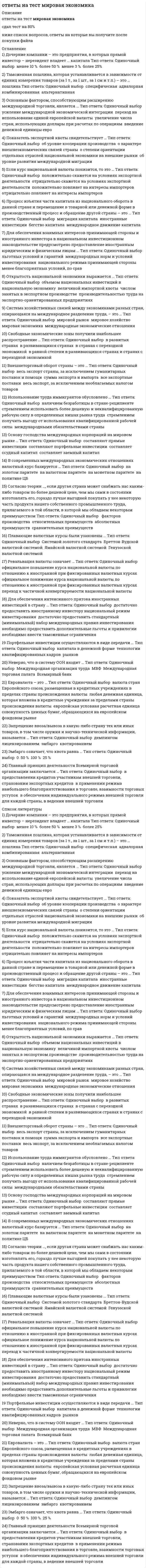     
          Описание
          база ответов на тест Мировая экономика синергия, собирал вопросы и ответы к ним по 3м попыткам каждая сдана на 4 балла 80-83 балла, после покупки вы получите файл в печатном виде, верный ответ выделены цветом, можно пользоваться поиском по документу по ключевым фразам с помощью ctrl+f Список вопросов, ответы на которые вы получите, представлен ниже: всего 79 вопросов и ответовв демо файл приложил скрин с первой попытки, а также часть документа)  
          Оглавление
          1)	К важным критериям оценки уровня экономического развития стран относят…? степень индустриализации хозяйства? структуру промышленного производства? наделенность природными ресурсами? соотношение курса национальной валюты с валютами других стран? величину государственного долга 2)	Приграничный трудящийся («фронтальер») – лицо, которое …? занимается оплачиваемой деятельностью в иностранном государстве? работает в другой стране, но каждый день (раз в неделю) возвращается на родину? работает за границей часть года, исходя из сезонных условий? живет на родине и на короткий срок вынуждено уезжать в другие страны3)	Целью создания и деятельности Многостороннего агентства по гарантии инвестиций является …? привлечение свободного капитала для финансирования развития наименее развитых стран? размещение собранных средств в проекты финансирования развития наименее развитых стран? активизация финансовой помощи наименее развитым странам 4)	Источниками международного кредита являются …? денежные накопления государства? сбережения населения в банках, пенсионных фондах, страховых компаниях, трестовых фондах? денежные средства государства и международных экономических организаций? пожертвования 5)	К типам международной трудовой миграции, согласно Международной организации труда, относят …? работающих по контракту? профессионалов, имеющих хорошее образование, большой опыт? нелегальных мигрантов ( с просроченной визой или вообще без нее) ? беженцев? военнопленных 6)	К субъектам мирового хозяйства на макроуровне относят …? государственные регуляторы? международные экономические организации? социально незащищенное население? фирмы7)	Теорию сравнительных преимуществ сформулировал …? А) Смит? Д) Рикардо? М) Портер? П) Кругман 8)	Примером общего разделения труда являются …? промышленность, сельское хозяйство, торговля? добывающая и обрабатывающая индустрия, животноводство и растениеводство? сварка, покраска, сборка в рамках одной фирмы9)	Число стран – членов Организации Объединенных Нации составляет …? 50? 193? 220 ? 23010)	К основным глобальным проблемам в современной мировой экономике относят …? проблему бедности и отсталости? проблему роста населения? проблему переедания? проблему природных ресурсов? экологическую проблему 11)	Примером единичного разделения труда являются …? промышленность, сельское хозяйство, торговля? добывающая и обрабатывающая индустрия, животноводство и растениеводство? сварка, покраска, сборка в рамках одной фирмы12) Выделяют такие виды прямых инвестиций, как …  ? первоначальные инвестиции за рубеж своими или заемными средствами   ? передача технологий между странами  ? внутрифирменные переводы между прямым инвестором и предприятием за рубежом ? реинвестирование нераспределенной прибыли 13) Джон Стюарт Милль сформулировал теорию …  ? соотношения факторов производства  ? международной стоимости  ? выравнивания цен на факторы производства  ? жизненного цикла товаров 14) К субъектам мирового хозяйства на микроуровне относят …  ? фирмы  ? государственные регуляторы ? социально незащищенное население  ? международные экономические организации 15) ЭКЮ был заменен на евро в …  ? 1949 г)  ? 1979 г)  ? 2009 г)  ? 1999 г)  16) Конкурентоспособность страны по теории М) Портера зависит, в частности, от …  ? уровня технологического развития экономики  ? уровня инфляции и безработицы ? запасов и эффективности использования факторов производства ? степени развития внутреннего рынка ? внутриполитической ситуации и степени государственного регулирования экономики ? взаимосвязи с другими странами (торговых режимов)  17) Движение капитала между странами согласно кейнсианскому пониманию объясняется тем, что …  ? капитал приходит в движение, если экспорт товаров равен импорту  ? капитал приходит в движение, если экспорт товаров больше импорта  ? есть его избыток в трех формах: товарной, производительной (избыточные производственные мощности и рабочая сила) и денежной; его применение в стране наличия ведет к снижению прибыли  ? капитал перемещается между странами из-за разницы в норме прибыли 18) В ряду примеров общего рынка – …  ? зона НАФТА  ? Европейское экономическое сообщество (ЕЭС) ? Европейский союз (ЕС)  ? Европейская ассоциация свободной торговли (ЕАСТ)  ? зона МЕРКОСУР 19) К функциям международного движения капитала относят …  ? передачу технологий между странами  ? обеспечение экономии издержек производства в сфере самих международных расчетных отношений за счет развития и ускорения безналичных платежей  ? концентрацию и централизацию производства в принимающей стране, которая для своего развития использует собственность и труд других стран  ? содействие перераспределению капитала между странами для более эффективного его использования 20) В числе критериев для вступления страны в Евросоюз: …  ? процентные ставки не выше 2 % в сравнении со странами Евросоюза с самой высокой инфляцией  ? государственный долг не более 60 % ВВП  ? уровень инфляции не выше 1,5 % в год  ? дефицит бюджета не более 3 % валового внутреннего продукта (ВВП) ? процентные ставки не выше 2 % в сравнении со странами Евросоюза с самой низкой инфляцией 21) В ряду примеров зон свободной торговли – …  ? Европейская ассоциация свободной торговли (ЕАСТ)  ? зона НАФТА  ? Европейский союз (ЕС)  ? Европейское экономическое сообщество (ЕЭС)  ? зона МЕРКОСУР 22) Целью создания и деятельности Международной ассоциации развития является …  ? привлечение свободного капитала для финансирования развития наименее развитых стран  ? размещение собранных средств в проекты финансирования развития наименее развитых стран  ? активизация финансовой помощи наименее развитым странам 23) Резиденты – это хозяйствующие субъекты, которые …  ? имеют гражданство (подданство) более одного государства ? постоянно меняют гражданство (подданство)  ? постоянно находятся на территории другой страны независимо от гражданства  ? постоянно находятся на территории данной страны и ориентируются на ее законы 24) В России мигрантами считаются лица, находящиеся в стране въезда с целью найти работу на срок, превышающий …  ? год  ? полгода  ? полтора месяца  ? один месяц 25) Глобальной считается проблема, если она …  ? тормозит социально-экономическое развитие мира  ? затрагивает интересы большинства стран  ? требует неотложного решения через координацию всех стран мира  ? требует больших финансовых вложений для ее решения  ? затрагивает интересы стран «Большой семерки» 26) В числе целей внешнеторговой политики страны – …  ? изменение степени участия страны в международном разделении труда (МРТ)  ? обеспечение страны необходимыми ресурсами и товарами  ? снижение инфляции  ? изменение структуры внешней торговли  ? сокращение безработицы  ? изменение объема экспорта и импорта 27) Движение капитала между странами согласно марксистскому пониманию объясняется тем, что …  ? есть его избыток в трех формах: товарной, производительной (избыточные производственные мощности и рабочая сила) и денежной; его применение в стране наличия ведет к снижению прибыли  ? капитал приходит в движение, если экспорт товаров равен импорту  ? капитал перемещается между странами из-за разницы в норме прибыли  ? капитал приходит в движение, если экспорт товаров больше импорта 28) Отсутствие обмена бумажных денег на золото с одновременным формированием валютных курсов исключительно с помощью механизма соотношения спроса и предложения было характерно для … системы  ? Ямайской валютной  ? Парижской валютной  ? Бреттон-Вудской 29) Установите соответствие между историческими этапами динамики внешней торговли и их содержанием:  A) Вторая половина ХХ в) – начало ХХI в)  B) Первая половина ХХ в)  C) XVII–XIX вв)  D) появление колоний и революция в промышленности, создавшая индустрию импорта ресурсов из колоний и экспорта туда готовых товаров  E) спад внешней торговли из-за войн, кризиса  F) быстрый рост внешней торговли сменился чередованием подъемов и спадов A-F, B-E, C-D  30) Сохранение золота в качестве основы формирования валютного курса с одновременным разменом на золото бумажных денег было характерно для … системы  ? Ямайской валютной  ? Парижской валютной ? Бреттон-Вудской 31) Термин «глобализация» впервые употребил в его современном значении …  ? Рональд Робертс  ? Рональд Рейган  ? Рональд Коуз 32) Ближе всего к первому месту по значению индекса развития человеческого потенциала расположилась …  ? Россия  ? США  ? Сьерра-Леоне  ? Норвегия 33) Примером частного разделения труда являются …   сварка, покраска, сборка в рамках одной фирмы  добывающая и обрабатывающая индустрия, животноводство и растениеводство  промышленность, сельское хозяйство, торговля 34) Критериями международного разделения рабочей силы являются …   наделенность ресурсами, наличие различных природно-климатических условий и географическое положение страны   разная обеспеченность работниками и миграция   объем производственных фондов, материальные запасы разного качества и возраста, финансовые ресурсы 35) Пол Энтони Самуэльсон и Вальтер Столпер сформулировали теорию …   жизненного цикла   товаров международной стоимости   выравнивания цен на факторы производства   соотношения факторов производства 36) Темпы роста экономики рассчитываются по формуле …   Импорт / ВВП  100 %  Экспорт + Импорт   Экспорт / ВВП  100 %   Экспорт текущего периода / Экспорт базисного периода  100 %   Экспорт – Импорт 37) К функциям мирового валютного рынка относят …   страхование валютных рисков   рекламу финансового результата   диверсификацию валютных резервов участников   регулирование валютных курсов   осуществление международных расчетов 38) Международный валютный фонд начал работать в …   1967 г)   1947 г)   1937 г)   1957 г)  39) Теорию сравнительных преимуществ сформулировал …   П) Кругман   А) Смит   Д) Рикардо   М) Портер 40) Вертикально интегрированные транснациональные корпорации по способу организации производства характеризуются …   объединением горизонтальной и вертикальной интеграции   выпуском однородной продукции в разных странах   выпуском однородной продукции в одной стране   объединением фирм при одном собственнике важнейших сфер в производстве конечной продукции 41) Выделяют … миграцию   безвозвратную   устойчивую   эпизодическую   сезонную   маятниковую 42) Целью создания и деятельности Международной финансовой корпорации является …   размещение собранных средств в проекты финансирования развития наименее развитых стран   привлечение свободного капитала для финансирования развития наименее развитых стран   активизация финансовой помощи наименее развитым странам 43) В Российской Федерации к нерезидентам относятся …   юридические лица и другие организации, созданные за пределами РФ, а также их филиалы в РФ   находящиеся в РФ иностранные официальные представительства, международные организации  социально незащищенные слои населения   физические лица, постоянно или временно живущие за пределами РФ   физические лица, постоянно проживающие на территории РФ 44) Международная финансовая корпорация при Международном банке реконструкции и развития (МБРР) была создана в …  1976 г)  1956 г)  1946 г)  1966 г)  45) В числе причин международной трудовой миграции – …   существование органической безработицы в развивающихся и некоторых постсоциалистических странах   различия в уровне экономического развития отдельных стран   дауншифтинг   международное движение капитала и развитие транснациональных корпораций  национальные различия в уровне зарплат 46) Критерием международного разделения технологий является …   разная обеспеченность работниками   объем производственных фондов  наделенность ресурсами   разный уровень научно-технического прогресса 47) Баланс внешней торговли рассчитывается по формуле …   Импорт / ВВП  100 %   Экспорт + Импорт   Экспорт – Импорт   Экспорт текущего периода / Экспорт базисного периода  100 %   Экспорт / ВВП  100 % 48) По механизму формирования валютный курс может быть …   фиксированным   управляемо плавающим   свободно плавающим   прямым   обратным 49) Сезонный трудящийся – лицо, которое …   занимается оплачиваемой деятельностью в иностранном государстве  работает в другой стране, но каждый день (раз в неделю) возвращается на родину  работает за границей часть года, исходя из сезонных условий  живет на родине и на короткий срок вынуждено уезжать в другие страны 50) Движение капитала между странами согласно классическому пониманию, в частности Дж) С) Милля, объясняется тем, что …   капитал перемещается между странами из-за разницы в норме прибыли   есть избыток капитала в трех формах: товарной, производительной (избыточные производственные мощности и рабочая сила) и денежной; его применение в стране наличия ведет к снижению прибыли   капитал приходит в движение, если экспорт товаров больше импорта  капитал приходит в движение, если экспорт товаров равен импорту 51) Международная ассоциация развития при Международном банке реконструкции и развития (МБРР) была основана в …   1970 г)   1960 г)   1950 г)   1940 г)  52) В ряду показателей открытости экономики – …   квота изношенности основных фондов   экспортная квота   внешнеторговая квота  импортная квота   уровень инфляции 53) В расчете индекса развития человеческого потенциала используют …   три индекса  пять индексов   два индекса   четыре индекса 54) Стандартная классификация Организации Объединенных Наций предлагает выделение …   стран с переходной экономикой   стран с высоким качеством жизни   промышленно развитых стран   стран с низким валовым национальным доходом (ВНД) на душу населения  развивающихся стран 55) Импортная квота рассчитывается по формуле …  Экспорт + Импорт  Экспорт текущего периода / Экспорт базисного периода  100 %  Экспорт / ВВП  100%  Экспорт – Импорт  Импорт / ВВП  100% 56) Глобальные проблемы в мировой экономике начинают обсуждаться с …   1940-х гг)   1960-х гг)   1970-х гг)   1950-х гг)  57) К видам международной специализации производства относят …   региональную специализацию   технологическую специализацию: осуществление отдельных операций (сварка, покраска, сушка)   предметную специализацию: производство готовых изделий   отраслевую специализацию   подетальную специализацию: производство частей и компонентов 58) В числе основных принципов Генерального соглашения по тарифам и торговле (ГАТТ) и образованной на его основе Всемирной торговой организации (ВТО) – …  регулирование только таможенных пошлин   предоставление преференций наименее развитым странам   режим наибольшего благоприятствования   снижение инфляции  сокращение безработицы 59) К источникам вторичного права Европейского союза относят …   регламенты   директивы   решения   рекомендации  законы 60) Нерезиденты – это хозяйствующие субъекты, которые …   постоянно находятся на территории данной страны и ориентируются на ее законы  постоянно находятся на территории другой страны независимо от гражданства  постоянно меняют гражданство (подданство)   имеют гражданство (подданство) более одного государства 61) Внешнеторговый оборот рассчитывается по формуле …  Экспорт + Импорт   Экспорт – Импорт   Экспорт текущего периода / Экспорт базисного периода  100 %   Экспорт / ВВП  100 %   Импорт / ВВП  100 % 62) К субъектам мирового хозяйства на межгосударственном уровне относят …  государственные регуляторы   международные экономические организации   социально незащищенное население  фирмы 63) Международное движение капитала подразумевает …   пересечение капиталом государственных границ   процесс изъятия капитала из национального оборота одной страны и перемещение его в денежной или товарной форме в производственный процесс другой страны   встречное движение капитала между странами   передачу технологий между странами 64) Мировое хозяйство – это совокупность …  взаимосвязанных национальных экономик всех стран мира   взаимосвязанных экономик домохозяйств всего мира   взаимосвязанных экономик фирм   всего мира невзаимосвязанных экономик государственного сектора всех стран мира 65) Трудящийся, работа которого связана с переездами, – лицо, которое …   занимается оплачиваемой деятельностью в иностранном государстве   работает в другой стране, но каждый день (раз в неделю) возвращается на родину   работает за границей часть года, исходя из сезонных условий   живет на родине и на короткий срок вынуждено уезжать в другие страны 66) К показателям мировой торговли и внешнеторгового оборота относят …   внешнеторговый оборот   величину валютного курса  темпы роста экономики   баланс внешней торговли   экспортную квоту   импортную квоту 67) Формы международной кооперации производства включают …   подрядное кооперирование: заказчик «подряжает» исполнителя на выполнение определенной работы за плату с гарантиями качества результатов   договорную кооперацию: создание программ выпуска продукции, уменьшающих конкуренцию между дублирующими друг друга фирмами   создание совместных фирм: объединение капиталов нескольких фирм в целях повышения общей эффективности (эффект синергии)   национализацию крупного бизнеса   кооперацию профсоюзов 68) Неверно, что в стране-реципиенте ограничения о приеме на работу распространяются на …   руководящий персонал фирм/подразделений   претендентов на высокооплачиваемую работу   претендентов на малооплачиваемую работу  специалистов высшей квалификации, специалистов быстроразвивающихся и приоритетных отраслей   представителей редких профессий (врачи) 69)  «Большая семерка стран Юга» включает … страны   развитые  новые   индустриальные   наименее развитые   развивающиеся 70) Комплекс мер национального регулирования валютного курса включает …   протекционистские меры   дисконтную политику   льготное кредитование   валютные интервенции   списание долгов 71) Установите соответствие понятий и их характеристик:  A) Таможенный союз  B) Общий рынок  C) Экономический и валютный союз  D) Зона свободной торговли  E) надгосударственные органы управления  F) снятие барьеров во взаимной торговле  G) свободное перемещение ресурсов  H) единые таможенные барьеры A-H, B-G, C-E, D-F 72) Россия и государства, сформировавшиеся из республик бывшего СССР, согласно классификации Организации Объединенных Наций, относятся к …   новым индустриальным странам   промышленно развитым странам   развивающимся страны   странам с переходной экономикой  73) К ключевым условиям для реализации теории Штолпера–Самуэльсона следует отнести наличие …   равного запаса ресурсов   одинакового качества ресурсов   равного уровня технологического развития   совершенной конкуренции   несовершенной конкуренции 74) Трудящийся мигрант – лицо, которое …   занимается оплачиваемой деятельностью в иностранном государстве   работает в другой стране, но каждый день (раз в неделю) возвращается на родину   работает за границей часть года, исходя из сезонных условий   живет на родине и на короткий срок вынуждено уезжать в другие страны 75) Горизонтально интегрированные транснациональные корпорации по способу организации производства характеризуются …   выпуском однородной продукции в разных странах   выпуском однородной продукции в одной стране   объединением фирм при одном собственнике важнейших сфер в производстве конечной продукции   объединением горизонтальной и вертикальной интеграции 76) К приоритетным направлениям работы Инновационного центра «Сколково» можно отнести …   биомедицину, энергетику и телекоммуникации   информационные технологии   пищевкусовую промышленность   традиционную медицину   ядерные технологии 77) Классификация стран по сводным показателям развития человека включает …   степень неравномерности распределения доходов в обществе   степень распространения коррупции  уровень образования  здоровье и продолжительность жизни  состояние окружающей среды 78) В ряду примеров таможенных союзов – …   Европейское экономическое сообщество (ЕЭС)   Европейский союз (ЕС)   Европейская ассоциация свободной торговли (ЕАСТ)   зона МЕРКОСУР   зона НАФТА 79) К основным характеристикам стран каждой группы, согласно классификации Организации Объединенных Наций, относят …   социальную структуру общества   уровень валового внутреннего продукта (ВВП) на душу населения   уровень инфляции   институциональную структуру экономики (формы собственности)  отраслевую структуру экономики  
          Список литературы
          1)	К важным критериям оценки уровня экономического развития стран относят…? степень индустриализации хозяйства? структуру промышленного производства? наделенность природными ресурсами? соотношение курса национальной валюты с валютами других стран? величину государственного долга 2)	Приграничный трудящийся («фронтальер») – лицо, которое …? занимается оплачиваемой деятельностью в иностранном государстве? работает в другой стране, но каждый день (раз в неделю) возвращается на родину? работает за границей часть года, исходя из сезонных условий? живет на родине и на короткий срок вынуждено уезжать в другие страны3)	Целью создания и деятельности Многостороннего агентства по гарантии инвестиций является …? привлечение свободного капитала для финансирования развития наименее развитых стран? размещение собранных средств в проекты финансирования развития наименее развитых стран? активизация финансовой помощи наименее развитым странам 4)	Источниками международного кредита являются …? денежные накопления государства? сбережения населения в банках, пенсионных фондах, страховых компаниях, трестовых фондах? денежные средства государства и международных экономических организаций? пожертвования 5)	К типам международной трудовой миграции, согласно Международной организации труда, относят …? работающих по контракту? профессионалов, имеющих хорошее образование, большой опыт? нелегальных мигрантов ( с просроченной визой или вообще без нее) ? беженцев? военнопленных 6)	К субъектам мирового хозяйства на макроуровне относят …? государственные регуляторы? международные экономические организации? социально незащищенное население? фирмы7)	Теорию сравнительных преимуществ сформулировал …? А) Смит? Д) Рикардо? М) Портер? П) Кругман 8)	Примером общего разделения труда являются …? промышленность, сельское хозяйство, торговля? добывающая и обрабатывающая индустрия, животноводство и растениеводство? сварка, покраска, сборка в рамках одной фирмы9)	Число стран – членов Организации Объединенных Нации составляет …? 50? 193? 220 ? 23010)	К основным глобальным проблемам в современной мировой экономике относят …? проблему бедности и отсталости? проблему роста населения? проблему переедания? проблему природных ресурсов? экологическую проблему 11)	Примером единичного разделения труда являются …? промышленность, сельское хозяйство, торговля? добывающая и обрабатывающая индустрия, животноводство и растениеводство? сварка, покраска, сборка в рамках одной фирмы12) Выделяют такие виды прямых инвестиций, как …  ? первоначальные инвестиции за рубеж своими или заемными средствами   ? передача технологий между странами  ? внутрифирменные переводы между прямым инвестором и предприятием за рубежом ? реинвестирование нераспределенной прибыли 13) Джон Стюарт Милль сформулировал теорию …  ? соотношения факторов производства  ? международной стоимости  ? выравнивания цен на факторы производства  ? жизненного цикла товаров 14) К субъектам мирового хозяйства на микроуровне относят …  ? фирмы  ? государственные регуляторы ? социально незащищенное население  ? международные экономические организации 15) ЭКЮ был заменен на евро в …  ? 1949 г)  ? 1979 г)  ? 2009 г)  ? 1999 г)  16) Конкурентоспособность страны по теории М) Портера зависит, в частности, от …  ? уровня технологического развития экономики  ? уровня инфляции и безработицы ? запасов и эффективности использования факторов производства ? степени развития внутреннего рынка ? внутриполитической ситуации и степени государственного регулирования экономики ? взаимосвязи с другими странами (торговых режимов)  17) Движение капитала между странами согласно кейнсианскому пониманию объясняется тем, что …  ? капитал приходит в движение, если экспорт товаров равен импорту  ? капитал приходит в движение, если экспорт товаров больше импорта  ? есть его избыток в трех формах: товарной, производительной (избыточные производственные мощности и рабочая сила) и денежной; его применение в стране наличия ведет к снижению прибыли  ? капитал перемещается между странами из-за разницы в норме прибыли 18) В ряду примеров общего рынка – …  ? зона НАФТА  ? Европейское экономическое сообщество (ЕЭС) ? Европейский союз (ЕС)  ? Европейская ассоциация свободной торговли (ЕАСТ)  ? зона МЕРКОСУР 19) К функциям международного движения капитала относят …  ? передачу технологий между странами  ? обеспечение экономии издержек производства в сфере самих международных расчетных отношений за счет развития и ускорения безналичных платежей  ? концентрацию и централизацию производства в принимающей стране, которая для своего развития использует собственность и труд других стран  ? содействие перераспределению капитала между странами для более эффективного его использования 20) В числе критериев для вступления страны в Евросоюз: …  ? процентные ставки не выше 2 % в сравнении со странами Евросоюза с самой высокой инфляцией  ? государственный долг не более 60 % ВВП  ? уровень инфляции не выше 1,5 % в год  ? дефицит бюджета не более 3 % валового внутреннего продукта (ВВП) ? процентные ставки не выше 2 % в сравнении со странами Евросоюза с самой низкой инфляцией 21) В ряду примеров зон свободной торговли – …  ? Европейская ассоциация свободной торговли (ЕАСТ)  ? зона НАФТА  ? Европейский союз (ЕС)  ? Европейское экономическое сообщество (ЕЭС)  ? зона МЕРКОСУР 22) Целью создания и деятельности Международной ассоциации развития является …  ? привлечение свободного капитала для финансирования развития наименее развитых стран  ? размещение собранных средств в проекты финансирования развития наименее развитых стран  ? активизация финансовой помощи наименее развитым странам 23) Резиденты – это хозяйствующие субъекты, которые …  ? имеют гражданство (подданство) более одного государства ? постоянно меняют гражданство (подданство)  ? постоянно находятся на территории другой страны независимо от гражданства  ? постоянно находятся на территории данной страны и ориентируются на ее законы 24) В России мигрантами считаются лица, находящиеся в стране въезда с целью найти работу на срок, превышающий …  ? год  ? полгода  ? полтора месяца  ? один месяц 25) Глобальной считается проблема, если она …  ? тормозит социально-экономическое развитие мира  ? затрагивает интересы большинства стран  ? требует неотложного решения через координацию всех стран мира  ? требует больших финансовых вложений для ее решения  ? затрагивает интересы стран «Большой семерки» 26) В числе целей внешнеторговой политики страны – …  ? изменение степени участия страны в международном разделении труда (МРТ)  ? обеспечение страны необходимыми ресурсами и товарами  ? снижение инфляции  ? изменение структуры внешней торговли  ? сокращение безработицы  ? изменение объема экспорта и импорта 27) Движение капитала между странами согласно марксистскому пониманию объясняется тем, что …  ? есть его избыток в трех формах: товарной, производительной (избыточные производственные мощности и рабочая сила) и денежной; его применение в стране наличия ведет к снижению прибыли  ? капитал приходит в движение, если экспорт товаров равен импорту  ? капитал перемещается между странами из-за разницы в норме прибыли  ? капитал приходит в движение, если экспорт товаров больше импорта 28) Отсутствие обмена бумажных денег на золото с одновременным формированием валютных курсов исключительно с помощью механизма соотношения спроса и предложения было характерно для … системы  ? Ямайской валютной  ? Парижской валютной  ? Бреттон-Вудской 29) Установите соответствие между историческими этапами динамики внешней торговли и их содержанием:  A) Вторая половина ХХ в) – начало ХХI в)  B) Первая половина ХХ в)  C) XVII–XIX вв)  D) появление колоний и революция в промышленности, создавшая индустрию импорта ресурсов из колоний и экспорта туда готовых товаров  E) спад внешней торговли из-за войн, кризиса  F) быстрый рост внешней торговли сменился чередованием подъемов и спадов A-F, B-E, C-D  30) Сохранение золота в качестве основы формирования валютного курса с одновременным разменом на золото бумажных денег было характерно для … системы  ? Ямайской валютной  ? Парижской валютной ? Бреттон-Вудской 31) Термин «глобализация» впервые употребил в его современном значении …  ? Рональд Робертс  ? Рональд Рейган  ? Рональд Коуз 32) Ближе всего к первому месту по значению индекса развития человеческого потенциала расположилась …  ? Россия  ? США  ? Сьерра-Леоне  ? Норвегия 33) Примером частного разделения труда являются …   сварка, покраска, сборка в рамках одной фирмы  добывающая и обрабатывающая индустрия, животноводство и растениеводство  промышленность, сельское хозяйство, торговля 34) Критериями международного разделения рабочей силы являются …   наделенность ресурсами, наличие различных природно-климатических условий и географическое положение страны   разная обеспеченность работниками и миграция   объем производственных фондов, материальные запасы разного качества и возраста, финансовые ресурсы 35) Пол Энтони Самуэльсон и Вальтер Столпер сформулировали теорию …   жизненного цикла   товаров международной стоимости   выравнивания цен на факторы производства   соотношения факторов производства 36) Темпы роста экономики рассчитываются по формуле …   Импорт / ВВП  100 %  Экспорт + Импорт   Экспорт / ВВП  100 %   Экспорт текущего периода / Экспорт базисного периода  100 %   Экспорт – Импорт 37) К функциям мирового валютного рынка относят …   страхование валютных рисков   рекламу финансового результата   диверсификацию валютных резервов участников   регулирование валютных курсов   осуществление международных расчетов 38) Международный валютный фонд начал работать в …   1967 г)   1947 г)   1937 г)   1957 г)  39) Теорию сравнительных преимуществ сформулировал …   П) Кругман   А) Смит   Д) Рикардо   М) Портер 40) Вертикально интегрированные транснациональные корпорации по способу организации производства характеризуются …   объединением горизонтальной и вертикальной интеграции   выпуском однородной продукции в разных странах   выпуском однородной продукции в одной стране   объединением фирм при одном собственнике важнейших сфер в производстве конечной продукции 41) Выделяют … миграцию   безвозвратную   устойчивую   эпизодическую   сезонную   маятниковую 42) Целью создания и деятельности Международной финансовой корпорации является …   размещение собранных средств в проекты финансирования развития наименее развитых стран   привлечение свободного капитала для финансирования развития наименее развитых стран   активизация финансовой помощи наименее развитым странам 43) В Российской Федерации к нерезидентам относятся …   юридические лица и другие организации, созданные за пределами РФ, а также их филиалы в РФ   находящиеся в РФ иностранные официальные представительства, международные организации  социально незащищенные слои населения   физические лица, постоянно или временно живущие за пределами РФ   физические лица, постоянно проживающие на территории РФ 44) Международная финансовая корпорация при Международном банке реконструкции и развития (МБРР) была создана в …  1976 г)  1956 г)  1946 г)  1966 г)  45) В числе причин международной трудовой миграции – …   существование органической безработицы в развивающихся и некоторых постсоциалистических странах   различия в уровне экономического развития отдельных стран   дауншифтинг   международное движение капитала и развитие транснациональных корпораций  национальные различия в уровне зарплат 46) Критерием международного разделения технологий является …   разная обеспеченность работниками   объем производственных фондов  наделенность ресурсами   разный уровень научно-технического прогресса 47) Баланс внешней торговли рассчитывается по формуле …   Импорт / ВВП  100 %   Экспорт + Импорт   Экспорт – Импорт   Экспорт текущего периода / Экспорт базисного периода  100 %   Экспорт / ВВП  100 % 48) По механизму формирования валютный курс может быть …   фиксированным   управляемо плавающим   свободно плавающим   прямым   обратным 49) Сезонный трудящийся – лицо, которое …   занимается оплачиваемой деятельностью в иностранном государстве  работает в другой стране, но каждый день (раз в неделю) возвращается на родину  работает за границей часть года, исходя из сезонных условий  живет на родине и на короткий срок вынуждено уезжать в другие страны 50) Движение капитала между странами согласно классическому пониманию, в частности Дж) С) Милля, объясняется тем, что …   капитал перемещается между странами из-за разницы в норме прибыли   есть избыток капитала в трех формах: товарной, производительной (избыточные производственные мощности и рабочая сила) и денежной; его применение в стране наличия ведет к снижению прибыли   капитал приходит в движение, если экспорт товаров больше импорта  капитал приходит в движение, если экспорт товаров равен импорту 51) Международная ассоциация развития при Международном банке реконструкции и развития (МБРР) была основана в …   1970 г)   1960 г)   1950 г)   1940 г)  52) В ряду показателей открытости экономики – …   квота изношенности основных фондов   экспортная квота   внешнеторговая квота  импортная квота   уровень инфляции 53) В расчете индекса развития человеческого потенциала используют …   три индекса  пять индексов   два индекса   четыре индекса 54) Стандартная классификация Организации Объединенных Наций предлагает выделение …   стран с переходной экономикой   стран с высоким качеством жизни   промышленно развитых стран   стран с низким валовым национальным доходом (ВНД) на душу населения  развивающихся стран 55) Импортная квота рассчитывается по формуле …  Экспорт + Импорт  Экспорт текущего периода / Экспорт базисного периода  100 %  Экспорт / ВВП  100%  Экспорт – Импорт  Импорт / ВВП  100% 56) Глобальные проблемы в мировой экономике начинают обсуждаться с …   1940-х гг)   1960-х гг)   1970-х гг)   1950-х гг)  57) К видам международной специализации производства относят …   региональную специализацию   технологическую специализацию: осуществление отдельных операций (сварка, покраска, сушка)   предметную специализацию: производство готовых изделий   отраслевую специализацию   подетальную специализацию: производство частей и компонентов 58) В числе основных принципов Генерального соглашения по тарифам и торговле (ГАТТ) и образованной на его основе Всемирной торговой организации (ВТО) – …  регулирование только таможенных пошлин   предоставление преференций наименее развитым странам   режим наибольшего благоприятствования   снижение инфляции  сокращение безработицы 59) К источникам вторичного права Европейского союза относят …   регламенты   директивы   решения   рекомендации  законы 60) Нерезиденты – это хозяйствующие субъекты, которые …   постоянно находятся на территории данной страны и ориентируются на ее законы  постоянно находятся на территории другой страны независимо от гражданства  постоянно меняют гражданство (подданство)   имеют гражданство (подданство) более одного государства 61) Внешнеторговый оборот рассчитывается по формуле …  Экспорт + Импорт   Экспорт – Импорт   Экспорт текущего периода / Экспорт базисного периода  100 %   Экспорт / ВВП  100 %   Импорт / ВВП  100 % 62) К субъектам мирового хозяйства на межгосударственном уровне относят …  государственные регуляторы   международные экономические организации   социально незащищенное население  фирмы 63) Международное движение капитала подразумевает …   пересечение капиталом государственных границ   процесс изъятия капитала из национального оборота одной страны и перемещение его в денежной или товарной форме в производственный процесс другой страны   встречное движение капитала между странами   передачу технологий между странами 64) Мировое хозяйство – это совокупность …  взаимосвязанных национальных экономик всех стран мира   взаимосвязанных экономик домохозяйств всего мира   взаимосвязанных экономик фирм   всего мира невзаимосвязанных экономик государственного сектора всех стран мира 65) Трудящийся, работа которого связана с переездами, – лицо, которое …   занимается оплачиваемой деятельностью в иностранном государстве   работает в другой стране, но каждый день (раз в неделю) возвращается на родину   работает за границей часть года, исходя из сезонных условий   живет на родине и на короткий срок вынуждено уезжать в другие страны 66) К показателям мировой торговли и внешнеторгового оборота относят …   внешнеторговый оборот   величину валютного курса  темпы роста экономики   баланс внешней торговли   экспортную квоту   импортную квоту 67) Формы международной кооперации производства включают …   подрядное кооперирование: заказчик «подряжает» исполнителя на выполнение определенной работы за плату с гарантиями качества результатов   договорную кооперацию: создание программ выпуска продукции, уменьшающих конкуренцию между дублирующими друг друга фирмами   создание совместных фирм: объединение капиталов нескольких фирм в целях повышения общей эффективности (эффект синергии)   национализацию крупного бизнеса   кооперацию профсоюзов 68) Неверно, что в стране-реципиенте ограничения о приеме на работу распространяются на …   руководящий персонал фирм/подразделений   претендентов на высокооплачиваемую работу   претендентов на малооплачиваемую работу  специалистов высшей квалификации, специалистов быстроразвивающихся и приоритетных отраслей   представителей редких профессий (врачи) 69)  «Большая семерка стран Юга» включает … страны   развитые  новые   индустриальные   наименее развитые   развивающиеся 70) Комплекс мер национального регулирования валютного курса включает …   протекционистские меры   дисконтную политику   льготное кредитование   валютные интервенции   списание долгов 71) Установите соответствие понятий и их характеристик:  A) Таможенный союз  B) Общий рынок  C) Экономический и валютный союз  D) Зона свободной торговли  E) надгосударственные органы управления  F) снятие барьеров во взаимной торговле  G) свободное перемещение ресурсов  H) единые таможенные барьеры A-H, B-G, C-E, D-F 72) Россия и государства, сформировавшиеся из республик бывшего СССР, согласно классификации Организации Объединенных Наций, относятся к …   новым индустриальным странам   промышленно развитым странам   развивающимся страны   странам с переходной экономикой  73) К ключевым условиям для реализации теории Штолпера–Самуэльсона следует отнести наличие …   равного запаса ресурсов   одинакового качества ресурсов   равного уровня технологического развития   совершенной конкуренции   несовершенной конкуренции 74) Трудящийся мигрант – лицо, которое …   занимается оплачиваемой деятельностью в иностранном государстве   работает в другой стране, но каждый день (раз в неделю) возвращается на родину   работает за границей часть года, исходя из сезонных условий   живет на родине и на короткий срок вынуждено уезжать в другие страны 75) Горизонтально интегрированные транснациональные корпорации по способу организации производства характеризуются …   выпуском однородной продукции в разных странах   выпуском однородной продукции в одной стране   объединением фирм при одном собственнике важнейших сфер в производстве конечной продукции   объединением горизонтальной и вертикальной интеграции 76) К приоритетным направлениям работы Инновационного центра «Сколково» можно отнести …   биомедицину, энергетику и телекоммуникации   информационные технологии   пищевкусовую промышленность   традиционную медицину   ядерные технологии 77) Классификация стран по сводным показателям развития человека включает …   степень неравномерности распределения доходов в обществе   степень распространения коррупции  уровень образования  здоровье и продолжительность жизни  состояние окружающей среды 78) В ряду примеров таможенных союзов – …   Европейское экономическое сообщество (ЕЭС)   Европейский союз (ЕС)   Европейская ассоциация свободной торговли (ЕАСТ)   зона МЕРКОСУР   зона НАФТА 79) К основным характеристикам стран каждой группы, согласно классификации Организации Объединенных Наций, относят …   социальную структуру общества   уровень валового внутреннего продукта (ВВП) на душу населения   уровень инфляции   институциональную структуру экономики (формы собственности)  отраслевую структуру экономики 
            
            
            ответы на тест мировая экономика Синергия МОИ (79 шт) Ответы на тест: Моделирование экономических процессов - 90 вопросовОтветы на тест Моделирование экономических процессов. 90 вопросов с ответами. Ответы на тест Мосап (Синергия) Элементы высшей математики (30 вопросов) Результат 29 из 30-иОтветы на тест. Мотивация и стимулирование трудовой деятельности 41Ответы на тест. МТИ. Интернет-маркетинг. Набрано 93%. 643Ответы на тест. Мфюа. Информационные системы в экономике. Набрано 18 из 25. 159Ответы на тест. Метрология,стандартизация,сертификация. Набрано 97%. 157Ответы на тест / МИИТ / Исследование операций / 25 вопросовОтветы на тест / Микроэкономика 2021 / Синергия / 125 вопросов / Результат 87-93%ответы на тест микроэкономика синергияответы на тест микроэкономика синергия. 2ответы на тест микроэкономика ТУСУР Ответы на тест / Микроэкономика / ЮУрГУ / 387 вопросов / Модули 1-11 + Итоговый тест
