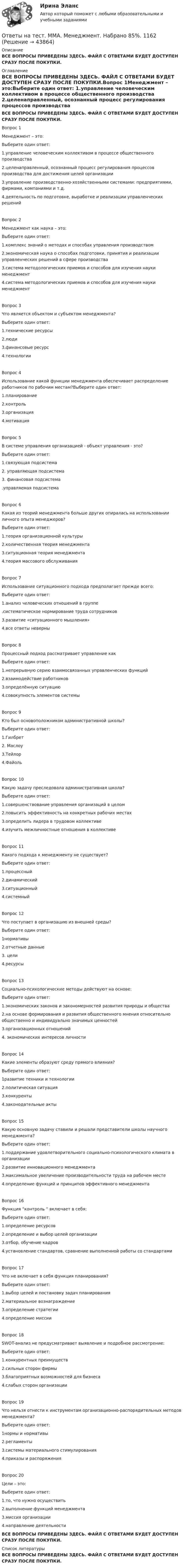     
            Описание
            ВСЕ ВОПРОСЫ ПРИВЕДЕНЫ ЗДЕСЬ. ФАЙЛ С ОТВЕТАМИ БУДЕТ ДОСТУПЕН СРАЗУ ПОСЛЕ ПОКУПКИ. 
            Оглавление
            ВСЕ ВОПРОСЫ ПРИВЕДЕНЫ ЗДЕСЬ. ФАЙЛ С ОТВЕТАМИ БУДЕТ ДОСТУПЕН СРАЗУ ПОСЛЕ ПОКУПКИ.Вопрос 1Менеджмент – это:Выберите один ответ: 1.управление человеческим коллективом в процессе общественного производства 2.целенаправленный, осознанный процесс регулирования процессов производства для достижения целей организации3.управление производственно-хозяйственными системами: предприятиями, фирмами, компаниями и т.д.4.деятельность по подготовке, выработке и реализации управленческих решенийВопрос 2Менеджмент как наука – это:Выберите один ответ:1.комплекс знаний о методах и способах управления производством2.экономическая наука о способах подготовки, принятия и реализации управленческих решений в сфере производства3.система методологических приемов и способов для изучения науки менеджмент4.система методологических приемов и способов для изучения науки менеджментВопрос 3Что является объектом и субъектом менеджмента?Выберите один ответ: 1.технические ресурсы2.люди 3.финансовые ресурс 4.технологииВопрос 4Использование какой функции менеджмента обеспечивает распределение работников по рабочим местам?Выберите один ответ: 1.планирование2.контроль 3.организация 4.мотивацияВопрос 5В системе управления организацией - объект управления - это?Выберите один ответ: 1.связующая подсистема 2. управляющая подсистема 3. финансовая подсистема .управляемая подсистемаВопрос 6Какая из теорий менеджмента больше других опиралась на использовании личного опыта менеджеров?Выберите один ответ: 1.теория организационной культуры 2.количественная теория менеджмента 3.ситуационная теория менеджмента 4.теория массового обслуживанияВопрос 7Использование ситуационного подхода предполагает прежде всего:Выберите один ответ: 1.анализ человеческих отношений в группе .систематическое нормирование труда сотрудников3.развитие «ситуационного мышления» 4.все ответы неверныВопрос 8Процессный подход рассматривает управление какВыберите один ответ: 1.непрерывную серию взаимосвязанных управленческих функций 2.взаимодействие работников 3.определённую ситуацию4.совокупность элементов системыВопрос 9Кто был основоположником административной школы?Выберите один ответ: 1.Гилбрет2. Маслоу 3.Тейлор 4.ФайольВопрос 10Какую задачу преследовала административная школа?Выберите один ответ: 1.совершенствование управления организаций в целом 2.повысить эффективность на конкретных рабочих местах 3.определить лидера в трудовом коллективе4.изучить межличностные отношения в коллективеВопрос 11Какого подхода к менеджменту не существует?Выберите один ответ: 1.процессный2.динамический 3.ситуационный4.системныйВопрос 12Что поступает в организацию из внешней среды?Выберите один ответ: 1нормативы2.отчетные данные3. цели4.ресурсыВопрос 13Социально-психологические методы действуют на основе:Выберите один ответ: 1.экономических законов и закономерностей развития природы и общества2.на основе формирования и развития общественного мнения относительно общественно и индивидуально значимых ценностей 3.организационных отношений 4. экономических интересов личностиВопрос 14Какие элементы образуют среду прямого влияния?Выберите один ответ:1развитие техники и технологии 2.политическая ситуация 3.конкуренты4.законодательные актыВопрос 15Какую основную задачу ставили и решали представители школы научного менеджмента?Выберите один ответ: 1.поддержание удовлетворительного социально-психологического климата в организации2.развитие инновационного менеджмента3.максимальное увеличение производительности труда на рабочем месте4.определение функций и принципов эффективного менеджментаВопрос 16Функция “контроль “ включает в себя:Выберите один ответ: 1.определение ресурсов2.определение и выбор целей организации3.отбор, обучение кадров4.установление стандартов, сравнение выполненной работы со стандартамиВопрос 17Что не включает в себя функция планирования?Выберите один ответ: 1.выбор целей и постановку задач планирования 2.материальное вознаграждение 3.определение стратегии4.определение миссииВопрос 18SWOT-анализ не предусматривает выявление и подробное рассмотрение:Выберите один ответ: 1.конкурентных преимуществ 2.сильных сторон фирмы  3.благоприятных возможностей для бизнеса  4.слабых сторон организации  Вопрос 19Что нельзя отнести к инструментам организационно-распорядительных методов менеджмента?Выберите один ответ: 1нормы и нормативы2.регламенты3.системы материального стимулирования4.приказы и распоряженияВопрос 20Цели – это:Выберите один ответ: 1.то, что нужно осуществить 2.выполнение функций менеджмента3.миссия организации4.направление деятельностиВСЕ ВОПРОСЫ ПРИВЕДЕНЫ ЗДЕСЬ. ФАЙЛ С ОТВЕТАМИ БУДЕТ ДОСТУПЕН СРАЗУ ПОСЛЕ ПОКУПКИ. 
            Список литературы
            ВСЕ ВОПРОСЫ ПРИВЕДЕНЫ ЗДЕСЬ. ФАЙЛ С ОТВЕТАМИ БУДЕТ ДОСТУПЕН СРАЗУ ПОСЛЕ ПОКУПКИ.
            
            
            Ответы на тест / ММА / Менеджмент / 20 вопросов / Экзаменационный тест / Результат 100%Ответы на тест. ММА. Менеджмент. Набрано 85%.    1162Ответы на тест. ММА. Методика обучения русскому языку в начальной школе.  Набрано 100%.  1163Ответы на тест / ММА / Методологические основы психологии / 20 вопросов / Экзаменационный тест / Результат 100%Ответы на тест / ММА / Методология научного исследования / 20 вопросов / Экзаменационный тест / Результат 85%Ответы на тест / ММА / Методы принятия управленческих решений / 20 вопросов / Экзаменационный тест / Результат 100%Ответы на тест / ММА / Микроэкономика (новый 2024) / 20 вопросов / Экзаменационный тест / Результат 95%Ответы на тест / ММА / Математика / 20 вопросов / Экзаменационный тест / Результат 100%Ответы на тест / ММА / Математические методы исследования операций / 20 вопросов / Экзаменационный тест / Результат 85%Ответы на тест / ММА / Международное право / 20 вопросов / Экзаменационный тест / Результат 100%Ответы на тест / ММА / Международные стандарты аудита / 20 вопросов / Экзаменационный тест / Результат 100%Ответы на тест / ММА / Международные стандарты финансовой отчетности / 20 вопросов / Экзаменационный тест / Результат 100%Ответы на тест / ММА / Международный бизнес и глобальная стратегия развития / 20 вопросов / Экзаменационный тест / Результат 100%Ответы на тест / ММА / Международный менеджмент / 20 вопросов / Экзаменационный тест / Результат 90%