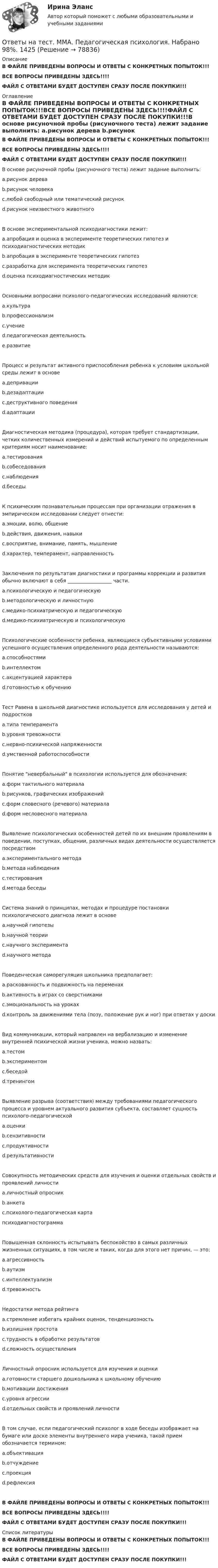     
            Описание
            В ФАЙЛЕ ПРИВЕДЕНЫ ВОПРОСЫ И ОТВЕТЫ С КОНКРЕТНЫХ ПОПЫТОК!!!ВСЕ ВОПРОСЫ ПРИВЕДЕНЫ ЗДЕСЬ!!!!ФАЙЛ С ОТВЕТАМИ БУДЕТ ДОСТУПЕН СРАЗУ ПОСЛЕ ПОКУПКИ!!! 
            Оглавление
            В ФАЙЛЕ ПРИВЕДЕНЫ ВОПРОСЫ И ОТВЕТЫ С КОНКРЕТНЫХ ПОПЫТОК!!!ВСЕ ВОПРОСЫ ПРИВЕДЕНЫ ЗДЕСЬ!!!!ФАЙЛ С ОТВЕТАМИ БУДЕТ ДОСТУПЕН СРАЗУ ПОСЛЕ ПОКУПКИ!!!В основе рисуночной пробы (рисуночного теста) лежит задание выполнить: a.рисунок дерева b.рисунок человека c.любой свободный или тематический рисунок d.рисунок неизвестного животногоВ основе экспериментальной психодиагностики лежит: a.апробация и оценка в эксперименте теоретических гипотез и психодиагностических методик b.апробация в эксперименте теоретических гипотез c.разработка для эксперимента теоретических гипотез d.оценка психодиагностических методикОсновными вопросами психолого-педагогических исследований являются: a.культура b.профессионализм c.учение d.педагогическая деятельность e.развитиеПроцесс и результат активного приспособления ребенка к условиям школьной среды лежит в основе a.депривации b.дезадаптации c.деструктивного поведения d.адаптацииДиагностическая методика (процедура), которая требует стандартизации, четких количественных измерений и действий испытуемого по определенным критериям носит наименование: a.тестирования b.собеседования c.наблюдения d.беседыК психическим познавательным процессам при организации отражения в эмпирическом исследовании следует отнести: a.эмоции, волю, общение b.действия, движения, навыки c.восприятие, внимание, память, мышление d.характер, темперамент, направленностьЗаключения по результатам диагностики и программы коррекции и развития обычно включают в себя __________________ части. a.психологическую и педагогическую b.методологическую и личностную c.медико-психиатрическую и педагогическую d.медико-психиатрическую и психологическуюПсихологические особенности ребенка, являющиеся субъективными условиями успешного осуществления определенного рода деятельности называются: a.способностями b.интеллектом c.акцентуацией характера d.готовностью к обучениюТест Равена в школьной диагностике используется для исследования у детей и подростков a.типа темперамента b.уровня тревожности c.нервно-психической напряженности d.умственной работоспособностиПонятие невербальный в психологии используется для обозначения: a.форм тактильного материала b.рисунков, графических изображений c.форм словесного (речевого) материала d.форм несловесного материалаВыявление психологических особенностей детей по их внешним проявлениям в поведении, поступках, общении, различных видах деятельности осуществляется посредством a.экспериментального метода b.метода наблюдения c.тестирования d.метода беседыСистема знаний о принципах, методах и процедуре постановки психологического диагноза лежит в основе a.научной гипотезы b.научной теории c.научного эксперимента d.научного методаПоведенческая саморегуляция школьника предполагает: a.раскованность и подвижность на переменах b.активность в играх со сверстниками c.эмоциональность на уроках d.контроль за движениями тела (позу, положение рук и ног) при ответах у доскиВид коммуникации, который направлен на вербализацию и изменение внутренней психической жизни ученика, можно назвать: a.тестом b.экспериментом c.беседой d.тренингомВыявление разрыва (соответствия) между требованиями педагогического процесса и уровнем актуального развития субъекта, составляет сущность психолого-педагогической a.оценки b.сензитивности c.продуктивности d.результативностиСовокупность методических средств для изучения и оценки отдельных свойств и проявлений личности a.личностный опросник b.анкета c.психолого-педагогическая картапсиходиагностограммаПовышенная склонность испытывать беспокойство в самых различных жизненных ситуациях, в том числе и таких, когда для этого нет причин, — это: a.агрессивность b.аутизм c.интеллектуализм d.тревожностьНедостатки метода рейтинга a.стремление избегать крайних оценок, тенденциозность b.излишняя простота c.трудность в обработке результатов d.сложность осуществленияЛичностный опросник используется для изучения и оценки a.готовности старшего дошкольника к школьному обучению b.мотивации достижения c.уровня агрессии d.отдельных свойств и проявлений личностиВ том случае, если педагогический психолог в ходе беседы изображает на бумаге или доске элементы внутреннего мира ученика, такой прием обозначается термином: a.объективация b.отчуждение c.проекция d.рефлексияВ ФАЙЛЕ ПРИВЕДЕНЫ ВОПРОСЫ И ОТВЕТЫ С КОНКРЕТНЫХ ПОПЫТОК!!!ВСЕ ВОПРОСЫ ПРИВЕДЕНЫ ЗДЕСЬ!!!!ФАЙЛ С ОТВЕТАМИ БУДЕТ ДОСТУПЕН СРАЗУ ПОСЛЕ ПОКУПКИ!!! 
            Список литературы
            В ФАЙЛЕ ПРИВЕДЕНЫ ВОПРОСЫ И ОТВЕТЫ С КОНКРЕТНЫХ ПОПЫТОК!!!ВСЕ ВОПРОСЫ ПРИВЕДЕНЫ ЗДЕСЬ!!!!ФАЙЛ С ОТВЕТАМИ БУДЕТ ДОСТУПЕН СРАЗУ ПОСЛЕ ПОКУПКИ!!! 
            
            
            Ответы на тест / ММА / Педагогическая валеология / 20 вопросов / Экзаменационный тест / Результат 100%Ответы на тест. ММА. Педагогическая психология. Набрано 98%.  1425Ответы на тест / ММА / Педагогическая риторика / 20 вопросов / Экзаменационный тест / Результат 100%Ответы на тест. ММА. Правоведение. Набрано 95%.  1426Ответы на тест / ММА / Правоведение (новый 2024) / 20 вопросов / Экзаменационный тест / Результат 95%Ответы на тест / ММА / Практикум по психотерапии и психологическому консультированию / 20 вопросов / Экзаменационный тест / Результат 100%Ответы на тест / ММА / Преступления против личности / 20 вопросов / Экзаменационный тест / Результат 100%Ответы на тест. ММА. Основы медицинских знаний. Набрано 95%.   1164Ответы на тест / ММА / Основы педиатрии и гигиены детей / 20 вопросов / Экзаменационный тест / Результат 96%Ответы на тест / ММА / Основы психогенетики / 30 вопросов / Экзаменационный + тренировочный тест / Результаты 90%Ответы на тест / ММА / Основы специальной педагогики и психология развивающего обучения / 20 вопросов / Экзаменационный тест / Результат 100%Ответы на тест / ММА / Отечественный и зарубежный опыт реформ государственного управления / 20 вопросов / Экзаменационный тест / Результат 100%Ответы на тест / ММА / Оценка эффективности органов власти и служащих / 20 вопросов / Экзаменационный тест / Результат 100%Ответы на тест / ММА / Педагогика / 20 вопросов / Экзаменационный тест / Результат 95%