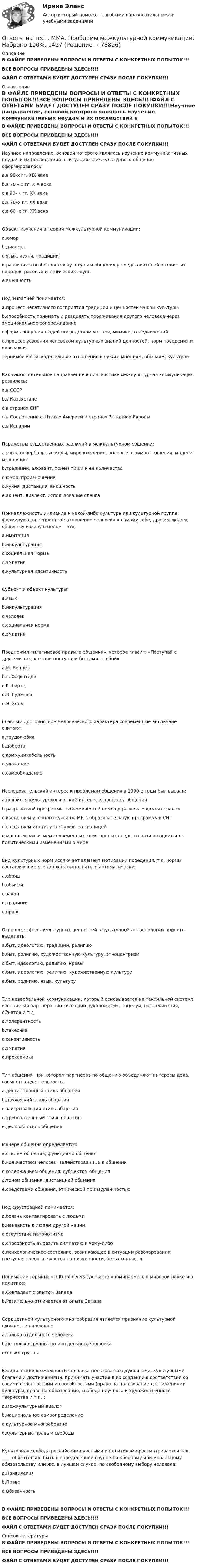     
            Описание
            В ФАЙЛЕ ПРИВЕДЕНЫ ВОПРОСЫ И ОТВЕТЫ С КОНКРЕТНЫХ ПОПЫТОК!!!ВСЕ ВОПРОСЫ ПРИВЕДЕНЫ ЗДЕСЬ!!!!ФАЙЛ С ОТВЕТАМИ БУДЕТ ДОСТУПЕН СРАЗУ ПОСЛЕ ПОКУПКИ!!! 
            Оглавление
            В ФАЙЛЕ ПРИВЕДЕНЫ ВОПРОСЫ И ОТВЕТЫ С КОНКРЕТНЫХ ПОПЫТОК!!!ВСЕ ВОПРОСЫ ПРИВЕДЕНЫ ЗДЕСЬ!!!!ФАЙЛ С ОТВЕТАМИ БУДЕТ ДОСТУПЕН СРАЗУ ПОСЛЕ ПОКУПКИ!!!Научное направление, основой которого являлось изучение коммуникативных неудач и их последствий в ситуациях межкультурного общения сформировалось: a.в 90-х гг. XIX века b.в 70 – х гг. XIX века c.в 90- х гг. ХХ века d.в 70–х гг. XX века e.в 60 -х гг. XX векаОбъект изучения в теории межкультурной коммуникации: a.юмор b.диалект c.язык, кухня, традиции d.различия в особенностях культуры и общения у представителей различных народов, расовых и этнических групп e.внешностьПод эмпатией понимается: a.процесс негативного восприятия традиций и ценностей чужой культуры b.способность понимать и разделять переживания другого человека через эмоциональное сопереживание c.форма общения людей посредством жестов, мимики, телодвижений d.процесс усвоения человеком культурных знаний ценностей, норм поведения и навыков e.терпимое и снисходительное отношение к чужим мнениям, обычаям, культуреКак самостоятельное направление в лингвистике межкультурная коммуникация развилось: a.в СССР b.в Казахстане c.в странах СНГ d.в Соединенных Штатах Америки и странах Западной Европы e.в ИспанииПараметры существенных различий в межкультурном общении: a.язык, невербальные коды, мировоззрение, ролевые взаимоотношения, модели мышления b.традиции, алфавит, прием пищи и ее количество c.юмор, произношение d.кухня, дистанция, внешность e.акцент, диалект, использование сленгаПринадлежность индивида к какой-либо культуре или культурной группе, формирующая ценностное отношение человека к самому себе, другим людям, обществу и миру в целом – это: a.имитация b.инкультурация c.социальная норма d.эмпатия e.культурная идентичностьСубъект и объект культуры: a.язык b.инкультурация c.человек d.социальная норма e.эмпатияПредложил «платиновое правило общения», которое гласит: «Поступай с другими так, как они поступали бы сами с собой» a.М. Беннет b.Г. Хофштеде c.К. Гиртц d.В. Гудэнаф e.Э. ХоллГлавным достоинством человеческого характера современные англичане считают: a.трудолюбие b.доброта c.коммуникабельность d.уважение e.самообладаниеИсследовательский интерес к проблемам общения в 1990-е годы был вызван: a.появился культурологический интерес к процессу общения b.разработкой программы экономической помощи развивающимся странам c.введением учебного курса по МК в образовательную программу в СНГ d.созданием Института службы за границей e.мощным развитием современных электронных средств связи и социально-политическими изменениями в миреВид культурных норм исключает элемент мотивации поведения, т.к. нормы, составляющие его должны выполняться автоматически: a.обряд b.обычаи c.закон d.традиция e.нравыОсновные сферы культурных ценностей в культурной антропологии принято выделять: a.быт, идеологию, традиции, религию b.быт, религию, художественную культуру, этноцентризм c.быт, идеологию, религию, нравы d.быт, идеологию, религию, художественную культуру e.быт, религию, язык, культуруТип невербальной коммуникации, который основывается на тактильной системе восприятия партнера, включающий рукопожатия, поцелуи, поглаживания, объятия и т.д. a.толерантность b.такесика c.сензитивность d.эмпатия e.проксемикаТип общения, при котором партнеров по общению объединяют интересы дела, совместная деятельность. a.дистанционный стиль общения b.дружеский стиль общения c.заигрывающий стиль общения d.требовательный стиль общения e.деловой стиль общенияМанера общения определяется: a.стилем общения; функциями общения b.количеством человек, задействованных в общении c.содержанием общения; субъектом общения d.тоном общения; дистанцией общения e.средствами общения; этнической принадлежностьюПод фрустрацией понимается: a.боязнь контактировать с людьми b.ненависть к людям другой нации c.отсутствие патриотизма d.способность выразить симпатию к чему-либо e.психологическое состояние, возникающее в ситуации разочарования; гнетущая тревога, чувство напряженности, безысходностиПонимание термина «cultural diversity», часто упоминаемого в мировой науке и в политике: a.Совпадает с опытом Запада b.Разительно отличается от опыта ЗападаСердцевиной культурного многообразия является признание культурной сложности на уровне: a.только отдельного человека b.не только группы, но и отдельного человека cтолько группыЮридические возможности человека пользоваться духовными, культурными благами и достижениями, принимать участие в их создании в соответствии со своими склонностями и способностями (право на пользование достижениями культуры, право на образование, свобода научного и художественного творчества и т.п.): a.межкультурный диалог b.национальное самоопределение c.культурное многообразиеd.культурные права и свободыКультурная свобода российскими учеными и политиками рассматривается как ____ обязательно быть в определенной группе по кровному или моральному обязательству или же, в лучшем случае, по свободному выбору человека: a.Привилегия b.Правоc.ОбязанностьВ ФАЙЛЕ ПРИВЕДЕНЫ ВОПРОСЫ И ОТВЕТЫ С КОНКРЕТНЫХ ПОПЫТОК!!!ВСЕ ВОПРОСЫ ПРИВЕДЕНЫ ЗДЕСЬ!!!!ФАЙЛ С ОТВЕТАМИ БУДЕТ ДОСТУПЕН СРАЗУ ПОСЛЕ ПОКУПКИ!!! 
            Список литературы
            В ФАЙЛЕ ПРИВЕДЕНЫ ВОПРОСЫ И ОТВЕТЫ С КОНКРЕТНЫХ ПОПЫТОК!!!ВСЕ ВОПРОСЫ ПРИВЕДЕНЫ ЗДЕСЬ!!!!ФАЙЛ С ОТВЕТАМИ БУДЕТ ДОСТУПЕН СРАЗУ ПОСЛЕ ПОКУПКИ!!! 
            
            
            Ответы на тест / ММА / Принятие и исполнение государственных решений / 20 вопросов / Экзаменационный тест / Результат 100%Ответы на тест. ММА. Проблемы межкультурной коммуникации. Набрано 100%.   1427Ответы на тест / ММА / Прогнозирование и планирование финансовых процессов / Анализ и прогнозирование рыночных рисков / Анализ и прогнозирование рисков при принятии государственных решений / Результат 100%Ответы на тест / ММА / Противодействие коррупции / 20 вопросов / Экзаменационный тест / Результат 100%Ответы на тест / ММА / Профессиональная этика и этикет / 20 вопросов / Экзаменационный тест / Результат 85%Ответы на тест. ММА. Профессиональная этика и этикет. Набрано 100%.      1512Ответы на тест / ММА / Психологическое консультирование по телефону / 20 вопросов / Экзаменационный тест / Результат 100%Ответы на тест. ММА. Педагогика.  Набрано 95%.   1424Ответы на тест / ММА / Педагогическая валеология / 20 вопросов / Экзаменационный тест / Результат 100%Ответы на тест. ММА. Педагогическая психология. Набрано 98%.  1425Ответы на тест / ММА / Педагогическая риторика / 20 вопросов / Экзаменационный тест / Результат 100%Ответы на тест. ММА. Правоведение. Набрано 95%.  1426Ответы на тест / ММА / Правоведение (новый 2024) / 20 вопросов / Экзаменационный тест / Результат 95%Ответы на тест / ММА / Практикум по психотерапии и психологическому консультированию / 20 вопросов / Экзаменационный тест / Результат 100%