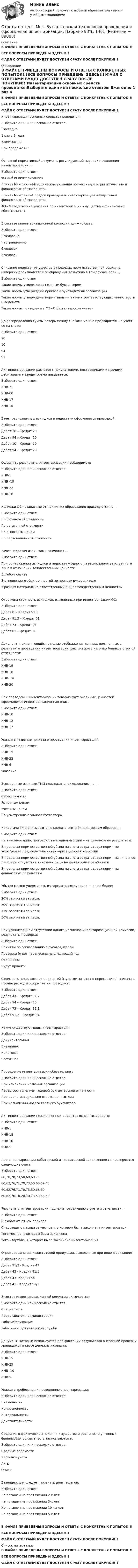     
            Описание
            В ФАЙЛЕ ПРИВЕДЕНЫ ВОПРОСЫ И ОТВЕТЫ С КОНКРЕТНЫХ ПОПЫТОК!!!ВСЕ ВОПРОСЫ ПРИВЕДЕНЫ ЗДЕСЬ!!!!ФАЙЛ С ОТВЕТАМИ БУДЕТ ДОСТУПЕН СРАЗУ ПОСЛЕ ПОКУПКИ!!! 
            Оглавление
            В ФАЙЛЕ ПРИВЕДЕНЫ ВОПРОСЫ И ОТВЕТЫ С КОНКРЕТНЫХ ПОПЫТОК!!!ВСЕ ВОПРОСЫ ПРИВЕДЕНЫ ЗДЕСЬ!!!!ФАЙЛ С ОТВЕТАМИ БУДЕТ ДОСТУПЕН СРАЗУ ПОСЛЕ ПОКУПКИ!!!Инвентаризация основных средств проводится:Выберите один или несколько ответов: Ежегодно 1 раз в 3 года Ежемесячно При продаже ОСОсновной нормативный документ, регулирующий порядок проведения инвентаризации …Выберите один ответ: ФЗ «Об инвентаризации» Приказ Минфина «Методические указания по инвентаризации имущества и финансовых обязательств» Приказ Минфина «Порядок проведения инвентаризации имущества и финансовых обязательств» ФЗ «Методические указания по инвентаризации имущества и финансовых обязательств»В составе инвентаризационной комиссии должно быть:Выберите один ответ: 3 человека Неограниченно 6 человек 5 человекСписание недостач имущества в пределах норм естественной убыли на издержки производства или обращения возможно в том случае, если …Выберите один ответ Такие нормы утверждены главным бухгалтером Такие нормы утверждены приказом руководителя организации Такие нормы утверждены нормативными актами соответствующих министерств и ведомств Такие нормы приведены в ФЗ «О бухгалтерском учете»До распределения суммы потерь между счетами можно предварительно учесть ее на счете:Выберите один ответ: 90 10 94 91Акт инвентаризации расчетов с покупателями, поставщиками и прочими дебиторами и кредиторами называется:Выберите один ответ: ИНВ-21 ИНВ-60 ИНВ-17 ИНВ-10Зачет равнозначных излишков и недостачи оформляется проводкой:Выберите один ответ: Дебет 20 – Кредит 20 Дебет 94 – Кредит 10 Дебет 10 – Кредит 10 Дебет 94 – Кредит 20Оформить результаты инвентаризации необходимо в:Выберите один или несколько ответов: ИНВ-1 ИНВ -19 ИНВ-22ИНВ-18Излишки ОС независимо от причин их образования приходуются по …Выберите один ответ: По балансовой стоимости По остаточной стоимости По рыночным ценам По первоначальной стоимостиЗачет недостач излишками возможен …Выберите один ответ: При обнаружении излишков и недостач у одного материально-ответственного лица в отношении тождественных ценносте В любом случаеВ отношении любых ценностей по приказу руководителя У разных материально-ответственных лиц по тождественным ценностямОтражена стоимость излишков, выявленных при инвентаризации ОС:Выберите один ответ: Дебет 01- Кредит 91.1Дебет 91.2 – Кредит 01 Дебет 73 – Кредит 01 Дебет 01 –Кредит 01Документ, применяющийся с целью отображения данных, полученных в результате проведения инвентаризации фактического наличия бланков строгой отчетности:Выберите один ответ: ИНВ-19 ИНВ-16 ИНВ- 1а ИНВ-20При проведении инвентаризации товарно-материальных ценностей оформляется инвентаризационная опись:Выберите один ответ: ИНВ-10 ИНВ-12  ИНВ-17Укажите название приказа о проведении инвентаризации:Выберите один ответ: ИНВ-19 ИНВ-22 ИНВ-6 УказаниеВыявленные излишки ТМЦ подлежат оприходованию по …Выберите один ответ: Себестоимости Рыночным ценам Учетным ценам По усмотрению главного бухгалтераНедостачи ТМЦ списываются с кредита счета 94 следующим образом …Выберите один ответ: На виновное лицо, при отсутствии виновных лиц – на финансовые результаты В пределах норм естественной убыли на счета затрат, сверх норм – по усмотрению председателя инвентаризационной комиссии В пределах норм естественной убыли на счета затрат, сверх норм – на виновное лицо, при отсутствии виновных лиц – на финансовые результаты В пределах норм естественной убыли на счета затрат, сверх норм – на финансовые результатыУбыток можно удерживать из зарплаты сотрудника — но не более:Выберите один ответ: 20% зарплаты за месяц 30% зарплаты за месяц 15% зарплаты за месяц 50% зарплаты за месяцПри уважительном отсутствии одного из членов инвентаризационной комиссии, результаты проверки:Выберите один ответ: Приняты по согласованию с руководителем Проверка будет перенесена на следующий год Отклонены Будут принятыСтоимость недостающих ценностей (с учетом зачета по пересортице) списана в прочие расходы оформляется проводкой:Выберите один ответ: Дебет 43 – Кредит 91.2 Дебет 94 – Кредит 10 Дебет 73 – Кредит 91.1 Дебет 91.2 – Кредит 94Какие существуют виды инвентаризации:Выберите один или несколько ответов: Документальная Внезапная Налоговая ЧастичнаяПроведение инвентаризации обязательно :Выберите один или несколько ответов:При изменении названия организации Перед составлением годовой бухгалтерской отчетности При смене материально ответственных лиц При назначении нового главного бухгалтераАкт инвентаризации незаконченных ремонтов основных средств:Выберите один ответ: ИНВ-1 ИНВ-18 ИНВ-10 ИНВ-5При инвентаризации дебиторской и кредиторской задолженности проверяются следующие счета:Выберите один ответ: 60,20,70,73,50,68,69,71 60,62,76,71,70,73,50,68,69,43 60,62,76,71,70,73,50,68,69 60,62,76,10,20,70,73,50,68,69Результаты инвентаризации подлежат отражению в учете и отчетности …Выберите один ответ:В любом отчетном периоде Следующего месяца за месяцем, в котором была закончена инвентаризация Того месяца, в котором была закончена Того квартала, в котором была закончена инвентаризацияОприходованы излишки готовой продукции, выявленные при инвентаризации:Выберите один ответ: Дебет 91/2 - Кредит 43 Дебет 43 - Кредит 91/1 Дебет 43- Кредит 90 Дебет 41 - Кредит 91/1В состав инвентаризационной комиссии включаются:Выберите один или несколько ответов: Специалисты Представители администрации Рабочие/служащие Работники бухгалтерской службыДокумент, который используется для фиксации результатов внезапной проверки хранящихся в кассе денежных средств:Выберите один ответ: ИНВ-15 ИНВ-25 ИНВ -10 ИНВ-5Укажите требования к проведению инвентаризации:Выберите один или несколько ответов: Внезапность Комиссионность Интервальность ДействительностьСведения о фактическом наличии имущества и реальности учтенных финансовых обязательств записываются в:Выберите один или несколько ответов: Сводные ведомости Карточки учета Акты ОписиБезнадежным следует признать долг, если он:Выберите один ответ: Не погашен на протяжении 2-х лет Не погашен на протяжении 3-х лет Не погашен на протяжении 10-ти лет Не погашен на протяжении 5-х летВ ФАЙЛЕ ПРИВЕДЕНЫ ВОПРОСЫ И ОТВЕТЫ С КОНКРЕТНЫХ ПОПЫТОК!!!ВСЕ ВОПРОСЫ ПРИВЕДЕНЫ ЗДЕСЬ!!!!ФАЙЛ С ОТВЕТАМИ БУДЕТ ДОСТУПЕН СРАЗУ ПОСЛЕ ПОКУПКИ!!! 
            Список литературы
            В ФАЙЛЕ ПРИВЕДЕНЫ ВОПРОСЫ И ОТВЕТЫ С КОНКРЕТНЫХ ПОПЫТОК!!!ВСЕ ВОПРОСЫ ПРИВЕДЕНЫ ЗДЕСЬ!!!!ФАЙЛ С ОТВЕТАМИ БУДЕТ ДОСТУПЕН СРАЗУ ПОСЛЕ ПОКУПКИ!!! 
            
            
            ответы на тест  моделирование физических процессов в горном делеОтветы на тест. Мок. Бухгалтерская технология проведения и оформления инвентаризации. Набрано 93%.    1461Ответы на тест. Мок. Учет на предприятиях малого бизнеса.   1462. Ответы на тестМонтаж электрооборудованияОтветы на тест. Мосполитех. Консалтинг как элемент инфраструктуры профессиональной поддержки бизнеса.  Набрано 85%.  1271Ответы на тест. Мосполитех. Современные методы анализа и решения проблем, используемые в консалтинге.  Набрано 75%.    1272Ответы на тест Мотивация трудовой деятельности Синергия МОИ МТИОтветы на тест / ММА / Экономика общественного сектора / 20 вопросов / Экзаменационный тест / Результат 100%Ответы на тест / ММА / Экономика организации / 21 вопрос / Экзаменационный тест / Результат 85%Ответы на тест / ММА / Экономика отраслей бюджетного сектора и отдельных организаций / 20 вопросов / Экзаменационный тест / Результат 95%Ответы на тест / ММА / Экономическая география и регионалистика / 20 вопросов / Экзаменационный тест / Результат 100%Ответы на тест / ММА / Экономическая география транспорта / 20 вопросов / Экзаменационный тест / Результат 100%Ответы на тест / ММА / Экономическая теория / 20 вопросов / Экзаменационный тест / Результат 100%Ответы на тест / ММА / Этнопедагогика / 20 вопросов / Экзаменационный тест / Результат 95%