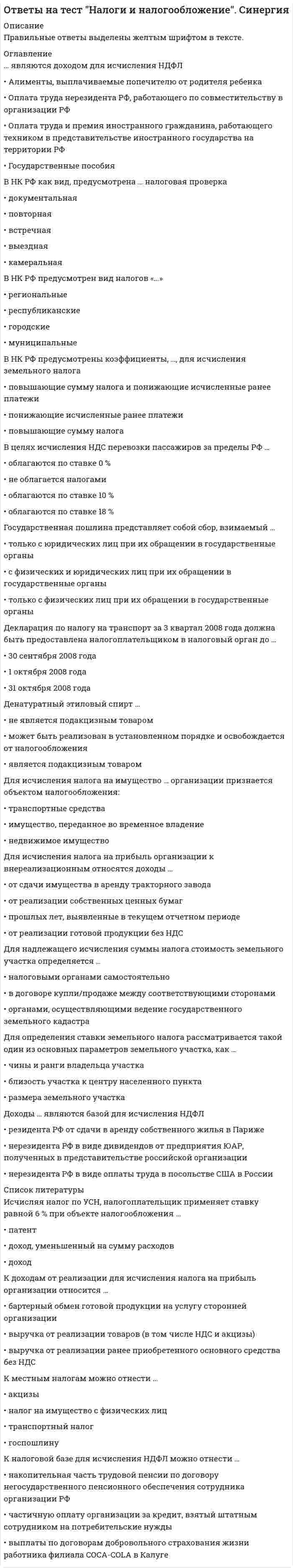     
          Описание
          Вопросы собраны на основе сдачи 6 попыток.Результаты сдачи: 80-87%.После покупки Вы получите файл, где будет 75 вопросов с ответами. Верный ответ выделен по тексту.В демо-файлах представлены скрины с результатами тестирования, а также пример, как выделены ответы.Все набрано в Word, можно искать с помощью поиска.Ниже список вопросов, которые представлены в файле.Также Вы можете заказать решение тестов и других работ у меня на странице по ссылке:  
          Оглавление
          1. Налог на имущество организаций является … региональным местным федеральным2. Расходами признаются ...экономически оправданные затраты, оценка которых выражена в денежной формеобоснованные и документально подтвержденные затратызатраты, подтвержденные документами, оформленными в соответствии с законодательством РФ3. Плательщиками налога на добавленную стоимость (НДС) признаются … только организации организации и индивидуальные предприниматели физические лица и индивидуальные предприниматели4. В соответствие с Налоговым кодексом РФ работой признается деятельность, результаты которой ... не имеют материального выражения, которые реализуются и потребляются в процессе этой деятельности имеют материальное выражение и могут быть реализованы для удовлетворения потребностей организации и (или) физических лиц не имеют материального выражения и могут быть реализованы для удовлетворения потребностей организации и (или) физических лиц5. Согласно Налоговому кодексу РФ … могут предусматривать особый порядок определения элементов налогообложения, а также освобождение от уплаты отдельных налогов федеральные налоги специальные налоговые режимы региональные налоги6. Налоговым периодом по налогу на имущество организаций является ... месяц год квартал7. Налог на прибыль является … налогом смешанным косвенным прямым8. Налоговые льготы по налогу на доходы физических лиц (НДФЛ) для Героев Советского Союза и Героев РФ, кавалеров ордена Славы трех степеней, инвалидов и лиц, непосредственно участвовавших испытаниях ядерного оружия, предусмотрены в виде налогового вычетастандартногопрофессиональногосоциального9. Расходы, связанные с производством и (или) реализацией, в налоговом учете подразделяются на … расходы от реализации, внереализационные расходы, суммы начисленной амортизации и прочие постоянные и переменные расходы материальные расходы, расходы на оплату труда, суммы начисленной амортизации и прочие10. Организации и индивидуальные предприниматели, перешедшие на упрощенную систему налогообложения,...являются плательщиками налога на добавленную стоимость (НДС)не являются плательщиками НДС (за исключением НДС, подлежащего уплате при ввозе товаров на таможенную территорию РФ)не являются плательщиками НДС11. Неверно, что обязательным элементом налогообложения при установлении налога является … налоговый период налоговая льгота налоговая база 12. Налог на добавленную стоимость является ... налогомфедеральнымместнымрегиональным13. Отчетный период - это ... период времени, по окончании которого в налоговые органы представляется налоговая и бухгалтерская отчетность календарный период: квартал, полугодие, 9 месяцев период времени, по окончании которого определяется предварительная налоговая база и исчисляется сумма авансового платежа 14. Региональными признаются налоги и сборы,...устанавливаемые Налоговым кодексом РФ (НК РФ) и законами субъектов РФ, вводимые в действие в соответствии с НК РФ законами субъектов РФ и обязательные к уплате на территориях соответствующих субъектов РФуплачиваемые на территории субъектов РФ и зачисляемые в их бюджеты в соответствии с бюджетным законодательствомуплачиваемые в бюджеты субъектов РФ в соответствии с законами субъектов РФ15....признают объектом налогообложения в налоге на прибыль организаций Прибыль Чистую прибыль Чистый доход 16. Налогоплательщик может вернуть из бюджета часть суммы налога на доходы физических лиц (НДФЛ), связанную с расходами на свое обучение или обучение детей, посредством ... налогового вычета социального стандартного профессионального17. Налоговая декларация предоставляется налогоплательщиком не позднее ... года, следующего за истекшим налоговым периодом 31 июля 31 января 30 апреля18. Под налогом понимается ...плата за осуществление юридически значимых действий государственными органамиплата за пользование имуществом или право осуществления деятельностиобязательный взнос в бюджет или внебюджетный фонд19. Налоговой базой по налогу на имущество признается ... стоимость имущества, признаваемого объектом налогообложения рыночную остаточную среднегодовую или кадастровую20. Неверно, что к материальным расходам относятся затраты на ...приобретение сырья и материалов, используемых в производстве товаров (выполнении работ, оказании услуг)выплату заработной платы работникам, занятым в производствеприобретение топлива, воды и энергии всех видов, расходуемых на технологические цели21. Социальные налоговые вычеты предоставляются ... по окончании налогового периода на основании письменного заявления налогоплательщика при подаче налоговой декларации в налоговый орган в течение налогового периода на основании документов, подтверждающих фактически произведенные расходы, после проверки их достоверности налоговыми органами в течение налогового периода на основании документов, подтверждающих фактически произведенные расходы22. Налоговые декларации по итогам налогового периода по налогу на имущество организаций представляются налогоплательщиками не позднее ... года, следующего за истекшим налоговым периодом20 января30 марта30 февраля23. Налог может быть введен в действие, только когда определены ... элементы налогообложения факультативные дополнительные обязательные 24. Налоговая база по транспортному налогу в отношении транспортных средств, имеющих двигатели, определяется ...как мощность двигателя транспортного средства в лошадиных силахв зависимости от грузоподъемности и вместимости пассажиров транспортных средствкак мощность двигателя транспортного средства в кубических сантиметрах25. Транспортный налог является ... налогом Региональным Местным Федеральным 26. Налоговый период - это период времени, по окончании которого ...исчисляется сумма авансового платежаопределяется налоговая базаподается налоговая декларация27. Согласно Налоговому кодексу РФ реализацией товаров, работ, услуг (ТРУ) признается передача .., ТРУ одним лицом другому на безвозмездной основе права собственности на ТРУ одним лицом другому как на возмездной, так и на безвозмездной основе права собственности на ТРУ одним лицом другому исключительно на возмездной основе 28. На определение даты получения дохода (осуществления расхода) по кассовому методу имеют право ...организации, если в среднем за предыдущие 4 квартала сумма выручки от реализации товаров (работ, услуг) этих организаций без учета НДС не превысила 1 000 000 руб. за каждый кварталорганизации, если в среднем за предыдущие 3 месяца сумма выручки от реализации товаров (работ, услуг) этих организаций без учета налога на добавленную стоимость (НДС) не превысила 1 000 000 руб. за каждый месяцкредитные организации29. Индивидуальные предприниматели при учете своих расходов для уплаты налога на доходы физических лиц (НДФЛ) вправе использовать ... налоговый вычет стандартный профессиональный социальный30. Порядок уплаты налога предполагает определение ...направления платежа, механизма платежа, особенностей реверсивности и т.д.механизма платежа, формы уплаты налога, валюты и субъекта платежанаправления платежа, средств уплаты налога, характера платежа31. По ставке в размере 15% облагаются ... любые доходы иностранных организаций в РФ доходы, полученные в виде дивидендов от российских организаций российскими организациями доходы, полученные в виде дивидендов от российских организаций иностранными организациями 32. Налог на доходы физических лиц - это ... налогместныйрегиональныйфедеральный33. Письменное заявление налогоплательщика об объектах налогообложения, о полученных доходах и произведенных расходах, об источниках доходов, о налоговой базе, налоговых льготах, об исчисленной сумме налога - это ... налоговая декларация налоговое уведомление расчет авансовых платежей 34. Основная ставка по налогу на прибыль - ...24%15%20%35. Законодательство Российской Федерации о налогах и сборах состоит изфедеральных законов, указов Президента РФ и постановлений Правительства РФ Налогового кодекса РФ и принятых в соответствии с ним федеральных законов о налогах и сборах федеральных законов и законов субъектов РФ о налогах и сборах 36. Транспортный налог является ... налогом регрессивным пропорциональным прогрессивным37. Отчетными периодами по налогу на прибыль признаются .., календарный год, полугодие и квартал календарный год и полугодие квартал, полугодие, 9 месяцев либо январь, январь - февраль, январь - март, ..., январь - ноябрь 38. Налоговые вычеты по налогу на доходы физических лиц (НДФЛ) вправе использовать ... все налогоплательщики НДФЛ налоговые резиденты РФ только граждане РФ39. Налогообложение налогом на добавленную стоимость (НДС) в настоящее время регулируется законом РФ от б декабря 1991 г. N° 1992-1 «О налоге на добавленную стоимость» и законом РФ от б декабря 1991 г. N° 1992-1 «О налоге на добавленную стоимость» и Налоговым кодексом РФ 40. Организации и индивидуальные предприниматели, перешедшие на упрощенную систему налогообложения, ... являются плательщиками налога на добавленную стоимость (НДС) не являются плательщиками НДС не являются плательщиками НДС (за исключением НДС, подлежащего уплате при ввозе товаров на таможенную территорию РФ) 41. Акцизы - это ... налогрегиональныйместныйфедеральный42. Налоговыми резидентами по налогу на доходы физических лиц (НДФЛ) признаются все физические лица, которые являются гражданами РФ физические лица, фактически находящиеся е РФ не менее 183 календарных дней в течение 12 следующих подряд месяцев все физические лица, имеющие российское гражданство или вид на жительство на территории РФ 43. Налогоплательщиками налога на доходы физических лиц признаются ...только физические лица, которые являются гражданами Российской Федерациикак физические лица, так и налоговые агентыфизические лица, являющиеся налоговыми резидентами РФ, а также физические лица, получающие доходы от источников в РФ, не являющиеся налоговыми резидентами РФ44. Налогоплательщик вправе осуществлять перенос убытка на будущее в течение ..., следующих за тем налоговым периодом, в котором получен этот убыток 10 лет 5 лет 15 лет 45. Сумма налога на добавленную стоимость (НДС), подлежащая уплате в бюджет, исчисляется как разница между общей суммой налога и суммой ...налоговых изъятийналоговых вычетовналога по оприходованным товарам (работам, услугам)46. Налоговый вычет на ребенка (детей) за каждый месяц налогового периода производится на каждого ребенка в возрасте до … 18 лет, а также на каждого учащегося на дневной форме обучения аспиранта, студента, курсанта в возрасте до 24 лет 25 лет, учащегося на дневной форме обучения 19 лет 47. Отчетными периодами по налогу на имущество организаций являются ...месяц и полугодиемесяц и квартал1-й квартал, полугодие, 9 месяцев48. Налоговым периодом признается ... календарный год календарный месяц квартал49. К внереализационным расходам относятся ...средства, перечисляемые профсоюзам организациирасходы в виде процентов по долговым обязательствам любого видасуммы начисленных налогоплательщиком дивидендов50. Установление пониженной ставки налога для всех налогоплательщиков ... не является налоговой льготой является налоговой льготой, если ставка установлена на непродолжительный период времени является налоговой льготой 51. При налогообложении косвенными налогами объектом налогообложения, как правило,...являются прибыль и доходявляется реализация товаров, работ и услуг являются имущество и имущественные права52. Налоговым периодом по налогу на прибыль признается ... календарный год квартал месяц53. По налогу на добавленную стоимость (НДС) установлены следующие ставки:... 0% 10% 20%0% 10 % 18%0% 5% 10% 18%54. Пеня за каждый день просрочки определяется в процентах от ... неуплаченной суммы налога и штрафных санкций сокрытого объекта налогообложения неуплаченной суммы налога или сбора 55. Стандартный налоговый вычет на одного ребенка составляет ...500/3000 руб.2800/6000 руб.1400/3000 руб.56. При определении налоговой базы прибыль, подлежащая налогообложению, определяется ... нарастающим итогом с начала налогового периода ежемесячно исходя из фактически полученной прибыли нарастающим итогом с начала отчетного периода 57. Налогоплательщиками налога на имущество организаций являются ...все организацииорганизации, имеющие имущество, признаваемое объектом налогообложениявсе организации и индивидуальные предприниматели58. Налог на прибыль организации - это ... налог федеральный региональныйместный 59. Объектом налогообложения для иностранных организаций, осуществляющих свою деятельность в РФ через постоянные представительства, являются ...доходы, полученные от источников в РФполученные доходы, уменьшенные на величину произведенных расходовполученные через эти постоянные представительства доходы, уменьшенные на величину произведенных этими постоянными представительствами расходов 60. Пример прямого налога в действующем налоговом законодательстве - ... акцизы налог на добавленную стоимость налог на доходы физических лиц 61. В Российской Федерации, в соответствии с Налоговым кодексом РФ, по видам налоги подразделяются на ...прямые и косвенныефедеральные, региональные и местныеобщие и специальные62. Налоговая ставка - это ... процент налога на единицу обложения величина налоговых начислений на единицу измерения налоговой базыпроцент от налоговой базы63. Налоговым периодом по транспортному налогу является ...годкварталмесяц64. Налог на имущество организаций является … регрессивным пропорциональным прогрессивным65. Твердые ставки налога могут быть установлены в ...денежных единицах процентахпроцентах и денежных единицах66. При безвозмездной передаче товаров (работ, услуг) налог на добавленную стоимость … платит сторона, их передающая платит сторона, их получающаяне платится67. Ежемесячные авансовые платежи, подлежащие уплате в течение отчетного периода, уплачиваются в срок не позднее ...20 числа месяца, следующего за отчетным28 числа каждого месяца этого отчетного периода15 числа месяца, следующего за отчетным68. Доходом от реализации признается … доход в виде имущества и имущественных прав, которые получены в форме залога или задатка в качестве обеспечения обязательств выручка от реализации имущественных прав доход в виде безвозмездно полученного имущества (работ, услуг) или имущественных прав69. По налогу на доходы физических лиц (НДФЛ) в отношении доходов налоговых резидентов РФ установлены ставки ...13%, 15%, 35%9%. 13%, 35%9%. 13%, 30 %, 35%70. При получении материальной выгоды в виде экономии на процентах при получении заемных средств обязанность уплатить налог на доходы физических лиц (НДФЛ) возникает в случае если процентная ставка по … кредитному договору ниже 15 % договору ниже 2/3 ставки рефинансирования ЦБ РФ кредитному договору ниже 9 %71. Объект налогообложения - это ...объект, имеющий стоимостную характеристику, относящийся к имуществу, за исключением имущественных правобъект, имеющий стоимостную, количественную или физическую характеристику, с наличием которого у налогоплательщика возникает обязанность по уплате налогаоперации по реализации товаров (работ, услуг), имущественных прав72. Налоговой базой по налогу на добавленную стоимость (НДС) признается … товаров, работ, услуг стоимость реализованных объем реализованных сумма рыночной стоимости73. К формам налоговых льгот относятся ...налоговые дисконты и скидкиналоговые субсидии и субвенцииотсрочки, рассрочки, инвестиционные налоговые кредиты 74. Плательщики налога на имущество организаций представляют налоговые расчеты по авансовым платежам не позднее … с даты окончания соответствующего отчетного периода 20 дней 10 дней 30 дней75. Обложение налогом на добавленную стоимость (НДС) экспортных операций осуществляется по ставке ... 0% 10% 18%  
          Список литературы
          1. Налог на имущество организаций является … региональным местным федеральным2. Расходами признаются ...экономически оправданные затраты, оценка которых выражена в денежной формеобоснованные и документально подтвержденные затратызатраты, подтвержденные документами, оформленными в соответствии с законодательством РФ3. Плательщиками налога на добавленную стоимость (НДС) признаются … только организации организации и индивидуальные предприниматели физические лица и индивидуальные предприниматели4. В соответствие с Налоговым кодексом РФ работой признается деятельность, результаты которой ... не имеют материального выражения, которые реализуются и потребляются в процессе этой деятельности имеют материальное выражение и могут быть реализованы для удовлетворения потребностей организации и (или) физических лиц не имеют материального выражения и могут быть реализованы для удовлетворения потребностей организации и (или) физических лиц5. Согласно Налоговому кодексу РФ … могут предусматривать особый порядок определения элементов налогообложения, а также освобождение от уплаты отдельных налогов федеральные налоги специальные налоговые режимы региональные налоги6. Налоговым периодом по налогу на имущество организаций является ... месяц год квартал7. Налог на прибыль является … налогом смешанным косвенным прямым8. Налоговые льготы по налогу на доходы физических лиц (НДФЛ) для Героев Советского Союза и Героев РФ, кавалеров ордена Славы трех степеней, инвалидов и лиц, непосредственно участвовавших испытаниях ядерного оружия, предусмотрены в виде налогового вычетастандартногопрофессиональногосоциального9. Расходы, связанные с производством и (или) реализацией, в налоговом учете подразделяются на … расходы от реализации, внереализационные расходы, суммы начисленной амортизации и прочие постоянные и переменные расходы материальные расходы, расходы на оплату труда, суммы начисленной амортизации и прочие10. Организации и индивидуальные предприниматели, перешедшие на упрощенную систему налогообложения,...являются плательщиками налога на добавленную стоимость (НДС)не являются плательщиками НДС (за исключением НДС, подлежащего уплате при ввозе товаров на таможенную территорию РФ)не являются плательщиками НДС11. Неверно, что обязательным элементом налогообложения при установлении налога является … налоговый период налоговая льгота налоговая база 12. Налог на добавленную стоимость является ... налогомфедеральнымместнымрегиональным13. Отчетный период - это ... период времени, по окончании которого в налоговые органы представляется налоговая и бухгалтерская отчетность календарный период: квартал, полугодие, 9 месяцев период времени, по окончании которого определяется предварительная налоговая база и исчисляется сумма авансового платежа 14. Региональными признаются налоги и сборы,...устанавливаемые Налоговым кодексом РФ (НК РФ) и законами субъектов РФ, вводимые в действие в соответствии с НК РФ законами субъектов РФ и обязательные к уплате на территориях соответствующих субъектов РФуплачиваемые на территории субъектов РФ и зачисляемые в их бюджеты в соответствии с бюджетным законодательствомуплачиваемые в бюджеты субъектов РФ в соответствии с законами субъектов РФ15....признают объектом налогообложения в налоге на прибыль организаций Прибыль Чистую прибыль Чистый доход 16. Налогоплательщик может вернуть из бюджета часть суммы налога на доходы физических лиц (НДФЛ), связанную с расходами на свое обучение или обучение детей, посредством ... налогового вычета социального стандартного профессионального17. Налоговая декларация предоставляется налогоплательщиком не позднее ... года, следующего за истекшим налоговым периодом 31 июля 31 января 30 апреля18. Под налогом понимается ...плата за осуществление юридически значимых действий государственными органамиплата за пользование имуществом или право осуществления деятельностиобязательный взнос в бюджет или внебюджетный фонд19. Налоговой базой по налогу на имущество признается ... стоимость имущества, признаваемого объектом налогообложения рыночную остаточную среднегодовую или кадастровую20. Неверно, что к материальным расходам относятся затраты на ...приобретение сырья и материалов, используемых в производстве товаров (выполнении работ, оказании услуг)выплату заработной платы работникам, занятым в производствеприобретение топлива, воды и энергии всех видов, расходуемых на технологические цели21. Социальные налоговые вычеты предоставляются ... по окончании налогового периода на основании письменного заявления налогоплательщика при подаче налоговой декларации в налоговый орган в течение налогового периода на основании документов, подтверждающих фактически произведенные расходы, после проверки их достоверности налоговыми органами в течение налогового периода на основании документов, подтверждающих фактически произведенные расходы22. Налоговые декларации по итогам налогового периода по налогу на имущество организаций представляются налогоплательщиками не позднее ... года, следующего за истекшим налоговым периодом20 января30 марта30 февраля23. Налог может быть введен в действие, только когда определены ... элементы налогообложения факультативные дополнительные обязательные 24. Налоговая база по транспортному налогу в отношении транспортных средств, имеющих двигатели, определяется ...как мощность двигателя транспортного средства в лошадиных силахв зависимости от грузоподъемности и вместимости пассажиров транспортных средствкак мощность двигателя транспортного средства в кубических сантиметрах25. Транспортный налог является ... налогом Региональным Местным Федеральным 26. Налоговый период - это период времени, по окончании которого ...исчисляется сумма авансового платежаопределяется налоговая базаподается налоговая декларация27. Согласно Налоговому кодексу РФ реализацией товаров, работ, услуг (ТРУ) признается передача .., ТРУ одним лицом другому на безвозмездной основе права собственности на ТРУ одним лицом другому как на возмездной, так и на безвозмездной основе права собственности на ТРУ одним лицом другому исключительно на возмездной основе 28. На определение даты получения дохода (осуществления расхода) по кассовому методу имеют право ...организации, если в среднем за предыдущие 4 квартала сумма выручки от реализации товаров (работ, услуг) этих организаций без учета НДС не превысила 1 000 000 руб. за каждый кварталорганизации, если в среднем за предыдущие 3 месяца сумма выручки от реализации товаров (работ, услуг) этих организаций без учета налога на добавленную стоимость (НДС) не превысила 1 000 000 руб. за каждый месяцкредитные организации29. Индивидуальные предприниматели при учете своих расходов для уплаты налога на доходы физических лиц (НДФЛ) вправе использовать ... налоговый вычет стандартный профессиональный социальный30. Порядок уплаты налога предполагает определение ...направления платежа, механизма платежа, особенностей реверсивности и т.д.механизма платежа, формы уплаты налога, валюты и субъекта платежанаправления платежа, средств уплаты налога, характера платежа31. По ставке в размере 15% облагаются ... любые доходы иностранных организаций в РФ доходы, полученные в виде дивидендов от российских организаций российскими организациями доходы, полученные в виде дивидендов от российских организаций иностранными организациями 32. Налог на доходы физических лиц - это ... налогместныйрегиональныйфедеральный33. Письменное заявление налогоплательщика об объектах налогообложения, о полученных доходах и произведенных расходах, об источниках доходов, о налоговой базе, налоговых льготах, об исчисленной сумме налога - это ... налоговая декларация налоговое уведомление расчет авансовых платежей 34. Основная ставка по налогу на прибыль - ...24%15%20%35. Законодательство Российской Федерации о налогах и сборах состоит изфедеральных законов, указов Президента РФ и постановлений Правительства РФ Налогового кодекса РФ и принятых в соответствии с ним федеральных законов о налогах и сборах федеральных законов и законов субъектов РФ о налогах и сборах 36. Транспортный налог является ... налогом регрессивным пропорциональным прогрессивным37. Отчетными периодами по налогу на прибыль признаются .., календарный год, полугодие и квартал календарный год и полугодие квартал, полугодие, 9 месяцев либо январь, январь - февраль, январь - март, ..., январь - ноябрь 38. Налоговые вычеты по налогу на доходы физических лиц (НДФЛ) вправе использовать ... все налогоплательщики НДФЛ налоговые резиденты РФ только граждане РФ39. Налогообложение налогом на добавленную стоимость (НДС) в настоящее время регулируется законом РФ от б декабря 1991 г. N° 1992-1 «О налоге на добавленную стоимость» и законом РФ от б декабря 1991 г. N° 1992-1 «О налоге на добавленную стоимость» и Налоговым кодексом РФ 40. Организации и индивидуальные предприниматели, перешедшие на упрощенную систему налогообложения, ... являются плательщиками налога на добавленную стоимость (НДС) не являются плательщиками НДС не являются плательщиками НДС (за исключением НДС, подлежащего уплате при ввозе товаров на таможенную территорию РФ) 41. Акцизы - это ... налогрегиональныйместныйфедеральный42. Налоговыми резидентами по налогу на доходы физических лиц (НДФЛ) признаются все физические лица, которые являются гражданами РФ физические лица, фактически находящиеся е РФ не менее 183 календарных дней в течение 12 следующих подряд месяцев все физические лица, имеющие российское гражданство или вид на жительство на территории РФ 43. Налогоплательщиками налога на доходы физических лиц признаются ...только физические лица, которые являются гражданами Российской Федерациикак физические лица, так и налоговые агентыфизические лица, являющиеся налоговыми резидентами РФ, а также физические лица, получающие доходы от источников в РФ, не являющиеся налоговыми резидентами РФ44. Налогоплательщик вправе осуществлять перенос убытка на будущее в течение ..., следующих за тем налоговым периодом, в котором получен этот убыток 10 лет 5 лет 15 лет 45. Сумма налога на добавленную стоимость (НДС), подлежащая уплате в бюджет, исчисляется как разница между общей суммой налога и суммой ...налоговых изъятийналоговых вычетовналога по оприходованным товарам (работам, услугам)46. Налоговый вычет на ребенка (детей) за каждый месяц налогового периода производится на каждого ребенка в возрасте до … 18 лет, а также на каждого учащегося на дневной форме обучения аспиранта, студента, курсанта в возрасте до 24 лет 25 лет, учащегося на дневной форме обучения 19 лет 47. Отчетными периодами по налогу на имущество организаций являются ...месяц и полугодиемесяц и квартал1-й квартал, полугодие, 9 месяцев48. Налоговым периодом признается ... календарный год календарный месяц квартал49. К внереализационным расходам относятся ...средства, перечисляемые профсоюзам организациирасходы в виде процентов по долговым обязательствам любого видасуммы начисленных налогоплательщиком дивидендов50. Установление пониженной ставки налога для всех налогоплательщиков ... не является налоговой льготой является налоговой льготой, если ставка установлена на непродолжительный период времени является налоговой льготой 51. При налогообложении косвенными налогами объектом налогообложения, как правило,...являются прибыль и доходявляется реализация товаров, работ и услуг являются имущество и имущественные права52. Налоговым периодом по налогу на прибыль признается ... календарный год квартал месяц53. По налогу на добавленную стоимость (НДС) установлены следующие ставки:... 0% 10% 20%0% 10 % 18%0% 5% 10% 18%54. Пеня за каждый день просрочки определяется в процентах от ... неуплаченной суммы налога и штрафных санкций сокрытого объекта налогообложения неуплаченной суммы налога или сбора 55. Стандартный налоговый вычет на одного ребенка составляет ...500/3000 руб.2800/6000 руб.1400/3000 руб.56. При определении налоговой базы прибыль, подлежащая налогообложению, определяется ... нарастающим итогом с начала налогового периода ежемесячно исходя из фактически полученной прибыли нарастающим итогом с начала отчетного периода 57. Налогоплательщиками налога на имущество организаций являются ...все организацииорганизации, имеющие имущество, признаваемое объектом налогообложениявсе организации и индивидуальные предприниматели58. Налог на прибыль организации - это ... налог федеральный региональныйместный 59. Объектом налогообложения для иностранных организаций, осуществляющих свою деятельность в РФ через постоянные представительства, являются ...доходы, полученные от источников в РФполученные доходы, уменьшенные на величину произведенных расходовполученные через эти постоянные представительства доходы, уменьшенные на величину произведенных этими постоянными представительствами расходов 60. Пример прямого налога в действующем налоговом законодательстве - ... акцизы налог на добавленную стоимость налог на доходы физических лиц 61. В Российской Федерации, в соответствии с Налоговым кодексом РФ, по видам налоги подразделяются на ...прямые и косвенныефедеральные, региональные и местныеобщие и специальные62. Налоговая ставка - это ... процент налога на единицу обложения величина налоговых начислений на единицу измерения налоговой базыпроцент от налоговой базы63. Налоговым периодом по транспортному налогу является ...годкварталмесяц64. Налог на имущество организаций является … регрессивным пропорциональным прогрессивным65. Твердые ставки налога могут быть установлены в ...денежных единицах процентахпроцентах и денежных единицах66. При безвозмездной передаче товаров (работ, услуг) налог на добавленную стоимость … платит сторона, их передающая платит сторона, их получающаяне платится67. Ежемесячные авансовые платежи, подлежащие уплате в течение отчетного периода, уплачиваются в срок не позднее ...20 числа месяца, следующего за отчетным28 числа каждого месяца этого отчетного периода15 числа месяца, следующего за отчетным68. Доходом от реализации признается … доход в виде имущества и имущественных прав, которые получены в форме залога или задатка в качестве обеспечения обязательств выручка от реализации имущественных прав доход в виде безвозмездно полученного имущества (работ, услуг) или имущественных прав69. По налогу на доходы физических лиц (НДФЛ) в отношении доходов налоговых резидентов РФ установлены ставки ...13%, 15%, 35%9%. 13%, 35%9%. 13%, 30 %, 35%70. При получении материальной выгоды в виде экономии на процентах при получении заемных средств обязанность уплатить налог на доходы физических лиц (НДФЛ) возникает в случае если процентная ставка по … кредитному договору ниже 15 % договору ниже 2/3 ставки рефинансирования ЦБ РФ кредитному договору ниже 9 %71. Объект налогообложения - это ...объект, имеющий стоимостную характеристику, относящийся к имуществу, за исключением имущественных правобъект, имеющий стоимостную, количественную или физическую характеристику, с наличием которого у налогоплательщика возникает обязанность по уплате налогаоперации по реализации товаров (работ, услуг), имущественных прав72. Налоговой базой по налогу на добавленную стоимость (НДС) признается … товаров, работ, услуг стоимость реализованных объем реализованных сумма рыночной стоимости73. К формам налоговых льгот относятся ...налоговые дисконты и скидкиналоговые субсидии и субвенцииотсрочки, рассрочки, инвестиционные налоговые кредиты 74. Плательщики налога на имущество организаций представляют налоговые расчеты по авансовым платежам не позднее … с даты окончания соответствующего отчетного периода 20 дней 10 дней 30 дней75. Обложение налогом на добавленную стоимость (НДС) экспортных операций осуществляется по ставке ... 0% 10% 18% 
            
            
            Ответы на тест / Налоги и налогообложение / Синергия / 75 вопросов / Результаты 80-87%Ответы на тест Налоговое планирование. СинергияОтветы на тест Налоговое право. СинергияОтветы на тест - Направляющие системы электросвязи - НСЭ - ПГУТИОтветы на тест Научная организация труда персонала. Синергия - 2021Ответы на тест Национальная экономика. Синергияответы на тест Нейрофизиология синергия Ответы на тест Моделирование экономических процессов. 90 вопросов с ответами. Ответы на тест Мосап (Синергия) Элементы высшей математики (30 вопросов) Результат 29 из 30-иОтветы на тест. Мотивация и стимулирование трудовой деятельности 41Ответы на тест. МТИ. Интернет-маркетинг. Набрано 93%. 643Ответы на тест. Мфюа. Информационные системы в экономике. Набрано 18 из 25. 159ответы на тест мэбик теория отраслевых рынков Ответы на тест. Мэи. Проектная деятельность. Набрано 80%. 656