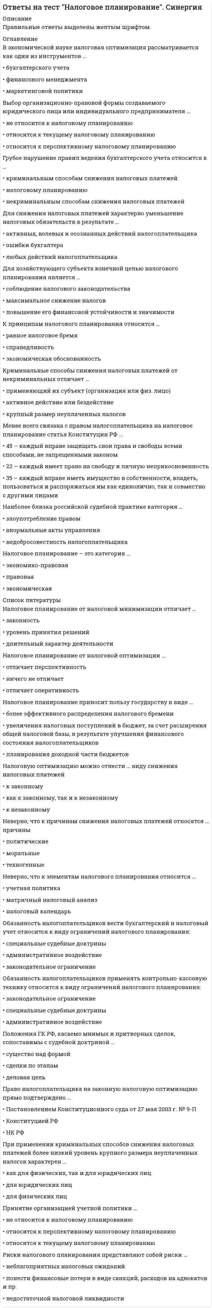      
          Описание
          Правильные ответы выделены желтым шрифтом. 
          Оглавление
          Специальное налоговое законодательство включает …Тип ответа: Одиночный выбор•	подзаконные акты в сфере налогообложения в Российской Федерации; решения Конституционного суда Российской Федерации•	федеральные и региональные законы о налогах и спорах•	федеральные и региональные законы о налогах и спорах; подзаконные акты в сфере налогообложения в Российской Федерации; решения Конституционного суда Российской ФедерацииДенежную форму налоги стали принимать с момента …Тип ответа: Одиночный выбор•	появления первых денежных единиц и развития товарно-денежных отношений•	появления первых налоговых законов•	возникновения государстваИнформация, защищаемая в режиме налоговой тайны, является …Тип ответа: Одиночный выбор•	одной из разновидностей конфиденциальной экономической информации, доступ к которой должен быть ограничен•	одной из разновидностей конфиденциальной экономической информации, доступ к которой должен быть запрещен•	разновидностью коммерческой тайныНалоговые органы наделены правами, которые закреплены …Тип ответа: Одиночный выбор•	в ст. 31 Налогового кодекса РФ•	в ст. 31 Налогового кодекса РФ и ст. 7 Закона РФ «О налоговых органах РФ», Постановлении Правительства РФ «Об утверждении Положения о Федеральной налоговой службе»•	в ст. 7 Закона РФ «О налоговых органах РФ», Постановлении Правительства РФ «Об утверждении Положения о Федеральной налоговой службе»Применение норм налогового права осуществляется …Тип ответа: Одиночный выбор•	физическими и юридическими лицами•	юридическими лицами и органами государственной власти•	органами государственной власти (должностными лицами)В соответствии со ст. 13 Налогового кодекса РФ к федеральным налогам и сборам относятся …Тип ответа: Одиночный выбор•	НДС, акцизы, НДФЛ, налог на прибыль организаций, налог на добычу полезных ископаемых, водный налог, сборы за пользование объектами животного мира и за пользование объектами водных биологических ресурсов, государственная пошлина•	НДС, акцизы, НДФЛ, налог на прибыль организаций, налог на имущество физических лиц•	НДС, акцизы, НДФЛ, налог на прибыль организаций, налог на имущество физических лиц и юридических лицВыделяют четыре способа (формы) реализации норм права такие, как …Тип ответа: Одиночный выбор•	применение и соблюдение•	исполнение, применение, использование, соблюдение•	исполнение, применение и соблюдениеНалоговое право России являетсяТип ответа: Одиночный выбор•	самостоятельной отраслью права•	подотраслью финансового права•	подотраслью банковского праваПринцип определенности системы налогов и сборов (п. 6, 7 ст. 3 НК РФ) означает, что акты законодательства о налогах и сборах должны быть сформулированы таким образом, чтобы каждый налогоплательщик …Тип ответа: Одиночный выбор•	знал свои обязанности по уплате налогов•	точно знал, каким образом исчисляются налоги и сборы•	точно знал, какие налоги (сборы) он должен платить, а также порядок их исчисления 
          Список литературы
          Ставки налога на доходы физических лиц для налоговых нерезидентов Российской Федерации составляют …•	Тип ответа: Одиночный выбор•	только 30 %•	13 %, 18 % и 30 %•	13 %, 9 % и 35 %В соответствии со ст. 14 НК РФ к региональным налогам относятся …Тип ответа: Одиночный выбор•	налог на имущество организаций, земельный налог, подоходный налог•	налог на игорный бизнес, налог на имущество организаций, транспортный налог•	транспортный налог и земельный налогВ соответствии со статьей 102 Налогового кодекса Российской Федерации налоговую тайну составляют …Тип ответа: Одиночный выбор•	любые полученные налоговым органом, органами внутренних дел, следственными органами, органом государственного внебюджетного фонда и таможенным органом сведения о налогоплательщике•	только сведения, полученные налоговыми органами•	любые сведения, полученные физическими лицами, юридическими лицами и налоговыми органами и платежеспособности налогоплательщикаАкты законодательства о налогах и сборах так же, как и любые другие нормативные правовые акты действуют …Тип ответа: Одиночный выбор•	внутри страны и на международном уровне•	во времени, в пространстве и по кругу лиц•	на федеральном, региональном и местном уровнеПод принципами налогообложения понимаются …Тип ответа: Одиночный выбор•	ориентиры при формировании налогово-правовой политики государства•	основные начала налоговой политики государств•	основные начала, главные идеи, на которых строится налоговое правоСтавки налога на доходы физических лиц для налоговых резидентов Российской Федерации составляют …Тип ответа: Одиночный выбор•	только 13 %•	13 %, 9 % и 35 %•	13 %, 18 % и 30 %Структура нормы налогового права включает …Тип ответа: Одиночный выбор•	гипотезу, диспозицию и санкцию•	гипотезу, диспозицию, санкцию и меру ответственности•	условия и меру ответственностиОбъектом налогообложения по налогу на имущество физических лиц признаются …Тип ответа: Одиночный выбор•	жилой дом, квартира, комната, доля в праве общей собственности на имущество•	жилой дом, квартира, комната, дача, иное строение•	жилой дом, квартира, комната, дача, гараж, иное строение, помещение и сооружение, доля в праве общей собственности на имуществоПодакцизными товарами признаются …Тип ответа: Одиночный выбор•	спирт этиловый из всех видов сырья, спиртосодержащая продукция, алкогольная продукция, табачная продукция, автомобильный бензин, дизельное топливо, моторные масла для дизельных и (или) карбюраторных (инжекторных) двигателей, прямогонный бензин•	спирт этиловый из всех видов сырья, спиртосодержащая продукция, алкогольная продукция, табачная продукция, автомобили легковые, автомобильный бензин, дизельное топливо, моторные масла для дизельных и (или) карбюраторных (инжекторных) двигателей, прямогонный бензин•	спирт этиловый из всех видов сырья, спиртосодержащая продукция, алкогольная продукция, табачная продукция, бензинНалоговые правоотношения – это …Тип ответа: Одиночный выбор•	охраняемые государством общественные отношения, возникающие в сфере налогообложения, которые представляют собой социально значимую связь субъектов посредством прав и обязанностей, предусмотренных нормами налогового права•	охраняемые государством отношения, возникающие в сфере взимания налогов и сборов, которые представляют собой социально значимую связь субъектов посредством прав и обязанностей, предусмотренных нормами налогового права•	охраняемые обществом отношения, возникающие в сфере взимания налогов и сборов, которые представляют собой социально значимую связь субъектов посредством прав и обязанностей, предусмотренных нормами налогового праваНалоговое право в российской правовой системе регулирует важнейшие для государства и общества правоотношения − общественные отношения в сфере налогообложения, которые возникают между…Тип ответа: Одиночный выбор•	налогоплательщиками и иными обязанными лицами•	государством и иными обязанными лицами•	государством, налогоплательщиками и иными обязанными лицамиДиспозиция в налоговой норме – это …•	Тип ответа: Одиночный выбор•	элемент самого налога•	субъект налогообложения•	объект и субъект налогообложенияВ IV−III вв. до н.э. развитие налоговой системы привело к возникновению …Тип ответа: Одиночный выбор•	государственных налогов и сборов•	как общегосударственных, так и местных (коммунальных) налогов•	частных сборовВ соответствии с частью 1 статьи 24 Налогового кодекса Российской Федерации налоговыми агентами признаются …Тип ответа: Одиночный выбор•	лица, на которых в соответствии с Налоговым кодексом Российской Федерации возложены обязанности по исчислению, удержанию у налогоплательщика и перечислению налогов в бюджетную систему Российской Федерации•	юридические лица, являющиеся работодателями•	физические лица, самостоятельно оплачивающие подоходный налогВ целях сохранения конфиденциальности получаемой налоговыми органами информации о налогоплательщиках правоохранительным органам при направлении запросов о предоставлении сведений, составляющих налоговую тайну, необходимо указывать …Тип ответа: Одиночный выбор•	конкретные обстоятельства, в связи с которыми возникла необходимость в получении указанных сведений, и мотивировать, что необходимость в предоставлении данной информации связана с исполнением обязанностей, возложенных на запрашивающее должностное лицо•	что данная информация является налоговой тайной•	просьбу не разглашать данную информациюВ зависимости от характера содержащих в норме права предписаний они подразделяются на …Тип ответа: Одиночный выбор•	регулятивные и охранительные•	обязывающие, управомочивающие, запретительные•	обязывающие, управомочивающие, запретительные и контрольныеПринцип мобильности (эластичности) означает, что …Тип ответа: Одиночный выбор•	дееспособная налоговая система объективно не может состоять лишь из нескольких налогов•	система налогов и сборов не может изменяться часто и произвольно•	налоговая система должна реагировать на объективно изменяющуюся во времени общественно-политическую и экономическую ситуациюАкты органов специальной компетенции издаются …Тип ответа: Одиночный выбор•	Конституционным Судом Российской Федерации, Верховным Судом Российской Федерации и Высшим Арбитражным Судом Российской Федерации•	Федеральным Собранием Российской Федерации•	Федеральной налоговой службой Российской Федерации и Министерством финансов Российской ФедерацииРассматривая функции налогового права, отметим, что функции налогового права в зависимости от их характера можно подразделить на …Тип ответа: Одиночный выбор•	международные и российские•	прямые и косвенные•	содержательные и инструментальныеДоходы налогоплательщика могут быть отнесены …Тип ответа: Одиночный выбор•	к доходам от источников в Российской Федерации•	к доходам от источников в Российской Федерации или к доходам от источников за пределами Российской Федерации•	к доходам от источников за пределами Российской ФедерацииНалоговое право включает в себя …Тип ответа: Одиночный выбор•	бюджетное право и налоговое право•	бюджетное право, налоговое право, валютное право, страховое право и банковское право•	бюджетное право, налоговое право и банковское право
            
            
            Ответы на тест Налоговое право. СинергияОтветы на тест - Направляющие системы электросвязи - НСЭ - ПГУТИОтветы на тест Научная организация труда персонала. Синергия - 2021Ответы на тест Национальная экономика. Синергияответы на тест Нейрофизиология синергия Ответы на тест. Нефтепромысловая геология. Набрано 87% баллов. 115ответы на тест общая психология синергия Ответы на тест. Мотивация и стимулирование трудовой деятельности 41Ответы на тест. МТИ. Интернет-маркетинг. Набрано 93%. 643Ответы на тест. Мфюа. Информационные системы в экономике. Набрано 18 из 25. 159ответы на тест мэбик теория отраслевых рынков Ответы на тест. Мэи. Проектная деятельность. Набрано 80%. 656Ответы на тест Налоги и налогообложение. СинергияОтветы на тест / Налоги и налогообложение / Синергия / 75 вопросов / Результаты 80-87%