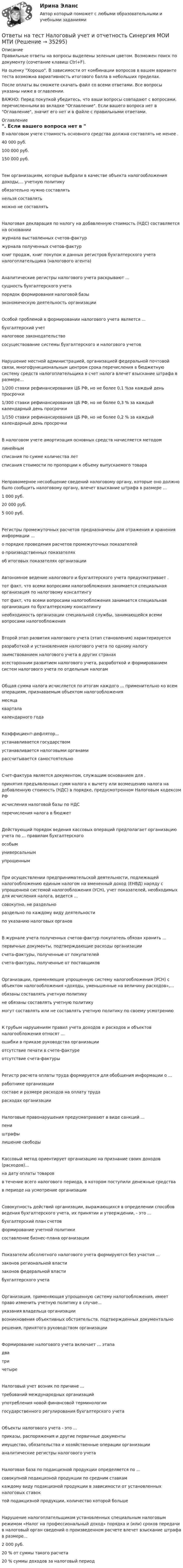     
          Описание
          Правильные ответы на вопросы выделены зеленым цветом. Возможен поиск по документу (сочетание клавиш Ctrl+F).На оценку Хорошо. В зависимости от комбинации вопросов в вашем варианте теста возможна вариативность итогового балла в небольших пределах.После оплаты вы сможете скачать файл со всеми ответами. Все вопросы указаны ниже в оглавлении.ВАЖНО: Перед покупкой убедитесь, что ваши вопросы совпадают с вопросами, перечисленными во вкладке Оглавление. Если вашего вопроса нет в Оглавление, значит его нет и в файле с правильными ответами. 
          Оглавление
          В налоговом учете стоимость основного средства должна составлять не менее .40 000 руб.100 000 руб.150 000 руб.Тем организациям, которые выбрали в качестве объекта налогообложения доходы,... учетную политикуобязательно нужно составлятьнельзя составлятьможно не составлятьНалоговая декларация по налогу на добавленную стоимость (НДС) составляется на основаниижурнала выставленных счетов-фактуржурнала полученных счетов-фактуркниг продаж, книг покупок и данных регистров бухгалтерского учета налогоплательщика (налогового агента)Аналитические регистры налогового учета раскрывают ...сущность бухгалтерского учетапорядок формирования налоговой базыэкономическую деятельность организацииОсобой проблемой в формировании налогового учета является ...бухгалтерский учетналоговое законодательство сосуществование системы бухгалтерского и налогового учетовНарушение местной администрацией, организацией федеральной почтовой связи, многофункциональным центром срока перечисления в бюджетную систему средств налогоплательщика в счет налога влечет взыскание штрафа в размере...1/200 ставки рефинансирования ЦБ РФ, но не более 0,1 %за каждый день просрочки1/300 ставки рефинансирования ЦБ РФ, но не более 0,3 % за каждый календарный день просрочки1/150 ставки рефинансирования ЦБ РФ, но не более 0,2 % за каждый календарный день просрочкиВ налоговом учете амортизация основных средств начисляется методомлинейнымсписания по сумме количества летсписания стоимости по пропорции к объему выпускаемого товараНеправомерное несообщение сведений налоговому органу, которые оно должно было сообщить налоговому органу, влечет взыскание штрафа в размере ...1 000 руб.20 000 руб.5 000 руб.Регистры промежуточных расчетов предназначены для отражения и хранения информации ... о порядке проведения расчетов промежуточных показателейо производственных показателях об итоговых показателях организацииАвтономное ведение налогового и бухгалтерского учета предусматривает .тот факт, что всеми вопросами налогообложения занимается специальная организация по налоговому консалтингутот факт, что всеми вопросами налогообложения занимается специальная организация по бухгалтерскому консалтингунеобходимость организации специальной службы, занимающейся всеми вопросами налогообложенияВторой этап развития налогового учета (этап становления) характеризуетсяразработкой и установлением налогового учета по одному налогузаимствованием налогового учета в других странахвсесторонним развитием налогового учета, разработкой и формированием систем налогового учета по отдельным налогамОбщая сумма налога исчисляется по итогам каждого ... применительно ко всем операциям, признаваемым объектом налогообложениямесяцакварталакалендарного годаКоэффициент-дефлятор...устанавливается государствомустанавливается налоговыми органами рассчитывается самостоятельноСчет-фактура является документом, служащим основанием для . принятия предъявленных сумм налога к вычету или возмещению налога на добавленную стоимость (НДС) в порядке, предусмотренном Налоговым кодексом РФисчисления налоговой базы по НДСперечисления налога в бюджетДействующий порядок ведения кассовых операций предполагает организацию учета по ... правилам бухгалтерского особымуниверсальнымупрощеннымПри осуществлении предпринимательской деятельности, подлежащей налогообложению единым налогом на вмененный доход (ЕНВД) наряду с упрощенной системой налогообложения (УСН), учет показателей, необходимых для исчисления налога, ведется ...совокупно, не раздельнораздельно по каждому виду деятельностипо указанию налоговых органовВ журнале учета полученных счетов-фактур покупатель обязан хранить ... первичные документы, подтверждающие расходы организациисчета-фактуры, полученные от покупателей счета-фактуры, полученные от поставщиковОрганизации, применяющие упрощенную систему налогообложения (УСН) с объектом налогообложения «доходы, уменьшенные на величину расходов»,...обязаны составлять учетную политикуне обязаны составлять учетную политикумогут составлять или не составлять учетную политику по своему усмотрениюК грубым нарушениям правил учета доходов и расходов и объектов налогообложения относят ...ошибки в приказе руководства организацииотсутствие печати в счете-фактуреотсутствие счета-фактурыРегистр расчета оплаты труда формируется для обобщения информации о ...работнике организациисоставе и размере расходов на оплату труда расходах организацииНалоговые правонарушения предусматривают в виде санкций ... пеништрафы лишение свободыКассовый метод ориентирует организацию на признание своих доходов (расходов)...на дату оплаты товаровв течение всего налогового периода, в котором поступили денежные средства в периоде на усмотрение организацииСовокупность действий организации, выражающихся в определении способов ведения бухгалтерского учета, их принятии и утверждении, - это ...бухгалтерский план счетовформирование учетной политикисоставление бизнес-плана организацииПоказатели абсолютного налогового учета формируются без участия ...законов региональной властизаконов федеральной властибухгалтерского учетаОрганизация, применяющая упрощенную систему налогообложения, имеет право изменить учетную политику в случае...указания владельца организациивозникновения объективных обстоятельств, подтвержденных документальнорешения, принятого руководством организацииФормирование налогового учета включает ... этападватри четыреНалоговый учет возник по причине ...требований международных организацийупотребления новой финансовой терминологиигосударственного регулирования бухгалтерского учетаОбъекты налогового учета - это ...приказы, распоряжения и другие первичные документыимущество, обязательства и хозяйственные операции организации аналитические регистры налогового учетаНалоговая база по подакцизной продукции определяется по ...совокупной подакцизной продукции по средним ставкамкаждому виду подакцизной продукции в зависимости от установленных налоговых ставоктой подакцизной продукции, количество которой большеНарушение налогоплательщиком установленных специальным налоговым режимом «Налог на профессиональный доход» порядка и (или) сроков передачи в налоговый орган сведений о произведенном расчете влечет взыскание штрафа в размере...2 000 руб.20 % от суммы такого расчета20 % суммы доходов за налоговый период 
            
            
            Ответы на тест Налоговый учет и отчетность СинергияОтветы на тест Налоговый учет и отчетность Синергия МОИ МТИОтветы на тест Научные школы и теории в современной психологии СинергияОтветы на тест Национальная экономика Синергия МОИ МТИОтветы на тест. НВГУ. Базы данных и СУБД. Набрано 81%.      1533Ответы на тест. НВГУ. Теория автоматического управления. Набрано 93%.    1534Ответы на тест. НВГУ. Техносферная безопасность. Набрано 78%.      1535  Ответы на тест / МЭИ (Прометей) / Экономика / Тест 3 Теория спроса и предложения / На зачетОтветы на тест Налоги и налогообложение банков СинергияОтветы на тест Налоги и налогообложение (Налоги и налоговая система) СинергияОтветы на тест Налоги и налогообложение Синергия МОИ МТИОтветы на тест Налоги и налогообложение Синергия МОИ МТИОтветы на тест Налоговое планирование СинергияОтветы на тест Налоговое право Синергия