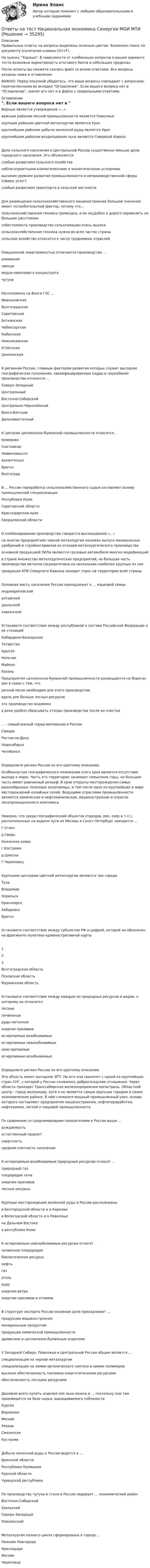     
          Описание
          Правильные ответы на вопросы выделены зеленым цветом. Возможен поиск по документу (сочетание клавиш Ctrl+F).На оценку Хорошо. В зависимости от комбинации вопросов в вашем варианте теста возможна вариативность итогового балла в небольших пределах.После оплаты вы сможете скачать файл со всеми ответами. Все вопросы указаны ниже в оглавлении.ВАЖНО: Перед покупкой убедитесь, что ваши вопросы совпадают с вопросами, перечисленными во вкладке Оглавление. Если вашего вопроса нет в Оглавление, значит его нет и в файле с правильными ответами. 
          Оглавление
          Верным является утверждение «...» важным районом лесной промышленности является Поволжьекрупным районом цветной металлургии является Уралкрупнейшим районом добычи железной руды является Урал крупнейшим районом возделывания льна является Северный КавказДоля сельского населения в Центральной России существенно меньше доли городского населения. Это объясняется слабым развитием сельского хозяйстванеблагоприятными климатическими и экологическими условиямивысоким уровнем развития промышленности и непроизводственной сферы (сферы услуг)слабым развитием транспорта в сельской местностиДля размещения сельскохозяйственного машиностроения большое значение имеет потребительский фактор, потому что...сельскохозяйственная техника громоздка, и ее неудобно и дорого перевозить на большие расстояниясебестоимость производства сельхозмашин очень высокасельскохозяйственная техника нужна во всех частях странысельское хозяйство относится к числу трудоемких отраслейПовышенной энергоемкостью отличается производство ...алюминиясвинцамедно-никелевого концентратачугунаРасположена на Волге ГЭС ...ИваньковскаяВолгоградскаяСаратовскаяБоткинскаяЧебоксарскаяРыбинскаяНижнекамскаяУгличская ЦимлянскаяК регионам России, главным фактором развития которых служит выгодное географическое положение, квалифицированные кадры и наукоёмкие производства относится ...Северо-ЗападныйЦентральныйВосточно-СибирскийЦентрально-ЧернозёмныйВолго-Вятский ДальневосточныйК центрам целлюлозно-бумажной промышленности относится . КемеровоСыктывкарНевинномысскАрхангельскБратск ВолгоградВ ... России переработка сельскохозяйственного сырья составляет основу промышленной специализации Республике КомиСаратовской областиКраснодарском краеСвердловской области О комбинировании производства говорится высказывании «...» на многих предприятиях черной металлургии налажен выпуск минеральных удобрений и стройматериалов из отходов металлургического производстваосновной продукцией ЗИЛа являются грузовые автомобиле многих модификацийв стране множество металлургических предприятий, но большая часть производства металла сосредоточена на нескольких наиболее крупных из нихпродукция АПК Северного Кавказа находит спрос на территории всей страныОсновная масть населения России принадлежит к ... языковой семье индоевропейскойалтайскойуральской кавказскойУстановите соответствие между республикой в составе Российской Федерации и ее столицей Кабардино-Балкарская Татарстан Адыгея Нальчик МайкопКазаньПредприятия целлюлозно-бумажной промышленности размещаются на берегах рек в связи с тем, что речной песок необходим для этого производствавдоль рек больше лесных ресурсовэто производство водоемков реки удобно сбрасывать отходы производства после их очистки... - самый южный город-миллионер в России СамараРостов-на-ДонуНовосибирск ЧелябинскОпределите регион России по его краткому описанию.Особенностью географического положения этого края является отсутствие выхода к морю. Часть его территории занимают невысокие горы, но большая часть имеет равнинный рельеф. В крае открыты месторождения самых разнообразных полезных ископаемых, в том числе одно из крупнейших в мире месторождений калийных солей. Ведущими отраслями промышленности являются химическая и нефтехимическая, машиностроение и отрасли лесопромышленного комплексаНеверно, что среди географический объектов (городов, рек, озер и т.п.), расположенных на водном пути из Москвы в Санкт-Петербург находится ...Г.Угличр.СвирьОнежское озерог.Костромар.ШекснаГ.ЧереповецКрупными центрами цветной металлургии являются три города ТулаВладимирНорильскКрасноярскХабаровск БратскУстановите соответствие между субъектом РФ и цифрой, которой он обозначен на фрагменте политико-административной карты 12 3 Волгоградская областьПсковская областьМурманская областьУстановите соответствие между каждым из природных ресурсов и видом, к которому он относится лесные почвенные руды металловэнергия приливов исчерпаемые возобновимые исчерпаемые невозобновимыенеисчерпаемые исчерпаемые возобновимыеОпределите регион России по его краткому описанию.Эта область имеет выгодное ЭГП. На юге она граничит с одной из крупнейших стран СНГ, с которой у России сложились добрососедские отношения. Через область проходит Транссибирская железнодорожная магистраль. Областной центр - город миллионер, хотя и не является самым крупным городом в своем экономическом районе. В нём сложился мощный промышленный узел, основу которого составляют предприятия машиностроения, нефтепереработки, нефтехимии, легкой и пищевой промышленностиПо сравнению со среднемировыми показателями в России выше ... рождаемостьестественный приростсмертность средняя плотность населенияК исчерпаемым возобновимым природным ресурсам относят ...природный газплодородие почвэнергию приливов лесные ресурсыКрупные месторождения железной руды в России расположены в Белгородской области и в Карелиив Вологодской области и в Поволжьена Дальнем Востоке в республике КомиК исчерпаемым невозобновимым ресурсам относят .почвенное плодородиебиологические ресурсынефтьгазугольрудуэнергию ветра энергию приливов и отливовВ структуре экспорта России основная доля принадлежит ...продукции машиностроенияминеральным продуктампродукции химической промышленности древесине и целлюлозно-бумажным изделиямУ Западной Сибири, Поволжья и Центральной России общим является ...специализация на черной металлургииспециализация на химии органического синтеза и химии полимероввысокая обеспеченность топливно-энергетическими ресурсами обеспеченность лесными ресурсамиДешевле всего купить изделия изо льна можно в … поскольку они там производятся на базе сырья, выращиваемого поблизостиКурскеВоронежеМосквеРязаниСмоленске КостромеДобыча железной руды в России ведется в ... Брянской областиРеспублике КалмыкияКурской области Чувашской республикеПо производству чугуна и стали в России лидирует ... экономический район Восточно-СибирскийУральскийСеверо-Западный ПоволжскийМеталлургия полного цикла сформирована в городе ... Нижнем НовгородеКраснодареМоскве Череповце 
            
            
            Ответы на тест Научные школы и теории в современной психологии СинергияОтветы на тест Национальная экономика Синергия МОИ МТИОтветы на тест. НВГУ. Базы данных и СУБД. Набрано 81%.      1533Ответы на тест. НВГУ. Теория автоматического управления. Набрано 93%.    1534Ответы на тест. НВГУ. Техносферная безопасность. Набрано 78%.      1535  Ответы на тест. Нгу. Нагнетатели и тепловые двигатели. Набрано 82%.      1267Ответы на тест / НГУЭиУ / Основы предпринимательства (кампусный курс) / 30 вопросов / Результат 80%Ответы на тест Налоги и налогообложение (Налоги и налоговая система) СинергияОтветы на тест Налоги и налогообложение Синергия МОИ МТИОтветы на тест Налоги и налогообложение Синергия МОИ МТИОтветы на тест Налоговое планирование СинергияОтветы на тест Налоговое право СинергияОтветы на тест Налоговый менеджмент. МФПУ СинергияОтветы на тест Налоговый учет и отчетность Синергия