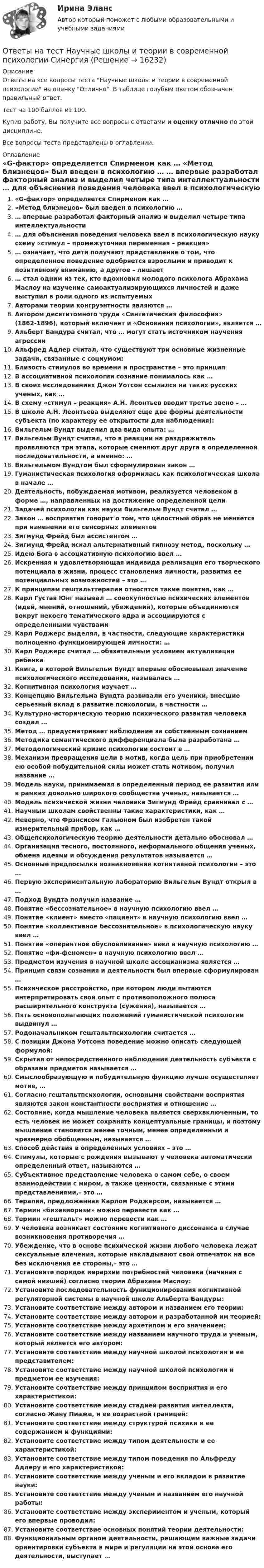     
          Описание
          Ответы на все вопросы теста Научные школы и теории в современной психологии на оценку Отлично. В таблице голубым цветом обозначен правильный ответ.Тест на 100 баллов из 100.Купив работу, Вы получите все вопросы с ответами и оценку отлично по этой дисциплине.Все вопросы теста представлены в оглавлении. 
          Оглавление
           «G-фактор» определяется Спирменом как … «Метод близнецов» был введен в психологию … … впервые разработал факторный анализ и выделил четыре типа интеллектуальности … для объяснения поведения человека ввел в психологическую науку схему «стимул – промежуточная переменная – реакция» … означает, что дети получают представление о том, что определенное поведение одобряется взрослыми и приводит к позитивному вниманию, а другое – лишает … стал одним из тех, кто вдохновил молодого психолога Абрахама Маслоу на изучение самоактуализирующихся личностей и даже выступил в роли одного из испытуемых Авторами теории конгруэнтности являются … Автором десятитомного труда «Синтетическая философия» (1862-1896), который включает и «Основания психологии», является … Альберт Бандура считал, что … могут стать источником научения агрессии Альфред Адлер считал, что существуют три основные жизненные задачи, связанные с социумом: Близость стимулов во времени и пространстве – это принцип В ассоциативной психологии сознание понималось как … В своих исследованиях Джон Уотсон ссылался на таких русских ученых, как … В схему «стимул – реакция» А.Н. Леонтьев вводит третье звено – … В школе А.Н. Леонтьева выделяют еще две формы деятельности субъекта (по характеру ее открытости для наблюдения): Вильгельм Вундт выделил два вида опыта: … Вильгельм Вундт считал, что в реакции на раздражитель проявляются три этапа, которые сменяют друг друга в определенной последовательности, а именно: … Вильгельмом Вундтом был сформулирован закон … Гуманистическая психология оформилась как психологическая школа в начале … Деятельность, побуждаемая мотивом, реализуется человеком в форме …, направленных на достижение определенной цели Задачей психологии как науки Вильгельм Вундт считал … Закон … восприятия говорит о том, что целостный образ не меняется при изменении его сенсорных элементов Зигмунд Фрейд был ассистентом … Зигмунд Фрейд искал альтернативный гипнозу метод, поскольку … Идею Бога в ассоциативную психологию ввел … Искренняя и удовлетворяющая индивида реализация его творческого потенциала в жизни, процесс становления личности, развития ее потенциальных возможностей – это … К принципам гештальттерапии относятся такие понятия, как … Карл Густав Юнг называл … совокупностью психических элементов (идей, мнений, отношений, убеждений), которые объединяются вокруг некоего тематического ядра и ассоциируются с определенными чувствами Карл Роджерс выделял, в частности, следующие характеристики полноценно функционирующей личности: … Карл Роджерс считал … обязательным условием актуализации ребенка Книга, в которой Вильгельм Вундт впервые обосновывал значение психологического исследования, называлась … Когнитивная психология изучает … Концепцию Вильгельма Вундта развивали его ученики, внесшие серьезный вклад в развитие психологии, в частности … Культурно-историческую теорию психического развития человека создал … Метод … предусматривает наблюдение за собственным сознанием Методика семантического дифференциала была разработана … Методологический кризис психологии состоит в … Механизм превращения цели в мотив, когда цель при приобретении ею особой побудительной силы может стать мотивом, получил название … Модель науки, принимаемая в определенный период ее развития или в рамках довольно широкого сообщества ученых, называется … Модель психической жизни человека Зигмунд Фрейд сравнивал с … Научным школам свойственны такие характеристики, как … Неверно, что Фрэнсисом Гальюном был изобретен такой измерительный прибор, как … Общепсихологическую теорию деятельности детально обосновал … Организация тесного, постоянного, неформального общения ученых, обмена идеями и обсуждения результатов называется … Основные предпосылки возникновения когнитивной психологии – это … Первую экспериментальную лабораторию Вильгельм Вундт открыл в … Подход Вундта получил название … Понятие «бессознательное» в научную психологию ввел … Понятие «клиент» вместо «пациент» в научную психологию ввел … Понятие «коллективное бессознательное» в психологическую науку ввел … Понятие «оперантное обусловливание» ввел в научную психологию … Понятие «фи-феномен» в научную психологию ввел … Предметом изучения в научной школе ассоцианизма является … Принцип связи сознания и деятельности был впервые сформулирован … Психическое расстройство, при котором люди пытаются интерпретировать свой опыт с противоположного полюса расширительного конструкта (сужения), называется … Пять основополагающих положений гуманистической психологии выдвинул … Родоначальником гештальтпсихологии считается … С позиции Джона Уотсона поведение можно описать следующей формулой: Скрытая от непосредственного наблюдения деятельность субъекта с образами предметов называется … Смыслообразующую и побудительную функцию лучше осуществляет мотив, … Согласно гештальтпсихологии, основными свойствами восприятия являются закон константности восприятия и отношение … Состояние, когда мышление человека является сверхвключенным, то есть человек не может сохранять концептуальные границы, и поэтому мышление становится менее точным, менее определенным и чрезмерно обобщенным, называется … Способ действия в определенных условиях – это … Стимулы, которые с рождения вызывают у человека автоматически определенный ответ, называются … Субъективное представление человека о самом себе, о своем взаимодействии с миром, а также ценности, связанные с этими представлениями,– это … Терапия, предложенная Карлом Роджерсом, называется … Термин «бихевиоризм» можно перевести как … Термин «гештальт» можно перевести как … У человека возникает состояние когнитивного диссонанса в случае возникновения противоречия … Убеждение, что в основе психической жизни любого человека лежат сексуальные влечения, которые накладывают свой отпечаток на все без исключения ее стороны,– это … Установите порядок иерархии потребностей человека (начиная с самой низшей) согласно теории Абрахама Маслоу: Установите последовательность функционирования когнитивной регуляторной системы в научной школе Альберта Бандуры: Установите соответствие между автором и названием его теории: Установите соответствие между автором и разработанной им теорией: Установите соответствие между архетипом и его значением: Установите соответствие между названием научного труда и ученым, который является его автором: Установите соответствие между научной школой психологии и ее представителем: Установите соответствие между научной школой психологии и предметом ее изучения: Установите соответствие между принципом восприятия и его характеристикой: Установите соответствие между стадией развития интеллекта, согласно Жану Пиаже, и ее возрастной границей: Установите соответствие между структурой психики и ее содержанием и функциями: Установите соответствие между типом деятельности и ее характеристикой: Установите соответствие между типом поведения по Альфреду Адлеру и его характеристикой: Установите соответствие между ученым и его вкладом в развитие науки: Установите соответствие между ученым и названием его научной работы: Установите соответствие между экспериментом и ученым, который его впервые проводил: Установите соответствие основных понятий теории деятельности: Функциональным органом деятельности, решающим важные задачи ориентировки субъекта в мире и регуляции на этой основе его деятельности, выступает … 
            
            
            Ответы на тест Налоговый учет и отчетность Синергия МОИ МТИОтветы на тест Научные школы и теории в современной психологии СинергияОтветы на тест Национальная экономика Синергия МОИ МТИОтветы на тест. НВГУ. Базы данных и СУБД. Набрано 81%.      1533Ответы на тест. НВГУ. Теория автоматического управления. Набрано 93%.    1534Ответы на тест. НВГУ. Техносферная безопасность. Набрано 78%.      1535  Ответы на тест. Нгу. Нагнетатели и тепловые двигатели. Набрано 82%.      1267Ответы на тест Налоги и налогообложение банков СинергияОтветы на тест Налоги и налогообложение (Налоги и налоговая система) СинергияОтветы на тест Налоги и налогообложение Синергия МОИ МТИОтветы на тест Налоги и налогообложение Синергия МОИ МТИОтветы на тест Налоговое планирование СинергияОтветы на тест Налоговое право СинергияОтветы на тест Налоговый менеджмент. МФПУ Синергия