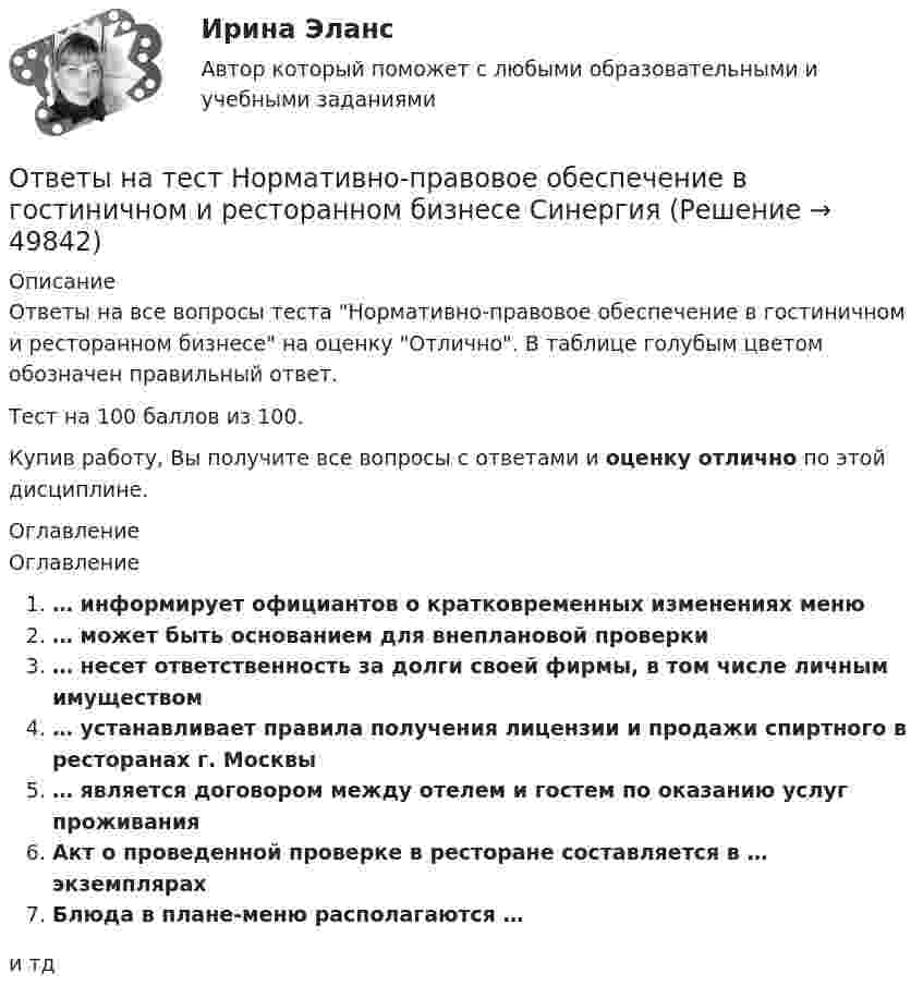      
            Описание
            Ответы на все вопросы теста Нормативно-правовое обеспечение в гостиничном и ресторанном бизнесе на оценку Отлично. В таблице голубым цветом обозначен правильный ответ.Тест на 100 баллов из 100.Купив работу, Вы получите все вопросы с ответами и оценку отлично по этой дисциплине. 
            Оглавление
            Оглавление… информирует официантов о кратковременных изменениях меню… может быть основанием для внеплановой проверки… несет ответственность за долги своей фирмы, в том числе личным имуществом… устанавливает правила получения лицензии и продажи спиртного в ресторанах г. Москвы… является договором между отелем и гостем по оказанию услуг проживанияАкт о проведенной проверке в ресторане составляется в … экземплярахБлюда в плане-меню располагаются …и тд 
            
            
            Ответы на тест Нормативно-правовое обеспечение в гостиничном и ресторанном бизнесе СинергияОтветы на тест Нормативно-правовое обеспечение в гостиничном и ресторанном бизнесе СинергияОтветы на тест. Оiledu. Строительство магистральных газонефтепроводов. Набрано 80%.     1044Ответы на тест Обеспечение безопасности бизнеса. МФПУ Синергия, МОСАПОтветы на тест Образовательная работа в разновозрастных группах дошкольных образовательных учреждений СинергияОтветы на тест Образовательные программы для детей дошкольного возраста СинергияОтветы на тест Обществознание (1) Синергия МОИ МТИОтветы на тест. НВГУ. Техносферная безопасность. Набрано 78%.      1535  Ответы на тест. Нгу. Нагнетатели и тепловые двигатели. Набрано 82%.      1267Ответы на тест / НГУЭиУ / Основы предпринимательства (кампусный курс) / 30 вопросов / Результат 80%Ответы на тест. НГУЭУ. Управление изменениями. Набрано 86%.    1268Ответы на тест. НГУЭУ. Учет,анализ и аудит операций с ценными бумагами. Набрано 76%.   1269Ответы на тест Нейрофизиология СинергияОтветы на тест Немецкий язык Синергия