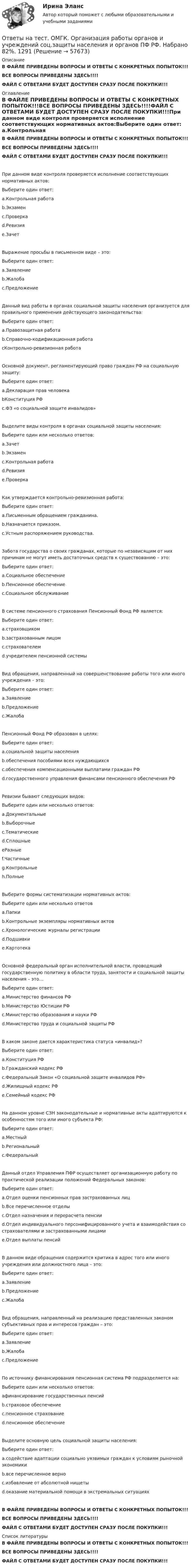     
            Описание
            В ФАЙЛЕ ПРИВЕДЕНЫ ВОПРОСЫ И ОТВЕТЫ С КОНКРЕТНЫХ ПОПЫТОК!!!ВСЕ ВОПРОСЫ ПРИВЕДЕНЫ ЗДЕСЬ!!!!ФАЙЛ С ОТВЕТАМИ БУДЕТ ДОСТУПЕН СРАЗУ ПОСЛЕ ПОКУПКИ!!! 
            Оглавление
            В ФАЙЛЕ ПРИВЕДЕНЫ ВОПРОСЫ И ОТВЕТЫ С КОНКРЕТНЫХ ПОПЫТОК!!!ВСЕ ВОПРОСЫ ПРИВЕДЕНЫ ЗДЕСЬ!!!!ФАЙЛ С ОТВЕТАМИ БУДЕТ ДОСТУПЕН СРАЗУ ПОСЛЕ ПОКУПКИ!!!При данном виде контроля проверяется исполнение соответствующих нормативных актов:Выберите один ответ: a.Контрольная работа b.Экзамен c.Проверка d.Ревизия e.ЗачетВыражение просьбы в письменном виде – это:Выберите один ответ: a.Заявление b.Жалоба c.ПредложениеДанный вид работы в органах социальной защиты населения организуется для правильного применения действующего законодательства:Выберите один ответ: a.Правозащитная работа b.Справочно-кодификационная работа cКонтрольно-ревизионная работаОсновной документ, регламентирующий право граждан РФ на социальную защиту:Выберите один ответ: a.Декларация прав человека bКонституция РФ c.ФЗ «о социальной защите инвалидов»Выделите виды контроля в органах социальной защиты населения:Выберите один или несколько ответов: a.Зачет b.Экзамен c.Контрольная работа d.Ревизия e.ПроверкаКак утверждается контрольно-ревизионная работа:Выберите один ответ:a.Письменным обращением гражданина. b.Назначается приказом. c.Устным распоряжением руководства.Забота государства о своих гражданах, которые по независящим от них причинам не могут иметь достаточных средств к существованию – это:Выберите один ответ: a.Социальное обеспечение b.Пенсионное обеспечение c.Социальное обслуживаниеВ системе пенсионного страхования Пенсионный Фонд РФ является:Выберите один ответ: a.страховщиком b.застрахованным лицом c.страхователем d.учредителем пенсионной системыВид обращения, направленный на совершенствование работы того или иного учреждения – это:Выберите один ответ: a.Заявление b.Предложение c.ЖалобаПенсионный Фонд РФ образован в целях:Выберите один ответ: a.социальной защиты населения b.обеспечения пособиями всех нуждающихся c.обеспечения компенсационными выплатами граждан РФ d.государственного управления финансами пенсионного обеспечения РФРевизии бывают следующих видов:Выберите один или несколько ответов: a.Документальные b.Выборочные c.Тематические d.Сплошные eРазные f.Частичные g.Контрольные h.ПолныеВыберите формы систематизации нормативных актов:Выберите один или несколько ответов a.Папки b.Контрольные экземпляры нормативных актов c.Хронологические журналы регистрации d.Подшивки e.КартотекаОсновной федеральный орган исполнительной власти, проводящий государственную политику в области труда, занятости и социальной защиты населения – это…Выберите один ответ: a.Министерство финансов РФ b.Министерство Юстиции РФ c.Министерство образования и науки РФd.Министерство труда и социальной защиты РФВ каком законе дается характеристика статуса «инвалид»?Выберите один ответ: a.Конституция РФ b.Гражданский кодекс РФ c.Федеральный Закон «О социальной защите инвалидов РФ» d.Жилищный кодекс РФ e.Семейный кодекс РФНа данном уровне СЗН законодательные и нормативные акты адаптируются к особенностям того или иного субъекта РФ:Выберите один ответ: a.Местныйb.Региональный c.ФедеральныйДанный отдел Управления ПФР осуществляет организационную работу по практической реализации положений Федеральных законов:Выберите один ответ: a.Отдел оценки пенсионных прав застрахованных лиц b.Все перечисленное отделы c.Отдел назначения и перерасчета пенсии d.Отдел индивидуального персонифицированного учета и взаимодействия со страхователями и застрахованными лицами e.Отдел выплаты пенсийВ данном виде обращения содержится критика в адрес того или иного учреждения или должностного лица – это:Выберите один ответ: a.Заявление b.Предложение c.ЖалобаВид обращения, направленный на реализацию представленных законом субъективных прав и интересов граждан – это:Выберите один ответ: a.Заявление b.Жалоба c.ПредложениеПо источнику финансирования пенсионная система РФ подразделяется на:Выберите один или несколько ответов: aфинансирование государственных пенсий b.страховое обеспечение c.пенсионное страхование d.пенсионное обеспечениеВыделите основную цель социальной защиты населения:Выберите один ответ: a.содействие адаптации социально уязвимых граждан к условиям рыночной экономики b.все перечисленное верно c.избавление от абсолютной нищеты d.оказание материальной помощи в экстремальных ситуацияхВ ФАЙЛЕ ПРИВЕДЕНЫ ВОПРОСЫ И ОТВЕТЫ С КОНКРЕТНЫХ ПОПЫТОК!!!ВСЕ ВОПРОСЫ ПРИВЕДЕНЫ ЗДЕСЬ!!!!ФАЙЛ С ОТВЕТАМИ БУДЕТ ДОСТУПЕН СРАЗУ ПОСЛЕ ПОКУПКИ!!! 
            Список литературы
            В ФАЙЛЕ ПРИВЕДЕНЫ ВОПРОСЫ И ОТВЕТЫ С КОНКРЕТНЫХ ПОПЫТОК!!!ВСЕ ВОПРОСЫ ПРИВЕДЕНЫ ЗДЕСЬ!!!!ФАЙЛ С ОТВЕТАМИ БУДЕТ ДОСТУПЕН СРАЗУ ПОСЛЕ ПОКУПКИ!!! 
            
            
            Ответы на тест. ОМГК. Информационные технологии в профессиональной деятельности. Набрано 90%.    1287Ответы на тест. ОМГК. Организация работы органов и учреждений соц.защиты населения и органов ПФ РФ. Набрано 82%.   1291Ответы на тест. ОМГК. Основы профессиональной этики. Набрано 90%.   1290Ответы на тест. ОМГК. Семейное право. Набрано 90%   1289Ответы на тест. ОМГК. Страховое дело.  Набрано 90%   1288Ответы на тест / ОмГУ / Мировая экономика (и международные отношения) / 39 вопросов с ответами / Результат 76%Ответы на тест / ОмГУ / Организация социального обслуживания населения / 30 вопросов с ответами / Результат 86%Ответы на тест / ОмГА / Практикум. Деловые коммуникации и общение на русском и иностранном языках / 25 вопросов / Итоговый тестОтветы на тест / ОмГА / Профессиональный английский язык / 20 вопросов / Итоговый тестОтветы на тест / ОмГА / Психобиологическое развитие ребенка / 25 вопросов / Итоговый тестОтветы на тест / ОмГА / Риск - менеджмент / 25 вопросов / Итоговый тестОтветы на тест / ОмГА / Теория страхования и перестрахования / 25 вопросов / Итоговый тестОтветы на тест / ОмГА / Технологии психолого-педагогического сопровождения / 25 вопросов / Итоговый тестОтветы на тест / ОмГА / Управление проектами / 25 вопросов / Итоговый тест